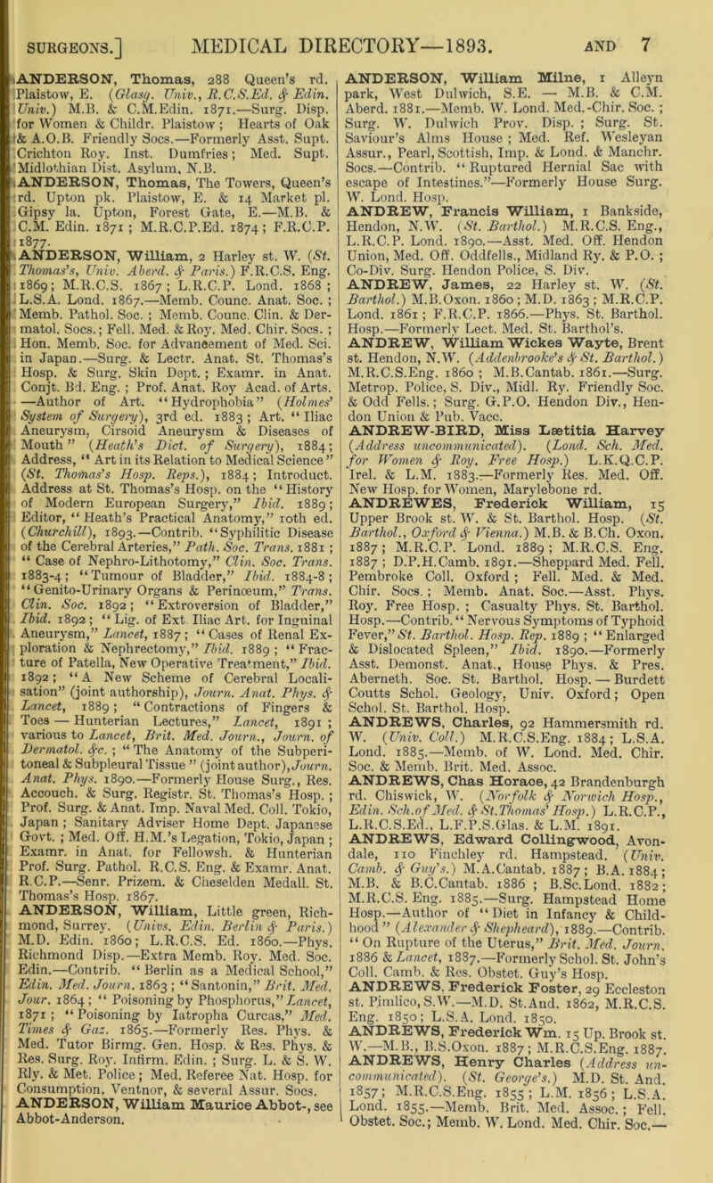 ANDERSON, Thomas, 288 Queen’s rd. iPlaistow, E. (Glasg. Univ., R.C.S.Ed. Edin. .Univ.) M.B. & C.M.Edin. 1871.—Surg. Disp. for Women & Childr. Plaistow ; Hearts of Oak f& A.O.B. Friendly Socs.—Formerly Asst. Supt. .Crichton Roy. Inst. Dumfries; Med. Supt. 'Midlothian Dist. Asylum. N.B. .ANDERSON, Thomas, The Towers, Queen’s wd. Upton pk. Plaistow, E. & 14 Market pi. .Gipsy la. Upton, Forest Gate, E.—M.B. & .C.M. Edin. 1871 ; M.R.C.P.Ed. 1874; F.R.C.P. 11877. ANDERSON, William, 2 Harley st. W. (St. Thomas’s, Univ. Aberd. Sf Paris.) F.R.C.S. Eng. 11869; M.R.C.S. 1867 ; L.R.C.P. Lond. 1868; L. S.A. Lond. 1867.—Memb. Counc. Anat. Soc. ; 'Memb. Pathol. Soc. ; Memb. Counc. Clin. & Der- matol. Socs.; Fell- Med. &Roy. Med. Chir. Socs. ; Hon. Memb. Soc. for Advancement of Med. Sci. in Japan.—Surg. & Lectr. Anat. St. Thomas’s i Hosp. & Surg. Skin Dept. ; Examr. in Anat. Conjt. Bd. Eng. ; Prof. Anat. Roy Acad, of Arts. —Author of Art. “Hydrophobia” (Holmes’ System of Surgery), 3rd ed. 1883; Art. “Iliac Aneurysm, Cirsoid Aneurysm & Diseases of Mouth” (Heath’s Diet, of Surgery), 1884; Address, “ Art in its Relation to Medical Science ” (St. Thomas’s Hosp. Reps.), 1884; Introduct. Address at St. Thomas’s Hosp. on the “History of Modern European Surgery,” Ibid. 1889; Editor, “ Heath’s Practical Anatomy,” 10th ed. (Churchill), 1893.—Contrib. “Syphilitic Disease of the Cerebral Arteries,” Path. Soc. Trans. 1881 ; “ Case of Nephro-Lithotomy,” Clin. Soc. Trans. 1883-4; “Tumour of Bladder,” Ibid. 1884-8; “ Genito-Urinary Organs & Perinceum,” Trans. Clin. Soc. 1892; “Extroversion of Bladder,” Ibid. 1892 ; “ Lig. of Ext. Iliac Art. for Inguinal Aneurysm,” Lancet, 1887 ; “ Cases of Renal Ex- ploration & Nephrectomy,” Ibid. 1889 ; “ Frac- : ture of Patella, New Operative Treatment,” Ibid. 1892; “A New Scheme of Cerebral Locali- sation” (joint authorship), Jotirn. Anat. Phys. $■ Lancet, 1889; “Contractions of Fingers & Toes — Hunterian Lectures,” Lancet, 1891 ; various to Lancet, Brit. Med. Journ., Journ. of Dermatol, fyc. ; “ The Anatomy of the Subperi- toneal & Subpleural Tissue ” (joint author), Journ. Anat. Phys. 1890.—Formerly House Surg., Res. Accouch. & Surg. Registr. St. Thomas’s Hosp. ; Prof. Surg. & Anat. Imp. Naval Med. Coll. Tokio, Japan ; Sanitary Adviser Home Dept. Japanese Govt. ; Med. Off. H.M.’s Legation, Tokio, Japan ; Examr. in Anat. for Fellowsh. & Hunterian Prof. Surg. Pathol. R.C.S. Eng. & Examr. Anat. R.C.P.—Senr. Prizem. & Cheselden Medall. St. Thomas’s Hosp. 1867. ANDERSON, William, Little green, Rich- mond, Surrey. (Univs. Edin. Berlin <$■ Paris.) M. D. Edin. i860; L.R.C.S. Ed. i860.—Phys. Richmond Disp.—Extra Memb. Roy. Med. Soc. Edin.—Contrib. “ Berlin as a Medical School,” Edin. Med. Journ. 1863 ; “ Santonin,” Brit. Med. Jour. 1864; “ Poisoning by Phosphorus,’’Lancet, 1871 ; “ Poisoning by Iatropha Curcas,” Med. Times fy Gaz. 1865.—Formerly Res. Phys. & Med. Tutor Birmg. Gen. Hosp. & Res. Phys. & Res. Surg. Roy. Infirm. Edin. ; Surg. L. & S. W. Rly. & Met. Police; Med. Referee Nat. Hosp. for Consumption, Ventnor, & several Assur. Socs. ANDERSON, William Maurice Abbot-, see Abbot-Anderson. ANDERSON, William Milne, 1 Alleyn park, West Dulwich, S.E. — M.B. & C.M. Aberd. 1881.—Memb. W. Lond. Med.-Chir. Soc. ; Surg. W. Dulwich Prov. Disp. ; Surg. St. Saviour’s Alms House ; Med. Ref. Wesleyan Assur., Pearl,Scottish, Imp. & Lond. & Manchr. Socs.—Contrib. “ Ruptured Hernial Sac with escape of Intestines.”—Formerly House Surg. W. Lond. Hosp. ANDREW, Francis William, 1 Bankside, Hendon, N.W. (St. Barthol.) M.R.C.S. Eng., L. R.C.P. Lond. 1890.—Asst. Med. Off. Hendon Union, Med. Off. Oddfells., Midland Ry. & P.O. ; Co-Div. Surg. Hendon Police, S. Div. ANDREW, James, 22 Harley st. W. (St. Barthol.) M.B.Oxon. i860 ; M.D. 1863 ; M.R.C.P. Lond. 1861; F.R.C.P. 1866.—Phys. St. Barthol. Hosp.—Formerly Lect. Med. St. Barthol’s. ANDREW, William Wickes Wayte, Brent st. Hendon, N.W. (Addenbrooke’s ty St. Barthol.) M. R.C.S.Eng. i860 ; M.B.Cantab. 1861.—Surg. Metrop. Police, S. Div., Midi. Ry. Friendly Soc. & Odd Fells.; Surg. G.P.O. Hendon Div., Hen- don Union & Pub. Vacc. ANDREW-BIRD, Miss Laetitia Harvey (Address uncommunicated). (Lond. Sch. Med. for Women § Roy. Free Hosp.) L.K.Q.C.P. Irel. & L.M. 1883.—Formerly Res. Med. Off. New Hosp. for Women, Marylebone rd. ANDREWES, Frederick William, 15 Upper Brook st. W. & St. Barthol. Hosp. (St. Barthol., Oxford fy Vienna.) M.B. & B.Ch. Oxon. 1887; M.R.C.P. Lond. 1889; M.R.C.S. Eng. 1887 ; D.P.H.Camb. 1891.—Sheppard Med. Fell. Pembroke Coll. Oxford ; Fell. Med. & Med. Chir. Socs. ; Memb. Anat. Soc.—Asst. Phys. Roy. Free Hosp. ; Casualty Phys. St. Barthol. Hosp.—Contrib. “ Nervous Symptoms of Typhoid Fever,” St. Barthol. Hosp. Rep. 1889 ; “ Enlarged & Dislocated Spleen,” Ibid. 1890.—Formerly Asst. Demonst. Anat., House Phys. & Pres. Aberneth. Soc. St. Barthol. Hosp. — Burdett Coutts Schol. Geology, Univ. Oxford; Open Schol. St. Barthol. Hosp. ANDREWS, Charles, 92 Hammersmith rd. W. (Univ. Coll.) M.R.C.S.Eng. 1884; L.S.A. Lond. 1885.—Memb. of W. Lond. Med. Chir. Soc. & Memb. Brit. Med. Assoc. ANDREWS, Chas Horace, 42 Brandenburgh rd. Chiswick, W. (Norfolk Norwich Hosp., Edin. Sch.of Med. fy St.Thomas’ Hosp.) L.R.C.P., L. R.C.S.Ed., L.F.P.S.Glas. & L.M. 1891. ANDREWS, Edward Colling-wood, Avon- dale, no Finchley rd. Hampstead. (Univ. Camb. Sf Guy’s.) M.A.Cantab. 1887; B.A. 1884; M. B. & B.C.Cantab. 1886 ; B.Sc.Lond. 1882; M.R.C.S. Eng. 1885.—Surg. Hampstead Home Hosp.—Author of “ Diet in Infancy & Child- hood ” (Alexander <$■ Shepheard), 1889.—Contrib. “ On Rupture of the Uterus,” Brit. Med. Journ. 1886 & Lancet, 1887.—Formerly Schol. St. John’s Coll. Camb. & Res. Obstet. Guy’s Hosp. ANDREWS. Frederick Foster, 29 Eccleston st. Pimlico,S.W.—M.D. St.And. 1862, M.R.C.S. Eng. 1850; L.S.A. Lond. 1850. ANDREWS, Frederick Wm. 15 Up. Brook st W.— M.B., B.S.Oxon. 1887; M.R.C.S.Eng. 1887! ANDREWS, Henry Charles (Address un- communicated). (St. George’s.) M.D. St. And. 1857; M.R.C.S.Eng. 1855; L.M. 1856; L.S.A. Lond. 1855.—Memb. Brit. Med. Assoc.; Fell. Obstet. Soc.; Memb. W. Lond. Med. Chir. Soc.—