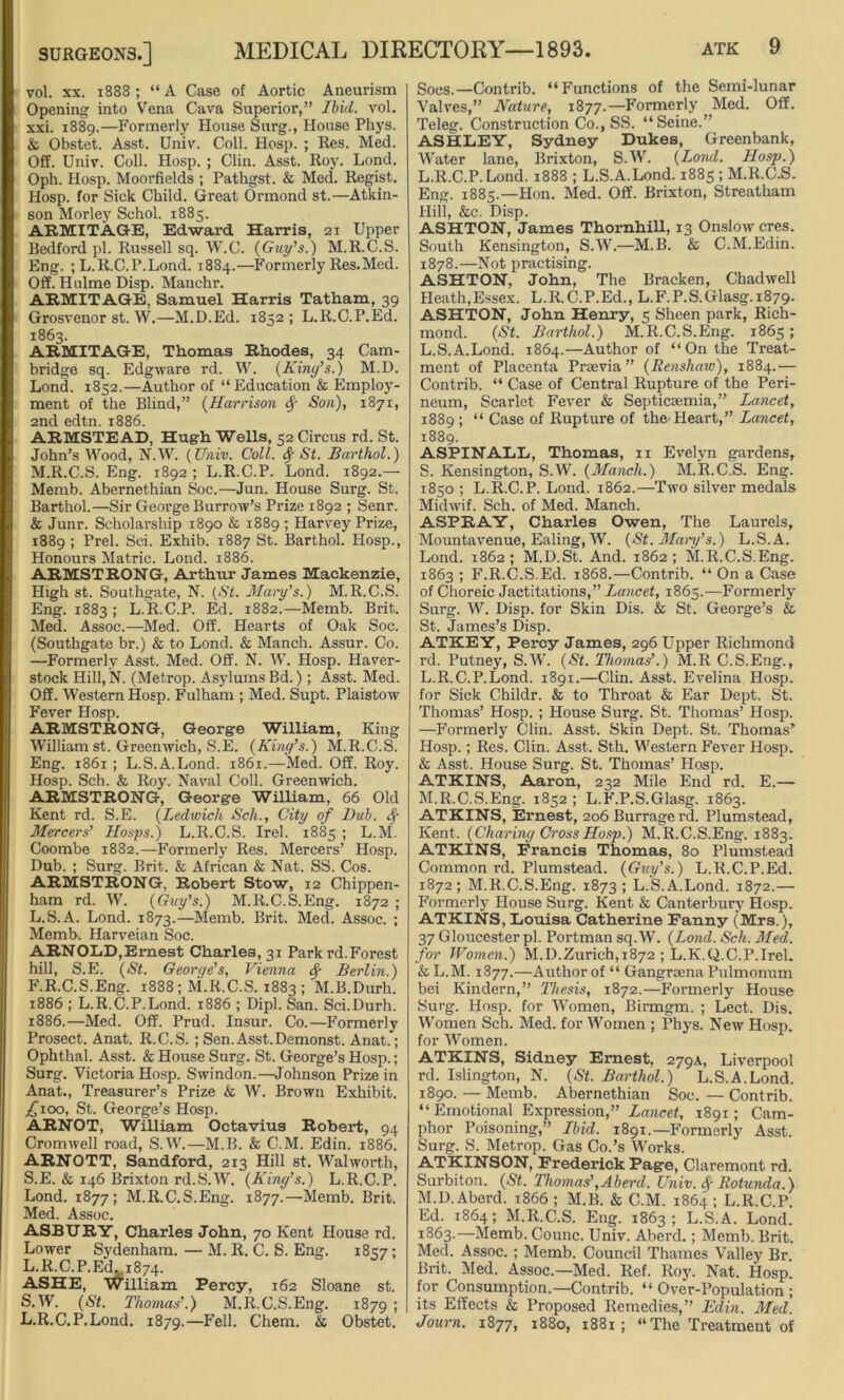 vol. xx. 1888; “A Case of Aortic Aneurism Opening into Vena Cava Superior,” Ibid. vol. xxi. 1889.—Formerly House Surg., House Phys. & Obstet. Asst. Univ. Coll. Hosp. ; Res. Med. Off. Univ. Coll. Hosp. ; Clin. Asst. Roy. Lond. Oph. Hosp. Moorfields ; Pathgst. & Med. Regist. Hosp. for Sick Child. Great Ormond st.—Atkin- son Morley Schol. 1885. ARMITAGE, Edward Harris, 21 Upper Bedford pi. Russell sq. W.G. {Guy's.) M.R.C.S. Eng. ; L.R.C.P.Lond. 1884.—Formerly Res.Med. Off. Holme Disp. Manehr. ARMITAGE, Samuel Harris Tatham, 39 Grosvenor st. W,—M.D.Ed. 1852; L.R.C.P.Ed. 1863. ARMITAGE, Thomas Rhodes, 34 Cam- bridge sq. Edgware rd. W. (King’s.) M.D. Lond. 1852.—Author of “ Education & Employ- ment of the Blind,” {Harrison § Son), 1871, 2nd edtn. 1886. ARMSTEAD, Hugh Wells, 52 Circus rd. St. John’s Wood, N.W. {Univ. Coll. <$f St. Barthol.) M.R.C.S. Eng. 1892 ; L.R.C.P. Lond. 1892.— Memb. Abernethian Soc.—Jun. House Surg. St. Barthol.—Sir George Burrow’s Prize 1892 ; Senr. & Junr. Scholarship 1890 & 1889 ; Harvey Prize, 1889 ; Prel. Sci. Exhib. 1887 St. Barthol. Hosp., Honours Matric. Lond. 1886. ARMSTRONG, Arthur James Mackenzie, High st. Southgate, N. (St. Mary’s.) M.R.C.S. Eng. 1883 ; L.R.C.P. Ed. 1882.—Memb. Brit. Med. Assoc.—Med. Off. Hearts of Oak Soc. (Southgate br.) & to Lond. & Manch. Assur. Co. —Formerly Asst. Med. Off. N. W. Hosp. Haver- stock Hill, N. (Metrop. Asylums Bd.); Asst. Med. Off. Western Hosp. Fulham ; Med. Supt. Plaistow Fever Hosp. ARMSTRONG, George William, King William st. Greenwich, S.E. {King’s.) M.R.C.S. Eng. 1861 ; L.S.A.Lond. 1861.—Med. Off. Roy. Hosp. Sch. & Roy. Naval Coll. Greenwich. ARMSTRONG, George William, 66 Old Kent rd. S.E. {Ledwich Sch., City of Dub. Sf Merrcers' Hosps.) L.R.C.S. Irel. 1885 ; L.M. Coombe 1882.—Formerly Res. Mercers’ Hosp. Dub. ; Surg. Brit. & African & Nat. SS. Cos. ARMSTRONG, Robert Stow, 12 Chippen- ham rd. W. {Guy’s.) M.R.C.S.Eng. 1872 ; L.S.A. Lond. 1873.—Memb. Brit. Med. Assoc. ; Memb. Harveian Soc. ARNOLD,Ernest Charles, 31 Park rd.Forest hill, S.E. {St. George’s, Vienna Berlin.) F.R.C.S.Eng. 1888; M.R.C.S. 1883 ; M.B.Durh. 1886 ; L.R.C.P.Lond. 1886 ; Dipl. San. Sci.Durh. 1886.—Med. Off. Prud. Insur. Co.—Formerly Prosect. Anat. R.C.S. ; Sen. Asst.Demonst. Anat.; Ophthal. Asst. & House Surg. St. George’s Hosp.; Surg. Victoria Hosp. Swindon.—Johnson Prize in Anat., Treasurer’s Prize & W. Brown Exhibit. £100, St. George’s Hosp. ARNOT, William Octavius Robert, 94 Cromwell road, S.W.—M.B. & C.M. Edin. 1886. ARNOTT, Sandford, 213 Hill st. Walworth, S.E. & 146 Brixton rd.S.W. {King’s.) L.R.C.P. Lond. 1877; M.R.C.S.Eng. 1877.—Memb. Brit. Med. Assoc. ASBURY, Charles John, 70 Kent House rd. Lower Sydenham. — M. R. C. S. Eng. 1857; L.R.C.P.Ed. 1874. ASHE, William Percy, 162 Sloane st. S.W. {St. Thomas’.) M.R.C.S.Eng. 1879; L.R.C.P.Lond. 1879.—Fell. Chem. & Obstet. Soos.— Contrib. “Functions of the Semi-lunar Valves,” Nature, 1877.—Formerly Med. Off. Teleg. Construction Co., SS. “Seine.” ASHLEY, Sydney Dukes, Greenbank, Water lane, Brixton, S.W. (Lond. Hosp.) L.R.C.P.Lond. 1888 ; L.S.A.Lond. 1885 ; M.R.C.S. Eng. 1885.—Hon. Med. Off. Brixton, Streatham Hill, &c. Disp. ASHTON, James Thornhill, 13 Onslow cres. South Kensington, S.W.—M.B. & C.M.Edin. 1878.—Not practising. ASHTON, John, The Bracken, Chadwell Heath,Essex. L.R.C.P.Ed., L.F.P.S.Glasg. 1879. ASHTON, John Henry, 5 Sheen park, Rich- mond. {St. Barthol.) M.R.C.S.Eng. 1865; L.S.A.Lond. 1864.—Author of “On the Treat- ment of Placenta Praevia ” {Renshaw), 1884.'— Contrib. “ Case of Central Rupture of the Peri- neum, Scarlet Fever & Septicaemia,” Lancet, 1889 ; “ Case of Rupture of the Heart,” Lancet, 1889. ASPINALL, Thomas, 11 Evelyn gardens, S. Kensington, S.W. {Manch.) M.R.C.S. Eng. 1850 ; L.R.C.P. Lond. 1862.—Two silver medals Midwif. Sch. of Med. Manch. ASPRAY, Charles Owen, The Laurels, Mountavenue, Ealing, W. {St. Many’s.) L.S.A. Lond. 1862; M.D.St. And. 1862; M.R.C.S.Eng. 1863 ; F.R.C.S.Ed. 1868.—Contrib. “ On a Case of Choreic Jactitations,” Lancet, 1865.—Formerly Surg. W. Disp. for Skin Dis. & St. George’s & St. James’s Disp. ATKEY, Percy James, 296 Upper Richmond rd. Putney, S.W. {St. Thomas’.) M.R C.S.Eng., L. R.C.P.Lond. 1891.—Clin. Asst. Evelina Hosp. for Sick Childr. & to Throat & Ear Dept. St. Thomas’ Hosp. ; House Surg. St. Thomas’ Hosp. —Formerly Clin. Asst. Skin Dept. St. Thomas’ Hosp.; Res. Clin. Asst. Sth. Western Fever Hosp. & Asst. House Surg. St. Thomas’ Hosp. ATKINS, Aaron, 232 Mile End rd. E.— M. R.C.S.Eng. 1852 ; L.F.P.S.Glasg. 1863. ATKINS, Ernest, 206 Burragerd. Plumstead, Kent. {Charing Cross Hosp.) M.R.C.S.Eng. 1883. ATKINS, Francis Thomas, 80 Plumstead Common rd. Plumstead. {Guy’s.) L.R.C.P.Ed. 1872; M.R.C.S.Eng. 1873; L.S.A.Lond. 1872.— Formerly House Surg. Kent & Canterbury Hosp. ATKINS, Louisa Catherine Fanny (Mrs.), 37 Gloucester pi. Portman sq.W. {Lond. Sch. Med. for Women.) M.D.Zurich,1872 ; L.K.Q.C.P.Irel. & L.M. 1877.—Author of “ Gangraena Pulmonum bei Kindern,” Thesis, 1872.—Formerly House Surg. Hosp. for Women, Birmgm. ; Lect. Dis. Women Sch. Med. for Women ; Phys. New Hosp. for Women. ATKINS, Sidney Ernest, 279A, Liverpool rd. Islington, N. {St. Barthol.) L.S.A.Lond. 1890. — Memb. Abernethian Soc. — Contrib. “ Emotional Expression,” Lancet, 1891; Cam- phor Poisoning,” Ibid. 1891.—Formerly Asst. Surg. S. Metrop. Gas Co.’s Works. ATKINSON, Frederick Page, Claremont rd. Surbiton. {St. Thomas’,Aberd. Univ. $ Rotunda.) M.D.Aberd. 1866; M.B. & C.M. 1864; L.R.C.P. Ed. 1864; M.R.C.S. Eng. 1863; L.S.A. Lond. 1863.—Memb. Counc. Univ. Aberd.; Memb. Brit. Med. Assoc. ; Memb. Council Thames Valley Br. Brit. Med. Assoc.—Med. Ref. Roy. Nat. Hosp. for Consumption.—Contrib. “Over-Population; its Effects & Proposed Remedies,” Edin. Med. Journ. 1877, 1880, 1881; “The Treatment of