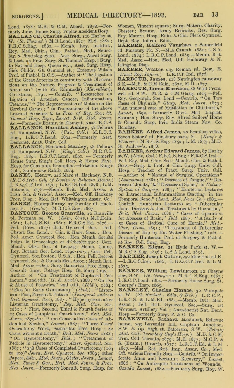 Lond. 1878 ; M.B. & C.M. Aberd. 1878.—For- merly Junr. House Surg. Poplar Accident Hosp. BALLANCE, Charles Alfred, 106 Harley st. W. (St. Thomas'.) M.B.Lond. 1881 ; M.S. 1882 ; F.R.C.S.Eng. 1882.—Memb. Roy. Institut., Roy. Med. Chir., Clin., Pathol., Med., Neuro- log. & Physiolog. Socs.—Asst. Surg., Aural Surg. & Lect. on Prac. Surg. St. Thomas’ Hosp. ; Surg. to National Hosp. Queen sq. ; Asst. Surg. Hosp. Sick Childr. Gt. Ormond st. ; Erasmus Wilson Prof, of Pathol. R.C.S.—Author of“ The Ligation of the Great Arteries in continuity with Observa- tions on the Nature, Progress & Treatment of Aneurism” (with Mr. Edmunds) (Macmillan), Christmas, 1891. — Contrib. “ Researches on Ligation of Arteries, Cancer, Inflammation, Tetanus,” “ The Representation of Motion on the Cerebral Cortex ; ” to Transactions of the above Learned Societies & to Proc. of Roy. Soc., St. Thomas' Hosp. Reps., Lancet, Brit. Med. Journ. &c.—Formerly Examr. in Element. Anat. R.C.S. BALLANCE, Hamilton Ashley, 58 Fellows rd. Hampstead, N.W. (Univ. Coll.) M.R.C.S. Eng., L.R.C.P.Lond. 1892.—Formerly Asst. Demonst. Anat. Univ. Coll. BALLANCE, Herbert Stanley, 58 Fellows rd. Hampstead, N.W. (King's Coll.) M.R.C.S. Eng. 1889; L.R.C.P.Lond. 1890. — Formerly House Surg. King’s Coll. Hosp. & House Phys. Hosp. for Consump. Brompton.—Prizemn. King’s Coll., Sambrooke Exhib. 1884. BANKS, Henry, 226 Mare st. Hackney, N.E. (R.C.S.Irel., City of Dublin f Rotunda Hosps.) L.K.Q.C.P.Irel. 1879 > L.R.C.S.Irel. 1878 ; L.M. Rotunda, 1878.—Memb. Brit. Med. Assoc. & Irish Sch. & Grads’. Assoc.—Med. Off. Hackney Prov. Disp. ; Med. Ref. Whittington Assur. Co. BANKS, Henry Percy, 57 Darnley rd. Hack- ney, E. (Guy's.) M. R.C.S. Eng. 1867. BANTOCK, George Granville, 12 Granville pi. Portman sq. W. (Edin. Univ.) M.D.Edin. 1861 ; L.R.C.S.Ed. 1861; F.R.C.S.Ed. 1876.— Fell. (Pres. 1887) Brit. Gynaecol. Soc. ; Fell. Obstet. Soc. Lond. ; Clin. & Harv. Socs. ; Hon. Fell. Amer. Gynaecol. Soc. ; Hon. Memb. Societe Beige de Gynecologic et d’Obstetrique ; Corr. Memb. Obst. Soc. of Leipzig; Memb. Counc. Roy. Botanic Soc. Lond. 1890-1-2-3; Corr. Fell. Gynaecol. Soc.Boston, U.S.A. ; Hon. Fell. Detroit Gynaecol. Soc. & Canada Med. Assoc.; Memb. Brit. Med. Assoc.—Sen. Surg. Samaritan Free Hosp. ; Consult. Surg. Cottage Hosp. St. Mary Cray.— Author of “On Treatment of Ruptured Per- ineum,” 2nd edit. (IT. K. Lewis), 1888 ; “ On Use & Abuse of Pessaries,” 2nd edit. (Ibid.), 1884; “Plea for Early Ovariotomy” (Ibid.); “Lister- ism : Past, Present & Future” (Inaugural Address Brit. Gynaecol. Soc.), 1887 ; “ Hyperpyrexia after Listerian Ovariotomy,” Roy. Med. Chir. Soc. 1881 ; “ First, Second, Third & Fourth Series of 25 Cases of Completed Ovariotomy,” Brit. Med. Journ. 1879-80 ; “ 100 Consecutive Cases of Ab- dominal Section,” Lancet, 1887; “Three Years’ Ovariotomy Work, Samaritan Free Hosp. ; 82 Cases without a Death,” Brit. Med. Journ. 1888 ; “ On Hysterectomy,” Ibid. ; “ Treatment of Pedicle in Hysterectomy,” Amer. Gynaecol. Soc. 1887 ; “238 Cases of Completed Ovariotomy (163 to 400)” Journ. Brit. Gynaecol. Soc. 1889; other Papers, Edin. Med. Journ., Obstet. Journ., Lancet, Med. Times f Gaz., Brit. Med. Journ. & Prov. Med. Journ.—Formerly Consult. Surg. Hosp. for Women, Vincent square ; Surg. Matem. Charity, Chester; Examr. Army Recruits; Res. Surg. Roy. Matern. Hosp. Edin. & Clin. Clerk Gynaecol. Dept. Roy. Infirm. Edin. BARBER, Halford Vaughan, 1 Somerfield rd. Finsbury Pk. N.—M.A.Cantab, 1881; L.S.A. Lond. 1884; L.R.C.P.Lond. 1885.—Memb. Brit. Med. Assoc.—Hon. Med. Off. Holloway & N. Islington Disp. BARBER, Walter, 243 Roman rd. Bow, E. (L'pool Roy. Infirm.) L.R.C.P.Irel. 1876. BARBOTJR, James, 118 Newington causeway S.E.—M.B. & C.M.Edin. 1872, M.D. 1877. BARBOTJR, James Morrison, 88 West Crom well rd. S.W.—M.B. & C.M.Glasg. 1875.—Fell. Roy. Geograph. Soc. Lond.—Contrib. “On Two Cases of Chyluria,” Glasg. Med. Journ. 1879 ; “An unusual case of Mutilation in Childbirth,” Lancet, 1892.—Formerly Govt. Med. Inspect. Seamen ; Hon. Surg. Roy. Alfred Sailors’ Home & Consult. Surg. Brit. India Steam Nav. Co. Bombay. BARKER, Alfred James, 20 Beaulieu villas, Seven Sisters’ rd. Finsbury park, N. (King's Westmr.) M.R.C.S.Eng. 1852 ; L.M. 1835 ; M.D. St. Andrew’s, 1858. BARKER, Arthur Edward James, 87 Harley st.W. (Univ. Coll.) F.R.C.S.Eng.; F.R.C.S.Irel.— Fell. Roy. Med. Chir. Soc.; Memb. Clin. & Pathol. Socs.—Surg. & Prof, of Clin. Surg. Univ. Coll. Hosp. ; Teacher of Pract. Surg. Univ. Coll. — Author of “Manual of Surgical Operations” (Longmans), 1887 ; “ Diseases of Tongue,” “ Dis- eases of Joints,” & “ Diseases of Spine,” in Holmes' System of Surgeiy, 1883 ; “ Hunterian Lectures on Intracranial Inflammations Starting in the Temporal Bone,” (Lond. Med. News Co.) 1889.— Contrib. Hunterian Lectures on “Tubercular Joint Diseases & their Treatment by Operation,” Brit. Med. Journ. 1888 ; “ Cases of Operation for Abscess of Brain,” Ibid. 1887 ; “ A Study of 50 Cases of Radical Cure of Hernia,” Med.- Cliir. Trans. 1891 ; “ Treatment of Tubercular Disease of Hip by Hot Water Flushing,” Ibid.— Formerly Hunterian Prof, of Surgery & Pathol, at Roy. Coll. Surg. Eng. BARKER, Edgar, 21 Hyde Turk st. W.— M.R.C.S.Eng. 1856; L.S.A.Lond. 1858. BARKER, Joseph Collier,252 Mile End rd.E. —L.R.C.S.Irel. 1866; L.K.Q.C.P.Irel. & L.M. i875- BARKER, William Lewington, 22 Cheyne row, S.W. (St. George's.) M.R.C.S.Eng. 1863 ; L.R.C.P.Lond. 1864.—Formerly House Surg. St. George’s Hosp. 1865. BARKLEY, Charles Horace, 32 Wimpole st. W. (St. Barthol., Edin. $ Dub.) L.R.C.P., L.R.C.S. & L.M.Ed. 1884.—Memb. Brit. Med. Assoc. ; Fell. Brit. Gynaecol. Soc.—Surg. 1st Worcest. Artillery Vol. ; Anaesthetist Nat. Dent. Hosp.—Formerly Surg. P. & O. Co. BARKWELL, Richai’d Herbert, Bellevue house, 299 Lavender hill, Clapham Junction, S.W. & 155 High st. Battersea, S.W. (Trinity Med. Coll. Toronto <f Guy's Hosp.) M. D. & C. M. Trin. Coll. Toronto, 1879; M.B. 1877; M.C.P. & S. (Exam.) Ontario, 1877; L.R.C.P.Ed. & L.M 1877.—Med. Ref. Brit. Imp. Assur. Co.; Med. Off. various Friendly Socs.—Contrib. “ On Imper- forate Anus and Rectum; Recovery,” Lancet, 1886; “On Antiseptic Treatment of Wounds, Canada Lancet, 1882.—Formerly Surg. Roy. W.
