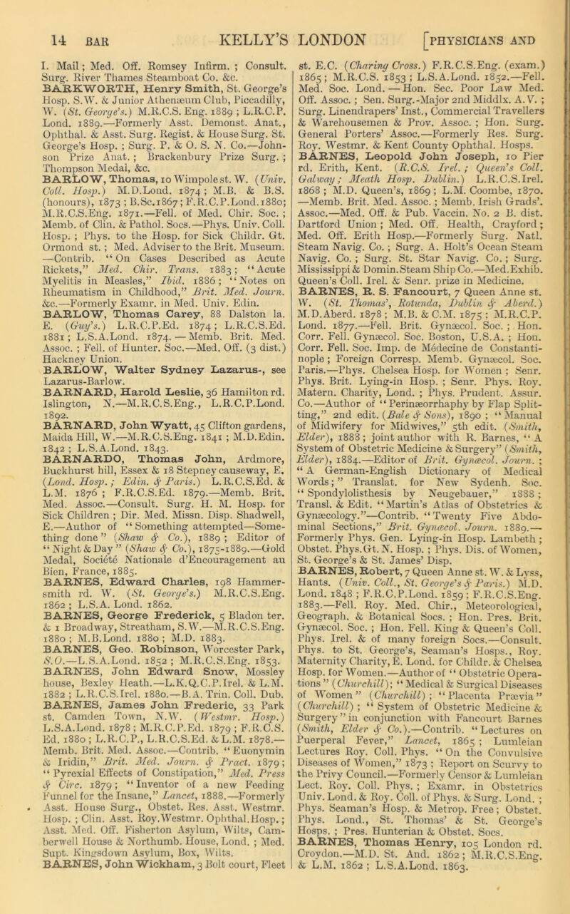 I. Mail; Med. Off. Romsey Infirm. ; Consult. Surg. River Thames Steamboat Co. &c. BARKWOETH, Henry Smith, St. George’s Hosp. S.W. & Junior Athenaeum Club, Piccadilly, W. (St. Georye’s.) M.R.C.S. Eng. 1889 ; L.R.C.P. Lond. 1889.—Formerly Asst. Demonst. Anat., Ophthal. & Asst. Surg. Regist. & House Surg. St. Geoi'ge’s Hosp. ; Surg. P. & 0. S. N. Co.—John- son Prize Anat. ; Brackenbury Prize Surg. ; Thompson Medal, &c. BARLOW, Thomas, 10 Wimpole st. W. (Univ. Coil. Hosp.) M.D.Lond. 1874 ; M.B. & B.S. (honours), 1873 ; B.Sc.1867; F.R.C.P.Lond. 1880; M.R.C.S.Eng. 1871.—Fell, of Med. Chir. Soc. ; Memb. of Clin. & Pathol. Socs.—Phys. Univ. Coll. Hosp. ; Phys. to the Hosp. for Sick Childr. Gt. Ormond st. ; Med. Adviser to the Brit. Museum. —Contrib. “ On Cases Described as Acute Rickets,” Med. Chir. Trans. 1883; “Acute Myelitis in Measles,” Ibid. 1886; “Notes on Rheumatism in Childhood,” Brit. Med. Journ. &c.—Formerly Examr. in Med. Univ. Edin. BARLOW, Thomas Carey, 88 Dalston la. E. (Guy’s.) L.R.C.P.Ed. 1874; L.R.C.S.Ed. 1881; L.S.A.Lond. 1874. — Memb. Brit. Med. Assoc. ; Fell, of Hunter. Soc.—Med. Off. (3 dist.) Hackney Union. BARLOW, Walter Sydney Lazarus-, see Lazarus-Barlow. BARNARD, Harold Leslie, 36 Hamilton rd. Islington, N.—M.R.C.S.Eng., L.R.C.P.Lond. 1892. BARNARD, John Wyatt, 45 Clifton gardens, Maida Hill, W.—M.R.C.S.Eng. 1841 ; M.D.Edin. 1842 ; L.S.A.Lond. 1843. BARNARDO, Thomas John, Ardmore, Buckhurst hill, Essex & 18 Stepney causeway, E. (Load. Hosp. ; Edin. Sf Paris.) L.R.C.S.Ed. & L.M. 1876 ; F.R.C.S.Ed. 1879.—Memb. Brit. Med. Assoc.—Consult. Surg. H. M. Hosp. for Sick Children ; Dir. Med. Missn. Disp. Shadwell, E.—Author of “ Something attempted—Some- thing done” (Shaw fy Co.), 1889; Editor of “ Night & Day” (Shaw fy Co.), 1875-1889.—Gold Medal, Societe Nationale d’Encouragement au Bien, France, 1885. BARNES, Edward Charles, 198 Hammer- smith rd. W. (St. Georye’s.) M.R.C.S.Eng. 1862 ; L.S.A. Lond. 1862. BARNES, George Frederick, 5 Bladon ter. & 1 Broadway, Streatham, S.W.—M.R.C.S.Eng. 1880 ; M.B.Lond. 1880 ; M.D. 1883. BARNES, Geo. Robinson, Worcester Park, S.O.—L.S.A.Lond. 1852 ; M.R.C.S.Eng. 1853. BARNES, John Edward Snow, Mossley house, Bexley Heath.—L.K.Q.C.P.Irel. & L.M. 1882 ; L.R.C.S.Irel. 1880.—B. A. Trin. Coll. Dub. BARNES, James John Frederic, 33 Park st. Camden Town, N.W. (JVestmr. Hosp.) L.S.A.Lond. 1878 ; M.R.C.P.Ed. 1879 1 F.R.C.S. Ed. 1880 ; L.R.C.P., L.R.C.S.Ed. & L.M. 1878.— Memb. Brit. Med. Assoc.—Contrib. “ Euonymin & Iridin,” Brit. Med. Journ. Pract. 1879; “ Pyrexial Effects of Constipation,” Med. Press C'irc. 1879; “ Inventor of a new Feeding Funnel for the Insane,” Lancet, 1888.—Formerly Asst. House Surg., Obstet. Res. Asst. Westmr. Hosp. ; Clin. Asst. lioy.Westmr. Ophthal.Hosp.; Asst. Med. Off. Fisherton Asylum, Wilts, Cam- berwell House & Northumb. House, Lond. ; Med. Supt. Kimrsdown Asylum, Box, Wilts. BARNES, John Wickham, 3 Bolt court, Fleet st. E.C. (Chariny Cross.) F.R.C.S.Eng. (exam.) 1865; M.R.C.S. 1853 ; L.S.A.Lond. 1852.—Fell. Med. Soc. Lond. — Hon. Sec. Poor Law Med. Off. Assoc. ; Sen. Surg. -Major 2nd Middlx. A. V. ; Surg. Linendrapers’ Inst., Commercial Travellers & Warehousemen & Prov. Assoc. ; Hon. Surg. General Porters’ Assoc.—Formerly Res. Surg. Roy. Westmr. & Kent County Ophthal. Hosps. BARNES, Leopold John Joseph, 10 Pier rd. Erith, Kent. (R.C.S. Irel. ; Queen’s Coll. Galway; Meath Hosp. Dublin.) L.R.C.S.Irel. 1868 ; M.D. Queen’s, 1869; L.M. Coombe, 1870. —Memb. Brit. Med. Assoc.; Memb. Irish Grads’. Assoc.—Med. Off. & Pub. Vaccin. No. 2 B. dist. Dartford Union ; Med. Off. Health, Crayford; Med. Off. Erith Hosp.—Formerly Surg. Natl. Steam Navig. Co.; Surg. A. Holt’s Ocean Steam Navig. Co. ; Surg. St. Star Navig. Co.; Surg. Mississippi & Domin.Steam Ship Co.—Med.Exhib. Queen’s Coll. Irel. & Senr. prize in Medicine. BARNES, R. S. Fancourt, 7 Queen Anne st. W. (St. Thomas’, Rotunda, Dublin § Aberd.) M.D.Aberd. 1878; M.B. & C.M. 1875: M.R.C.P. Lond. 1877.—Fell. Brit. Gynaecol. Soc. ; Hon. Corr. Fell. Gynaecol. Soc. Boston, U.S.A. ; Hon. Corr. Fell. Soc. Imp. de Medecine de Constanti- nople ; Foreign Corresp. Memb. Gynaecol. Soc. Paris.—Phys. Chelsea Hosp. for Women ; Senr. Phys. Brit. Lying-in Hosp. ; Senr. Phys. Roy. Matern. Charity, Lond. ; Phys. Prudent. Assur. Co.—Author of “ Perinaeorrhaphy by Flap Split- ting,” 2nd edit. (Bale fy Sons), 1890; “Manual of Midwifery for Midwives,” 5th edit. (Smith, Elder), 1888 ; joint author with R. Barnes, “ A System of Obstetric Medicine & Surgery” (Smith, Elder), 1884.—Editor of Brit. Gyncecol. Journ. ; “ A German-English Dictionary of Medical Words; ” Translat. for New’ Sydenh. Soc. “ Spondylolisthesis by Neugebauer,” 1888 ; Transl. & Edit. “Martin’s Atlas of Obstetrics & Gynaecology.”—Contrib. “ Twenty Five Abdo- minal Sections,” Brit. Gyncecol. Journ. 1889.— Formerly Phys. Gen. Lying-in Hosp. Lambeth; Obstet. Phys.Gt. N. Hosp. ; Phys. Dis. of Women, St. George’s & St. James’ Disp. BARNES, Robert, 7 Queen Anne st. W. & Lyss, Hants. (Univ. Coll., St. Georye’s Paris.) M.D. Lond. 1848 ; F.ll.C.P.Lond. 1859; F.R.C.S.Eng. 1883.—Fell. Roy. Med. Chir., Meteorological, Geograph. & Botanical Socs. ; Hon. Pres. Brit. Gynaecol. Soc. ; Hon. Fell. King & Queen’s Coll. Phys. Irel. & of many foreign Socs.—Consult. Phys. to St. George’s, Seaman’s Hosps., Roy. Maternity Charity, E. Lond. for Childr. & Chelsea Hosp. for Women.—Author of “ Obstetric Opera- tions ” (Churchill); “ Medical & Surgical Diseases of Women” (Churchill); “Placenta Praevia ” (Churchill) ; “ System of Obstetric Medicine & Surgery ” in conjunction with Fancourt Barnes (Smith, Elder tf- Co.).—Contrib. “Lectures on Puerperal Fever,” Lancet, 1865 ; Lumleian Lectures Roy. Coll. Phys. “ On the Convulsive Diseases of Women,” 1873 ; Report on Scurvy to the Privy Council.—Formerly Censor & Lumleian Lect. Roy. Coll. Phys. ; Examr. in Obstetrics Univ. Lond. & Roy. Coll, of Phys. & Surg. Lond. ; Phys. Seaman’s Hosp. & Metrop. Free; Obstet. Phys. Lond., St. Thomas’ & St. George’s Hosps. ; Pres. Hunterian & Obstet. Socs. BARNES, Thomas Henry, 105 London rd. Croydon.—M.D. St. And. 1862; M.R.C.S.Eng. & L.M. 1862 ; L.S.A.Lond. 1863,