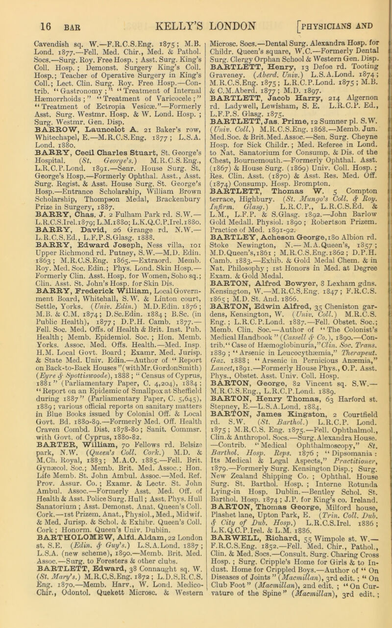 Cavendish sq. W.—F.R.C.S.Eng. 1875; M.B. Lond. 1877.—Fell. Med. Chir., Sled. & Pathol. Socs.—Surg. Roy. Free Hosp. ; Asst. Surg. King’s Coll. Hosp. ; Demonst. Surgery King’s Coll. Hosp.; Teacher of Operative Surgery in King’s Coll.; Lect. Clin. Surg. Roy. Free Hosp.—Con- trib. “Gastronomy;’1 “Treatment of Internal Haemorrhoids;” “Treatment of Varicocele;” “Treatment of Ectropia Vesica;.”—Formerly Asst. Surg. Westmr. Hosp. & W. Lond. Hosp. ; Surg. Westmr. Gen. Disp. BARROW, Launcelot A. 21 Baker’s row, Whitechapel, E.—M.R.C.S.Eng. 1877 ; L.S.A. Lond. 1880. BARRY, Cecil Charles Stuart, St. George’s Hospital. (St. George's.) M.R.C.S.Eng., L.R.C.P.Lond. 1891.—Senr. House Surg. St. George’s Hosp.—Formerly Ophthal. Asst., Asst. Surg. Regist. & Asst. House Surg. St. George’s Hosp.—Entrance Scholarship, William Brown Scholarship, Thompson Medal, Brackenbury Prize in Surgery, 1887. BARRY, Chas. J. 2 Fulham Park rd. S.W.— L.R.C.S.Irel.1879; L.M.1880; L.K.Q.C.P.Irel. 1880. BARRY, David, 26 Grange rd. N.W.— L. R.C.S.Ed., L.F.P.S.Glasg. 1888. BARRY, Edward Joseph, Ness villa, xoi Upper Richmond rd. Putney, S.W.—M.D. Edin. 1863 ; M.R.C.S.Eng. 1865.—Extraord. Memb. Roy. Med. Soc. Edin.; Phys. Lond. Skin Hosp.— Formerly Clin. Asst. Hosp. for Women, Soho sq.; Clin. Asst. St. John’s Hosp. for Skin Dis. BARRY, Frederick William, Local Govern- ment Board, Whitehall, S.W. & Linton court, Settle, Yorks. (Univ. Edin.) M.D.Edin. 1876 ; M. B. & C.M. 1874; D.Sc.Edin. 1884; B.Sc. (in Public Health), 1877; D.P.H. Camb. 1877.— Fell. Soc. Med. Offs, of Health & Brit. Inst. Pub. Health; Memb. Epidemiol. Soc. ; Hon. Memb. Yorks. Assoc. Med. Offs. Health.—Med. Insp. H.M. Local Govt. Board; Examr. Med. Jurisp. & State Med. Univ. Edin.—Author of “ Report on Back-to-Back Houses ’’(withMr.GordonSmith) (Eyre 4 Spottiswoode), 1888 ; “ Census of Cyprus, 1881 ” (Parliamentary Paper, C. 4,204), 1884 ; “Report on an Epidemic of Smallpox at Sheffield during 1887” (Parliamentary Paper, C. 5,645), 1889; various official reports on sanitary matters in Blue Books issued by Colonial Off. & Local Govt. Bd. 1880-89.—Formerly Med. Off. Health Craven Combd. Dist. 1878-80; Sanit. Commsr. with Govt, of Cyprus, 1880-82. BARTER, William, 70 Fellows rd. Belsize park, N.W. (Queen's Coll. Cork.) M.D. & M.Ch. Royal, 1883; M.A.O. 1885.—Fell. Brit. Gynaecol. Soc.; Memb. Brit. Med. Assoc.; Hon. Life Memb. St. John Ambul. Assoc.—Med. Ref. Prov. Assur. Co.; Examr. & Lectr. St. John Ambul. Assoc.—Formerly Asst. Med. Off. of Health & Asst. Police Surg. Hull; Asst. Phys. Hull Sanatorium ; Asst. Demonst. Anat. Queen’s Coll. Cork.—1st Prizem. Anat., Physiol., Med., Midwif. & Med. Jurisp. & Schol. & Exhibr. Queen’s Coll. Cork ; Honorm. Queen’s Univ. Dublin. BARTHOLOMEW, Alfd.Aldam,22 London st. S.E. (Edin. 4 Guy's.) L.S.A.Lond. 1887; L.S.A. (new scheme), 1890.—Memb. Brit. Med. Assoc.—Surg. to Foresters & other clubs. BARTLETT, Edward, 38 Connaught sq. W. (St. Mary’s.) M.R.C.S.Eng. 1872 ; L.D.S.R.C.S. Eng. 1870.—Memb. Harv., W. Lond. Medico- Chir., Odontol. Quekett Microsc. & Western Microsc. Socs.—Dental Surg. Alexandra Hosp. for Childr. Queen’s square, W.C.—Formerly Dental Surg. Clergy Orphan School & Western Gen. Disp. BARTLETT, Henry, 13 Defoe rd. Tooting Graveney. (Aberd. Univ.) L.S.A.Lond. 1874; M.R.C.S.Eng. 1875; L.R.C.P.Lond. 1875 ; M.B. & C.M.Aberd. 1877; M.D. 1897. BARTLETT, Jacob Harry, 214 Algernon rd. Lady well, Lewisham, S. E. L.R.C.P. Ed., L.F.P.S. Glasg. 1875. BARTLETT, Jas. Prime, 12 Sumner pi. S.W. (Univ. Coll.) M.R.C.S.Eng. 1868.—Memb. Jun. Med.Soc. & Brit.Med. Assoc.—Sen. Surg. Cheyne Hosp. for Sick Childr.; Med. Referee in Lond. to Nat. Sanatorium for Consump. & Dis. of the Chest, Bournemouth.—F'ormerly Ophthal. Asst. (1867) & House Surg. (1869) Univ. Coll. Hosp. ; Res. Clin. Asst. (1870) & Asst. Res. Med. Off. (1874) Consump. Hosp. Brompton. BARTLETT, Thomas W. 5 Compton terrace, Highbury. (St. Mungo's Coll. 4 Roy. Infirm. Glasg.) L.R.C.P., L.R.C.S.Ed. & L. M., L.F.P. & S.Glasg. 1892.—John Barlow Gold Medall. Physiol. 1890; Robertson Prizem. Practice of Med. 1891-92. BARTLEY, Acheson George,180 Albion rd. Stoke Newington, N.— M. A.Queen’s, 1857; M. D.Queen’s, 1861 ; M.R.C.S.Eng. 1862 ; D.P.H. Camb. 1883.—Exhib. & Gold Medal Chem. & in Nat. Philosophy; 1st Honors in Med. at Degree Exam. & Gold Medal. BARTON, Alfred Bowyer, 8 Lexham gdns. Kensington, W.—M.R.C.S.Eng. 1847; F.R.C.S. 1865 ; M.D. St. And. 1866. BARTON, Edwin Alfred, 35 Cheniston gar- dens, Kensington, W. (Univ. Coll.) M.R.C.S. Eng.; L.R.C.P.Lond. 1887.—Fell. Obstet. Soc.; Memb. Clin. Soc.—Author of “ The Colonist’s Medical Handbook ” (Cassell 4 Co.), 1890.—Con- trib.“Caseof Haemoglobinuria,”C2i?i. Soc. Trans. 1889 ; “Arsenic in Leucocythiemia,” Therapeut. Gaz. 1888; “Arsenic in Pernicious Anaemia,” Lancet, 1891.—Formerly House Phys., O.P. Asst. Phys., Obstet. Asst. Univ. Coll. Hosp. BARTON, George, 82 Vincent sq. S.W.— M.R.C.S.Eng., L.R.C.P.Lond. 1889. BARTON, Henry Thomas, 63 Harford st. Stepney, E.—L.S.A.Lond. 1884. BARTON, James Kingston, 2 Courtfield rd. S.W. (St. Barthol.) L.R.C.P. Lond. 1875 ; M.R.C.S. Eng. 1875.—Fell. Ophthalmol., Clin.& Anthropol. Socs.—Surg. Alexandra House. —Contrib. “ Medical Ophthalmoscopy,” St. Barthol. Hosp. Reps. 1876 ; “ Dipsomania : Its Medical & Legal Aspects,” Practitioner, 1879.—Formerly Surg. Kensington Disp.; Surg. New Zealand Shipping Co. ; Ophthal. House Surg. St. Barthol. Hosp. ; Interne Rotunda Lying-in Hosp. Dublin.—Bentley Schol. St. Barthol. Hosp. 1874 ; J.P. for King’s co. Ireland. BARTON, Thomas George, Milford house, Plashet lane, Upton Park, E. (Trin. Coll. Bub. 4 City of Dub. Hosp.) L.R.C.S.Irel. 1886 ; L.K.Q.C.P.Irel. & L.M. 1886. BARWELL, Richard, 55 Wimpole st. W.— F.R.C.S.Eng. 1852.—Fell. Med. Chir., Pathol., Clin. & Med. Socs.—Consult. Surg. Charing Cross Hosp. ; Surg. Cripple’s Home for Girls & to In- dust. Home for Crippled Boys.—Author of “ On Diseases of Joints ” (Macmillan), 3rd edit. ; “ On Club Foot (Macmillan), 2nd edit. ; “ On Cur- vature of the Spine ” (Macmillan), 3rd edit. ;