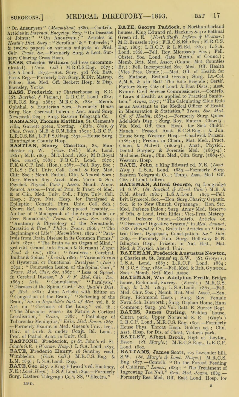 “ On Aneurysm ” (Macmillan) 1880.—Contrib. Articles in Intemat. Encyclop. Sure/. “ On Diseases of Joints;” “On Aneurysm;” Articles in Heath's Diet. Surg.: “ Scrofula ” & “ Tubercle ; ” k twelve papers on various subjects in Med. Chir. Trans, kc.—Formerly Surg. k Lect. Sur- gery Charing Cross Hosp. BASS, Charles William (address uncommu- nicated). (Univ. Coll.) M.R.C.S.Eng. 1875; L.S.A.Lond. 1875.—Act. Surg. 3rd Vol. Batt. Essex Reg.—Formerly Div. Surg. K Div. Metrop. Police; Res. Med. Off. Beckett Hosp. & Disp. Barnsley, Yorks. BASS, Frederick, 17 Charterhouse sq. E.C. (St. Barthol. f Vienna.) L.R.C.P. Lond. 1882; F.R.C.S. Eng. 1885 ; M.R.C.S. 1882.—Memb. Ophthal. & Hunterian Socs.—Formerly House Surg. Roy. Cornwall Infirm. ; Asst. Aural Surg. Newcastle Disp.; Surg. Eastern Telegraph Co. BASSANO, Thomas Matthias, St. Clement’s villa, Garrett green, Tooting. (Edin. Univ. f Char. Cross.) M.B. &C.M.Edin. 1892 ; L.R.C.P., L.R.C.S.Ed., L.F.P.S.Glasg. 1892.—House Surg. Huntingdon County Hosp. BASTIAN, Henry Charlton, 8a, Man- chester sq. W. (Univ. Coll.) M.A. Lond. 1861; M.B. 1863 ; M.D.Lond. 1866 ; M.D.Royal (hon. causd), 1887; F.R.C.P. Lond. 1870; F.K.Q.C.P. Irel. (Hon.), 1887.—Fell. Roy. Soc. ; F.L.S. ; Fell. Univ. Coll. Lond. & Roy. Med. Chir. Soc. ; Memb. Pathol., Clin. & Neurol. Socs.; Corr. Memb. Roy. Acad. Med. Turin & Soc. Psychol. Physiol. Paris ; Assoc. Memb. Amer. Neurol. Assoc.—Prof, of Prin. & Pract. of Med. & of Clin. Med. Univ. Coll. ; Phys. Univ. Coll. Hosp. ; Phys. Nat. Hosp. for Paralysed & Epileptic; Consult. Phys. Univ. Coll. Sch. ; Crown Ref. in Cases of Supposed Insanity.— Author of “Monograph of the Anguillulidae, or Free Nematoids,” Trans, of Linn. Soc. 1863 ; “Anatomy & Physiology of the Nematoicis, Parasitic & Free,” Philos. Trans. 1866; “The Beginnings of Life” (Macmillan), 1872 ; “Para- lysis from Brain Disease in its Common Forms,” Ibid. 1875 1 “ The Brain as an Organ of Mind,” 3rd edit, (transl. into French & German) (Kegan Paid <f Co.), 1880; “Paralyses: Cerebral, Bulbar & Spinal '’ (Lewis), 1886 ; “ Various Forms of Hysterical or Functional Paralysis” (Ibid.) 1892 ; “ Concussion Lesion of the Spinal Cord,” Trans. Med. Chir. Soc. 1867 ; “ Loss of Speech in Cerebral Disease,” B. <f F. Med. Chir. Rev. 1869 ; Arts. “ Convulsions,” “ Paralysis,” “ Diseases of the Spinal Cord,” &c. Quain’s Diet, of Med. 1881 ; Joint Articles with Editor on “Congestion of the Brain,” “Softening of the Brain,” kc. in Reynolds's Syst. of Med. vol. ii. & Art. on “ Cirrhosis of the Lung,” vol. iii. ; “ The Muscular Sense : its Nature k Cortical Localisation,” Brain, 1887; “Pathology of Tubercular Meningitis,” Edin. Med. Journ. 1867. —Formerly Examr. in Med. Queen’s Univ. Irel., Univ. of Durh. k under Conjt. Bd. Lond. ; Prof, of Pathol. Anat. in Univ. Coll. BASTONE, Frederick, 91 St. John’s rd. St. John’s S.E. ( Westmr. Hosp.) L.S.A. Lond. 1833. BATE, Frederic Henry, 18 Southey road, Wimbledon. (Univ. Coll.) M.R.C.S. Eng. & L.M. 1856 ; L.S.A.Lond. 1859. BATE, Geo. Hy. 2 King Edward’s rd. Hackney, N.E.(Lond.Hosp.) L.S.A.Lond. 1890.—Formerly Surg. Eastern Telegraph Co.’s SS. “Electra.” BATE, George Paddock, 2 Northumberland houses, King Edward rd. Hackney&412 Bethnal Green rd. E. (North Staffs. Infirm, if Westmr.) M.D.Brussels 1876 ; F.R.C.S.Ed. 1875 ; M.R.C.S. Eng. 1865; L.R.C.P. k L.M.Ed. 1863; L.S.A. Lond. 1868.—Fell. Roy. Microscop. Soc. ; Fell. Obstet. Soc. Lond. (late Memb. of Counc.) ; Memb. Brit. Med. Assoc. (Counc. Met. Counties Br.); Fell. Incorporated Soc. Med. Off. Health (Vice Pres. Counc.).—Med. Off. of Health for St. Mathew, Bethnal Green; Surg. Lt.-Col. A.M.R. & 5th Batt. The Rifle Brigade ; Certif. Factory Surg. City of Lond. k East Dists. ; Asst. Examr. Civil Service Commissioners.—Contrib. “ Laws of Health as applied to Practical Sanita- tion,” Argus, 1877 ; “The Calculating Slide Rule as an Assistant to the Medical Officer of Health in Mensuration & Statistics,” Trans. Soc. Med. Off. of Health, 1883-4.—Formerly Surg. Queen Adelaide’s Disp. ; Surg. Roy. Matern. Charity ; Vis. Med. Off. Gen. Hosp. for Sick Childr. Manch. ; Prosect. Anat. R.C.S.Eng. ; & Jun. House Surg. Westmr Hosp.—Chadwick Prizem. (1864-5) ; Prizem. in Chem., Mat. Med., Pract. Chem. k Midwif. (1862-3); Anat., Physiol., Dental Surgery k Forensic Med. (1863-4) ; Medicine, Surg., Clin. Med.,Clin. Surg. (1864-5), Westmr. Hosp. BATE, John, 2 King Edward rd. N.E. (Load. Hosp.) L.S.A. Lond. 1889.—Formerly Surg. Eastern Telegraph Co. ; Temp. Asst. Med. Off. City of Lond. Infirm. BATEMAN, Alfred George, 64 Longridge rd. S.W. (St. Barthol. <f Aberd. Univ.) M.B. k C.M. Aberd. 1880 ; L.S.A.Lond. 1879.—Fell. Brit.Gynaecol. Soc.—Hon. Surg.Charity Organiz. Soc. & to New Church Orphanage ; Hon. Sec. Med. Defence Union ; Surg. Army Med. Reserve of Offs. & Lond. Irish Rifles; Vice-Pres. Metrop. Med. Defence Union.—Contrib. Articles on “ Diseases of Digestive System,” in Med. Annual, 1888 ( Wright f Co., Bristol) ; Articles on “ Gas- tric Ulcer, Dyspepsia, Constipation, &c.” Ibid. 1889.—Formerly Hon. Surg. Holloway & N. Islington Disp.; Prizem. in Nat. Hist., Mat. Med. & Physiol. Aberd. Univ. BATEMAN, Frederick Augustus Newton, 4 Charles st. St. James’ sq. S.W. (St. George's.) L. S.A. Lond. 1883 ; L.R.C.P. Lond. 1884 ; M. R.C.S. Eng. 1885.—Fell. Med. & Brit. Gynaecol. Socs.; Memb. Brit. Med. Assoc. BATEMAN, Wm. Adolphus Fredk. Bridge house, Richmond, Surrey. (King's.) M.R.C.S. Eng. & L.M. 1863; L.S.A.Lond. 1863.—Fell. Med. Chir. Soc. ; Memb. Brit. Med. Assoc.—Sen. Surg. Richmond Hosp. ; Surg. Roy. Female Naval Sch. Isleworth ; Surg. Orphan Home, Ham Common ; Surg. 3rd Vol. Batt. E. Surrey Regt. BATES, James Curling, Weldon house, Cintra park, Upper Norwood S. E. (Guy's.) L.R.C.P. Lond., M.R.C.S. Eng. 1891.—Formerly House Phys. Throat Hosp. Golden sq. ; Clin. Asst. Hosp. for Dis. of Chest, Victoria park. BATLEY, Albert Brook, High st. Leyton, Essex. (St. Mary's.) M.R.C.S.Eng., L.R.C.P. Lond. 1890. BATTAMS, James Scott, 123 Lavender hill, S.W. (St. Mary's <f Lond. Hosps.) M.R.C.S. Eng. 1877.—Contrib. “ On the Forced Feeding of Children,” Lancet, 1883 ; “ The Treatment of Ingrowing Toe Nail,” Brit. Med. Journ. 1889.— Formerly Res. Med. Off. East Loud. Hosp. for MED. 2