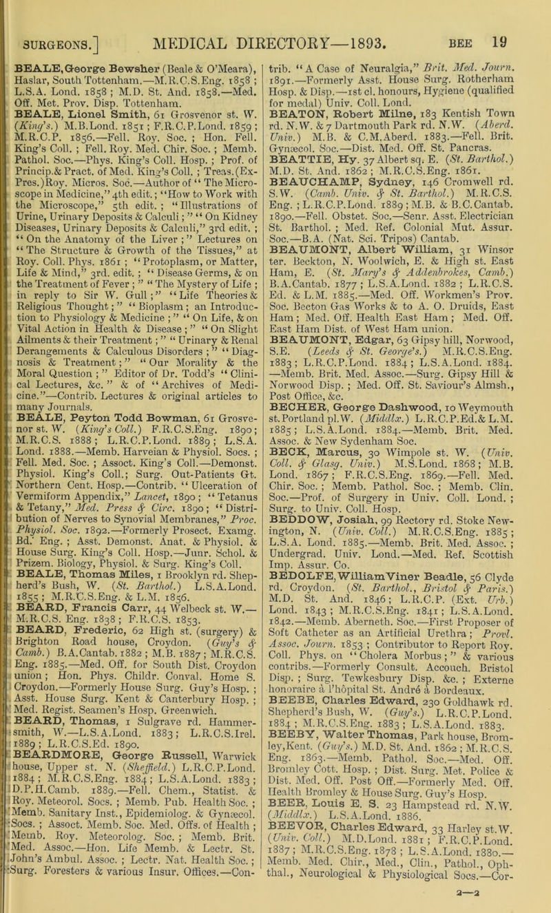 BEALE,George Bewsher (Beale & O’Meara), Haslar, South Tottenham.—M.R.C.S.Eng. 1858 ; L. S.A. Lond. 1858 ; M.D. St. And. 1858.—Med. Oft'. Met. Prov. Disp. Tottenham. BEALE, Lionel Smith, 61 Grosvenor st. W. (King's.) M.B.Lond. 1851 ; F.R.C.P.Lond. 1859 ; M. R.C.P. 1856.—Fell. Roy. Soc. ; Hon. Fell. King’s Coll. ; Fell. Roy. Med. Chir. Soc. ; Mernb. Pathol. Soc.—Phys. King’s Coll. Hosp. ; Prof, of Princip.&Pract. of Med. King’s Coll. ; Treas.(Ex- Pres.)Roy. Micros. Soc.—Author of “ The Micro- scope in Medicine,” 4th edit.; “How to Work with the Microscope,” 5th edit. ; “Illustrations of Urine, Urinary Deposits & Calculi; ” “ On Kidney Diseases, Urinary Deposits & Calculi,” 3rd edit. ; “ On the Anatomy of the Liver ; ” Lectures on “ The Structure & Growth of the Tissues,” at Roy. Coll. Phys. 1861 ; “Protoplasm, or Matter, Life & Mind,” 3rd. edit. ; “ Disease Germs, & on the Treatment of Fever ; ” “ The Mystery of Life ; in reply to Sir W. Gull;” “Life Theories & Religious Thought;” “Bioplasm; an Introduc- tion to Physiology & Medicine ; ” “ On Life, & on Vital Action in Health & Disease ; ” “ On Slight Ailments & their Treatment; ” “ Urinary & Renal Derangements & Calculous Disorders ; ” “ Diag- nosis & Treatment; ” “ Our Morality & the Moral Question ; ” Editor of Dr. Todd’s “ Clini- cal Lectures, &c. ” & of “Archives of Medi- cine.”—Contrib. Lectures & original articles to many Journals. BEALE, Peyton Todd Bowman, 61 Grosve- nor st. W. (King's Coll.) F.R.C.S.Eng. 1890; M.R.C.S. 1888; L.R.C.P.Lond. 1889; L.S.A. Lond. 1888.—Memb. Harveian & Physiol. Socs. ; Fell. Med. Soc. ; Assoct. King’s Coll.—Demonst. Physiol. King’s Coll.; Surg. Out-Patients Gt. Northern Cent. Hosp.—Contrib. “Ulceration of Vermiform Appendix,” Lancet, 1890 ; “ Tetanus & TetanyMed. Press cf Circ. 1890; “Distri- bution of Nerves to Synovial Membranes,” Proc. Physiol. Soc. 1892.—Formerly Prosect. Examg. Bd. Eng. ; Asst. Demonst. Anat. & Physiol. & House Surg. King’s Coll. Hosp.—Junr. Schol. & Prizem. Biology, Physiol. & Surg. King’s Coll. BEALE, Thomas Miles, 1 Brooklyn rd. Shep- herd’s Bush, W. (St. Barthol.) L.S.A.Lond. 1855; M.R.C.S.Eng. &L.M. 1856. BEARD, Francis Carr, 44 Welbeck st. W.— M.R.C.S. Eng. 1838 ; F.R.C.S. 1853. BEARD, Frederic, 62 High st. (surgery) & Brighton Road house, Croydon. (Guy's f Camb.) B.A.Cantab. 1882 ; M.B. 1887 ; M.R.C.S. Eng. 1885.—Med. Off. for South Dist. Croydon union; Hon. Phys. Childr. Conval. Home S. Croydon.—Formerly House Surg. Guy’s Hosp. ; I Asst. House Surg. Kent & Canterbury Hosp. ; 1 Med. Regist. Seamen’s Hosp. Greenwich. BEARD, Thomas, 1 Sulgrave rd. Hammer- ■ smith, W.—L.S.A.Lond. 1883; L.R.C.S.Irel. 1889 : L.R.C.S.Ed. 1890. BEARDMORE, George Russell, Warwick house, Upper st. N. (Sheffield.) L.R.C.P.Lond. 1884; M.R.C.S.Eng. 1884; L.S.A.Lond. 1883; D.P.II.Camb. 1889.—Fell. Chem., Statist. & Roy. Meteorol. Socs. ; Memb. Pub. Health Soc. ; Memb. Sanitary Inst., Epidemiolog. & Gynaecol. Socs. ; Assoct. Memb. Soc. Med. Offs, of Health ; Memb. Roy. Meteorolog. Soc. ; Memb. Brit. 'Med. Assoc.—Hon. Life Memb. & Lecfcr. St. John’s Ambul. Assoc. ; Lectr. Nat. Health Soc.; :Surg. Foresters & various Insur. Offices.—Con- trib. “ A Case of Neuralgia,” Brit. Med. Journ. 1891.—Formerly Asst. House Surg. Rotherham Hosp. & Disp.—1st cl. honours, Hygiene (qualified for medal) Univ. Coll. Lond. BEATON, Robert Milne, 183 Kentish Town rd. N. W. & 7 Dartmouth Park rd. N.W. (Abend. Univ.) M.B. & C.M.Aberd. 1883.—Fell. Brit. Gynaecol. Soc.—Dist. Med. Off. St. Pancras. BEATTIE, Hy. 37 Albert sq. E. (St. Barthol.) M.D. St. And. 1862 ; M.R.C.S.Eng. 1861. BEAUCHAMP, Sydney, 146 Cromwell rd. S.W. (Camb. Univ. <f St. Barthol.) M.R.C.S. Eng. ; L.R.C.P.Lond. 1889 ; M.B. & B.C.Cantab. 1890.—Fell. Obstet. Soc.—Senr. Asst. Electrician St. Barthol. ; Med. Ref. Colonial Mut. Assur. Soc.—B.A. (Nat. Sci. Tripos) Cantab. BEAUMONT, Albert William, 31 Winsor ter. Beckton, N. Woolwich, E. & High st. East Ham, E. (St. Mary's f Addenbrokes, Camb.) B.A.Cantab. 1877 ; L.S.A.Lond. 1882 ; L.R.C.S. Ed. & L.M. 1885.—Med. Off. Workmen’s Prov. Soc. Becton Gas Works & to A. O. Druids, East Ham ; Med. Off. Health East Ham ; Med. Off. East Ham Dist. of West Ham union. BEAUMONT, Edgar, 63 Gipsy hill, Norwood, S.E. (Leeds cf St. George’s.) M.R.C.S.Eng. 1883; L.R.C.P.Lond. 1884; L.S.A.Lond. 1884. —Memb. Brit. Med. Assoc.—Surg. Gipsy Hill & Norwood Disp. ; Med. Off. St. Saviour’s Almsh., Post Office, &c. BECHER, George Dashwood, 10 Weymouth st.Portland pi.W. (Middlx.) L.R.C.P.Ed.&L.M. 1885; L.S.A.Lond. 1884.—Memb. Brit. Med. Assoc. & New Sydenham Soc. BECK, Marcus, 30 Wimpole st. W. (Univ. Coll, f Glasg. Univ.) M.S.Lond. 1868; M.B. Lond. 1867; F.R.C.S.Eng. 1869.—Fell. Med. Chir. Soc. ; Memb. Pathol. Soc. ; Memb. Clin. Soc.—Prof, of Surgery in Univ. Coll. Lond. ; Surg. to Univ. Coll. Hosp. BEDDOW, Josiah, 99 Rectory rd. Stoke New- ington, N. (Univ. Coll.) M.R.C.S.Eng. 1885; L. S.A. Lond. 1885.—Memb. Brit. Med. Assoc. ; Undergrad. Univ. Lond.—Med. Ref. Scottish Imp. Assur. Co. BEDOLFE, WilliamViner Beadle, 56 Clyde rd. Croydon. (St. Barthol., Bristol cf Paris.) M. D. St. And. 1846; L.R.C.P. (Ext. Urb.) Lond. 1843; M.R.C.S.Eng. 1841; L.S.A.Lond. 1842.—Memb. Aberneth. Soc.—First Proposer of Soft Catheter as an Artificial Urethra; Provl. Assoc. Journ. 1853 ; Contributor to Report Roy. Coll. Phys. on “Cholera Morbus;” & various contribs.—Formerly Consult. Accouch. Bristol Disp. ; Surg. Tewkesbury Disp. &c. ; Externe honoraire a l’hopital St. Andre a Bordeaux. BEEBE, Charles Edward, 230 Goldhawk rd. Shepherd’s Bush, W. (Guy’s.) L.R.C.P.Lond. 1884; M.R.C.S.Eng. 1883; L.S.A.Lond. 1883. BEEBY, Walter Thomas, Park house, Brom- ley,Kent. (City's.) M.D. St. And. 1862 ; M.R.C.S. Eng. 1863.—Memb. Pathol. Soc.—Med. Off. Bromley Cott. Hosp. ; Dist. Surg. Met. Police & Dist. Med. Off. Post Off.—Formerly Med. Off. Health Bromley & House Surg. Guy’s PIosp. BEER, Louis E. S. 23 Hampstead rd. N.W. (Middlx.) L.S.A.Lond. 1886. BEEVOS, Charles Edward, 33 Harley st.W (Univ. Coll.) M.D.Lond. 1881 ; F.R.C.P.Lond! 1887; M.R.C.S.Eng. 1878 ; L.S.A.Lond. 1880.— Memb. Med. Chir., Med., Clin., Pathol., Oph- thal., Neurological & Physiological Socs.—Cor- 2—2