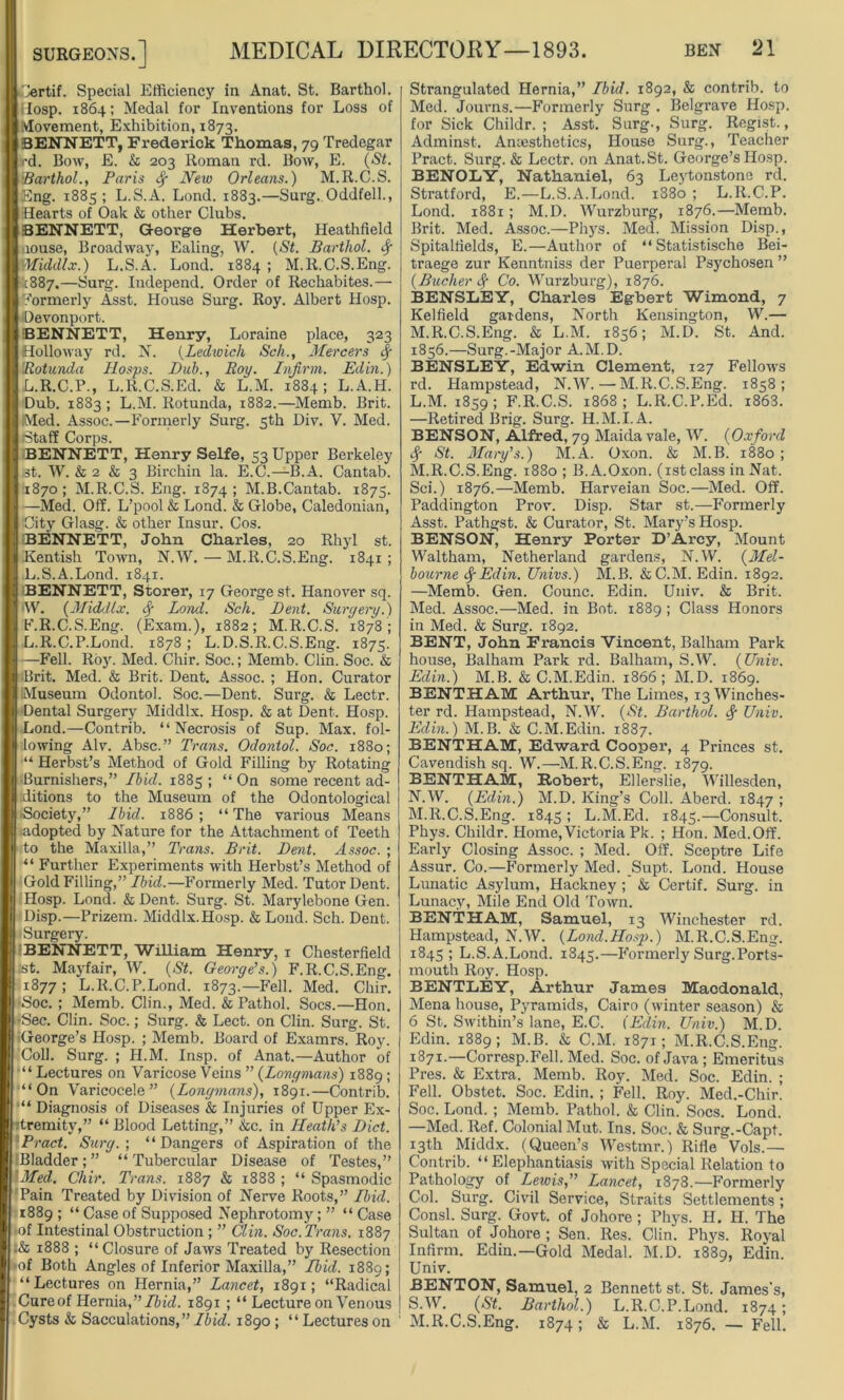 Certif. Special Efficiency in Anat. St. Barthol. ilosp. 1864; Medal for Inventions for Loss of Movement, Exhibition, 1873. BENNETT, Frederick Thomas, 79 Tredegar rd. Bow, E. & 203 Roman rd. Bow, E. (St. i'Barthol., Paris New Orleans.) M.R.C.S. Eng. 1885 ; L.S.A. Lond. 1883.—Surg. Oddfell., Hearts of Oak & other Clubs. BENNETT, George Herbert, Heathfield riouse, Broadway, Ealing, W. (St. Barthol. fy Middlx.) L.S.A. Lond. 1884 ; M.R.C.S.Eng. [887.—Surg. Independ. Order of Rechabites.— formerly Asst. House Surg. Roy. Albert Hosp. Devon port. •BENNETT, Henry, Loraine place, 323 Holloway rd. N. (Ledwich Sch., Mercers fy Rotunda Hosps. Bub., Roy. Infirm. Ed in.) L.R.C.P., L.R.C.S.Ed. & L.M. 1884; L.A.H. Dub. 1883 ; L.M. Rotunda, 1882.—Memb. Brit. Med. Assoc.—Formerly Surg. 5th Div. V. Med. Staff Corps. BENNETT, Henry Selfe, 53 Upper Berkeley st. W. & 2 & 3 Birchin la. E.C.—B.A. Cantab. 1870; M.R.C.S. Eng. 1874; M.B.Cantab. 1875. —Med. Off. L’pool & Lond. & Globe, Caledonian, City Glasg. & other Insur. Cos. BENNETT, John Charles, 20 Rhyl st. Kentish Town, N.W. — M.R.C.S.Eng. 1841; L.S.A.Lond. 1841. BENNETT, Storer, 17 George st. Hanover sq. W. (Middlx. Lond. Sch. Bent. Surgery.) F.R.C.S.Eng. (Exam.), 1882; M.R.C.S. 1878; L.R.C.P.Lond. 1878 ; L.D.S.R.C.S.Eng. 1875. —Fell. Roy. Med. Chir. Soc.; Memb. Clin. Soc. & Brit. Med. & Brit. Dent. Assoc. ; Hon. Curator Museum Odontol. Soc.—Dent. Surg. & Lectr. Dental Surgery Middlx. Hosp. & at Dent. Hosp. Lond.—Contrib. “Necrosis of Sup. Max. fol- lowing Alv. Absc.” Trans. Odontol. Soc. 1880; “ Herbst’s Method of Gold Filling by Rotating Burnishers,” Ibid. 1885 ; “ On some recent ad- ditions to the Museum of the Odontological Society,” Ibid. 1886; “The various Means adopted by Nature for the Attachment of Teeth to the Maxilla,” Trans. Brit. Bent. Assoc. ; “ Further Experiments with Herbst’s Method of Gold Filling,” Ibid.—Formerly Med. Tutor Dent. Hosp. Lond. & Dent. Surg. St. Marylebone Gen. Disp.—Prizem. Middlx.Hosp. & Lond. Sch. Dent. Surgery. BENNETT, William Henry, 1 Chesterfield st. Mayfair, W. (St. George’s.) F.R.C.S.Eng. 1877 1 L.R.C.P.Lond. 1873.—Fell. Med. Chir. ■Soc. ; Memb. Clin., Med. & Pathol. Socs.—Hon. •Sec. Clin. Soc.; Surg. & Lect. on Clin. Surg. St. George’s Hosp. ; Memb. Board of Examrs. Roy. Coll. Surg. ; H.M. Insp. of Anat.—Author of “Lectures on Varicose Veins ” (Longmans) 1889; “On Varicocele” (Longmans), 1891.—Contrib. “ Diagnosis of Diseases & Injuries of Upper Ex- tremity,” “ Blood Letting,” &c. in Heath’s Bid. Brad. Surg.; “Dangers of Aspiration of the ;Bladder;” “Tubercular Disease of Testes,” Med. Chir. Trans. 1887 & 1888 ; “ Spasmodic Pain Treated by Division of Nerve Roots,” Ibid. 1889 ; “ Case of Supposed Nephrotomy ; ” “ Case ■ of Intestinal Obstruction ; ” Clin. Soc. Trans. 1887 ;& 1888 ; “Closure of Jaws Treated by Resection •of Both Angles of Inferior Maxilla,” Ibid. 1889; “Lectures on Hernia,” Lancet, 1891; “Radical Cure of Hernia, ’’Ibid. 1891 ; “ Lecture on Venous Cysts & Sacculations,”Ibid. 1890 ; “Lectureson Strangulated Hernia,” Ibid. 1892, & contrib. to Med. Journs.—Formerly Surg . Belgrave Hosp. for Sick Childr. ; Asst. Surg., Surg. Regist., Adminst. Anaesthetics, House Surg., Teacher Pract. Surg. & Lectr. on Anat. St. George’s Hosp. BENOLY, Nathaniel, 63 Leytonstono rd. Stratford, E.—L.S.A.Lond. 1880 ; L.R.C.P. Lond. 1881; M.D. Wurzburg, 1876.—Memb. Brit. Med. Assoc.—Phys. Med. Mission Disp., Spitaltields, E.—Author of “ Statistische Bei- traege zur Kenntniss der Puerperal Psychosen ” (Bucher fy Co. Wurzburg), 1876. BENSLEY, Charles Egbert Wimond, 7 Kelfield gardens, North Kensington, W.— M.R.C.S.Eng. & L.M. 1856; M.D. St. And. 1856.—Surg.-Major A.M.D. BENSLEY, Edwin Clement, 127 Fellows rd. Hampstead, N.W.—M.R.C.S.Eng. 1858; L. M. 1859; F.R.C.S. 1868; L.R.C.P.Ed. 1868. —Retired Brig. Surg. H.M.I.A. BENSON, Alfred, 79 Maida vale, W. (Oxford fy St. Mary’s.) M.A. Oxon. & M.B. 1880 ; M. R.C.S.Eng. 1880 ; B.A.Oxon. (1st class in Nat. Sci.) 1876.—Memb. Harveian Soc.—Med. Off. Paddington Prov. Disp. Star st.—Formerly Asst. Pathgst. & Curator, St. Mary’s Hosp. BENSON, Henry Porter D’Arcy, Mount Waltham, Netherland gardens, N.W. (Mel- bourne Sf Edin. Univs.) M.B. &C.M. Edin. 1892. —Memb. Gen. Counc. Edin. Univ. & Brit. Med. Assoc.—Med. in Bot. 1889; Class Honors in Med. & Surg. 1892. BENT, John Francis Vincent, Balham Park house, Balham Park rd. Balham, S.W. (Univ. Edin.) M.B. & C.M.Edin. 1866; M.D. 1869. BENTHAM Arthur, The Limes, 13 Winches- ter rd. Hampstead, N.W. (St. Barthol. <.f Univ. Edin.) M.B. & C.M.Edin. 1887. BENTHAM, Edward Cooper, 4 Princes st. Cavendish sq. W.—M.R.C.S.Eng. 1879. BENTHAM, Robert, Ellerslie, Willesden, N. W. (Edin.) M.D. King’s Coll. Aberd. 1847 > M.R.C.S.Eng. 1845 ; L.M.Ed. 1845.—Consult. Phys. Childr. Home,Victoria Pk. ; Hon. Med.Off. Early Closing Assoc. ; Med. Off. Sceptre Life Assur. Co.—Formerly Med. Supt. Lond. House Lunatic Asylum, Hackney ; & Certif. Surg. in Lunacy, Mile End Old Town. BENTHAM, Samuel, 13 Winchester rd. Hampstead, N.W. (Lond.Hosp.) M.R.C.S.Eng. 1845 ; L.S.A.Lond. 1845.—Formerly Surg.Ports- mouth Roy. Hosp. BENTLEY, Arthur James Macdonald, Mena house, Pyramids, Cairo (winter season) & 6 St. Swithin’s lane, E.C. (Edin. Univ.) M.D Edin. 1889; M.B. & C.M. 1871; M.R.C.S.Eng. 1871.—Corresp.Fell. Med. Soc. of Java ; Emeritus Pres. & Extra. Memb. Roy. Med. Soc. Edin. ; Fell. Obstet. Soc. Edin. ; Fell. Roy. Med.-Chir. Soc. Lond. ; Memb. Pathol. & Clin. Socs. Lond. —Med. Ref. Colonial Mut. Ins. Soc. & Surg.-Capt. 13th Middx. (Queen’s Westmr.) RifleVols.— Contrib. “Elephantiasis with Special Relation to Pathology of Lewis, Lancet, 1878.—Formerly Col. Surg. Civil Service, Straits Settlements; Consl. Surg. Govt, of Johore; Phys. H. H. The Sultan of Johore ; Sen. Res. Clin. Phys. Royal Infirm. Edin.—Gold Medal. M.D. 1889, Edin. Univ. BENTON, Samuel, 2 Bennett st. St. James's, S.W. (St. Barthol.) L.R.C.P.Lond. 1874; M.R.C.S.Eng. 1874; & L.M. 1876. — Fell.