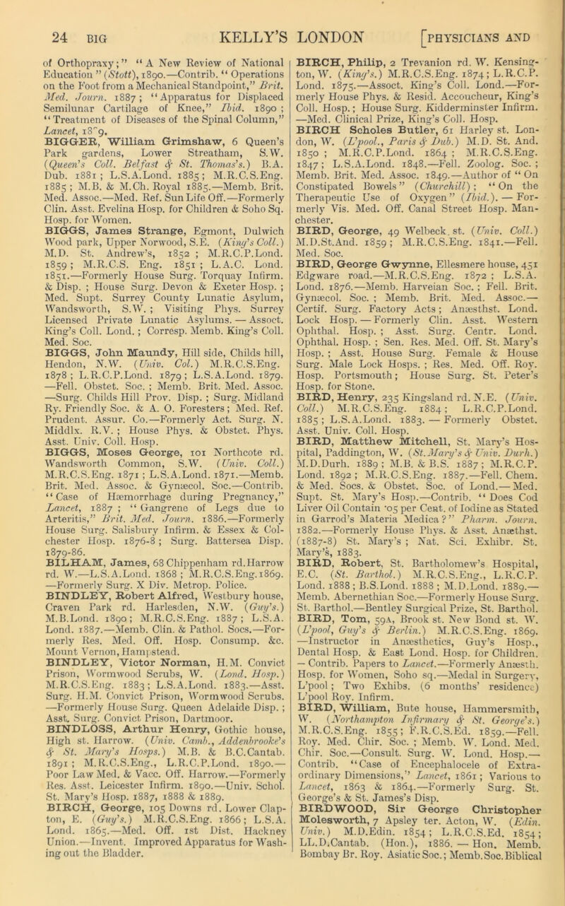 of Orthopraxy;” “A New Review of National Education ” (Stott), 1890.—Contrib. “ Operations on the Foot from a Mechanical Standpoint,” Brit, Med. Journ. 1887; “Apparatus for Displaced Semilunar Cartilage of Knee,” Ibid. 1890 ; “Treatment of Diseases of the Spinal Column,” Lancet, iS^. BIGGER, William Grimshaw, 6 Queen’s Park gardens, Lower Streatham, S.W. (Queen’s Coll. Belfast St. Thomas’s.) B.A. Dub. 1881; L.S.A.Lond. 1885; M.R.C.S.Eng. 1885 ; M.B. & M.Ch. Royal 1885.—Memb. Brit. Med. Assoc.—Med. Ref. Sun Life Off.—Formerly Clin. Asst. Evelina Hosp. for Children & Soho Sq. Hosp. for Women. BIGGS, James Strange, Egmont, Dulwich Wood park, Upper Norwood, S.E. (King’s Coll.) M.D. St. Andrew’s, 1852 ; M.R.C.P.Lond. 1859 ; M.R.C.S. Eng. 1851 ; L.A.C. Lond. 1851.—Formerly House Surg. Torquay Infirm. & Disp. ; House Surg. Devon & Exeter Hosp. ; Med. Supt. Surrey County Lunatic Asylum, Wandsworth, S.W. ; Visiting Phys. Surrey Licensed Private Lunatic Asylums. — Assoct. King’s Coll. Lond.; Corresp. Memb. King’s Coll. Med. Soc. BIGGS, John Maundy, Hill side, Childs hill, Hendon, N.W. (Univ. Col.) M.R.C.S.Eng. 1878; L.R.C.P.Lond. 1879; L.S.A.Lond. 1879. —Fell. Obstet. Soc. ; Memb. Brit. Med. Assoc. —Surg. Childs Hill Prov. Disp. ; Surg. Midland Ry. Friendly Soc. & A. 0. Foresters; Med. Ref. Prudent. Assur. Co.—Formerly Act. Surg. N. Middlx. R.V. ; House Phys. & Obstet. Phys. Asst. Univ. Coll. Hosp. BIGGS, Moses George, 101 Northcote rd. Wandsworth Common, S.W. (Univ. Coll.) M.R.C.S.Eng. 1871 ; L.S.A.Lond. 1871.—Memb. Brit. Med. Assoc. & Gynaecol. Soc.—Contrib. “Case of Haemorrhage during Pregnancy,” Lancet, 1887 ; “ Gangrene of Legs due to Arteritis,” Brit. Med. Journ. 1886.—Formerly House Surg. Salisbury Infirm. & Essex & Col- chester Hosp. 1876-8 ; Surg. Battersea Disp. 1879-86. BILHAM, James, 68 Chippenham rd.Harrow rd. W.—L.S.A.Lond. 1868; M.R.C.S.Eng. 1869. —Formerly Surg. X Div. Metrop. Police. BINDLEY, Robert Alfred, Westbury house, Craven Park rd. Harlesden, N.W. (Guy’s.) M.B.Lond. 1890; M.R.C.S.Eng. 1887; L.S.A. Lond. 1887.—Memb. Clin. & Pathol. Socs.—For- merly Res. Med. Off. Hosp. Consump. &c. Mount Vernon, Hampstead. BINDLEY, Victor Norman, H.M. Convict Prison, Wormwood Scrubs, W. (Lond. Hosp.) M.R.C.S.Eng. 1883; L.S.A.Lond. 1883.—Asst. Surg. H.M. Convict Prison, Wormwood Scrubs. —Formerly House Surg. Queen Adelaide Disp. ; Asst. Surg. Convict Prison, Dartmoor. BINDLOSS, Arthur Henry, Gothic house, High st. Harrow. (Univ. Camb., Addenbrooke’s <$f St. Mary's Hasps.) M.B. & B.C.Cantab. 1891; M.R.C.S.Eng., L.R.C.P.Lond. 1890.— Poor Law Med. & Vacc. Off. Harrow.—Formerly Res. Asst. Leicester Infirm. 1890.—Univ. Schol. St. Mary’s Hosp. 1887, 1888 & 1889. BIRCH, George, 105 Downs rd. Lower Clap- ton, E. (Guy’s.) M.R.C.S.Eng. 1866; L.S.A. Lond. 1865.—Med. Off. 1st Dist. Hackney Union.—Invent. Improved Apparatus for Wash- ing out the Bladder. BIRCH, Philip, 2 Trevanion rd. W. Kensing- ton, W. (Kiny’s.) M.R.C.S.Eng. 1874 ; L.R.C.P. Lond. 1875.—Assoct. King’s Coll. Lond.—For- merly House Phys. & Resid. Accoucheur, King’s Coll. Hosp.; House Surg. Kidderminster Infirm. —Med. Clinical Prize, King’s Coll. Hosp. BIRCH Scholes Butler, 61 Harley st. Lon- don, W. (L’pool., Paris Hub.) M.D. St. And. 1850 ; M.R.C.P.Lond. 1864 ; M.R.C.S.Eng. 1847; L.S.A.Lond. 1848.—Fell. Zoolog. Soc.; Memb. Brit. Med. Assoc. 1849.—Author of “ On Constipated Bowels” (Churchill)’, “On the Therapeutic Use of Oxygen” (Ibid.). — For- merly Vis. Med. Off. Canal Street Hosp. Man- chester. BIRD, George, 49 Welbeck. st. (Univ. Coll.) M.D.St.And. 1859 ; M.R.C.S.Eng. 1841.—Fell. Med. Soc. BIRD, George Gwynne, Ellesmere house, 451 Edgware road.—M.R.C.S.Eng. 1872 ; L.S.A. Lond. 1876.—Memb. Harveian Soc. ; Fell. Brit. Gynaecol. Soc. ; Memb. Brit. Med. Assoc.— Certif. Surg. P'actory Acts; Anaesthst. Lond. Lock Hosp.—Formerly Clin. Asst. Western Ophtbal. Hosp. ; Asst. Surg. Centr. Lond. Ophthal. Hosp. ; Sen. Res. Med. Off. St. Mary’s Hosp. ; Asst. House Surg. Female & House Surg. Male Lock Hosps. ; Res. Med. Off. Roy. Hosp. Portsmouth; House Surg. St. Peter’s Hosp. for Stone. BIRD, Henry, 235 Kingsland rd. N.E. (Univ. Coll.) M.R.C.S.Eng. 1884; L.R.C.P.Lond. 1885 ; L.S.A.Lond. 1883. — Formerly Obstet. Asst. Univ. Coll. Hosp. BIRD, Matthew Mitchell, St. Mary’s Hos- pital, Paddington, W. (St.Mary’s fy Univ. Durh.) M.D.Durh. 1889; M.B. & B.S. 1887; M.R.C.P. Lond. 1892 ; M.R.C.S.Eng. 1887.—Fell. Chem. & Med. Socs. & Obstet. Soc. of Lond.— Med. Supt. St. Mary’s Hosp.—Contrib. “ Does Cod Liver Oil Contain ‘05 per Cent, of Iodine as Stated in Garrod’s Materia Medica?” Pharm. Journ. 1882.—Formerly House Phys. & Asst. Anaethst. (1887-8) St. Mary’s ; Nat. Sci. Exhibr. St. Mary’s, 1883. BIRD, Robert, St. Bartholomew’s Hospital, E.C. (St. Barthol.) M.R.C.S.Eng., L.R.C.P. Lond. 1888 ; B.S.Lond. 1888 ; M.D.Lond. 1889.— Memb. Abernethian Soc.—Formerly House Surg. St. Barthol.—Bentley Surgical Prize, St. Barthol. BIRD, Tom, 59A, Brook st. New Bond st. W. (L’pool, Guy’s Sf Berlin.) M.R.C.S.Eng. 1869. —Instructor in Anaesthetics, Guy’s Hosp., Dental Hosp. & East Lond. Hosp. for Children. — Contrib. Papei's to Lancet.—Formerly Amesth. Hosp. for Women, Soho sq.—Medal in Surgery, L’pool; Two Exhibs. (6 months’ residence) L’pool Roy. Infirm. BIRD, William, Bute house, Hammersmith, W. (Northampton Infirmary $ St. George’s.) M.R.C.S.Eng. 1855; F.R.C.S.Ed. 1859.—Fell. Roy. Med. Chir. Soc. ; Memb. W. Lond. Med. Chir. Soc.—Consult. Surg. W. Lond. Hosp.— Contrib. “Case of Encephalocele of Extra- ordinary Dimensions,’’ Lancet, 1861; Various to Lancet, 1863 & 1864.—Formerly Surg. St. George’s & St. James’s Disp. BIRD WOOD, Sir George Christopher Molesworth, 7 Apsley ter. Acton, W. (Edin. Univ.) M.D.Edin. 1854; L.R.C.S.Ed. 1854; LL.D,Cantab. (Hon.), 1886. — Hon. Memb. Bombay Br. Roy. Asiatic Soc.; Memb.Soc.Biblical
