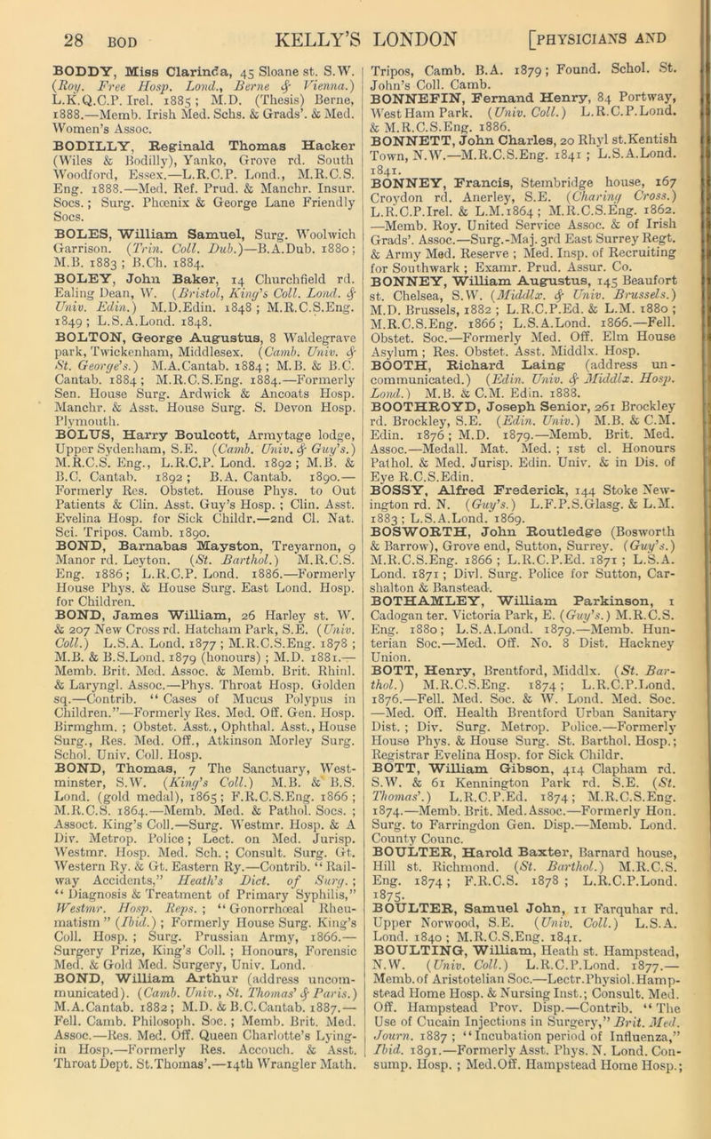 BODDY, Miss Clarinda, 45 Sloane st. S.W. (Roy. Free Hosp. Land., Berne Vienna.) L. K.Q.C.P. Irel. 1885; M.D. (Thesis) Berne, 1888.—Memb. Irish Med. Schs. & Grads’. & Med. Women’s Assoc. BODILLY, Reginald Thomas Hacker (Wiles & Bodilly), Yanko, Grove rd. South Woodford, Essex.—L.R.C.P. Lond., M.R.C.S. Eng. 1888.—Med. Ref. Prud. & Manchr. Insur. Socs.; Surg. Phoenix & George Lane Friendly Socs. BOLES, William Samuel, Surg. Woolwich Garrison. (Trin. Coll. Dub.)—B.A.Dub. 1880; M. B. 1883 ; B.Ch. 1884. BOLEY, John Baker, 14 Churchfield rd. Ealing Dean, W. (Bristol, King's Coll. Lond. f Univ. Edin.) M.D.Edin. 1848 ; M.R.C.S.Eng. 1849 ; L.S.A.Lond. 1848. BOLTON, George Augustus, 8 Waldegrave park, Twickenham, Middlesex. (Camb. Univ. f St. George's.) M.A.Cantab. 1884; M.B. & B.C. Cantab. 1884; M.R.C.S.Eng. 1884.—Formerly Sen. House Surg. Ardwick & Ancoats Hosp. Manchr. & Asst. House Surg. S. Devon Hosp. Plymouth. BOLUS, Harry Boulcott, Armytage lodge, Upper Sydenham, S.E. (Camb. Univ. fy Guy's.) M.R.C.S.Eng., L.R.C.P. Lond. 1892; M.B. & B.C. Cantab. 1892; B.A. Cantab. 1890.— Formerly Res. Obstet. House Phys. to Out Patients & Clin. Asst. Guy’s Hosp. ; Clin. Asst. Evelina Hosp. for Sick Childr.—2nd Cl. Nat. Sci. Tripos. Camb. 1890. BOND, Barnabas Mayston, Treyarnon, 9 Manor rd. Leyton. (St. Barthol.) M.R.C.S. Eng. 1886; L.R.C.P. Lond. 1886.—Formerly House Phys. & House Surg. East Lond. Hosp. for Children, BOND, James William, 26 Harley st. W. & 207 New Cross rd. Hatcham Park, S.E. (Univ. Coll.) L.S.A. Lond. 1877 ; M.R.C.S.Eng. 1878 ; M.B. & B.S.Lond. 1879 (honours) ; M.D. 1881.— Memb. Brit. Med. Assoc. & Memb. Brit. Rhinl. & Laryngl. Assoc.—Phys. Throat Hosp. Golden sq.—Contrib. “ Cases of Mucus Polypus in Children.”—Formerly Res. Med. Off. Gen. Hosp. Birmghm. ; Obstet. Asst., Ophthal. Asst., House Surg., Res. Med. Off., Atkinson Morley Surg. Schol. Univ. Coll. Hosp. BOND, Thomas, 7 The Sanctuary, West- minster, S.W. (King's Coll.) M.B. &' B.S. Lond. (gold medal), 1865; F.R.C.S.Eng. 1866 ; M.R.C.S. 1864.—Memb. Med. & Pathol. Socs. ; Assoct. King’s Coll.—Surg. Westmr. Hosp. & A Div. Metrop. Police; Lect. on Med. Jurisp. Westmr. Hosp. Med. Sch.; Consult. Surg. Gt. Western Ry. & Gt. Eastern Ry.—Contrib. “ Rail- way Accidents,” Heath's Diet, of Surg. ; “ Diagnosis & Treatment of Primary Syphilis,” Westmr. Hosp. Reps. ; “ Gonorrhoeal Rheu- matism ” (Ibid.); Formerly House Surg. King’s Coll. Hosp. ; Surg. Prussian Army, 1866.— Surgery Prize, King’s Coll. ; Honours, Forensic Med. & Gold Med. Surgery, Univ. Lond. BOND, William Arthur (address uncom- municated). (Camb. Univ., St. Thomas' fyParis.) M. A.Cantab. 1882; M.D. & B.C.Cantab. 1887.— Fell. Camb. Philosoph. Soe.; Memb. Brit. Med. Assoc.—Res. Med. Off. Queen Charlotte’s Lying- in Hosp.—Formerly Res. Accouch. & Asst. Throat Dept. St.Thomas’.—14th Wrangler Math. Tripos, Camb. B.A. 1879; Found. Schol. St. John’s Coll. Camb. BONNEFIN, Fernand Henry, 84 Portway, West Ham Park. (Univ. Coll.) L.R.C.P.Lond. & M.R.C.S.Eng. 1886. BONNETT, John Charles, 20 Rhyl st.Kentish Town, N.W.—M.R.C.S.Eng. 1841 ; L.S.A.Lond. 1841. BONNEY, Francis, Stembridge house, 167 Croydon rd. Anerley, S.E. (Charing Cross.) L. R.C.P.Irel. & L.M.1864; M.R.C.S.Eng. 1862. —Memb. Roy. United Service Assoc. & of Irish Grads’. Assoc.—Surg.-Ma j. 3rd East Surrey Regt. & Army Med. Reserve ; Med. Insp. of Recruiting for Southwark ; Examr. Prud. Assur. Co. BONNEY, William Augustus, 145 Beaufort st. Chelsea, S.W. (Middlx. fy Univ. Brussels.) M. D. Brussels, 1882 ; L.R.C.P.Ed. & L.M. 1880 ; M.R.C.S.Eng. 1866; L.S.A.Lond. 1866.—Fell. Obstet. Soc.—Formerly Med. Off. Elm House Asylum ; Res. Obstet. Asst. Middlx. Hosp. BOOTH, Richard Laingr (address un- communicated.) (Edin. Univ. Sf Middlx. Hosp. Lond.) M.B. & C.M. Edin. 1888. BOOTHROYD, Joseph Senior, 261 Brockley rd. Brockley, S.E. (Edin. Univ.) M.B. & C.M. Edin. 1876; M.D. 1879.—Memb. Brit. Med. Assoc.—Medall. Mat. Med. ; 1st cl. Honours Pathol. & Med. Jurisp. Edin. Univ. & in Dis. of Eye R.C.S.Edin. BOSSY, Alfred Frederick, 144 Stoke New- ington rd. N. (Guy’s.) L.F.P.S.Glasg. & L.M. 1883; L.S.A.Lond. 1869. BOSWORTH, John Routledge (Bosworth & Barrow), Grove end, Sutton, Surrey. (Guy's.) M.R.C.S.Eng. 1866 ; L.R.C.P.Ed. 1871 ; L.S.A. Lond. 1871; Divl. Surg. Police for Sutton, Car- shalton & Banstead-. BOTHAMLEY, William Parkinson, x Cadoganter. Victoria Park, E. (Guy's.) M.R.C.S. Eng. 1880; L.S.A.Lond. 1879.—Memb. Hun- terian Soc.—Med. Off. No. 8 Dist. Hackney Union. BOTT, Henry, Brentford, Middlx. (St. Bar- thol.) M.R.C.S.Eng. 1874; L.R.C.P.Lond. 1876.—Fell. Med. Soc. & W. Lond. Med. Soc. —Med. Off. Health Brentford Urban Sanitary Dist. ; Div. Surg. Metrop. Police.—Formerly House Phys. & House Surg. St. Barthol. Hosp.; Registrar Evelina Hosp. for Sick Childr. BOTT, William Gibson, 414 Clapham rd. S.W. & 61 Kennington Park rd. S.E. (St. Thomas'.) L.R.C.P.Ed. 1874; M.R.C.S.Eng. 1874.—Memb. Brit. Med. Assoc.—Formerly Hon. Surg. to Farringdon Gen. Disp.—Memb. Lond. County Counc. BOULTER, Harold Baxter, Barnard house, Hill st. Richmond. (St. Barthol.) M.R.C.S. Eng. 1874; F.R.C.S. 1878 ; L.R.C.P.Lond. 1875- BOULTER, Samuel John, 11 Farquhar rd. Upper Norwood, S.E. (Univ. Coll.) L.S.A. Lond. 1840; M.R.C.S.Eng. 1841. BOULTING, William, Heath st. Hampstead, N.W. (Univ. Coll.) L.R.C.P.Lond. 1877.— Memb.of Aristotelian Soc.—Lectr.Physiol.Hamp- stead Home Hosp. & Nursing Inst.; Consult. Med. Off. Hampstead Prov. Disp.—Contrib. “The Use of Cucain Injections in Surgery,” Brit. Med. Journ. 1887; “ Incubation period of Influenza,” Ibid. 1891.—Formerly Asst. Phys. N. Lond. Con- sump. Hosp. ; Med.Off. Hampstead Home Hosp.;