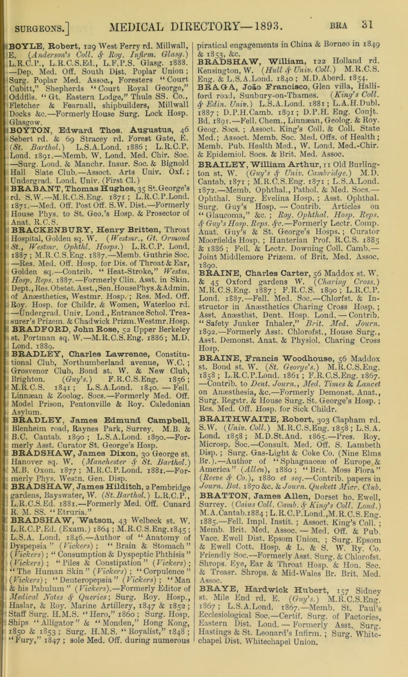:BOYIiE, Robert, 129 West Ferry rd. Millwall, •E. (Anderson’s Coll. Jy Roy. Infirm.. Glasg.) L. R.C.P., L.R.C.S.Ed., L.F.P.S. Glasg. 1888. —Dep. Med. Off. South Dist. Poplar Union; •Surg. Poplar Med. Assoc., Foresters “ Court Cubitt,” Shephei’ds “Court Royal George,” Oddflls. “ Gt. Eastern Lodge,” Thule SS. Co., Fletcher & Fearnall, shipbuilders, Millwall Docks &c.—Formerly House Surg. Lock Hosp. Glasgow. :BOYTON, Edward Thos. Augustus, 46 ■Sebert rd. & 69 Stracey rd. Forest Gate, E. (St. Barthol.) L.S.A.Lond. 1886; L.R.C.P. Lond. 1891.—Memb. W. Lond. Med. Chir. Soc. —Surg. Lond. & Manchr. Insur. Soc. & Bignold Hall Slate Club.—Assoct. Arts Univ. Oxf.; Undergrad. Lond. Univ. (First Cl.) BRABANT, Thomas Hughes, 35 St.George’s rd. S.W.—M.R.C.S.Eng. 1871 ; L.R.C.P.Lond. 1871.—Med. Off. Post Off. S.W. Dist.—Formerly House Phys. to St. Geo.’s Hosp. & Prosector of Anat. R.C.S. BRACKENBURY, Henry Britten, Throat Hospital, Golden sq. W. (Westmr., Gt. Ormond •St., Westmr. Ophthl. Hosps.) L.R.C.P. Lond. 1887 ; M.R.C.S.Eng. 1887.—Memb. Guthrie Soc. —Res. Med. Off. Hosp. for Dis. of Throat & Ear, Golden sq.—Contrib. “ Heat-Stroke,” Westm. Hosp. Reps. 1887.—Formerly Clin. Asst, in Skin. Dept., Res. Obstet. Asst., Sen. HousePhys.&Admin. of Anaesthetics, Westmr. Hosp. ; Res. Med. Off. Roy. Hosp. for Childr. & Women, Waterloo rd. —Undergrad. Univ. Lond., Entrance Schol. Trea- surer’s Prizem. & Chadwick Prizm. Westmr.Hosp. BRADFORD, John Rose, 52 Upper Berkeley -st. Portman sq. W.—M.R.C.S.Eng. 1886; M.D. Lond. 1889. BRADLEY, Charles Lawrence, Constitu- tional Club, Northumberland avenue, W.C. ; Grosvenor Club, Bond st. W. & New Club, Brighton. (Guy’s.) F.R.C.S.Eng. 1856; M. R.C.S. 1841 ; L.S.A.Lond. 1840. — Fell. Linnsean & Zoolog. Socs.—Formerly Med. Off. Model Prison, Pentonville & Roy. Caledonian Asylum. BRADLEY, James Edmund. Campbell, Blenheim road, Raynes Park, Surrey. M.B. & B.C. Cantab. 1890 ; L.S.A.Lond. 1890.—For- merly Asst. Curator St. George’s Hosp. BRADSHAW, James Dixon, 30 George st. Hanover sq. W. (Manchester Sy St. Barthol.) M.B. Oxon. 1877 ; M.R.C.P.Lond. 1881.—For- merly Phys. Westn. Gen. Disp. BRADSHAW, James Hilditch, 2 Pembridge . gardens, Bayswater, W. (St.Barthol.) L.R.C.P., L.R.C.S.Ed. 1881.—Formerly Med. Off. Cunard 1? AT QQ ^^ EtTiirifi ^ BRADSHAW, Watson, 43 Welbeck st. W. i| L.R.C.P.Ed. (Exam.) 1864 ; M.R.C.S.Eng.1845 ; [j L.S.A. Lond. 1846.—Author of “ Anatomy of Dyspepsia” (Vickers)-, “Brain & Stomach” (Vickers); “ Consumption & Dyspeptic Phthisis ” (Vickers) ; “ Piles & Constipation ” (Vickers); “The Human Skin” (Vickers) ; “Corpulence” (Vickers); “ Deuteropepsia” (Vickers) ; “Man & his Pabulum ” (Vickers).—Formerly Editor of Medical Notes Queries-, Surg. Roy. Hosp., Haslar, & Roy. Marine Artillery, 1847 & 1852 ; ‘Staff Surg. ILM.S. “Hero,” i860 ; Surg. Hosp. Ships “Alligator” & “ Monden,” Hong Kong, 1850 & 1853; Surg. H.M.S. “Royalist,” 1848; “Fury,” 1847 ; sole Med. Off. during numerous piratical engagements in China & Borneo in 1849 & 1853, &c. BRADSHAW, William, 122 Holland rd. Kensington, W. (jHull Univ. Coll.) M.R.C.S. Eng. & L.S.A.Lond. 1840 ; M.D.Aberd. 1854. BRAGA, Joao Francisco, Glen villa, Halli- ford road, Sunbury-on-Thames. (King’s Coll. <$■ Edin. Univ.) L.S.A.Lond. 1881; L.A.H.DuW. 1887; D.P.H.Camb. 1891; D.P.H. Eng. Conjt. Bd. 1891.—Fell. Chem., Linnsean, Geolog. & Roy. Geog. Socs. ; Assoct. King’s Coll. & Coll. State Med.; Assoct. Memb. Soc. Med. Offs, of Health ; Memb. Pub. Health Med., W. Lond. Med.-Chir. & Epidemiol. Socs. & Brit. Med. Assoc. BRAILEY, William Arthur, n Old Burling- ton st. W. (Guy’s Sy Univ. Cambridge.) M.D. Cantab. 1871 ; M.R.C.S.Eng. 1871 ; L.S.A.Lond. 1872.—Memb. Ophthal., Pathol. & Med. Socs.— Ophthal. Surg. Evelina Hosp. ; Asst. Ophthal. Surg. Guy’s Hosp. — Contrib. Articles on “ Glaucoma,” &c. ; Roy. Ophthal. Hosp. Reps. Sy Guy’s Hosp. Reps. Syc.—Formerly Lectr. Comp. Anat. Guy’s & St. George’s Hosps.; Curator Moorlields Hosp. ; Hunterian Prof. R.C.S. 1885 & 1886 ; Fell. & Lectr. Downing Coll. Camb.— Joint Middlemore Prizem. of Brit. Med. Assoc. 1890. BRAINE, Charles Carter, 56 Maddox st. W. & 45 Oxford gardens W. (Charing Cross.) M.R.C.S.Eng. 1887 ; F.R.C.S. 1890 ; L.R.C.P. Lond. 1S87.—Fell. Med. Soc.—Chlorfst. & In- structor in Anaesthetics Charing Cross Hosp. ; Asst. Anaesthst. Dent. Hosp. Lond. —■ Contrib. “ Safety Junker Inhaler,” Brit. Med. Journ. 1892.—Formerly Asst. Chlorofst., House Surg., Asst. Demonst. Anat. & Physiol. Charing Cross Hosp. BRAINE, Francis Woodhouse, 56 Maddox st. Bond st. W. (St. George’s.) M.R.C.S.Eng. 1858 ; L.R.C.P.Lond. 1861 ; F.R.C.S.Eng. 1867. —Contrib. to Dent. Journ., Med. Times & Lancet on Anaesthesia, &c.—Formerly Demonst. Anat., Surg. Regstr. & House Surg. St. George’s Hosp. ; Res. Med. Off. Hosp. for Sick Childr. BRAITHWAITE, Robert, 303 Clapham rd. S.W. (Univ. Coll.) M.R.C.S.Eng. 1858 ; L.S.A. Lond. 1858; M.D.St.And. 1865.—Pres. Roy. Microsp. Soc.—Consult. Med. Off. S. Lambeth Disp. ; Surg. Gas-Light & Coke Co. (Nine Elms Br.).—Author of “ Sphagnaceae of Europe & America” (Allen), 1880; “Brit. Moss Flora” (Reeve Sr Co.), 1880 et seq.—Contrib. papers in Journ. Bot. 1870 &c. & Journ. Quekett Micr. Club. BRATTON, James Allen, Dorset ho. Ewell, Surrey. (Cams Coll. Camb. $ King’s Coll. Lond.) M.A.Cantab.1884 ; L.R.C.P.Lond.,M.R.C.S.Eng. 1885.—Fell. Impl. Instit. ; Assoct. King’s Coll.3; Memb. Brit. Med. Assoc. — Med. Off. & Pub. Vacc. Ewell Dist. Epsom Union. ; Surg. Epsom & Ewell Cott. Hosp. & L. & S. W. Ry. Co. Friendly Soc.—Formerly Asst. Surg. cSs Chlorofst. Shrops. Eye, Ear & Throat Hosp. & Hon. Sec. & Treasr. Shrops. & Mid-Wales Br. Brit. Med. Assoc. BRAYE, Hardwick Hubert, 157 Sidney st. Mile End rd. E. (Guy’s.) M.R.C.S.Eng. 1867; L.S.A.Lond. 1867.—Memb. St. Paul’s Ecclesiological Soc.—Certif. Surg. of Factories, Eastern Dist. Lond. — Formerly Asst. Sur°\ Hastings & St. Leonard’s Infirm. ; Surg. White- chapel Dist. Whitechapel Union.