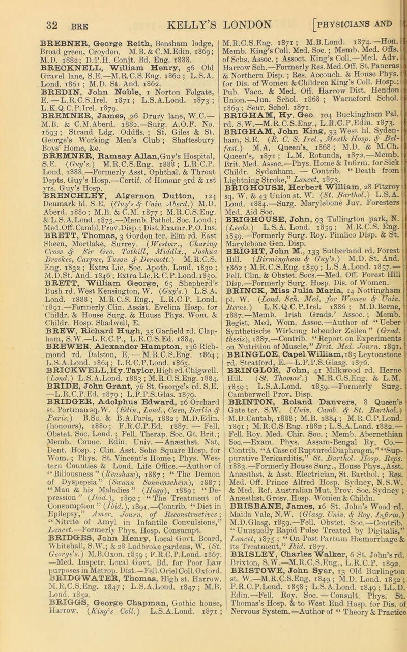 BREBNER, George Reith, Bensham lodge, Broad green, Croydon. M.B. & C.M.Edin. 1869; M.D. 1882; D.P.H. Conjt. Bd. Eng. 1888. BRECKNELL, William Henry, 56 Old Gravel lane, S.E.—M.R.C.S.Eng. i860 ; L.S.A. Lond. 1861 ; M.D. St. And. 1862. B REDIN, John Noble, 1 Norton Folgate, E.—L.R.C.S.Irel. 1871; L.S.A.Lond. 1873; L. K.Q.C.P.Irel. 1879. BREMNER, James, 26 Drury lane, W.C.— M. B. & C.M.Aberd. 1882.—Surg. A.O.F. No. 1693 ; Strand Ldg. Oddfis. ; St. Giles & St. George’s Working Men’s Club ; Shaftesbury Boys’ Home, &e. BREMNER, Ramsay Allan,Guy’s Hospital, S.E. (Guy’s.) M.R.C.S.Eng. 1888 ; L.R.C.P. Lond. 1888.—Formerly Asst. Ophthal. & Throat Depts. Guy’s Hosp.—Certif. of Honour 3rd & 1st yrs. Guy’s Hosp. BRENCHLEY, Algernon Dutton, 124 Denmark hi. S.E. (Guy’s Sf Univ. Aberd.) M.D. Aberd. 1880; M.B. & C.M. 1877; M.R.C.S.Eng. & L.S.A.Lond. 1875.—Memb. Pathol. Soc. Lond.; Med.Off.Cambl.Prov.Disp.; Dist.Examr.P.O.Ins. BRETT, Thomas, 3 Gordon ter. Elm rd. East Sheen, Mortlake, Surrey. (Westmr., Charing Cross Sf Sir Geo. Tathill, Middlx., Joshua Brookes, Carpue, Tuson Sf iJermott.) M.R.C.S. Eng. 1832 ; Extra Lie. Soc. Apoth. Lond. 1830 ; M.D.St. And. 184.6; Extra Lie.R.C.P.Lond.1850. BRETT, William George, 65 Shepherd’s Bush rd. West Kensington, W. (Guy’s.) L.S.A. Lond. 1888 ; M.R.C.S. Eng., L.R.C.P. Lond. 1891.—Formerly Clin. Assist. Evelina Hosp. for Childr. & House Surg. & House Phys. Worn. & Childr. Hosp. Shadwell, E. BREW, Richard Hugh, 35 Garfield rd. Clap- ham, S.W.—L.R.C.P., L.R.C.S.Ed. 1884. BREWER, Alexander Hampton, 136 Rich- mond rd. Dalston, E. — M.R.C.S.Eng. 1864; L.S.A.Lond. 1864; L.R.C.P.Lond. 1865. BRICKWELL,Hy. Taylor, High rd.Chigwell. (Lond.) L.S.A.Lond. 1883 ; M.R.C.S.Eng. 1884. BRIDE, John Grant, 76 St. George’s rd. S.E. —L.R.C.P.Ed. 1879 ; L.F.P.S.Glas. 1879. BRIDGER, Adolphus Edward, 16 Orchard St. Portman sq.W. (Edin., Lond., Caen, Berlin <$■ Paris.) B.Sc. & B. A.Paris, 1882 ; M.D.Edin. (honours), 1880; F.R.C.P.Ed. 1887. — Fell. Obstet. Soc. Lond. ; Fell. Therap. Soc. Gt. Brit.; Memb. Counc. Edin. Univ.—Aneesthst. Nat. Dent. Hosp. ; Clin. Asst. Soho Square Hosp. for Worn. ; Phys. St. Vincent’s Home; Phys. Wes- tern Counties & Lond. Life Office.—Author of “ Biliousness ” (Renshaw), 1887; “The Demon of Dyspepsia” (Swann Sonnenschein), 1887; “Man & his Maladies” (Hogg), 1889; “De- pression” (Ibid.), 1892; “The Treatment of Consumption ” (Ibid.), 1891.—Contrib. “Diet in Epilepsy,” Amer. Journ. of Reconstructives; “Nitrite of Amyl in Infantile Convulsions,” Lancet.— Formerly Phys. Hosp. Consumpt. BRIDGES, John Henry, Local Govt. Board, Whitehall, S.W.; &28 Ladbroke gardens, W. (St. George’s.) M.B.Oxon. 1859; F.R.C.P.Lond. 1867. —Med. Inspctr. Local Govt. Bd. for Poor Law purposes in Metrop. Dist.—Fell.Oriel Coll.Oxford. BRIDGWATER, Thomas, High st. Harrow. M.R.C.S.Eng. 1847; L.S.A.Lond. 1847; M.B. Lond. 1852. BRIGGS, George Chapman, Gothic house, Harrow. (King’s Coll.) L.S.A.Lond. 1871 ; M.R.C.S.Eng. 1871 ; M.B.Lond. 1874.—Hon. Memb. King’s Coll. Med. Soc. ; Memb. Med. Offs. ofSchs. Assoc. ; Assoct. King’s Coll.—Med. Adv. Harrow Sch.—Formerly Res.Med.Off. St.Pancras I & Northern Disp. ; Res. Accoucli. & House Phys. for Dis. of Women & Children King’s Coll. Hosp.; Pub. Vacc. & Med. Off. Harrow Dist. Hendon : Union.—Jun. Schol. 1868 ; Warneford Schol. 1869; Senr. Schol. 1871. BRIGHAM, Hy. Geo. 104 Buckingham Pal. rd. S.W.—M.R.C.S.Eng., L.R.C.P.Edin. 1873. BRIGHAM, John King, 33 West hi. Syden- ham, S.E. (R. C. S. Irel., Meath Hosp. Sf Bel- fast.) M.A. Queen’s, 1868 ; M.D. & M.Ch. Queen’s, 1871; L.M. Rotunda, 1872.—Me1nb.1t Brit. Med. Assoc.—Phys. Home& Infirm, for Sick Childr. Sydenham. — Contrib. “ Death from Lightning Stroke,” Lancet, 1873. BRIGHOUSE, Herbert William, 28 Fitzroy sq. W. & 43 Union st. W. (St. Barthol.) L.S.A. Lond. 1884.—Surg. Marylebone Juv. Foresters Med. Aid Soc. BRIGHOUSE, John, 93 Tollington park, N. (Leeds.) L.S.A.Lond. 1859: M.R.C.S.Eng. 1859.—Formerly Surg. Roy. Pimlico Disp. & St. Marylebone Gen. Disp. BRIGHT, John M., 133 Sutherland rd. Forest Hill. (Birmingham Sf Guy’s.) M.D. St. And. 1862 ; M.R.C.S^Eng. 1859 ; L.S.A.Lond. 1857.— Fell. Clin. & Obstet. Socs.—Med. Off. Forest Hill Disp.—Formerly Surg. Hosp. Dis. of Women. BRINCK, Miss JuHa Maria, 14 Nottingham pi. W. (Lond. Sch. Med. for Women Sf Univ. Benie.) L.K.Q.C.P.Irel. 1886 ; M.D.Berne, 1887.—Memb. Irish Grads.’ Assoc.; Memb. Regist. Med. Worn. Assoc.—Author of “ Ueber Synthetische Wirkung lebender Zellen ” (Grad, thesis), 1887.—Contrib. “Report on Experiments on Nutrition of Muscle,” Brit. Med. Journ. 1891. BRINGLOE, Capel William, 185 Leytonstone rd. Stratford, E.—L.F.P.S.Glasg. 1876. BRINGLOE, John, 41 Milkwood rd. Herne Hill. (St. Thomas’.) M.R.C.S.Eng. & L.M. 1859; L.S.A.Lond. 1859.—Formerly Surg. Camberwell Prov. Disp. BRINTON, Roland Danvers, 8 Queen’s Gate ter. S.W. (Univ. Carnb. Sf St. Barthol.) M.D.Cantab, 1888; M.B. 1884; M.R.C.P.Lond. 1891 ; M.R.C.S Eng. 1882 ; L.S.A.Lond. 1882.— Fell. Roy. Med. Chir. Soc. ; Memb. Abernethian Soc.—Exam. Phys. Assam-Bengal Ry. Co.— Contrib. “A Case of RupturedDiaphragm,” “Sup- purative Pericarditis,” St. Barthol. Hosp. Reps. 1883.—Formerly House Surg., House Phys., Asst. Ansesthst. & Asst. Electrician, St. Barthol. ; Res. Med. Off. Prince Alfred Hosp. Sydney, N.S.W. & Med. Ref. Australian Mut. Prov. Soc. Sydney ; Ansesthst. Grosv. Hosp. Women & Childn. BRISBANE, James, 16 St. John’s Wood rd. Maida Vale, N.W. (Glasg. Univ. <$■ Roy. Infirm.) M.D.Glasg. 1859.—Fell. Obstet. Soc.—Contrib. “ Unusually Rapid Pulse Treated by Digitalis,” Lancet, 1875 ; “ On Post Partum Haemorrhage & its Treatment,” Ibid. 1877. BRISLEY, Charles Walker, 6 St. John’s rd. Brixton, S.W.—M.R.C.S.Eng., L.R.C.P. 1892. BRISTOWE, John Syer, 13 Old Burlington st. W.—M.R.C.S.Eng. 1849 ; M.D. Lond. 1852 ; F.R.C.P.Lond. 1858; L.S.A.Lond. 1849 ; LL.D. Edin.—Fell. Roy. Soc. — Consult. Phys. St. Thomas’s Hosp. & to West End Hosp. for Dis. of Nervous System.—Author of “ Theory & Practice