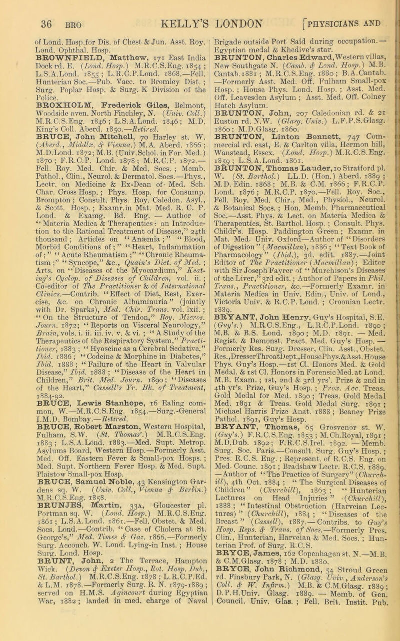 of Lond. Hosp.for Dis. of Chest & Jun. Asst. Roy. Lond. Ophthal. Iiosp. BROWNFIELD, Matthew, 171 East India Dock rd. E. (Lond. Hosp.) M.R.C.S.Eng. 1854 ; L. S.A.Lond. 1855 ; L.R.C.P.Lond. 1868.—Fell. Hunterian Soc.—Pub. Vacc. to Bromley Dist. ; Surg. Poplar Hosp. & Surg. K Division of the Police. BROXHOLM, Frederick Giles, Belmont, Woodside aven. North Finchley, N. (Unix. Coll.) M. R.C.S.Eng. 1846; L.S.A.Lond. 1846; M.D. King’s Coll. Aberd. 1850.—Retired. BRUCE, John Mitchell, 70 Harley st. W. (Aberd., Middlx. Vienna.) M.A. Aberd. 1866 ; M.D.Lond. 1872; M.B. (Univ.Schol. in For. Med.) 1870; F.R.C.P. Lond. 1878; M.R.C.P. 1872.— Fell. Roy. Med. Chir. & Med. Socs. ; Memb. Pathol., Clin., Neurol. & Dermatol. Socs.—Phys., Lectr. on Medicine & Ex-Dean of- Med. Sch. Char. Cross Hosp. ; Phys. Hosp. for Consump. Brompton ; Consult. Phys. Roy. Caledon. Asyl., & Scott. Hosp. ; Examr.in Mat. Med. R. C. P. Lond. & Examg. Bd. Eng. — Author of * ‘ Materia Medica & Therapeutics: an Introduc- tion to the Rational Treatment of Disease,” 24th thousand; Articles on “Anaemia;” “Blood, Morbid Conditions of;” “Heart, Inflammation of; ” “Acute Rheumatism ;” “Chronic Rheuma- tism ;” “Syncope,” &c., Quain’s Diet, of Med. ; Arts, on “Diseases of the Myocardium,” Keat- ing’s Cyclop, of Diseases of Children, vol. ii. ; Co-editor of The Practitioner & of International Clinics.—Contrib. “Effect of Diet, Rest, Exer- cise, &c. on Chronic Albuminuria” (jointly with Dr. Sparks), Med. Chir. Trans, vol. lxii. ; “On the Structure of Tendon,” Roy. Micros. Jov.rn. 1872; “Reports on Visceral Neurology,” Brain, vols. i. ii. iii. iv. v. & vi. ; “A Study of the Therapeutics of the Respiratory System,” Practi- tioner, 1883 ; “ Hyoscine as a Cerebral Sedative,” Ibid. 1886; “ Codeine & Morphine in Diabetes,” Ibid. 1888; “ Failure of the Heart in Valvular Disease,” lb id. 1888; “Disease of the Heart in Children,” Brit. Med. Journ. 1890; “Diseases of the Heart,” Cassell’s Yr. Bk. of Treatment, 1884-92. BRUCE, Lewis Stanhope, 16 Ealing com- mon, W.—M.R.C.S.Eng. 1854.—Surg.-General I.M.D. Bombay.—Retired. BRUCE, Robert Marston, Western Hospital, Fulham, S.W. (St. Thomas’.) M.R.C.S.Eng. 1883 ; L.S.A.Lond. 1883.—Med. Supt. Metrop. Asylums Board, Western Hosp.—Formerly Asst. Med. Off. Eastern Fever & Small-pox IIosps. ; Med. Supt. Northern Fever Hosp. & Med. Supt. Plaistow Small-pox Hosp. BRUCE, Samuel Noble, 43 Kensington Gar- dens sq. W. (Unix. Coll., Vienna d) Berlin.) M.R.C.S.Eng. 1858. BRUNJES, Martin, 33A, Gloucester pi. Portman sq. W. (Lond. Hosji.) M.R.C.S.Eng. 1861 ; L.S.A.Lond. 1861.—Fell. Obstet. & Med. Socs. Lond.—Contrib. “Case of Cholera at St. George’s,” Med. Times § Gaz. 1866.—Formerly Surg. Accouch. W. Lond. Lying-in Inst. ; House Surg. Lond. Hosp. BRUNT, John, 2 The Terrace, Hampton Wick. (Devon fy Exeter Hosp., Rot. Hosp. Dub., St. Barthol.) M.R.C.S.Eng. 1878 ; L.R.C.P.Ed. & L.M. 1878.—Formerly Surg. R. N. 1879-1889 ; served on H.M.S. Agincourt during Egyptian War, 1882; landed in med. charge of Naval Brigade outside Port Said during occupation.— Egyptian medal & Khedive’s star. BRUNTON, Charles Ed ward, Western villas, New Southgate N. (Carnb. f Lond. Hosp.) M.B. Cantab.1881 ; M.R.C.S.Eng. 1880; B.A.Cantab. —Former!}' Asst. Med. Off. Fulham Small-pox Hosp. ; House Phys. Lond. Hosp. ; Asst. Med. Off. Leavesden Asylum ; Asst. Med. Off. Colney Hatch Asylum. BRUNTON, John, 207 Caledonian rd. & 21 Euston rd. N.W. (Glasg. Unix.) L.F.P.S.Glasg. i860; M.D.Glasg. i860. BRUNTON, Linton Bennett, 747 Com- mercial rd. east, E. & Carlton villa, Hermon hill, Wanstead, Essex. (Lond. Hosp.) M.R.C.S.Eng. 1859; L.S.A.Lond. 1861. BRUNTON, Thomas Lauder, 10 Stratford pi. W. (St. Barthol.) LL.D. (Hon.) Aberd. 1889 ; M.D. Edin. 1868; M.B. & C.M. 1866; F.R.C.P. Lond. 1876; M.R.C.P. 1870.—Fell. Roy. Soc., Fell. Roy. Med. Chir., Med., Physiol., Neurol. & Botanical Socs. ; Hon. Memb. Pharmaceutical Soc.—Asst. Phys. & Lect. on Materia Medica & Therapeutics, St. Barthol. Hosp. ; Consult. Phys. Childr’s. Hosp. Paddington Green ; Examr. in Mat. Med. Univ. Oxford—Author of “Disorders of Digestion ” (Macmillan), 1886 ; “ Text Book of Pharmacology” (Ibid.), 3d. edit. 1887.—Joint Editor of The Practitioner (Macmillan)-, Editor with Sir Joseph Fayrer of “Murchison’s Diseases of the Liver,” 3rd edit.; Author of Papers in Phil. Trans., Practitioner, &c.—Formerly Examr. in Materia Medica in Univ. Edin., Univ. of Lond., Victoria Univ. & R.C.P. Lond. ; Croonian Lectr. 1889. BRYANT, John Henry. Guy’s Hospital, S.E. (Guy’s.) M.R.C.S.Eng., L.R.C.P.Lond. 1890 ; M.B. & B.S. Lond. 1890; M.D. 1891. —Med. Regist. & Demonst. Pract. Med. Guy’s Hosp. — Formerly Res. Surg. Dresser, Clin. Asst., Obstet. Res.,DresserThroatDept.,HousePhys.&Asst. House Phys. Guy’s Hosp.—1st Cl. Honors Med. & Gold Medal. & 1st Cl. Honors in Forensic Med. at Lond. M.B. Exam. ; 1st, 2nd & 3rd yrs’. Prize & 2nd in 4th yr’s. Prize, Guy’s Hosp. ; Prox. Acc. Treas. Gold Medal for Med. 1890 ; Treas. Gold Medal Med. 1891 & Treas. Gold Medal Surg. 1891 ; Michael Harris Prize Anat. 1888 ; Beaney Prize Pathol. 1891, Guy’s Hosp. BRYANT, Thomas, 65 Grosvenor st. W. (Guy’s.) F.R.C.S.Eng. 1853 ; M.Ch.Royal, 1891 ; M.D.Dub. 1892; F.R.C.S.Irel. 1892. —Memb. Surg. Soc. Paris.—Consult. Surg. Guy’s Hosp.; Pres. R.C.S. Eng. ; Represent, of R.C.S. Eng. on Med. Counc. 1891 ; Bradshaw Lectr. R.C.S. 1889. — Author of “ThePractice of Surgery” (Church- ill), 4th Oct. 1884 ; “ The Surgical Diseases of Children” (Churchill), 1863 ; “Hunterian Lectures on Head Injuries” (Churchill), 1888; “ Intestinal Obstruction (Harveian Lec- tures) ” (Churchill), 1884; “Diseases of the Breast” (Cassell), 1887.— Contribs. to Guy’s Hosp. Reps. <$■ Trans, of Socs.—Formerly Pres. Clin., Hunterian, Harveian & Med. Socs. ; Hun- terian Prof, of Surg. R.C.S. BRYCE, James, 162 Copenhagen st. N.—M.B. & C.M.Glasg. 1878 ; M.D. 1880. BRYCE, John Richmond, 54 Stroud Green rd. Finsbury Park, N. (Glasg. Unix., Anderson’s Coll. % W. Infirm.) M.B. & C.M.Glasg. 1889; D.P.H.Univ. Glasg. 1889. — Memb. of Gen. Council. Univ. Glas. ; Fell. Brit. Instit. Pub.