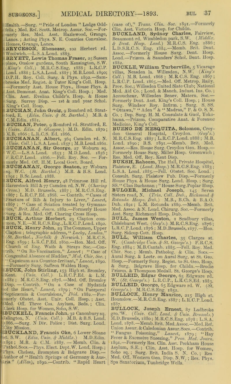 Health.—Surg. “Pride of London ” Lodge Odd- fells.; Med. Ref. Scott. Metrop. Assur. Soc.—For- merly Res. Med. Asst. Hazlewood, Grange, Lancs. ; Acting Phys. N. E. Counties Convalesc. i Homes, Grange, Lancs. ,BRYCE80N, E’oenezer, 102 Herbert rd. Woolwich.—L.S.A.Lond. 1883. BRYETT, Lewis Thomas Fraser, 25 Sussex olace, Onslow gardens, South Kensington, S.W. [King’s Coll.) M.R.C.S.Eng. 1888; L.R.C.P. ,Lond. 1888 ; L.S.A.Lond. 1887 ; M.B.Lond. 1890; D.P.H. Roy. Coll. Surg. & Phys. 1892.—Sam- brooke Med. Regist. & Tutor King’s Coll. Hosp. —Formerly Asst. House Phys., House Phys. & Asst. Demonst. Anat. King’s Coll. Hosp. ; Med. Clin. Asst. Evelina Childr’s. Hosp. & House •Surg. Surrey Disp. — 1st & 2nd year Schol. King’s Coll. Hosp. .BUCHAN, John Greig, 9 Romford rd. Strat- ford, E. (Eclin. Univ. # St. Barthol.) M.B. & C.M.Edin. 1881. BUCHAN, Peter, 9 Romford rd. Stratford, E. (Univs. Edin. # Glasgow.) M.D. Edin. 1870; M.B. 1866 ; L.R.C.S. Ed. 1866. : BUCHANAN, Albert, 364 Camden rd. N. {Univ. Coll.) L.S.A.Lond. 1857 ; M.B.Lond.1861. BUCHANAN, Sir George, 27 Woburn sq. W.C.—L.S.A.Lond. 1853; M.D.Lond. 1856; F.R.C.P.Lond. 1866.— Fell. Roy. Soc. — For- merly Med. Off. H.M. Local Govt. Board. BUCHANAN, George Seaton, 27 Woburn sq. W.C. (St. Barthol.) M.B. & B.S. Lond. 1891 ; B.Sc.Lond. 1888. BUCK, Alfred Henry, 48 Primrose Hill rd. Haverstock Hill & 77 Camden rd. N.W. (Charing Cross.) M.D. Brussels, 1887; M.R.C.S.Eng. 1867; L.R.C.P.Ed. 1868. —Contrib. “ Cases of ■Fracture of Rib & Injury to Liver,” Lancet, 1867 ; “Case of Sciatica treated by Gymnas- tics,” Brit. Med. Journ. 1882.—Formerly House •Surg. &Res. Med. Off. Charing Cross Hosp. iBUCK, Arthur Herbert, 23 Clapton com- mon, N.E.—M.R.C.S.Eng., L.R.C.P.Lond. 1892. BUCK, Henry John, 23 The Common, Upper Clapton ; telegraphic address, “ Lucky, London.” |(St. Barthol., Norfolk # Norwich.) M.R.C.S. Eng. 1859 ; L.R.C.P.Ed. i860.—Hon. Med. Off. Church of Eng. Waifs & Strays Soc.—Con- rtrib. “On Re-Vaccination,” Lancet-, “Case of Congenital Absence of Bladder,” Med. Chir. Soc. ; “ Capsicum as a Counter-Irritant,” Lancet, 1890. —Formerly Surg. Saffron Walden Hosp. :BUCK, John Stirling, 153 High st. Bromley, •Kent. (Univ. Coll.) L.R.C.P.Ed. & L.M. 1881; M.R.C.S.Eng. 1878.—Med. Off. Bromley Disp. — Contrib. “On a Case of Hydatids <of the Heart,” Lancet, 1879; “On Puerperal •Septicaemia & Convulsions,” Ibid. 1882.—For- merly Obstet. Asst. Univ. Coll. Hosp. ; Asst. Oled. Off. Three Cos. Asylum, Beds. ; Clin. Clerk Hosp. for Women, Soho, S.W. iBUCKELL, Francis John, 32 Canonburysq. Islington, N. (Univ. Coll.) M.B. & B.S. Lond. 1866.—Surg. N Div. Police ; Dist. Surg. Lond. City Mission. jBUCKLAND, Francis Oke, 6 Lower Sloane •st. S.W. (Edin. Univ. # Middlx.) M.D.Edin. 1891 ; M.B. & C.M. 1887. — Memb. Clin. & Pathol.Socs.—Phys. Elect. Dept.W. Lond. Hosp.; Phys. Chelsea, Brompton & Belgrave Disp.— Author of “ Health Springs of Germany & Aus-, ttria ” (Allen), 1890.—Contrib. “Rapid Heart (case of),” Trans. Clin. Soc. 1891.—Formerly Clin. Asst. Victoria Hosp. for Childn. BUCKLAND, Sydney Charles, Fairview, Beaumont rd. Wimbledon park, S.W. (Middlx. # Dent. Hosp. Lond.) M.R.C.S. Eng. 1886; L.D.S.R.C.S. Eng. 1884.—Memb. Brit. Dent, Assoc.—Formerly House Surg. Dent. Hosp. Lond.—Prizem. & Saunders’ Schol. Dent. Hosp. 1882. BUCKLE, WiUiam Turberville, 5 Vicarage villas, Neasden la. Willesden, N.W. (King’s Coll.) M.B. Lond. 1868 ; M.R.C.S. Eng. 1867; L. R.C.P. Lond. 1865.—Med. Off. Metrop. Raily. Prov. Soc.; Willesden United Slate Club; National Med. Aid Co. ; Lond. & Manch. Indust. Ins. Co. ; Accoucheur, Willesden Benev. Matei’n. Soc.— Formerly Dent. Asst. King’s Coll. Hosp. ; House Surg. Windsor Roy. Infirm. ; Surg. S. SS. “ Ottawa,” “ Aden ” & “ Madras,” P. & 0. S. N. Co. ; Dep. Surg. H. M. Consulate & Gaol, Yoko- hama.—Prizem. Comparative Anat. & Forensic Medicine, King’s Coll. BUENO DE MESQUITA, Solomon, Croy- don General Hospital, Croydon. (Guy’s.) M. R.C.S.Eng. 1887; L.R.C.P.Lond. 1888 ; M.B. Lond. 1890; B.S. 1891.—Memb. Brit. Med. Assoc.—Res. House Surg. Croydon Gen. Hosp.— Formerly House Surg. Miller Hosp. Greenwich ; Res. Med. Off. Roy. Kent Disp. BUKSH, Raheem, The Hall, Private Hospital, Plaistow, E. (Lond. Hosp.) M.R.C.S.Eng. 1883; L.S.A. Lond. 1885.—Fell. Obstet. Soc. Lond. ; Consult. Surg. Plaistow Pub. Disp.—Formerly House Phys. & House Surg. Lond. Hosp. ; Surg. SS.“ Clan Buchanan ; ” House Surg.Poplar Hosp. BULGER, Michael Joseph, 145 Seven Sisters road, N. (Trin. Coll. Dub., Richmond# Rotunda Hosps. Dub.) M.B., B.Ch. & B.A.O. Dub. 1891 ; L.M. Rotunda 1889.—Memb. Brit. Med. Assoc. & N. Lond. Chirurg. Soc.—Formerly Asst. Surg. Richmond Hosp. Dub. BULL, James Weston, 1 Scadbury villas, Chislehurst West. (Guy’s.) M.R.C.S.Eng. 1876; L. R.C.P.Lond. 1876 ; M.D.Brussels, 1877.—Hon. Surg. Sidcup Cott. Hosp. BULL, William Charles, 35 Clarges st. W. (Cambridge Univ. $ St. George’s.) F.R.C.S. Eng. 1884; M.B.Cantab. 1885.— Fell. Roy. Med. Chir. Soc. ; Memb. Patholog. & Clin. Socs.— Aural Surg. & Lectr. on Aural Surg. at St. Geo. Hosp.—F'ormerly Surg. Regist. to St. Geo. Hosp. & Surg. Belgrave Hosp. for Childn.—Brodie Prizem. & Thompson Medall. St. George’s Hosp. BULLEID, Edgar George, 65 Edgware rd. W. (St. George’s.) L.R.C.P., L.R.C.S^Ed. 1883. BULLEID, George, 65 Edgware rd. W. (St. George’s.) M.R.C.S.Eng. 1852. BULLOCK, Henry Maurice, 215 High st. Hounslow.—M.R.C.S.Eng. 1887; L.R.C.P.Lond! 1887. BULLOCK, Joseph Ernest, 87 Ladbroke gro.’W. (Univ. Coll. Lond. $ Univ. Brussels.) M. D.Brussels, 1880; M.R.C.S.Eng. 1878; L.S.A. Lond. 1878.—Memb.Brit. Med. Assoc.—Med.Ref. Union Assur. & Caledonian Assur.Socs.—Contrib. “ Fungus Poisoning,” Lancet, 1879; “ Hay Fever & Excessive Sneezing,” Prov. Med. Journ. 1891.—Formerly Res. Clin. Asst. Peckham House Asylum, S.E. ; Clin. Asst. Hosp. for Women, Soho sq. ; Surg. Brit. India S. N. Co. ; Res Med. Off. Western Gen. Disp. N.W. ; Res. Phys. Spa Sanatorium, Tunbridge Wells. ’