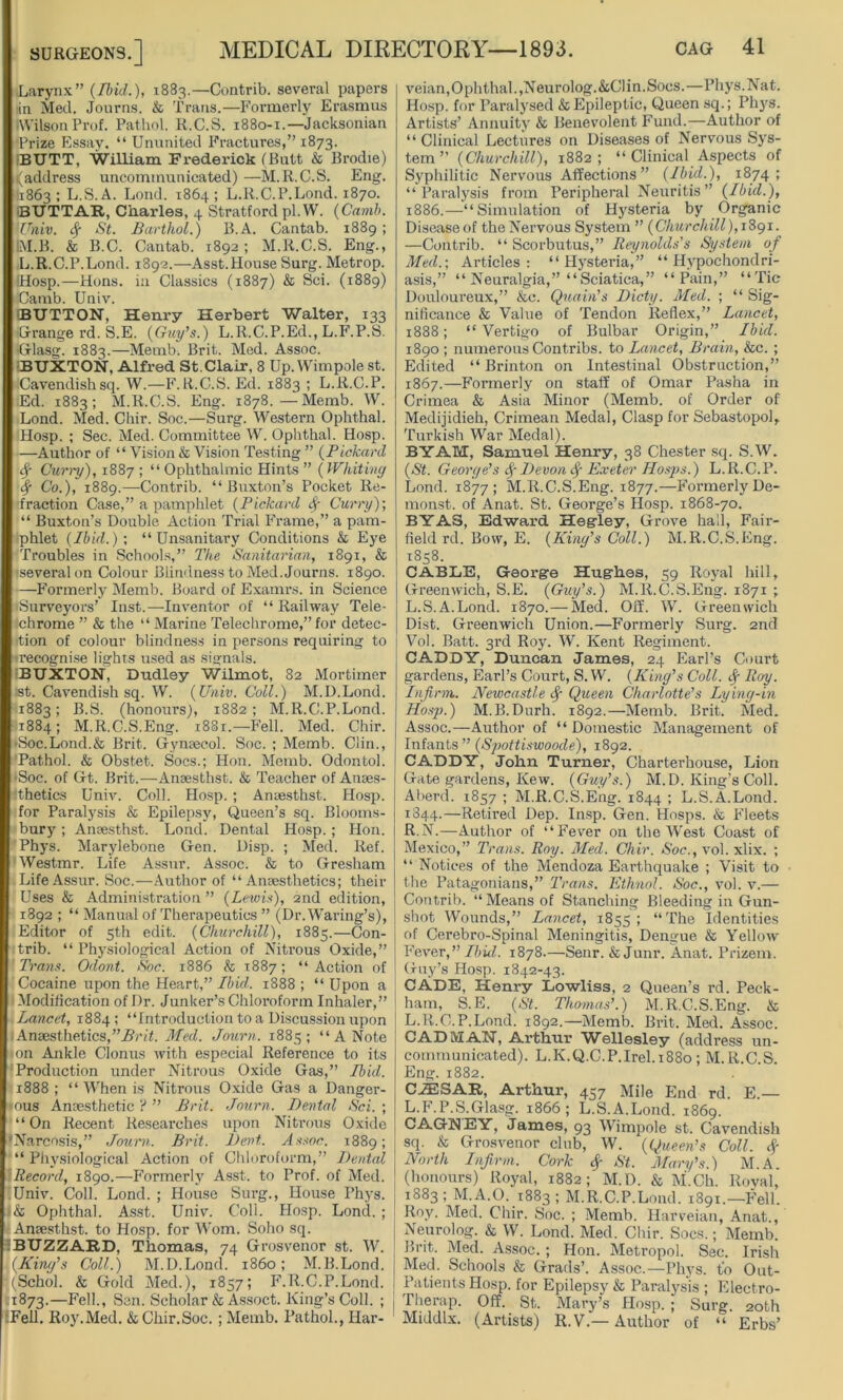 Larynx” (Ibid.), 1883.—Contrib. several papers in Med. Journs. & Trans.—Formerly Erasmus •Wilson Prof. Pathol. R.C.S. 1880-1.—Jacksonian Prize Essay. “ Ununited Fractures,” 1873. BUTT, William Frederick (Butt & Brodie) (address uncommunicated) —M.R.C.S. Eng. 11863 1 L.S.A. Lond. 1864 ; L.R.C.P.Lond. 1870. BUTTAR, Charles, 4 Stratford pi. W. (Camb. Univ. Sg St. Barthol.) B.A. Cantab. 1889 ; IM.B. & B.C. Cantab. 1892; M.R.C.S. Eng., L.R.C.P.Lond. 1892.—Asst.House Surg. Metrop. iHosp.—Hons, in Classics (1887) & Sci. (1889) Camb. Univ. BUTTON, Henry Herbert Walter, 133 Grange rd. S.E. (Guy's.) L.R.C.P.Ed., L.F.P.S. •Glasg. 1883.—Metnb. Brit. Med. Assoc. •BUXTON, Alfred St.Clair, 8 Up. Wimpole st. Cavendish sq. W.—F.R.C.S. Ed. 1883 ; L.R.C.P. Ed. 1883; M.R.C.S. Eng. 1878.—Memb. W. Lond. Med. Cbir. Soc.—Surg. Western Ophthal. Hosp. ; Sec. Med. Committee W. Ophthal. Hosp. —Author of “Vision & Vision Testing ” (Pickard Curry), 1887 ; “Ophthalmic Hints ” (Whiting Sg Co.), 1889.—Contrib. “Buxton’s Pocket Re- fraction Case,” a pamphlet (Pickard <Sg Curry); “ Buxton’s Double Action Trial Frame,” a pam- phlet (Ibid.); “Unsanitary Conditions & Eye Troubles in Schools,” The Sanitarian, 1891, & ■several on Colour Blindness to Med. Journs. 1890. —Formerly Memb. Board of Examrs. in Science •Surveyors’ Inst.—-Inventor of “ Railway Tele- chrome ” & the “ Marine Telechrome,” for detec- tion of colour blindness in persons requiring to •recognise lights used as signals. BUXTON, Dudley Wilmot, 82 Mortimer st. Cavendish sq. W. (Univ. Coll.) M.D.Lond. 1883; B.S. (honours), 1882; M.R.C.P.Lond. 1884; M.R.C.S.Eng. 1881.—Fell. Med. Chir. >Soc.Lond.& Brit. Gynaecol. Soc. ; Memb. Clin., Pathol. & Obstet. Socs.; Hon. Memb. Odontol. -Soc. of Gt. Brit.—Anaesthst. & Teacher of Anaes- thetics Univ. Coll. Hosp. ; Anaesthst. Hosp. for Paralysis & Epilepsy, Queen’s sq. Blooms- bury' ; Anaesthst. Lond. Dental Hosp. ; Hon. Phys. Marylebone Gen. Disp. ; Med. Ref. Westmr. Life Assur. Assoc. & to Gresham LifeAssur. Soc.—Author of “Anaesthetics; their Uses & Administration ” (Lewis), 2nd edition, 1892 ; “ Manual of Therapeutics ” (Dr. Waring’s), Editor of 5th edit. (Churchill), 1885.—Con- trib. “ Physiological Action of Nitrous Oxide,” Trans. Odont. Soc. 1886 & 1887; “ Action of Cocaine upon the Heart,” Ibid. 1888 ; “ Upon a I Modification of Dr. Junker’s Chloroform Inhaler,” Lancet, 1884; “Introduction to a Discussion upon Anaesthetics,Brit. Med. Journ. 1885; “A Note on Ankle Clonus with especial Reference to its Production under Nitrous Oxide Gas,” Ibid. 1888; “ When is Nitrous Oxide Gas a Danger- ous Anaesthetic ? ” Brit. Journ. Dental Sci. ; “On Recent Researches upon Nitrous Oxide Narcosis,” Journ. Brit. Dent. Assoc. 1889; “Physiological Action of Chloroform,” Dental Record, 1890.—Formerly Asst, to Prof, of Med. Univ. Coll. Lond. ; House Surg., House Phys. & Ophthal. Asst. Univ. Coll. Hosp. Lond. ; Anaesthst. to Hosp. for Worn. Soho sq. iBUZZARD, Thomas, 74 Grosvenor st. W. (King’s Coll.) M.D.Lond. i860; M.B.Lond. (Schol. & Gold Med.), 1857; F.R.C.P.Lond. 1873.—Fell., Sen. Scholar & Assoct. King’s Coll. ; j :Fell. Roy.Med. & Chir.Soc. ; Memb. Pathol., Har- veian, Ophthal., Neurolog.&C1 in. Socs.—Phys. Nat. Hosp. for Paralysed & Epileptic, Queen sq.; Phys. Artists’ Annuity & Benevolent Fund.—Author of “ Clinical Lectures on Diseases of Nervous Sys- tem ” (Churchill), 1882; “Clinical Aspects of Syphilitic Nervous Affections” (Ibid.), 1874; “Paralysis from Peripheral Neuritis” (Ibid.), 1886.—“Simulation of Hysteria by Organic Disease of the Nervous System ” (Churchill), 1891. —Contrib. “ Scorbutus,” Reynolds's System of Med.; Articles: “ Hystei’ia,” “Hypochondri- asis,” “ Neuralgia,” “ Sciatica,” “Pain,” “Tic Douloureux,” &c. Quain’s Dicty. Med. ; “ Sig- nificance & Value of Tendon Reflex,” Lancet, 1888; “ Vertigo of Bulbar Origin,” Ibid. 1890 ; numerous Contribs. to Lancet, Brain, &c. ; Edited “ Brinton on Intestinal Obstruction,” 1867.—Formerly on staff of Omar Pasha in Crimea & Asia Minor (Memb. of Order of Medijidieh, Crimean Medal, Clasp for Sebastopol, Turkish War Medal). BYAM, Samuel Henry, 38 Chester sq. S.W. (St. George’s Devon 8g Exeter IIosps.) L.R.C.P. Lond. 1877; M.R.C.S.Eng. 1877.—Formerly De- monst. of Anat. St. George’s Hosp. 1868-70. BY AS, Edward Hegley, Grove hall, Fair- field rd. Bow, E. (King's Coll.) M.R.C.S.Eng. 1858. CABLE, George Hughes, 59 Royal hill, Greenwich, S.E. (Guy’s.) M.R.C.S.Eng. 1871 ; L.S.A.Lond. 1870.— Med. Off. W. Greenwich Dist. Greenwich Union.—Formerly Surg. 2nd Vol. Batt. 3rd Roy. W. Kent Regiment. CADDY, Duncan James, 24 Earl’s Court gardens, Earl’s Court, S.W. (King’s Coll, fy Roy. Infirm. Newcastle Sg Queen Charlotte’s Lying-in Hosp.) M.B.Durh. 1892.—Memb. Brit. Med. Assoc.—Author of “ Domestic Management of Infants ” (Spottiswoode), 1892. CADDY, John Turner, Charterhouse, Lion Gate gardens, Kew. (Guy’s.) M.D. King’s Coll. Aberd. 1857 ; M.R.C.S.Eng. 1844 ; L.S.A.Lond. 1844.—Retired Dep. Insp. Gen. Hosps. & Fleets R.N.—Author of “Fever on the West Coast of Mexico,” Trans. Roy. Med. Chir. Soc., vol. xlix. ; “ Notices of the Mendoza Earthquake ; Visit to the Patagonians,” Trans. Ethnol. Soc., vol. v.— Contrib. “Means of Stanching Bleeding in Gun- shot Wounds,” Lancet, 1855; “The Identities of Cerebro-Spinal Meningitis, Dengue & Yellow Fever,” Ibid. 1878.—Senr. & Junr. Anat. Prizem. Guy’s Hosp. 1842-43. CADE, Henry Lowliss, 2 Queen’s rd. Peck- hain, S.E. (St. Thomas’.) M.R.C.S.Eng. & L.R.C.P.Lond. 1892.—Memb. Brit. Med. Assoc. CAD MAN, Arthur Wellesley (address un- communicated). L.K.Q.C.P.Irel.1880; M.R.C.S. Eng. 1882. CAESAR, Arthur, 457 Mile End rd. E.— L.F.P.S.Glasg. 1866; L.S.A.Lond. 1869. CAGNEY, James, 93 Wimpole st. Cavendish sq. & Grosvenor club, W. (Queen’s Coll. Sg North Infirm. Cork Sg St. Mary’s.) M.A. (honours) Royal, 1882; M.D. & M.Ch. Roval, 1883 ; M.A.O. 1883 ; M.R.C.P.Lond. 1891.—Fell. Roy. Med. Chir. Soc. ; Memb. Harveian, Anat., Neurolog. & W. Lond. Med. Chir. Socs.; Memb. Brit. Med. Assoc. ; Hon. Metropol. Sec. Irish Med. Schools & Grads’. Assoc.—Phys. t'o Out- Patients Hosp. for Epilepsy & Paralysis ; Electro- Therap. Off. St. Mary’s Hosp. ; Surg. 20th Middlx. (Artists) R.V.— Author of “ Erbs’