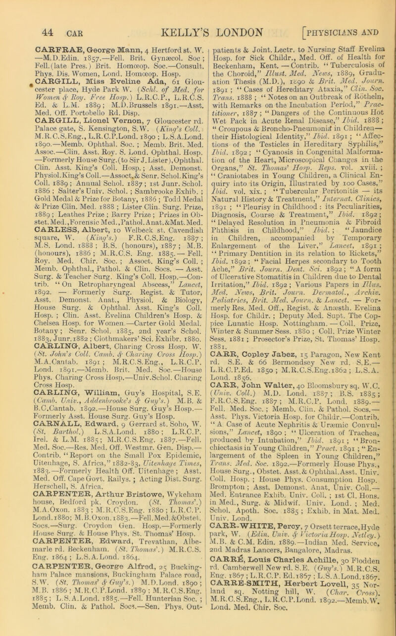 CARFRAE, George Mann, 4 Hertford st. W. —M.D.Edin. 1857.—Fell. Brit. Gynaecol. Soc ; Fell.(late Pres.) Brit. Homoeop. Soc.—Consult. Phys. Dis. Women, Lond. Homceop. Hosp. m CARGILL, Miss Eveline Ada, 61 Glou- cester place, Hyde Park W. (Schl. of Med. for Women f Roy. Free Hosp.) L.R.C.P., L.R.C.S. Ed. & L.M. 1889; M.l).Brussels 1891.—Asst. Med. Off. Portobello Rd. Disp. CARGILL, Lionel Vernon, 7 Gloucester rd. Palace gate, S. Kensington, S.W. {King's Coll. 1 M.R.C.S.Eng., L.R.C.P.Lond. 1890 ; L.S.A.Lond. 1890.—Memb. Ophthal. Soc. ; Memb. Brit. Med. Assoc.—Clin. Asst. Roy. S. Eond. Ophthal. Hosp. —Formerly House Surg.(to Sir J.Lis ter),Ophthal. Clin. Asst. King’s Coll. Hosp.; Asst. Demonst. Physiol.King’s Coll.—Assoct.& Senr. Schol.King’s Coil. 1889 ; Annual Schol. 1887 ; 1st Junr. Schol. 1886 ; Salter’s Univ. Schol. ; Sambrooke Exhib. ; Gold Medal & Prize for Botany, 1886 ; Todd Medal & Prize Clin. Med. 1888 ; Lister Clin. Surg. Prize, 1889 ; Leathes Prize ; Barry Prize ; Prizes in Ob- stet. Med.,Forensic Med.,Pathol. Anat.&Mat.Med. CARLESS, Albert, 10 Welbeck st. Cavendish square, W. {King's.) F.R.C.S.Eng. 1887 ; M.S. Lond. 1888; B.S. (honours), 1887; M.B. (honours), 1886; M.R.C.S. Eng. 1885.— Fell. Roy. Med. Chir. Soc. ; Assoct. King’s Coll. ; Memb. Ophthal., Pathol. & Clin. Socs. — Asst. Surg. & Teacher Surg. King’s Coll. Hosp.—Con- trib. “ On Retropharyngeal Abscess,” Lancet, 1892. — Formerly Surg. Regist. & Tutor, Asst. Demonst. Anat., Physiol. & Biology, House Surg. & Ophthal. Asst. King’s Coll. Hosp. ; Clin. Asst. Evelina Children’s Hosp. & Chelsea Hosp. for Women.—Carter Gold Medal. Botany; Senr. Schol. 1885, 2nd year’s Schol. 1883, Junr. 1882 ; Clothmakers’ Sci. Exhibr. 1880. CARLING, Albert, Charing Cross Hosp. W. {Ft. John's Coll. Camb. Charing Cross Hosp.) M. A. Cantab. 1891; M.R.C.S.Eng., L.R.C.P. Lond. 1891.—Memb. Brit. Med. Soc.—House Phys. Charing Cross Hosp.—Univ.Schol. Charing Cross Hosp. CARLING, William, Guy’s Hospital, S.E. {Camb. Univ., AddenbrooJce’s cf Guy's.) M.B. & B.C.Cantab. 1892.—House Surg. Guy’s Hosp.— Formerly Asst. House Surg. Guy’s Hosp. CARNALL, Edward, 9 Gerraul st. Soho, W. {St. Barthol.) L.S.A.Lond. 1880; L.R.C.P. Irel. & L.M. 1885; M.R.C.S.Eng. 1887.—Fell. Med. Soc.—Res. Med. Off. Westmr. Gen. Disp.— Contrib. “Report on the Small Pox Epidemic, Uitenhage, S. Africa,” 1882-83, Uitenhage Times, 1883.—Formerly Health Off. Uitenhage; Asst. Med. Off. Cape Govt. Railys.; Acting Dist. Surg. Herschell, S. Africa. CARPENTER, Arthur Bristowe, Wykeham house, Bedford pk. Croydon. (St. Thomas’.) M.A.Oxon. 1883 ; M.R.C.S.Eng. 1880 ; L.R.C.P. Lond. 1880; M.B.Oxon. 1883.—Fell.Med.&Obstet. Socs.—Surg. Croydon Gen. Hosp.—Formerly House Surg. & House Phys. St. Thomas’ Hosp. CARPENTER, Edward, Trevathan, Albe- marle rd. Beckenham. {St. Thomas’.) M.R.C.S. Eng. 1864; L.S.A.Lond. 1864. CARPENTER, George Alfred, 25 Bucking- ham Palace mansions, Buckingham Palace road, S.W. (St. Thomas' Sf Guy’s.) M.D.Lond. 1890; M.B. 1886 ; M.R.C.P.Lond. 1889 ; M.R.C.S.Eng. 1885; L.S.A.Lond. 1885.—Fell. Hunterian Soc. ; Memb. Clin. & Pathol. Socs.—Sen. Phys. Out- patients & Joint. Lectr. to Nursing Staff Evelina Hosp. for Sick Childr., Med. Off. of Health for Beckenham, Kent.—Contrib. “Tuberculosis of the Choroid,” Tllust. Med. News, 1889, Gradu- ation Thesis (M.D.), 1^90 & Brit. Med. Journ. 1891 ; “ Cases of Hereditary Ataxia,” Clin. Soc. Trans. 1888 ; “ Notes on an Outbreak of Rotheln, with Remarks on the Incubation Period,” Prac- titioner, 1887 ; “ Dangers of the Continuous Hot Wet Pack in Acute Renal Disease,” Ibid. 1888 ; “ Croupous & Broncho-Pneumonid in Children— their Histological Identity,” Ibid. 1891 ; “Affec- tions of the Testicles in Hereditary Syphilis,” Ibid. 1892; “ Cyanosis in Congenital Malforma- tion of the Heart, Microscopical Changes in the Organs,” St. Thomas’ Hosp. Reps. vol. xviii. ; “ Craniotabes in Young Children, a Clinical En- quiry into its Origin, Illustrated by 100 Cases,” Ibid. vol. xix.; “ Tubercular Peritonitis — its Natural History & Treatment,” Internat. Clinics, 1891 ; “Pleurisy in Childhood : its Peculiarities, Diagnosis, Course & Treatment,” Ibid. 1892 ; “ Delayed Resolution in Pneumonia & Fibroid Phthisis in Childhood,” Ibid.', “Jaundice in Children, accompanied by Temporary Enlargement of the Liver,” Lancet, 1891 ; “ Primary Dentition in its relation to Rickets,” Ibid. 1892; “Facial Herpes secondary to Tooth Ache,” Brit. Journ. Dent. Sci. 1892; “A form of Ulcerative Stomatitis in Children due to Dental Irritation,” Ibid. 1892 ; Various Papers in Illus. Med. Netus, Brit. Journ. Dermatol., Archie. Pediatrics, Brit. Med. Journ. & Lancet. — For- merly Res. Med. Off., Regist. & Ansesth. Evelina Hosp. for Childr. ; Deputy Med. Supt. The Cop- pice Lunatic Hosp. Nottingham.—Coll. Prize, Winter & Summer Sess. 1880 ; Coll. Prize Winter Sess. 1881 ; Prosector’s Prize, St. Thomas’ Hosp. 1881. CARR, Copley Jabez, 15 Paragon, New Kent rd. S.E. & 66 Bermondsey New rd. S.E.— L. R.C.P.Ed. 1850; M.R.C.S.Eng.1862 ; L.S.A. Lond. 1856. CARR, John Walter, 40 Bloomsbury sq. W.C. (Univ. Coll.) M.D. Lond. 1887; B.S. 1885; F.R.C.S.Eng. 1887 ; M.R.C.P. Lond. 1889.— Fell. Med. Soc. ; Memb. Clin. & Pathol. Socs.— Asst. Phys. Victoria Hosp. for Childr.—Contrib. “A Case of Acute Nephritis & Uraemic Convul- sions,” Lancet, 1890 ; “ Ulceration of Trachea, produced by Intubation,” Ibid. 1891; “Bron- chiectasis in Young Children,” Pract. 1891 ; “En- largement of the Spleen in Young Children,” Trans. Med. Soc. 1892.—Formerly House Phys., House Surg., Obstet. Asst.& Ophthal.Asst. Univ. Coll. Hosp. ; House Phys. Consumption Hosp. Brompton ; Asst. Demonst. Anat. Univ. Coll.— Med. Entrance Exhib. Univ. Coll. ; 1st Cl. Hons, in Med., Surg. & Midwif. Univ. Lond. ; Med. Schol. Apoth. Soc. 1885 ; Exhib. in Mat. Med. Univ. Lond. CARR-WHITE, Percy, 7 Orsett terrace,Hyde park, W. (Eilin. Univ. f Victoria Hosp. Netley.) M. B. & C.M. Edin. 1889.—Indian Med. Service, 2nd Madras Lancers, Bangalore, Madras. CARRE, Louis Charles Achille, 30 Flodden rd. Camberwell New rd. S.E. (Guy's.) M.R.C.S. Eng. 1867 ; L.R.C.P. Ed. 1867 ; L.S.A.Lond. 1867. CARRE-SMITH, Herbert Lovell, 35 Nor- land sq. Notting hill, W. (Char. Cross). M.R.C.S.Eng., L.R.C.P.Lond. 1892.—Memb.W, Lond. Med. Chir. Soc.