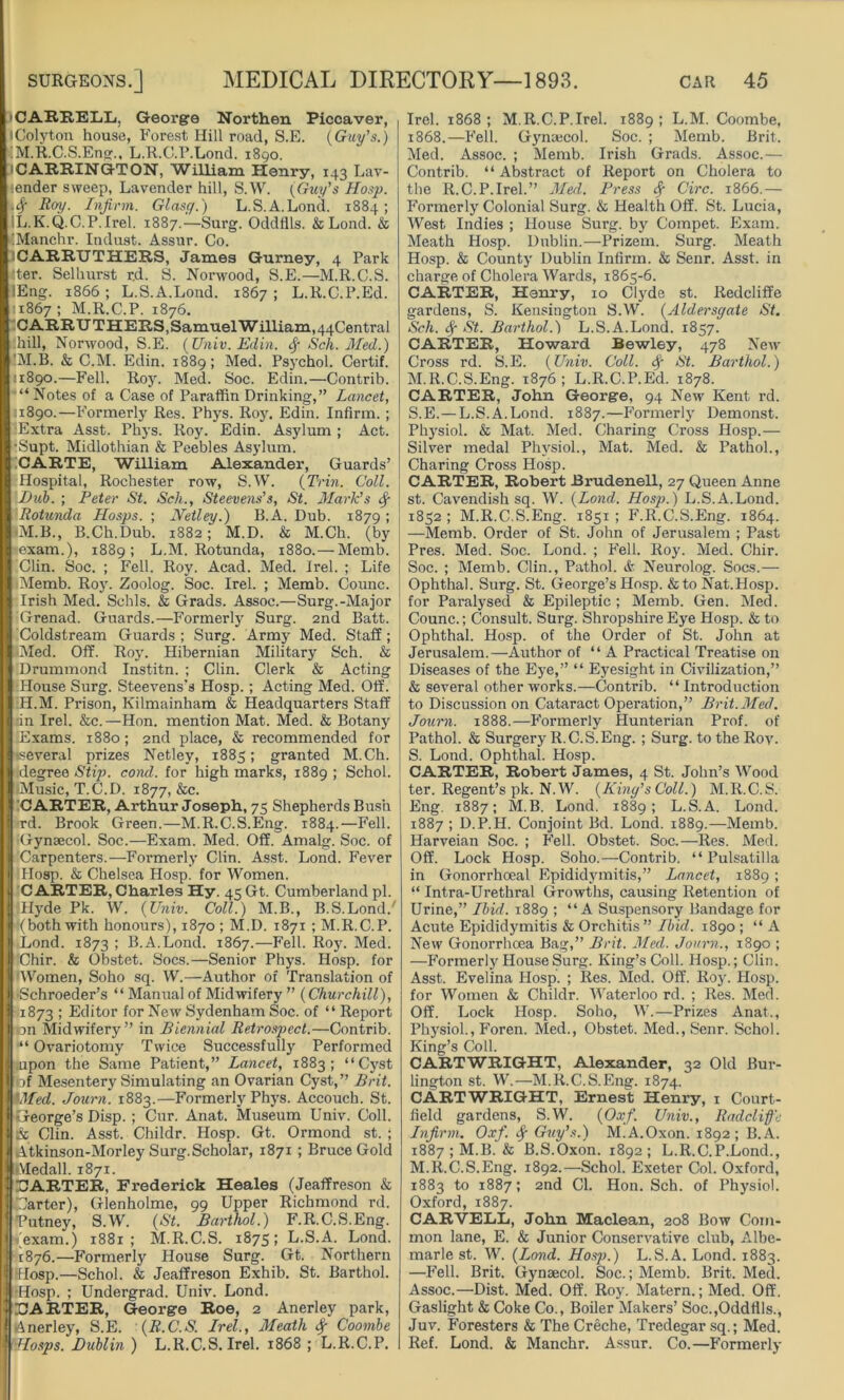 CARRELE, George Northen Piccaver, iColyton house, Forest Hill road, S.E. (Guy’s.) I M.R.C.S.Eng., L.R.GP.Lond. 1890. CARRINGTON, William Henry, 143 Lav- tender sweep, Lavender hill, S.W. (Guy’s Hosp. •4 R°y- Infirm. Glasg.) L.S.A.Lond. 1884; dj.K.Q.C.P.Irel. 1887.—Surg. Oddflls. & Lond. & iManchr. Indust. Assur. Co. iCARRUTHERS, James Gurney, 4 Park :ter. Selhurst r.d. S. Nox-wood, S.E.—M.R.C.S. lEng. 1866 ; L.S.A.Lond. 1867 ; L.R.C.P.Ed. 11867 1 M.R.C.P. 1876. CARRTJTHERS, Samuel William,4qCentral -hill, Norwood, S.E. (Univ. Edin. $ Sch. Med.) 'M.B. & C.M. Edin. 1889; Med. Psychol. Certif. 11890.—Fell. Roy. Med. Soc. Edin.—Contrib. “Notes of a Case of Paraffin Driixking,” Lancet, 11890.—Formerly Res. Phys. Roy. Edin. Infirm. ; Extra Asst. Phys. Roy. Edin. Asylum ; Act. •Supt. Midlothian & Peebles Asylum. CARTE, William Alexander, Guards’ Hospital, Rochester row, S.W. (Trin. Coll. Bub. ; Peter St. Sch., Steevens’s, St. Mark’s Sf Rotunda Hosps. ; JYetley.) B.A. Dub. 1879 ; -M.B., B.Ch.Dub. 1882; M.D. & M.Ch. (by -exam.), 1889; L.M. Rotunda, 1880.—Memb. Clin. Soc. ; Fell. Roy. Acad. Med. Irel. ; Life Memb. Roy. Zoolog. Soc. Irel. ; Memb. Counc. Irish Med. Schls. & Grads. Assoc.—Surg.-Major Grenad. Guards.—Formerty Surg. 2nd Batt. Coldstream Guards ; Surg. Army Med. Staff; <Med. Off. Roy. Hibernian Military Sch. & Drummond Institn. ; Clin. Clerk & Acting House Surg. Steevens’s Hosp.; Acting Med. Off. H.M. Prison, Kilmainham & Headquarters Staff in Irel. &c.—Hon. mention Mat. Med. & Botany JExams. 1880; 2nd place, & recommended for tseveral prizes Netley, 1885; granted M.Ch. degree Stip. cond. for high marks, 1889 ; Schol. Music, T.C.D. 1877, &c. CARTER, Arthur Joseph, 75 Shepherds Bush rd. Brook Green.—M.R.C.S.Eng. 1884.—Fell. Gynaecol. Soc.—Exam. Med. Off. Amalg. Soc. of Carpenters.—Formerly Clin. Asst. Lond. Fever Hosp. & Chelsea Hosp. for Women. CARTER, Charles Hy. 45 Gt. Cumberland pi. | Hyde Pk. W. (Univ. Coll.) M.B., B.S.Lond/ ■•■(both with honours), 1870; M.D. 1871 ; M.R.C.P. Lond. 1873 1 B.A.Lond. 1867.—Fell. Roy. Med. Chir. & Obstet. Socs.—Senior Phys. Hosp. for Women, Soho sq. W.—Author of Translation of ■Schroeder’s “ Manual of Midwifery ” (Churchill), 1873 ; Editor for New Sydenham Soc. of “ Report on Midwifery” in Biennial Retrospect.—Contrib. “ Ovariotomy Twice Successfully Perforiued upon the Same Patient,” Lancet, 1883; “Cyst Of Mesentery Simulating an Ovarian Cyst,” Brit. Wed. Journ. 1883.—Formerly Phys. Accouch. St. George’s Disp. ; Cur. Anat. Museum Univ. Coll. & Clin. Asst. Childr. Hosp. Gt. Ormond st. ; Atkinson-Morley Surg.Scholar, 1871 ; Bruce Gold Aledall. 1871. 1 CARTER, Frederick Heales (Jeaffreson & Garter), Glenholme, 99 Upper Richmond rd. Putney, S.W. (St. Barthol.) F.R.C.S.Eng. (exam.) 1881; M.R.C.S. 1875; L.S.A. Lond. 1876.—Formerly House Surg. Gt. Northern Hosp.—Schol. & Jeaffreson Exhib. St. Barthol. •Hosp. ; Undergrad. Univ. Lond. CARTER, George Roe, 2 Anerley park, Anerley, S.E. (R.C.S. Irel., Meath Sf Coornbe -Hosps. Dublin ) L.R.C.S. Irel. 1868 ; L.R.C.P. Irel. 1868; M.R.C.P.Irel. 1889; L.M. Coombe, 1868.—Fell. Gynaecol. Soc. ; Memb. Brit. Med. Assoc. ; Memb. Irish Grads. Assoc.— Contrib. “Abstract of Report on Cholera to the R.C.P.Irel.” Med. Press Sf Circ. 1866.— Formerly Colonial Surg. & Health Off. St. Lucia, West Indies ; House Surg. by Cornpet. Exam. Meath Hosp. Dublin.—Prizem. Surg. Meath Hosp. & County Dublin Infirm. & Senr. Asst, in charge of Cholera Wards, 1865-6. CARTER, Henry, 10 Clyde st. Redcliffe gardens, S. Kensington S.W. (Aldersgate St. Sch. Sf St. Barthol.) L.S.A.Lond. 1857. CARTER, Howard Bewley, 478 New Cross rd. S.E. (Univ. Coll. Sf St. Barthol.) M.R.C.S.Eng. 1876; L.R.C.P.Ed. 1878. CARTER, John George, 94 New Kent rd. S.E.—L.S.A.Lond. 1887.—Formerly Demonst. Physiol. & Mat. Med. Charing Cxuss Hosp.— Silver medal Physiol., Mat. Med. & Pathol., Charing Cross Hosp. CARTER, Robert Brudenell, 27 Queen Anne st. Cavendish sq. W. (Lond. Hosp.) L.S.A.Lond. 1852 ; M.R.C.S.Eng. 1851 ; F.R.C.S.Eng. 1864. —Memb. Order of St. John of Jerusalem ; Past Pres. Med. Soc. Lond. ; Fell. Roy. Med. Chir. Soc. ; Memb. Clin., Pathol. & Neurolog. Socs.— Ophthal. Surg. St. George’s Hosp. &toNat.Hosp. for Paralysed & Epileptic ; Memb. Gen. Med. Counc.; Consult. Sui'g. Shropshire Eye Hosp. & to Ophthal. Hosp. of the Order of St. John at Jerusalem.—Author of “ A Practical Treatise on Diseases of the Eye,” “ Eyesight in Civilization,” & several other works.—Contrib. “ Introduction to Discussion on Cataract Opei’ation,” Brit.Med. Journ. 1888.—Formerly Hunterian Prof, of Pathol. & Surgery R.C.S.Eng. ; Surg. to the Roy. S. Lond. Ophthal. Hosp. CARTER, Robert James, 4 St. John’s Wood ter. Regent’s pk. N.W. (King’s Coll.) M.R.C.S. Eng. 1887; M.B. Lond. 1889; L.S.A. Lond. 1887 ; D.P.H. Conjoint Bd. Lond. 1889.—Memb. Harveian Soc. ; Fell. Obstet. Soc.—Res. Med. Off. Lock Hosp. Soho.—Contrib. “Pulsatilla in Gonorrhoeal Epididymitis,” Lancet, 1889 ; “ Intra-Ui’ethral Growths, causing Retention of Urine,” Ibid. 1889 ; “A Suspensory Bandage for Acute Epididymitis & Orchitis ” Ibid. 1890 ; “A New Gonorrhoea Bag,” Brit. Med. Journ., 1890 ; —Formerly House Surg. King’s Coll. Hosp.; Clin. Asst. Evelina Hosp. ; Res. Med. Off. Roy. Hosp. for Women & Childr. Waterloo rd. ; Res. Med. Off. Lock Hosp. Soho, W.—Prizes Anat., Physiol., Foren. Med., Obstet. Med., Senr. Schol. King’s Coll. CARTWRIGHT, Alexander, 32 Old Bur- lington st. W.—M.R.C.S.Eng. 1874. CARTWRIGHT, Ernest Henry, 1 Court- field gardens, S.W. (Oxf. Univ., Radclific Infirm. Oxf. Sf Guy’s.) M.A.Oxon. 1892; B.A. 1887 ; M.B. & B.S.Oxon. 1892 ; L.R.C.P.Lond., M.R.C.S.Eixg. 1892.—Schol. Exeter Col. Oxford, 1883 to 1887; 2nd Cl. Hon. Sch. of Physiol. Oxford, 1887. CARVELL, John Maclean, 208 Bow Com- mon lane, E. & Junior Conservative club, Albe- marle st. W. (Lond. Hosp.) L.S.A. Lond. 1883. —Fell. Brit. Gynaecol. Soc.; Memb. Brit. Med. Assoc.—Dist. Med. Off. Roy. Matern.; Med. Off. Gaslight & Coke Co., Boiler Makers’ Soc.,Odd tils., Juv. Foresters & The Creche, Tredegar sq.; Med. Ref. Lond. & Manchr. Assur. Co.—Formerly