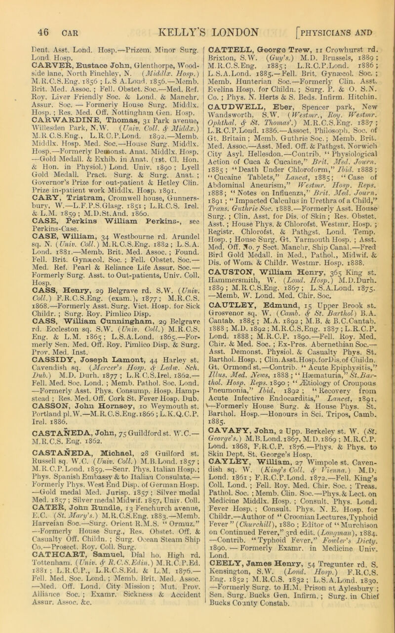 Dent. Asst. Lond. Hosp.—Prizem. Minor Surg. Lond. Hosp. CARVER, Eustace John, Glenthorpe, Wood- side lane, North Finchley, N. (Middlx. Hosp.) M.R.C.S.Eng. 1856 ; L.S A.Load. 1856.—Memb. Brit. Med. Assoc. ; Fell. Obstet. Soc.—Med. Ref. Roy. Liver Friendly Soc. & Lond. & Manchr. Assur. Soc. — Formerly House Surg. Middlx. Hosp. ; Res. Med. Off. Nottingham Gen. Hosp. CARWARDINE, Thomas, 31 Park avenue, Willesden Park, N.W. (Univ. Coll, fy Middx.) M.R.C.S.Eng., L. R.C.P.Lond. 1892.—Memb. Middlx. Hosp. Med. Soc.—House Snrg. Middlx. Hosp.—Formerly Demonst. Anat. Middlx. Hosp. -—Gold Medall. & Exhib. in Anat. (1st. Cl. Hon. k Hon. in Physiol.) Lond. Univ. 1890 ; Lyell Gold Medall. Pract. Surg. & Surg. Anat. ; Governor’s Prize for out-patient & Hetley Clin. Prize in-patient work Middlx. Hosp. 1891. CARY, Tristram, Cromwell house, Gunners- bury, W.—L.F.P.S.Glasg. 1851 ; L.R.C.S. Irel. & L.M. 1859; M.D.St.And. i860. CASE, Perkins William Perkins-, see Perkins-Case. CASE, William, 34 Westbourne rd. Arundel sq. N. (Univ. Coll.) M.R.C.S.Eng. 1882; L.S.A. Lond. 1881.—Memb. Brit. Med. Assoc. ; Found. Fell. Brit. Gynaecol. Soc. ; Fell. Obstet. Soc.— Med. Ref. Pearl & Reliance Life Assur. Soc.— Formerly Surg. Asst, to Out-patients, Univ. Coll. Hosp. CASS, Henry, 29 Belgrave rd. S.W. (Univ. Coll.) F.R.C.S.Eng. (exam.), 1877; M.R.C.S. 1868.—Formerly Asst. Surg. Viet. Hosp. for Sick Childr. ; Surg. Roy. Pimlico Disp. CASS, William Cunningham, 29 Belgrave rd. Eccleston sq. S.W. (Univ. Coll.) M.R.C.S. Eng. & L.M. 1865 ; L.S. A.Lond. 1865.—For- merly Sen. Med. Off. Roy. Pimlico Disp. & Surg. Prov. Med. Inst. CASSIDY, Joseph Lamont, 44 Harley st. Cavendish sq. (Mercer's Hosj). <$■ Ledw. Sch. Hub.) M.D. Durh. 1877; L.R.C.S.Irel. 1862.— Fell. Med. Soc. Lond. ; Memb. Pathol. Soc. Lond. —Formerly Asst. Phys. Consump. Hosp. Hamp- stead ; Res. Med. Off. Cork St. Fever Hosp. Dub. CASSON, John Hornsey, 10 Weymouth st. Portland pl.W.—M.R.C.S.Eng. 1866 ; L.K.Q.C.P. Irel. 1886. CASTANEDA, John, 75 Guildford st. W.C.— M.R.C.S. Eng. 1862. CASTANEDA, Michael, 2S Guilford st. Russell sq. W.C. (Univ. Coll.) M.B.Lond. 1857; M.R.C.P.Lond. 1859.—Senr. Phys. Italian Hosp.; Phys. Spanish Embassy & to Italian Consulate.— Formerly Phys. West End Disp. of German Hosp. —Gold medal Med. Jurisp. 1857 ; Silver medal Med. 1857 ; Silver medal Midwif. 1857, Univ. Coll. CATER, John Rundle, 13 Fenchurch avenue, E.C. (St. Mary's.) M.R.C.S.Eng. 1883.—Memb. Harveian Soc.—Surg. Orient R.M.S. “ Ormuz.” —Formerly House Surg., Res. Obstet. Off. & Casualty Off. Childn. ; Surg. Ocean Steam Ship Co.-—Prosect. Roy. Coll. Surg. CATHCART, Samuel, Dial ho. High rd. Tottenham. (Univ. fy R.C.S.Edin.) M.R.C.P.Ed. 1881 ; L.R.C.P., L'R.C.S.Ed. & L.M. 1876.— Fell. Med. Soc. Lond. ; Memb. Brit. Med. Assoc. —Med. Off. Lond. City Mission ; Mut. Trov. Alliance Soc. ; Examr. Sickness k Accident Assur. Assoc. &c. CATTELL, George Trew, 11 Crowhurst rd. Brixton, S.W. (Guy's.) M.D. Brussels, 1889 ; M.R.C.S.Eng. 1885; L.R.C.P.Lond. 1886; L.S.A.Lond. 1885.—Fell. Brit. Gynaecol. Soc. ; Memb. Hunterian Soc.—Formerly Clin. Asst. Evelina Hosp. for Childn. ; Surg. P. & O. S.N. Co. ; Phys. N. Herts & S. Beds. Infirm. Hitchin. C.ATJDWELL, Eber, Spencer park, New Wandsworth, S.W. (Westmr., Roy. Westmr. Oplithal. St. Thomas'.) M.R.C.S.Eng. 1887 ; L.R.C.P.Lond. 1886.—Assoct. Philosoph. Soc. of Gt. Britain ; Memb. Guthrie Soc.; Memb. Brit. Med. Assoc.—Asst. Med. Off. & Pathgst. Norwich City Asyl. Hellesdon.—Contrib. “ Physiological Action of Cuca & Cucaine,” Brit. Med. Journ. 1885; “Death Under Chloroform,” Ibid. 1888; “Cucaine Tablets,” Lancet, 1885; “Case of Abdominal Aneurism,” Westmr. Hosp. Reps. 1888; “Notes on Influenza,” Brit. Med. Journ. 1891 ; “ Impacted Calculus in Urethra of a Child,” Trans. Guthrie Soc. 1888.—Formerly Asst. House Surg. ; Clin. Asst, for Dis. of Skin; Res. Obstet. Asst.; House Phys. & Chlorofst. Westmr. Hosp. ; Registr. Chlorofst. & Pathgst. Lond. Temp. Hosp. ; House Surg. Gt. Yarmouth Hosp. ; Asst. Med. Off. No. 7 Sect. Manchr. Ship Canal.—Fred Bird Gold Medall. in Med., Pathol., Midwif. k Dis. of Worn, & Childr. Westmr. Hosp. 1888. CATJSTON, William Henry, 365 King st. Hammersmith, W. (Lond. Hosp.) M.D.Durh. 1889; M.R.C.S.Eng. 1867; L.S.A.Lond. 1875. —Memb. W. Lond. Med. Chir. Soc. CATJTLEY, Edmund, 15 Upper Brook st. Grosvenor sq. W. (Carnb. )■ St. Barthol) B.A. Cantab. 1885 ; M.A. 1892 ; M.B. & B.C.Cantab. 1888 ; M.D. 1892 ; M.R.C.S.Eng. 1887 ; L.R.C.P. Lond. 1888 ; M.R.C.P. 1890.—Fell. Roy. Med. Chir. & Med. Soc. ; Ex-Pres. Abernethian Soc.— .Asst. Demonst. Physiol. & Casualty Phys. St. Barthol. Hosp. ; Clin.Asst.Hosp.forDis.of Childn. Gt. Ormond st.—Contrib. “ Acute Epiphysitis,” Illus. Med. News, 1888 ; “ Haematuria,” St.Bar- thol. Hosp. Reps. 1890 ; “ ./Etiology of Croupous Pneumonia,” Ibid. 1892 ; “ Recovery from Acute Infective Endocarditis,” Lancet, 1891. V—F’ormerly House Surg. & House Phys. St. Barthol. Hosp.—Honours in Sci. Tripos, Camb. 1885. CAVAFY, John, 2 Upp. Berkeley st. W. (St. Georye's.) M.B.Lond. 1867, M.D. 1869 ; M.R.C.P. Lond. 1868, F.R.C.P. 1876.—Phys. & Phys. to Skin Dept. St. George’s Hosp. CAYLEY, William, 27 Wimpole st. Caven- dish sq. W. (King's Coll. Sf Vienna.) M.D. Lond. 1861 ; F.R.C.P.Lond. 1872.—Fell. King’s Coll. Lond. ; Fell. Roy. Med. Chir. Soc. ; Treas. Pathol. Soc. ;Memb. Clin. Soc.—Phys.&Lect. on Medicine Middlx. Hosp. ; Consult. Phys. Lond. Fever Hosp. ; Consult. Phys. N. E. Hosp. for Childr.—Author of “ Croonian Lectures,Typhoid Fever ” (Churchill), 1880 ; Editor of “ Murchison on Continued Fever,” 3rd edit. (Longman), 1884. —Contrib. “Typhoid Fever,” Fowler’s Dicty. 1890.—Formerly Examr. in Medicine Univ. Lond. CEELY, James Henry, 54 Tregunter rd. S. Kensington, S.W. (Lond. Hosp.) F.R.C.S. Eng. 1852; M.R.C.S. 1832; L.S.A.Lond. 1830. —Formerly Surg. to H.M. Prison at Aylesbury ; Sen. Surg. Bucks Gen. Infirm. ; Surg'. in Chief 1 Bucks County Constab.