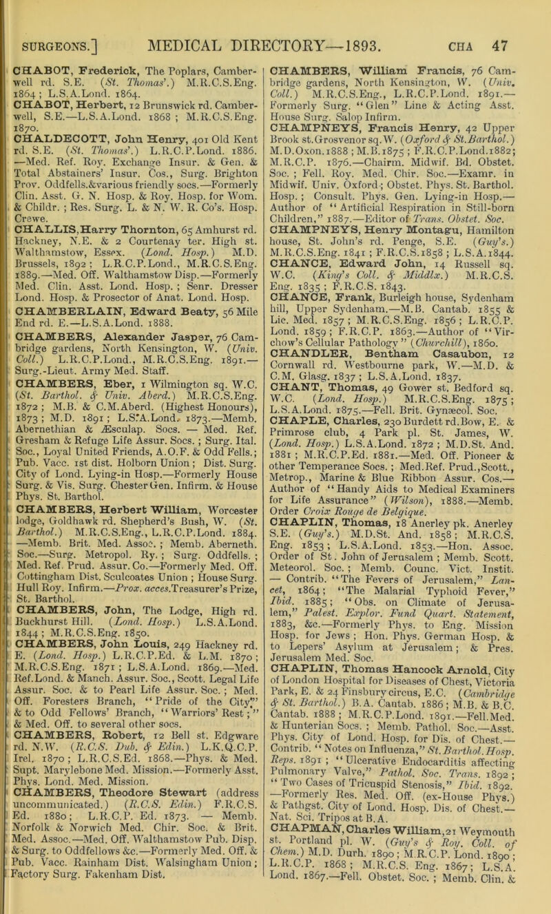 CHABOT, Frederick, The Poplars, Camber- well rd. S.E. (St. Thomas’.) M.R.C.S.Eng. 1864; L.S.A.Lond. 1864. CHABOT, Herbert, 12 Brunswick rd. Camber- well, S.E.—L.S.A.Lond. 1868 ; M.R.C.S.Eng. 1870. CHALDECOTT, Jobn Henry, 401 Old Kent rd. S.E. (St. Thomas'.) L.R.C.P.Lond. 1886. —Med. Ref. Roy. Exchange Insur. & Gen. & Total Abstainers’ Insur. Cos., Surg. Brighton Prov. Oddfells.&various friendly socs.—Formerly Clin. Asst. G. N. Hosp. & Roy. Hosp. for Worn. & Childr. ; Res. Surg. L. & N. W. R. Co’s. Hosp. Crewe. CHALLIS,Harry Thornton, 65 Amhurst rd. Hackney, N.E. & 2 Courtenay ter. High st. Walthamstow, Essex. (Lond. Hosp.) M.D. Brussels, 1892; L.R.C.P.Lond., M.R.C.S.Eng. 1889.—Med. Off. Walthamstow Disp.—Formerly Med. Clin. Asst. Lond. Hosp. ; Senr. Dresser Lond. Hosp. & Prosector of Anat. Lond. Hosp. CHAMBERLAIN, Edward Beaty, 56 Mile End rd. E.—L.S.A.Lond. 1888. CHAMBERS, Alexander Jasper, 76 Cam- bridge gardens, North Kensington, W. (Univ. Coll.) L.R.C.P.Lond., M.R.C.S.Eng. 1891.— Surg.-Lieut. Army Med. Staff. CHAMBERS, Eber, 1 Wilmington sq. W.C. (St. Barthol. Sf Univ. Aberd.) M.R.C.S.Eng. 1872 ; M.B. & C.M.Aberd. (Highest Honours), 1873 ; M.D. 1891 ; L.S.’A.Lond.- 1873.—Memb. Abernethian & ASsculap. Socs. — Med. Ref. Gresham & Refuge Life Assur. Socs. ; Surg. Ital. Soc., Loyal United Friends, A.O.F. & Odd Fells.; Pub. Vacc. 1st dist. Holborn Union ; Dist. Surg. City of Lond. Lying-in Hosp.—Formerly House Surg. & Vis. Surg. Chester Gen. Infirm. & House Phys. St. Barthol. CHAMBERS, Herbert William, Worcester lodge, Goldhawk rd. Shepherd’s Bush, W. (St. Barthol.) M.R.C.S.Eng., L.R.C.P.Lond. 1884. —Memb. Brit. Med. Assoc. ; Memb. Aberneth. Soc.—Surg. Metropol. Ry. ; Surg. Oddfells. ; Med. Ref. Prud. Assur. Co.—Formerly Med. Off. Cottingham Dist. Sculcoates Union ; House Surg. Hull Roy. Infirm.—Prox. acces.Treasurer’s Prize, St. Barthol. CHAMBERS, John, The Lodge, High rd. Buckhurst Hill. (Lond. Hosp.) L.S.A.Lond. 1844 ; M.R.C.S.Eng. 1850. CHAMBERS, John Louis, 249 Hackney rd. E. (Lond. Hosp.) L.R.C.P.Ed. & L.M. 1870; M.R.C.S.Eng. 1871 ; L.S.A.Lond. 1869.—Med. Ref.Lond. & Manch. Assur. Soc., Scott. Legal Life Assur. Soc. & to Pearl Life Assur. Soc. ; Med. ; Off. Foresters Branch, “Pride of the Cityj” & to Odd Fellows’ Branch, “ Warriors’Rest & Med. Off. to several other socs. CHAMBERS, Robert, 12 Bell st. Edgware rd. N.W. (R.C.S. Duh. $ Edin.) L.K.Q.C.P. Irel. 1870; L.R.C.S.Ed. 1868.—Phys. & Med. Supt. Marylebone Med. Mission.—Formerly Asst. Phys. Lond. Med. Mission. CHAMBERS, Theodore Stewart (address uncommunicated.) (B.C.S. Edin.) F.R.C.S. Ed. 1880; L.R.C.P. Ed. 1873. — Memb. Norfolk & Norwich Med. Chir. Soc. & Brit. Med. Assoc.—Med. Off. Walthamstow Pub. Disp. & Surg. to Oddfellows &c.—Formerly Med. Off. & Pub. Vacc. Rainham Dist. Walsingham Union; Factory Surg. Fakenham Dist. CHAMBERS, William Francis, 76 Cam- bridge gardens, North Kensington, W. (Univ. Coll.) M.R.C.S.Eng., L.R.C.P.Lond. 1891.— Formerly Surg. “Glen” Line & Acting Asst. House Surg. Salop Infirm. CHAMPNEYS, Francis Henry, 42 Upper Brook st.Grosvenor sq.W. (Oxford fy St.Barthol.) M.D.Oxon.1888 ; M.B.1875 ; F.R.C.P.Lond.1882; M.R.C.P. 1876.—Chairtn. Midwif. Bd. Obstet. Soc. ; Fell. Roy. Med. Chir. Soc.—Examr. in Midwif. Univ. Oxford ; Obstet. Phys. St. Barthol. Hosp. ; Consult. Phys. Gen. Lying-in Hosp.— Author of “Artificial Respiration in Still-born Children,” 1887.—Editor of-Trans. Obstet. Soc. CHAMPNEYS, Henry Montagu, Hamilton house, St. John’s rd. Penge, S.E. (Guy’s.) M.R.C.S.Eng. 1841 ; F.R.C.S.1858 ; L.S.A.1844. CHANCE, Edward John, 14 Russell sq. W.C. (King’s Coll. # Middlx.) M.R.C.S. Eng. 1835 ; F.R.C.S. 1843. CHANCE, Frank, Burleigh house, Sydenham hill, Upper Sydenham.—M.B. Cantab. 1855 & Lie. Med. 1857 ; M.R.C.S.Eng. 1856 ; L.R.C.P. Lond. 1859; F.R.C.P. 1863.—Author of “Vir- chow’s Cellular Pathology” (Churchill), i860. CHANDLER, Bentham Casaubon, 12 Cornwall rd. Westbourne park, W.—M.D. & C.M. Glasg. 1837; L.S.A.Lond. 1837. CHANT, Thomas, 49 Gower st. Bedford sq. W.C. (Lond. Hosp.) M.R.C.S.Eng. 1875 ! L.S.A.Lond. 1875.—Fell. Brit. Gyneecol. Soc. CHAPLE, Charles, 230 Burdett rd.Bow, E. & Primrose club, 4 Park pi. St. James, W. (Lond. Hosp.) L.S.A.Lond. 1872 ; M.D.St. And. 1881 ; M.R.C.P.Ed. 1881.—Med. Off. Pioneer & other Temperance Socs. ; Med.Ref. Prud.,Scott., Metrop., Marine & Blue Ribbon Assur. Cos.— Author of “Handy Aids to Medical Examiners for Life Assurance” (Wilson), 1888.—Memb. Order Croix Rouge de Belgique. CHAPLIN, Thomas, 18 Anerley pk. Anerley S.E. (Guy’s.) M.D.St. And. 1858; M.R.C.S. Eng. 1853 ; L.S.A.Lond. 1853.—Hon. Assoc. Order of St. John of Jerusalem ; Memb. Scott. Meteorol. Soc. ; Memb. Counc. Viet. Instit. — Contrib. “The Fevers of Jerusalem,” Lan- cet, 1864; “The Malarial Typhoid Fever,” Ibid. 1885; “ Obs. on Climate of Jerusa- lem,” Palest. Explor. Fund Quart. Statement, 1883, &c.—Formerly Phys. to Eng. Mission Hosp. for Jews ; Hon. Phys. German Hosp. & to Lepers’ Asylum at Jerusalem; & Pres. Jerusalem Med. Soc. CHAPLIN, Thomas Hancock Arnold, City of London Hospital for Diseases of Chest, Victoria Park, E. & 24 Finsbury circus, E.C. (Cambridge # St- Barthol.) B. A. Cantab. 1886 ; M.B. & B.C. Cantab. 1888; M.R.C.P.Lond. 1891.—Fell.Med! & Hunterian Socs. ; Memb. Pathol. Soc.—Asst Phys. City of Lond. Hosp. for Dis. of Chest — Contrib. “ Notes on Influenza,” St.Barthol.Hosp. Reps. 1891 ; “Ulcerative Endocarditis affecting Pulmonary Valve,” Pathol. Soc. Trans. 1892 • “ Two Cases of Tricuspid Stenosis,” Ibid. 1892.’ —Formerly Res. Med. Off. (ex-House Phys.) & Pathgst. City of Lond. Hosp. Dis. of Chest.— Nat. Sci. Tripos at B. A. CHAPMAN, Charles William,21 Weymouth st. Portland pi. W. (Guy’s # Roy. Coll, of Chem.) M.D. Durh. 1890; M.R.C.P. Lond. 1890' L.R.C.P. 1868; M.R.C.S.Eng. 1867; L.S.a’. Lond. 1867.—Fell. Obstet. Soc. ; Memb. Clin. &