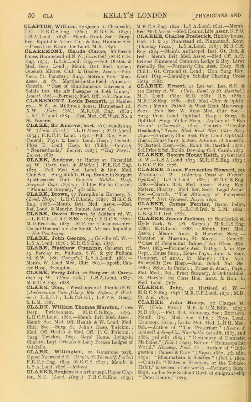 CLAPTON, William, 27 Queen st. Cheapside, E.C. —F.R.C.S.Eng. i860; M.R.C.S. 1857; L.S.A.Lond. 1858.—Memb. Hunt. Soc.—Surg. Brit. Equitable Assur. Co.; & Hoy. Humane Soc. —Passed 1st Exam, for Lond. M.B. 1856. CLAREMONT, Claude Clarke, Millbrook house, Hampstead rd.N. N .{Univ. Coll.) M.R.C.S. Eng. 1855; L.S.A.Lond. 1859.—Fell. Obstet. & Med. Socs. Lond. ; Memb. Brit. Med. Assoc.; Quekett Micros. Club & Geolog. Assoc.—Pub. Vacc. St. Pancras ; Surg. Metrop. Prov. Med. Assoc. & St. Martins-in-the-Field Almsh.— Contrib. “ Case of Simultaneous Intrusion of Solids into the Air Passages of both Lungs,” Lancet, 1858.—Formerly Med. Off. toSt.Pancras. CLAREMONT, Louis Bennett, 31 Malden cres. N.W. & Millbrook house, Hampstead rd. N.W. {Univ. Coll.) M.R.C.S. Eng. 1882; L. R.C.P. Lond. 1884.—Dist. Med. Off. Ward No. 2 St. Pancras. CLARK, Sir Andrew, bart. 16 Cavendish sq. W. {Univ. Aberd.) LL.D.Aberd. ; M.D.Aberd. 1854 ; F.R.C.P. Lond. 1858.—Fell. Roy. Soc.— Consult. Phys. & Lectr. Lond. Hosp. ; Consult. Phys. E. Lond. Hosp. for Cliildr.—Contrib. “Neurasthenia,” Lancet, 1885; “Hay Fever,” Lancet, 1887. CLARK, Andrew, 71 Harley st. Cavendish sq. W. {Univ. Coll. # Middlx.) F.R.C.S.Eng. 1873. — Fell. Med. Soc. Lond. & Roy. Med. Chir .Soc. —Surg.Middlx.Hosp.Examr.in Surgery Apothecaries’ Hall.—Contrib. Middlx. Hosp. Surgical Reps. 1872-74; Editor Fairlie Clarke’s “ Manual of Surgery,” 4th edit. CLARK, Brown, 87 Turnpike la. Hornsey, N. {Lond. Hosp.) L.R.C.P.Lond. 1887; M.R.C.S. Eng. 1888.—Memb. Brit. Med. Assoc.—Med. Ref. Lond. & Manchr. Indust. Assur. Co. CLARK, Gavin Brown, 85 Addison rd. W. —L.R.C.P., L.R.C.S.Ed. 1874; F.R.C.S. 1879; M. D.Brussels, 1887.—M.P. for Caithness-shire ; Consul-General for the South African Republic. —Not Practising. CLARK, John George, 34 Colville rd. W.— L. S.A.Lond. 1876; M.R.C.S.Eng. 1877. CLARK, Matthew Gunning, Carleton vil. 29 Barclay rd. Fulham, S.W. & 567 Fulham rd. S.W. {St. George’s.) L.S.A.Lond. 1881.— Memb. W. Lond. Med. Chir. Soc.—Apoth. Can- cer Hosp. Brompton. CLARK, Percy John, 22 Margaret st. Caven- dish sq. W. {Univ. Coll.) L.S.A.Lond. 1887; M. R.C.S.Eng. 1888. CLARK, Tom, 1 Westbourne st. Pimlico S.W. {Andersonian Univ.,Glasg. Roy. Infirm. # West- mr.) L.R.C.P., L.R.C.S.Ed., L.F.P.S. Glasg. & L.M. 1887. CLARK, William Thomas Marston, Cross Deep, Twickenham. M.R.C.S.Eng. 18791 L.R.C.P.Lond. 1880.—Memb. Brit. Med. Assoc.; Memb. Soc. Med. Off. Health & W. Lond. Med. Chir. Soc.—Surg. St. John’s Hosp. Twickm. ; Med. Off. Health & Med. Off. P. O. Twickm. ; Surg. Twickm. Disp., Boys’ Home, Lying-in Charity, Loyl. Orleans & Lady Freake Lodges of Oddfells. CLARK, Willington, 20 Gatestone park, Upper Norwood S.E. {Guy’s, St. Thomas’#Paris.) F.R.C.S.Eng. 1845, M.R.C.S. 1827; Memb. & L.S.A.Lond. 1826.—Retired. CLARKE, Benjamin, 1 Arbutus pi. Upper Clap- ton, N.E. {Lond. Hosp.) F.R.C.S.Eng. 1859; M.R.C.S.Eng. 1842 ; L.S.A.Lond. 1842.—Memb. Brit.Med.Assoc.—Med.Examr.Life Assur.G.P.O. CLARKE, Charles Frederick, Huxley house, Park rd. & 47 Plumstead rd. Plumstead, Kent. {Charing Cross.) L.S.A.Lond. 1883 ; M.R.C.S. Eng. 1884.—Memb. Anthropol. Inst. Gt. Brit. & Irel. ; Memb. Brit. Med. Assoc.—Med. Off. A.O. Britons Plumstead Common Lodge & Roy. Liver Friendly Soc.—Formerly Clin. Asst. Hosp. Sick Childr. Gt. Ormond st. Lond.; Hon. Surg. Roy. Kent Disp.—Llewellyn Scholar Charing Cross Hosp. 1882. CLARKE, Ernest, 41 Lee ter. Lee, S.E. & 112 Harley st. W. {Univ. Camb. # St. Barthol.) M.D. Lond. 1885; M.B. 1881; B.S. 1882; M.R.C.S.Eng. 1880.—Fell. Med.-Chir. & Ophth. Socs. ; Memb. Pathol. & West Kent Microscop. Socs.; Hon. Sec. W. Kent Med. Chir. Soc.— Surg. Cent. Lond. Ophthal. Hosp. ; Surg. & Ophthal. Surg. Miller Hosp.—Author of “Eye Strain” {Churchill), 1892.—Contrib. “Ocular Headache,” Trans. West Kent Med. Chir. Soc., 1890.—Formerly Clin. Asst. Roy. Lond. Ophthal. Hosp.; House Surg. & Asst. Adminr. of Anaesth. St.Barthol. Hosp.—Sci. Exhib. St. Barthol. 1876 ; Sci. Prize & Sci. Exhib. Downing Coll. Camb. 1879. CLARKE, George Mouat Keith, 23 Gerrard st. W.—L.S.A.Lond. 1873 ; M.R.C.S.Eng. 1873 ; L.R.C.P.Ed. 1876. CLARKE, James Fernandez Howard, 105 Wardour st. W. {Charing Cross # Westmr. Ophthal.) L.S.A.Lond. 1884; M.R.C.S.Eng. 1886.—Memb. Brit. Med. Assoc.—Surg. Roy. Matern. Charity ; Med. Ref. Scott. Legal Assur. Soc.—Contrib. “The ^Etiology of Puerperal- Fever,” Brit. Gynaecol. Journ. 1890. CLARKE, James Ferrier, Baron lodge, Lower Mitcham. L.R.C.S.Irel. & L.M. 1862; L. K.Q.C.P.Irel. 1862. CLARKE, James Jackson, 17 Southwick st. \ Hyde Park, W. {St. Mary’s.) M.R.C.S.Eng.I 1886; M.B.Lond. 1888. —Memb. Brit. Med.j Assoc. ; Memb. Anat. & Harveian Socs. —i Curator of Museum, St. Mary’s. — Contrib. I “Case of Congenital Talipes,” &c. Illust. Med.] News, 1889.—Formerly Asst. Pathgst. & in Eye Dept., House Surg., House Phys., Junr. & Senr.: Demonst. of Anat., St. Mary’s; Clin. Asst.j Moorfields Eye Hosp.—Senr. Schol. Nat. Sci. 1882 ; Schol. in Pathol. ; Prizes in Anat., Phys.,; Mat. Med., Bot., Pract. Surgery, & Ophthalmol.! St. Mary’s ; 1st Class Hon. Anat. & Hon. in Med. Lond. Univ. CLARKE, John, 42 Hertford st. W. — M. R.C.S.Eng. 1846 ; M.R.C.P.Lond. 1850 ; M.D. St. And. 1859. CLARKE, John Henry, 30 Clarges st. W. {Univ. Edin.) M.B. & C.M.Edin. 1875; M.D. 1877.—Fell. Brit. Homoeop. Soc.; Extraord.l Memb. Roy. Med. Soc. Edin. ; Phys. Lond.i Hoinceop. Hosp.; Lectr. Mat. Med. L.H.H. Med.! Sch.—Author of “The Prescriber ” {Keene #\ Ashwell # Simple in, Marshall), istedit. 1885, 2nd 1886, 3rd edit. 1889 ; “ Dictionary of Domestic Medicine,” {Ibid.) 1890 ; Editor .“Homoeopathic World,” Homoeop. Publ. Co.—Author of “Indi- gestion : Causes & Cure ” {Epps), 1887, 4th edit. 1892; “Rheumatism & Sciatica ” {Ibid.), 1892.i —Contrib. “ Notes on Nicotism, or the Tobacco Habit,” & several other works.—Formerly Surg.| Supt. under New Zealand Govt, of emigrant-ship* “ Peter Denny,” 1875. a