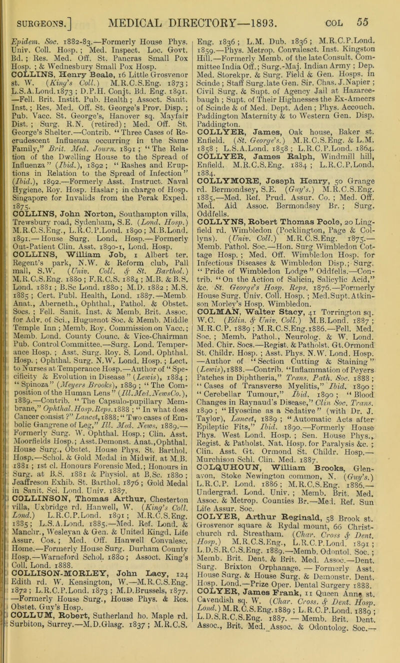 i Epidem. Soc. 1882-83.—Formerly House Phys. Univ. Coll. Hosp. ; Med. Inspect. Loc. Govt. Bd. ; Res. Med. Off. St. Pancras Small Pox Hosp. ; & Wednesbury Small Pox Hosp. COLLINS. Henry Beale, 16 Little Grosvenor st. W. {King's Coll.) M.R.C.S.Eng. 1873; L. S.A.Lond. 1873 5 D.P.H. Conjt. Bd. Eng. 1891. —Fell. Brit. Instit. Pub. Health; Assoct. Sanit. Inst.; Res. Med. Off. St. George’s Prov. Disp. ; Pub. Vacc. St. George’s, Hanover sq. Mayfair Dist. ; Surg. R.N. (retired); Med. Off. St. George’s Shelter.—Contrib. “ Three Cases of Re- crudescent Influenza occurring in the Same Family,” Brit. Med. Journ. 1891 ; “ The Rela- tion of the Dwelling House to the Spread of Influenza” {Ibid.), 1892; “Rashes and Erup- tions in Relation to the Spread of Infection ” {Ibid.), 1892.—Formerly Asst. Instruct. Naval Hygiene, Roy. Hosp. Haslar ; in charge of Hosp. Singapore for Invalids from the Perak Exped. 1875- COLLINS, John Norton, Southampton villa, Trewsbury road, Sydenham, S.E. {Lond. Hosp.) M. R.C.S.Eng., L.R.C.P.Lond. 1890; M.B.Lond. 1891.— House Surg. Lond. Hosp.— Formerly Out-Patient Clin. Asst. 1890-1, Lond. Hosp. COLLINS, William Job, 1 Albert ter. Regent’s park, N.W. & Reform club, Pall mall, S.W. {Univ. Coll. <$■ St. Barthol.) M.R.C.S.Eng. 1880 ; F.R.C.S. 1884 ; M.B. & B.S. Lond. 1881 ; B.Sc Lond. 1880; M.D. 1882 ; M.S. 1885 ; Cert. Publ. Health, Lond. 1887.—Memb Anat., Aberneth., Ophthal., Pathol. & Obstet. Socs. ; Fell. Sanit. Inst. & Memb. Brit. Assoc, for Adv. of Sci., Huguenot Soc. & Memb. Middle Temple Inn ; Memb. Roy. Commission on Vacc.; Memb. Lond. County Counc. & Vice-Chairman Pub. Control Committee.—Surg. Lond. Temper- ance Hosp. ; Asst. Surg. Roy. S. Lond. Ophthal. Hosp. ; Ophthal. Surg. N.W. Lond. Hosp.; Lect. to Nurses at Temperance Hosp.—Author of “ Spe- cificity & Evolution in Disease ” {Lewis), 1884; “ Spinoza” {Meyers Brooks), 1889 ; “ The Com- position of the Human Lens” {Ill.Med.NewsCo.), 1889.—-Contrib. “ The Capsulo-pupillary Mem- brane,” Ophthal. Hosp.Reps. 1888 ; “ In what does Cancer consist ?” Lancet, 1888; “ Two cases of Em- bolic Gangrene of Leg,” III. Med. News, 1889.— Formerly Surg. W. Ophthal. Hosp.; Clin. Asst. Moorfields Hosp.; Asst.Demonst. Anat.,Ophthal. House Surg., Obstet. House Phys. St. Barthol. Hosp.—Schol. & Gold Medal in Midwif. at M.B. 1881 ; 1st cl. Honours P'orensic Med.; Honours in Surg. at B.S. 1881 & Physiol, at B.Sc. 1880 ; Jeaffreson Exhib. St. Barthol. 1876 ; Gold Medal in Sanit. Sci. Lond. Univ. 1887. COLLINSON, Thomas Arthur, Chesterton villa, Uxbridge rd. Hanwell, W. {King's Coll. Lond?) L.R.C.P.Lond. 1891; M.R.C.S.Eng. 1885; L.S.A.Lond. 1885.—Med. Ref. Lond. & Manchr., Wesleyan & Gen. & United Kingd. Life Assur. Cos. ; Med. Off. Hanwell Convalesc. Home.—Formerly House Surg. Durham County Hosp.—Warneford Schol. i83o ; Assoct. King’s Coll. Lond. 1888. COLLISON-MORLEY, John Lacy, 124 Edith rd. W. Kensington, W.—M.R.C.S.Eng. 1872; L.R.C.P.Lond. 1873 ; M.D.Brussels, 1877. —Formerly House Surg., House Phys. & Res. Obstet. Guy’s Hosp. COLLUM, Robert, Sutherland ho. Maple rd. Surbiton, Surrey.—M.D.Glasg. 1837; M.R.C.S. Eng. 1836; L.M. Dub. 1836; M.R.C.P.Lond. 1859.—Phys. Metrop. Convalesct. Inst. Kingston Hill.—Formerly Memb. of the late Consult. Com- mittee India Off.; Surg.-Maj. Indian Army ; Dep. Med. Storekpr. & Surg. Field & Gen. Hosps. in Scinde ; Staff Surg. late Gen. Sir. Chas. J. Napier ; Civil Surg. & Supt. of Agency Jail at Hazaree- baugh ; Supt. of Their Highnesses the Ex-Ameers of Scinde & of Med. Dept. Aden ; Phys. Accouch. Paddington Maternity & to Western Gen. Disp. Paddington. COLLYER, James, Oak house, Baker st. Enfield. {St. Georye's.) M.R.C.S.Eng. & L.M. 1858 ; L.S.A.Lond. 1858 ; L.R.C.P.Lond. 1864. COLLYER, James Ralph, Windmill hill, Enfield. M.R.C.S.Eng. 1884 ; L.R.C.P.Lond. 1884. COLLYMORE, Joseph Henry, 50 Grange rd. Bermondsey, S.E. {Guy’s.) M.R.C.S.Eng. 1885. —Med. Ref. Prud. Assur. Co. ; Med. Off. Med. Aid Assoc. Bermondsey Br. ; Surg. Oddfells. COLLYNS, Robert Thomas Poole, 20 Ling- field rd. Wimbledon (Pocklington, Page & Col- lyns). {Univ. Coll.) M.R.C.S.Eng. 1875.— Memb. Pathol. Soc.—Hon. Surg Wimbledon Cot- tage Hosp. ; Med. Off. Wimbledon Hosp. for Infectious Diseases & Wimbledon Disp.; Surg. “Pride of Wimbledon Lodge” Oddfells.—Con- trib. “On the Action of Salicin, Salicylic Acid,” &c. St. George's Hosp. Reps. 1876.—Formerly House Surg. Univ. Coll. Hosp. ; Med. Supt. Atkin- son Morley’s Hosp. Wimbledon. COLMAN, Walter Stacy, 41 Torrington sq. W.C. {Edin. Sf Univ. Coll.) M.B.Lond. 1887 ; M.R.C.P. 1889 ; M.R.C.S.Eng.1886.—Fell. Med. Soc. ; Memb. Pathol., Neurolog. & W. Lond. Med. Chir. Socs.—Regist. &Patholst. Gt.Ormond St. Childr. Hosp. ; Asst. Phys. N.W. Lond. Hosp. —Author of “Section Cutting & Staining” {Lewis), 1888.—Contrib. “Inflammation of Peyers Patches in Diphtheria,” Trans. Path. Soc. 1888 ; “ Cases of Transverse Myelitis,” Ibid. 1890; “ Cerebellar Tumour,” Ibid. 1890 ; “ Blood Changes in Raynaud’s Disease,” Clin Soc. Trans. 1890; “ Hyoscine as a Sedative” (with Dr. J. Taylor), Lancet, 1889 ; “Automatic Acts after Epileptic Fits,” Ibid. 1890.—Formerly House Phys. West Lond. Hosp. ; Sen. House Phys., Regist. & Patholst. Nat. Hosp. for Paralysis &c. ; Clin. Asst. Gt. Ormond St. Childr. Hosp.— Murchison Schl. Clin. Med. 1887. COLQUHOUN, William Brooks, Glen- avon, Stoke Newington common, N. {Guy’s ) L.R.C.P. Lond. 1886; M.R.C.S.Eng. 1886.— Undergrad. Lond. Univ. ; Memb. Brit. Med. Assoc. & Metrop. Counties Br.—Med. Ref. Sun Life Assur. Soc. COLYER, Arthur Reginald, 58 Brook st. Grosvenor square & Rydal mount, 66 Christ- church rd. Streatham. {Char. Cross & Bent. Hosp.) M.R.C.S.Eng., L.R.C.P.Lond. 1891'; L. D.S.R.C.S.Eng. 1889.—Memb. Odontol. Soc. ; Memb. Brit. Dent. & Brit. Med. Assoc—Dent. Surg. Brixton Orphanage. — Formerly Asst. House Surg. & House Surg. & Demonstr. Dent. Ilosp. Lond.—Prize Oper. Dental Surgerj' 1888. COLYER, James Frank, 11 Queen Anne st. Cavendish sq. W. {Char. Cross. $ Dent. Hosp Lond.) M.R.C.S.Eng. 1889; L.R.C.P.Lond. 1889 ; L.D.S.R.C.S.Eng. 1887.—Memb. Brit. Dent. Assoc., Brit. Med. Assoc. & Odontolog. Soc.—
