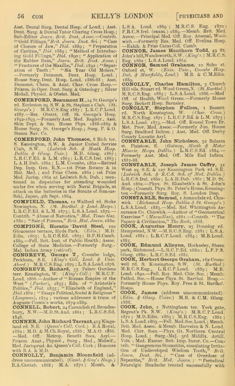Asst. Dental Surg. Dental Hosp. of Lond. ; Asst. Dent. Surg. & Dental Tutor Charing Cross Hosp.; Sub-Editor Journ. Brit. Dent. Assoc.—Contrib. “Gold Fillings,’’Brit. Journ. Dent. Sci. ; “Case of Closure of Jaw,” Ibid. 1889 ; “ Preparation of Cavities,” Ibid. 1889; “Method of Introduc- ing Gold Fillings,” Ibid. 1890; “Application of the Rubber Dam,” Journ. Brit. Dent. Assoc. ; “ Fractures of the Maxillae,” Ibid. 1892 ; “ Separ- ation of Teeth;” “Six Year Old Molars.” —Formerly Demonst. Dent. Hosp. Lond. ; House Surg. Dent. Hosp. Lond. 1886-88; Asst. Demonst. Chem. & Anat. Char. Cross Hosp.— Prizem. in Oper. Dent. Surg. & Osteology ; Silver Medall. Physiol. & Obstet. Med. COMERFORD, Beaumont H., 14 St.George’s rd. Eccleston sq. S.W. & St. Stephen's Club. (St. George’s.) M.R.C.S.Eng.1887 ; L.R.C.P.Lond. 1887.—Res. Obstet. Off. St. George’s Hosp. 1892-1893.—Formerly Asst. Med. Registr., Asst. Skin Dept. & Sen. House Phys. 1888-1889 & House Surg. St. George’s Hosp.; Surg. P. & O. Steam Nav. Co. COMERFORD, John Thomson, 8 Rich ter. S. Kensington, S.W. & Junior United Service Club, S.W. (Ledwich Sch. cf Meath Hosp. Dublin Sf Glasq. Univ.) M.D. Glasg. 1867; L.R.C.P.Ed. & L.M. 1863; L.R.C.S.Irel. 1863; L.A.H.Dub. 1862 ; L.M. Coombe, 1862—Retired Dep. Insp. Gen. R.N.—1st Prize Botany & in Mat. Med. ; 2nd Prize Chem. 1861 ; 1st Prize Med. Jurisp. 1862 at Ledwich Sch. Dub. ; men- tioned in dispatches for attending wounded under fire when serving with Naval Brigade, at attack on the batteries in the Straits of Simous- Seki, Japan, 4th Sept. 1864. COMFIELD, Thomas, 12 Walford rd. Stoke Newington, N. (St. Barthol. fy Lond. Hasps.) L.R.C.P.Ed. & L.M. 1873; L.S.A.Lond. 1872.— Contrib. “ Abuse of Narcotics,” Med. Times Gaz. i38o ; “ Sale of Poisons,” Brit. Med. Journ. 1880. COMPIGNE, Horatio ’David. Steel, 102 Gloucester terrace, Hyde Park. (Edin.) M.D. Edin. 1865; L.R.C.S.Ed. 1865; D.P.H.Camb. 1889.—Fell. Brit. Inst, of Public Health ; Assoc. College of State Medicine.— Formerly Surg.- Maj. Indian Army (retired). CONGREVE, George T, Coombe lodge, Peckham, S.E. (King’s Coll. Lond. Univ. Aberd.) M.R.C.S.Eng. 1879 ; L.S.A.Lond.1876. CONGREVE, Richard, 55 Palace Gardens terr. Kensington, W. (King’s Coll.) M.R.C.P. Lond. 1866.—Author of “ Roman Empire of the West” (Parker), 1855; Edn. of “Aristotle’s Politics,” Ibid. 1855; “Elizabeth of England,” Ibid. 1862 ; “Essays Political,Social & Religious ” {Longman), 1874 ; various addresses & trans. of Auguste Comte’s works, 1874-1889. CONNELL, Robert, 24 Cavendish rd.Brondes- bury, N.W.—M.D.St.And. 1861 ; L.R.C.S.Ed. 1846. CONNER, John Richard Tarrant,413 Kings- land rd. N.E. (Queen’s Coll. Cork.) B.A.Royal, 1882; M.D. & M.Ch.Royal, 1886; M.A.O. 18S6. —Med. Off. Metrop. Benefit Socs. Asyl.— Prizem. Anat.., Physiol , Surg., Med., Midwif., Med. Jurisprud. &c. Queen’s Coll. Cork ; Honours with B.A. & M.D. CONNOLLY, Benjamin Bloomfield (ad- dress uncommunicated). (Camb. Guy’s Hosp.) B. A.Cantab. 1868; M.A. 1871; Memb. & L. S.A. Lond. 1869 ; M.R.C.S. Eng. 1870; F.R.C.S.Irel. (exam.) 1889.—Memb. Brit. Med. Assoc.—Principal Med. Off. Roy. Arsenal, Wool- wich.—Formerly Res. Med. Off. Evelina Hosp. —Exhib. & Prize CaiusColl. Camb. CONNOR, James Henthorn Todd, 49 St. John’s hill,Wandsworth, S.W. (King’s.) M.R.C.S. Eng. 1862 ; L.S.A.Lond. 1862. CONNOR, Samuel Grahame, 10 Soho st. Oxford st. W. (Eain. Univ., Coombe Hosp. Dub. Sf Moorjields, Lond.) M.B. & C.M.Edin. 1889. CONOLLY, Charles Hamilton, 3 Church Hill vils. Stuart rd. Wood Green,N. (St.Barthol.) M. R.C.S.Eng. 1885 ; L.S.A.Lond. 1886.—Med Off. of Health, Wood Green.—Formerly House Surg. Beckett Hosp. Barnsley. CONOLLY, Stephen Fullom, 1 Bassett rd. North Kensington, W. (Char. Cross.) M.R.C.S.Eng. 1871 ; L.R.C.P.Ed. & L.M. 1873 ; L.S.A.Lond. 1873.—Med. Off. Kensal Town Br. Met. Prov. Med. Assoc.—Formerly Jun. House Surg. Bradford Infirm. ; Asst. Med. Off. Derby County Lunatic Asyl. CONSTABLE, John Nicholson, 52 Balaam st. Plaistow, E. (Galway, Meath Sy Mater Miseric. Hosps. Dublin.) L.R.C.S.Ed. 1884.— Formerly Asst. Med. Off. Mile End Infirm. 1887-88. CONSTABLE, Joseph James Caffry, 31 West sq. S.E. & 127 Kennington Park rd. S.E. (Ledwich Sch. <Sf R.C.S. Sch. of Med. Dublin.) L.R.C.S.Irel. i860; L.A.H.Dub. 1861 ; M.D. St. And. 1862.—Phys. St. Elizabeth’s & St. John’s Hosp.; Consult. Phys. St. Peter’s Home,Kenning- ton.—Formerly Surg. Roy. S. London Disp. CONSTABLE, Samuel, 1 Annandalerd. Chis- wick. (Richmond Hosp. Dublin St. George's.) L. S.A.Lond. 1885.—Med. Ref. Whittington As- surance Co. Chiswick.—Author of “Geometrical Exercises” (Macmillan), 1881.—Contrib. “The Papacy & Civilization,” The Rock, 1888. COOK, Augustus Henry, 25 Denning rd. Hampstead, N.W.—M.R.C.S.Eng. 1881 ; L.S.A. Lond. 1881 ; L.R.C.P.Lond. 1884 ; M.B.Lond. 1885. COOK, Edmund Alleyne, Horkesley, Sheen park, Richmond.—L.R.C.P.Ed. 1880; L.F.P.S. Glasg. 1880; L.R.C.S.Ed. 1881. COOK, Herbert George Graham, 162 Crom- well rd. S. Kensington, S.W. (St. Barthol.) M. R.C.S.Eng., L.R.C.P.Lond. 1889 ; M.B. Lond. 1890.—Fell. Roy. Med. Chir. Soc. ; Memb. Pathol. Soc.—House Phys. St. Barthol. Hosp.— Formerly House Phys. Roy. Free & St. Barthol. Hosps. COOK, James (address uncommunicated). (Edin. <$■ Glasg. Univs.) M.B. & C.M. Glasg. 1888. COOK, John, 1 Nottingham ter. York gate, Regent’s Pk. N.W. (King’s.) M.R.C.P.Lond. 1871 ; M.D.Edin. 1865 ; M.R.C.S.Eng. 1861 ; L.S.A.Lond.1863.—Fell. Med.Soc.Lond.; Memb. Brit. Med. Assoc. &Memb. Harveian & N. Lond. Med. Chir. Socs.—Phys. Gt. Northern Central Hosp. Lond. ; Surg.-Maj. 3rd Middlx. Artill. Vols. ; Med. Examr. Brit. Imp. Insur. Co.—Con- trib. “ Gangrenous Stomatitis, simulating Irrita- tion of Undeveloped Wisdom Tooth,” Brit. Journ. Dent. Sci.; “Case of Overdose of Nepenthe,” Brit. Med. Journ. ; “ Periodical Neuralgic Headache treated successfully with