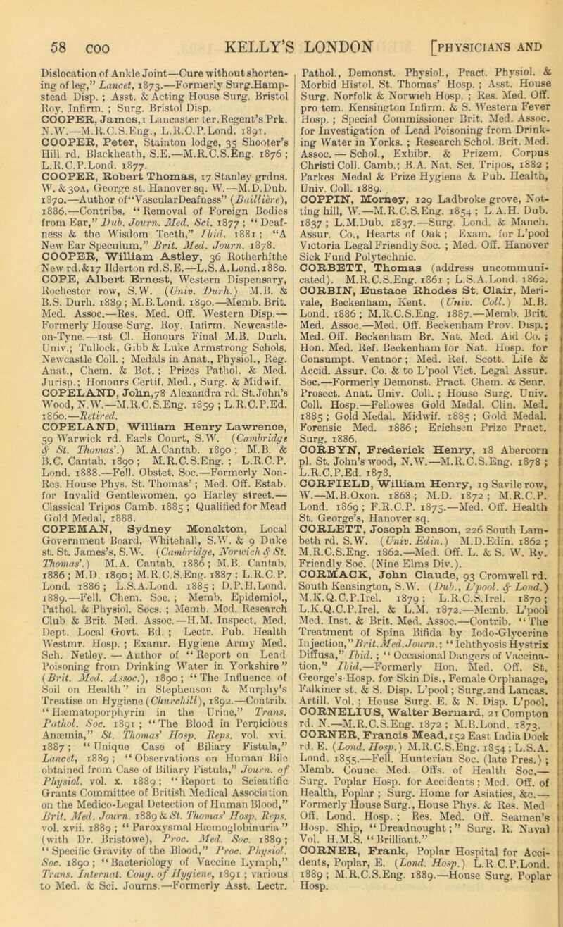 Dislocation of Ankle Joint—Cure without shorten- ing of leg,” Lancet, 1873.—Formerly Surg.Hamp- stead Disp. ; Asst. & Acting House Surg. Bristol Roy. Infirm. ; Surg. Bristol Disp. COOPER, James, 1 Lancaster ter.Regent’s Prk. N.W.—M.R.C.S.Eng., L.R.C.P.Lond. 1891. COOPER, Peter, Stainton lodge, 35 Shooter’s Hill rd. Blaekheath, S.E.—M.R.C.S.Eng. 1876 ; L.R.C.P.Lond. 1877. COOPER, Robert Thomas, 17 Stanley grdns. W. &30A, George st. Hanover sq. W.—M.D.Dub. 1870.—Author of“VascularDeafness” (Bailliere), 1886.—Contribs. “Removal of Foreign Bodies from Ear,” Dub. Journ. Med. Sci. 1877 ; “ Deaf- ness & the Wisdom Teeth,” I hid. 1881 ; “A New Ear Speculum,” Brit. Med. Journ. 1878. COOPER, William Astley, 36 Rotherhithe New rd.&i7 Ilderton rd.S.E.—L.S. A.Lond. 1880. COPE, Albert Ernest, Western Dispensary, Rochester row, S.W. (Univ. Durli.) M.B. & B.S. Durh. 1889 ; M.B.Lond. 1890.—-Merab. Brit. Med. Assoc.—Res. Med. Off, Western Disp.— Formerly House Surg. Roy. Infirm. Newcastle- on-Tyne.—1st Cl. Honours Final M.B. Durh. Univ.; Tullock, Gibb & Luke Armstrong Schols. Newcastle Coll. ; Medals in Anat., Physiol., Reg. Anat., Chem. & Bot. ; Prizes Pathol. & Med. Jurisp.; Honours Certif. Med., Surg. & Midwif. COPELAND, John,78 Alexandra rd. St.John’s Wood, N.W.—M.R.C.S.Eng. 1859 ; L.R.C.P.Ed. i860.—Retired. COPELAND, William Henry Lawrence, 59 Warwick rd. Earls Court, S.W. (Cambridge <Sf St. Thomas'.) M.A.Cantab. 1890 ; M.B. & B.C. Cantab. 1890; M.R.C.S.Eng. ; L.R.C.P. Lond. 1888.—Fell. Obstet. Soc.—Formerly Non- Res. House Phys. St. Thomas’ ; Med. Off. Estab. for Invalid Gentlewomen, 90 Harley street.— Classical Tripos Camb. 1885 ; Qualified for Mead Gold Medal, 1888. COPE MAN, Sydney Monckton, Local Government Board, Whitehall, S.W. & 9 Duke st. St. James’s, S.W. (Cambridge, Norwich St. Thomas'.) M.A. Cantab. 1886; M.B. Cantab. 1886 ; M.D. 1890; M.R.C.S.Eng. 1887 ; L.R.C.P. Lond. 1886 ; L.S.A.Lond. 1885 ; D.P.H.Lond. 1889.—Fell. Chem. Soc. ; Memb. Epidemiol., Pathol. & Physiol. Socs. ; Memb. Med. Research Club & Brit. Med. Assoc.—H.M. Inspect. Med. Dept. Local Govt. Bd. ; Lectr. Pub. Health Westmr. Hosp. ; Examr. Hygiene Army Med. Sch. Netley.—Author of “ Report on Lead Poisoning from Drinking Water in Yorkshire ” (Brit. Med. Assoc.), 1890; “The Influence of Soil on Health” in Stephenson & Murphy’s Treatise on Hygiene (Churchill), 1892.—Contrib. “ Hsematoporphyrin in the Urine,” Trans. Pathol. Soc. 1891; “The Blood in Pernicious Anaemia,” St. Thomas' Hosp. Reps. vol. xvi. 1887 ; “ Unique Case of Biliary Fistula,” Lancet, 1889; “Observations on Human Bile obtained from Case of Biliary Fistula,” Journ. of Physiol, vol. x. 1889; “Report to Scientific Grants Committee of British Medical Association on the Medico-Legal Detection of Human Blood,” Brit. Med. Journ. 1889 & St. Thomas' Hosp. Reps. vol. xvii. 1889 ; “ Paroxysmal Haemoglobinuria ” (with Dr. Bristowe), Proc. Med. Soc. 1889; “ Specific Gravity of the Blood,” Proc. Physiol. Soc. 1890; “Bacteriology of Vaccine Lymph,” Trans. Internet. Cong, of Hygiene, 1891 ; various to Med. & Sci. Journs.—Formerly Asst. Lectr. Pathol., Demonst. Physiol., Pract. Physiol. & Morbid Histol. St. Thomas’ Hosp. ; Asst. House Surg. Norfolk & Norwich Hosp. ; Res. Med. Off. pro tern. Kensington Infirm. & S. Western Fever Hosp. ; Special Commissioner Brit. Med. Assoc, for Investigation of Lead Poisoning from Drink- ing Water in Yorks. ; Research Schol. Brit. Med. Assoc. — Schol., Exhibr. & Prizem. Corpus ChristiColl. Camb.; B.A. Nat. Sci. Tripos, 1882 ; Parkes Medal & Prize Hygiene & Pub. Health, Univ. Coll. 1889. COPPIN, Momey, 129 Ladbroke grove, Not- ting hill, W.—M.R.C.S.Eng. 1854 ; L.A.H. Dub. 1837; L.M.Dub. 1837.—Surg. Lond. & Manch. Assur. Co., Hearts of Oak; Exam, for L’pool Victoria Legal Friendly Soc. ; Med. Off. Hanover Sick Fund Polytechnic. CORBETT, Thomas (address uncommuni- cated). M.R.C.S.Eng. 1861 ; L.S.A.Lond. 1862. CORBIN, Eustace Rhodes St. Clair, Meri- vale, Beckenham, Kent. (Univ. Coll.) M.B. Lond. 1886 ; M.R.C.S.Eng. 1887.—Memb. Brit. Med. Assoc.—Med. Off. Beckenham Prov. Disp.; Med. Off. Beckenham Br. Nat. Med. Aid Co. ; Hon. Med. Ref. Beckenham for Nat. Hosp. for Consumpt. Ventnor; Med. Ref. Scott. Life & Accid. Assur. Co. & to L’pool Viet. Legal Assur. Soc.—Formerly Demonst. Pract. Chem. & Senr. Prosect. Anat. Univ. Coll. ; House Surg. Univ. Coll. Hosp.—Fellowes Gold Medal. Clin. Med. 1885 ; Gold Medal. Midwif. 1885 ; Gold Medal. Forensic Med. 1886; Erichsen Prize Pract. Surg. 1886. CORBYN, Frederick Henry, 18 Abercorn pi. St. John’s wood, N.W.—M.R.C.S.Eng. 1878 ; L. R.C.P.Ed. 1878. CORFIELD, William Henry, 19 Savilerow, W.—M.B.Oxon. 1868; M.D. 1872; M.R.C.P. Lond. 1869 ; F.R.C.P. 1875.—Med. Off. Health St. George’s, Hanover sq. CORLETT, Joseph Benson, 226 South Lam- beth rd. S.W. (Univ. Edin.) M.D.Edin. 1862; M. R.C.S.Eng. 1862.—Med. Off. L. & S. W. Ry. Friendly Soc. (Nine Elms Div.). CORMACK, John Claude, 93 Cromwell rd. South Kensington, S.W. (Dub., L'pool. fy Lond.) M.K.Q.C.P.Irel. 1879; L.R.C.S.Irel. 1870; L.K.Q.C.P.Irel. & L.M. 1872.—Memb. L’pool Med. Inst. & Brit. Med. Assoc.—Contrib. “The Treatment of Spina Bifida by Iodo-Glycerine Injection, Brit.Med. Journ.’, “ Ichthj’osis Hystrix Diffusa,” Ibid. ; “ Occasional Dangers of Vaccina- tion,” Ibid.—Formerly Hon. Med. Off. St. George’s Hosp. for Skin Dis., Female Orphanage, Falkiner st. & S. Disp. L’pool; Surg. 2nd Lancas. Art-ill. Vol. ; House Surg. E. & N. Disp. L’pool. CORNELIUS, Walter Bernard, 21 Compton rd. N.—M.R.C.S.Eng. 1872 ; M.B.Lond. 1873. CORNER, Francis Mead, 152 East India Dock rd. E. (Load. Hosp.) M.R.C.S.Eng. 1854; L.S.A. Lond. 1855.—Fell. Hunterian Soc. (late Pres.) ; Memb. Counc. Med. Offs, of Health Soc.— Surg. Poplar Hosp. for Accidents; Med. Off. of Health, Poplar ; Surg. Home for Asiatics, &c.— Formerly House Surg., House Phys. & Res. Med Off. Lond. Hosp. ; Res. Med. Off. Seamen’s Hosp. Ship, “Dreadnought;” Surg. R. Naval Vol. H.M.S. “Brilliant.” CORNER, Frank, Poplar Hospital for Acci- dents, Poplar, E. (Lond. Hosp.) L.R.C.P.Lond. 1889 ; M.R.C.S.Eng. 1889.—House Surg. Poplar Hosp.