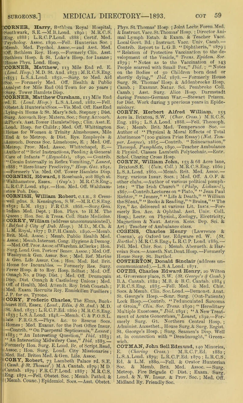 CORNER, Harry, Bethlom Royal Hospital, Southwark, S.E.—M.B.Lond. 1890; M.R.C.S. _Eng. 1888; L.R.C.P.Lond. 1888 ; Certif. Med. Tsycholog. Assoc. 1890.—Fell. Hunterian Soc. ; 'Memb. Med. Psychol. Assoc.—2nd Asst. Med. Off. Bethlem Roy. IIosp.—Formerly Clin. Asst. rBethlem Hosp. & St. Luke’s Hosp. for Insane ; :House Phys. Lond. Hosp. XORNER, Matthew, 113 Mile End rd. E. (Lond. Hosp.) M.D. St. And. 1853 ; M.R.C.S.Eng. ;i8S3 ; L.S.A.Lond. 1852.—Surg. to Med. Aid •Soc. — Formerly Med. Off. Health & Public ’Analyst for Mile End Old Town for 20 years ; •Surg. Tower Hamlets Disp. XORNER, MatthewCursham, ii3Mile End ■rd. E. (Lond. Hosp.) L.S.A.Lond. 1882.—Fell. Obstet.& HunterianSocs.—Vis.Med. Off. EastEnd Lying-in Home & St. Mary’s Sch. Stepney ; Dist. •Surg. Accouch.Roy. Matern.Soc.; Surg. Aceouch. ;&Phvs’s. Asst. Tower HamletsDisp.; Clin. Asst.E. Lond. Hosp. for Childr.; Med. Off. Whittington House for Women & Trinity Almshouses, Mile •End & to Metrop. & Dist. Rys. Employes & .'Accouch. Dorcas Soc. Limehouse, E. ; Med. Off. •Metrop. Prov. Med. Assoc. Whitechapel, E.— (Authorof “Brief Instructions, Feeding & General Care of Infants ” (Reynolds), 1890.—Contrib. “ Cocain Internally in Reflex Vomiting,” Lancet, 1888 ; “ Hereditary Proclivity,” Hosp. Gaz. 1891. —Formerly Vis. Med. Off. Tower Hamlets Disp. t! CORNISH, Edward, 8 Rosebank, 208 High st. Walthamstow, Essex. (Guy's.) M.R.C.S.Eng., L.R.C.P.Lond. 1891.—Hon. Med. Off. Waltham- stow Pub. Disp. CORNISH, William Robert, c.i.e., 8 Cress- well gdns. S. Kensington, S.W.—M.R.C.S.Eng. 1852; L.M. 1853; F.R C.S. 1868.—Surg.Gen. Indian Med. Dept. ; Hon. Phys. to II.M. The Queen ; Hon. Sec. & Treas. Coll. State Medicine. CORRY, William (address uncommunicated). (Belfast § City of Dub. Hosp.) M.D., M.Ch. & L.M. Royal, 1877 ! D.P.H.Camb. 1890.—Memb. Brit. Med. Assoc. ; Memb. Public Health Med. Assoc.; Memb.Internat. Cong. Hygiene & Demog. —Med. Off. Prov. Assoc.ofWarehm.&Clerks ; Hon. Surg.Lond.Gen. Porters’ Benev. Assoc.; Med.Off. Wesleyan & Gen. Assur. Soc. ; Med. Ref. Marine & Gen. Life Assur. Cos. ; Hon. Med. Ref. Brit. Home for Incurables. — Formerly Res Suro\ Fever Hosp. & to Roy. Hosp. Belfast; Med. Off. Omagh No. 2 Disp. Dist. ; Med. Off. Drumquin Disp. Dist. Omagh & Castlederg Unions ; Med. Off. of Health, Med. Attendt. Roy. Irish Constab.; Med. Exam. Recruits Roy. Enniskillen Fusiliers ; J. P. for co. Tyrone. CORY, Frederic Charles, The Elms, Buck- hurst Hill, Essex. (Lond., Edin. f St. And.) M.D St. And. 1853 ; L.R.C.P.Ed. i860 ; M.R.C.S.Eno-! 1853 ; L.S.A.Lond. 1848.—Memb. C. & F.O.S.L. -late F.R.G.S.—Phys. &c. to Rescue Socs. Homes ; Med. Examr. for the Post Office Insur. —Contrib. “ On Puerperal Septicaemia,” Lancet; 1883; “An Interesting Question,” Ibid. 1883; “ An Interesting Midwifery Case,” Ibid. 1883.— Formerly Hon. Surg. E.Lond. Br. of Script.Read. Assoc. ; Hon. Surg. Lond. City Missionaries • Med. Ref. Briton Med. &Gen. Life. Assoc. CORY, Robert, 73 Lambeth Palace rd. S.E. (Camb. fy St. Thomas'.) M. A. Cantab. 1879 I M D Cantab. 1879 ; F.R.C.P.Lond. 1887; M.R.C.S Eng. 1871—Fell. Obstet. Soc. ; Memb. Pathol. & (Memb. Counc.) Epidemiol. Socs.—Asst. Obstet. Phys. St.Thomas’ Hosp ; Joint Lectr.Foren.Med. & Instruct. Vacc.St.Thomas’ Hosp. ; Director Ani- mal Lymph Estab. & Exam. & Teacher Vacc. Local Govt. Bd. ; Instruct. Vacc. Univ. Camb.— Contrib. Report to L.G.B. “Diphtheria,” 1879; “ Relation of Protective Vaccination to the de- velopment of the Vesicle,” Trans. Epidem. Soc. 1879 ’< “ Notes as to the Vaccination of 143 People scarred with Small Pox,” Ibid. ; “ Notes on the Bodies of 50 Children born dead or shortly dying,” Ibid. 1878. — Formerly House Surg. St. Thomas’ Hosp. & Addenbrocke Hosp. Camb. ; Examnr. Natur. Sci. Pembroke Coll. Camb. ; Asst. Surg. Alice Hosp. Darmstadt during Franco-German War.—Stewart Prizem. for Dist. Work during 3 previous years in Epide- miology. CORYN, Herbert Alfred William, 153 Acre la. Brixton, S.W. (Char. Cross.) M.R.C.S. Eng. 1889; L.S.A.Lond. 1888.—Fell. Theosoph. Soc. ; Memb. Brit. Mod. Temperance Soc. — Author of “Physical & Moral Effects of Total Abstinence ” (100 guinea Prize Essay) (Nat. Tem- per. League), 1885.—Contrib. “ Reincarnation,” Theosoph. Pamphlets, 1890.—Teacher Ambulance & Physiol. Classes Lambeth Polytechnic.—Entr. Schol. Charing Cross Hosp. CORYN, William John, 153 & 68 Acre lane, BrixtonS.E. (Univ. Coll.) M.R.C.S.Eng. i860; L.S.A.Lond. i860.—Memb. Brit. Med. Assoc.— Surg. various Insur. Socs. ; Med. Off. A.O.F. & other clubs.—Author of various political pamph- lets ; “The Irish Church” (Philp, Liskeard), 1867.—Contrib.Lectures on “ Plato,” “ Jean Paul Richter,” “ Jenner,” “Life & Death,” “William the Silent,” “ Books & Reading,” “ Brains,” “ The Eye,” &c. delivered at various Lit. Insts.—For- merly Res. Acc. & Ophthal. Asst. Univ. Coll. Hosp.; Lectr. on Physiol., Zoology, Electricity, Magnetism & Naut. Astron. Kens. Dep. Sci. & Art; Teacher of Ambulance class. COSENS, Charles Henry (Lawrence & Cosens), 49 Oxford ter. Edgware rd. W. (St. Darthol.) M.R.C.S.Eng.* L.R.C.P. Lond. 1889.— Fell. Med. Chir. Soc. ; Memb. Aberneth. & Har- veian Socs.—Anaesth.Nat. Dent. Hosp.—Formerly House Surg. St. Barthol. COSTERTON, Donald Sinclair (address un- communicated).—L.S. A.Lond. 1871. COTES, Charles Edward Henry, 20 Wilton st. Grosvenor place, S.W. (St. George's § Camb.) B.A. Cantab. 1882; M.B. & B.C. Cantab. 1884; F.R.C.S.Eng. 1885.—Fell. Med. & Med. Chir. Socs. &Memb. Clin. Soc.Lond.—Demonst. Anat. St. George’s IIosp.—Senr. Surg. (Out-Patients) Lock Hosp.—Contrib. “ Pedunculated Sarcoma of Groin,” Clin. Soc. Trans. 1890; “ Hereditary Multiple Exostoses,” Ibid. 1891 ; “ A New Treat- ment of Acute Gonorrhoea,” Lancet, 1892.—For- merly Surg. Gt. Northern Central Hosp. ; Administ. Anaesthet., House Surg.& Surg. Regist. St. George’s Hosp. ; Surg. Seamen’s Disp. Well st. in connection with “ Dreadnought,” Green- wich. COTMAN, John Sell Edmund, 140 Minories, E. (Charing Cross.) M.R.C.I’.Ed. 1882; L.S.A.Lond. 1879; L.R.C.P.Ed. 1879 ; L.R.C.S. Ed. & L.M. 1880.—Fell. & Orator Hunterian Soc. & Memb. Brit. Med. Assoc. — Surg. Metrop. Fire Brigade C Dist. ; Exam. Surg. Lond. & N. W. Insur. & Prov. Soc.; Med. Off. Midland Ry. Friendly Soc.