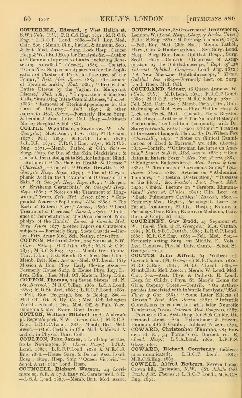COTTERELL, Edward, 5 West Halkin st. S.W.(Univ. Coll.) F.R.C.S.Eng. 1891 ;M.R.C.S. Eng. ; L.R.C. P. Lond. 1880.—Fell. Roy. Med. Ghir. Soc. ; Memb. Clin., Pathol. & Anatom. Socs. & Brit. Med. Assoc.—Surg. Lock Hosp., Cancer Hosp.&West End Hosp.for Paralysis &c.—Author of “ Common Injuries to Limbs, including Bone- setting so-called” (Lewis), 1885. — Contrib. “ On a New Suspension Apparatus for the Appli- cation of Plaster of Paris in Fractures of the Femur,” Hr it. Med. Journ. 1885; “Treatment of Sprained Ankle,” Ibid. 1885; “Removal of Entire Uterus by the Vagina for Malignant Disease,” Ibid. 1887 ; “ Suppuration of Mastoid Cells, Simulating Intra-Cranial Abscess,” lancet, 1886; “Removal of Uterine Appendages for the Cure of Insanity,” Ibid. 1891 ; & other papers to Med. Journ.—Formerly House Surg. & Demonst. Anat. Univ. Coll. Hosp.—Atkinson Morley Surgical Schol. 1881. COTTLE, Wyndham, 3 Savile row, W. (St. George’s.) M.A.Oxon. ; B.A. 1868; M.B. Oxon. 1877; M.D. 1883 ; M.R.C.P. Lond. 1878 ; L.R.C.P. 1871; F.R.C.S.Eng. 1876; M.R.C.S. Eng. 1871.—Memb. Pathol. & Clin. Socs.— Surg. Hosp. for Dis. of the Skin, Blackfriars ; & Consult. Dermatologist to Sch.for Indigent Blind. —Author of “ The Hair in Health & Disease ” (Churchill).—Contrib. “Warty Growths,” St. George’s Hosp. Reps. 1879; “Use of Chryso- phanic Acid in the Treatment of Diseases of the Skin,” St. George’s Hosp. Reps. 1879 ; “ Herpes, or Erythema Gestationis,” St. George’s Hosp. Reps. 1880 ; “ Notes on the Treatment of Ring- worm,” Trans. Brit. Med. Assoc. 1879 ; “ Con- genital Neurotic Papilloma,” Ibid. 1880 ; “ The Rash of Enteric Fever,”Lancet, 1876; “Local Treatment of Psoriasis,” Lancet, 1876 ; “ Influ- ence of Temperature on the Occurrence of Pom- pholyx of the Hands,” Lancet fy Canada Med. Surg. Journ. 1877, & other Papers on Cutaneous subjects.— Formerly Surg. Scots Guards.—Her- bert Prize Army Med. Sch. Netley, 1871-1872. COTTON, HoUand John, 109 Sloanest. S.W. (Univ. Edin.) M.D.Edin. 1876; M.B. & C.M. 1874; M.R.C.S.Eng. 1874.—Memb. Gen. Counc. Univ. Edin. ; Ext. Memb. Roy. Med. Soc.Edin. ; Memb. Brit. Med. Assoc.—Med. Off. Lond. City Mission & Hon. Phys. Early Closing Assoc.— Formerly House Surg. & House Phys. Roy. In- firm. Edin. ; Res. Med. Off. Matern. Hosp. Edin. COTTON, Thomas, 214 Seven Sisters' rd. N. (St. Barthol.) M.R.C.S.Eng. i860 ; L.S.A.Lond. i860; M.D.St. And. 1861 ; L.R.C.P.Lond. 1862. —Fell. Roy. Geograph. Soc. & Geolog. Soc.— Med. Off. Gt. N. Ry. Co. ; Med. Off. Islington Workh. Schools; Dist. Med. Off. & Pub. Vacc. Islington & Med. Exam. Govt. Insur. COTTON, William Mitchell, 10 St. Andrew’s pi. Regent’s park, N.W. (Univ. Coll.) M.R.C.S. Eng., L.R.C.P.Lond. 1888.—Memb. Brit. Med. Assoc.—1st cl. Certifs. in Clin. Med. & Midwif. & 2nd cl. in Physiol. Univ. Coll. COULTON, John James, 1 Lordship terrace, Stoke Newington, N. (Lond. Hosp.) L.S.A. Lond. 1887; L.R.C.P.Lond. 1888 & M.R.C.S. Eng. 1888.—House Surg. & Dental Asst. Lond. Hosp. ; Surg. Hosp. Ship “ Queen Victoria.”— Schol. Anat. 1885 Lond. Hosp. COUNCELL, Richard Watson, 44 Lorri- more sq. S.E. & 87 Albany rd. Camberwell, S.E. —L.S.A. Lond. 1887.—Memb. Brit. Med. Assoc. COUPER, John, 80 Grosvenor st. Grosvenor sq. London, W.(Lond. Hosp., Glasg. fy Berlin Univs.) F.R.C.S.Eng. 1861 ; M.D.Glasg. (honours) 1858. —Fell. Roy. Med. Chir. Soc. ; Memb. Pathol., Harv., Clin. & Hunterian Socs.—Sen. Surg. Lond. Hosp. ; Surg. Roy. Load. Ophthal. Hosp. ; Surg. Scott. Hosp.—Contrib. “ Diagnosis of Astig- matism by the Ophthalmoscope,” Rept. of 4th Internal. Ophthal. Congress, Lond. Aug. 1872 ; “A New Magazine Ophthalmoscope,” Trans. Ophthal. Soc. 1883.—Formerly Lect. on Surg. Lond. Hosp. Med. Coll. COUPLAND, Sidney, 16 Queen Anne st. W. (Univ. Coll.) M.D.Lond. 1874 ; F.R.C.P.Lond. 1880 ; M.R.C.P. 1875 ; M.R.C.S.Eng. 1871.— Fell. Med. Chir. Soc. ; Memb. Path., Clin., Oph- thalmolog. & Med. Socs.—Phys. Middlx. Hosp. & Lect. on Pract. Med. ; Consult. Phys. Royston Cott. Hosp.—Author of “ The Natural History of Pneumonia,” 2nd edition (conjointly with Dr. Sturges)(Smith,Elder),j8go ; Editor of “ Treatise of Diseases of Lungs & Pleura,”by Dr. Wilson Fox (Churchill), 1892; “Notes on Clinical Exami- nation of Blood & Excreta,” 3rd edit. (Lewis), 1892.—Contrib. “ Gulstonian Lectures on Anae- mia,” Lancet & Brit. Med. Journ. 1881; “Cold Baths in Enteric Fever,” Med. Soc. Procs. 1885 ; “ Malignant Endocarditis,” Med. Times fy Gaz. 1882 ; “ Thrombosis of Cavernous Sinus,” Opli- thalm. Trans. 1887.—Articles on “Abdominal Tumours,” “ Intestinal Obstruction,” “ Diseases of the Blood,” &c. Fowler’s Bid. Pract. Med. 1890 ; Clinical Lecture on “ Cerebral Rheuma- tism,” Internal. Clinics, 1892; Clin. Lect. on “Basic Pulmonary Cavities” (Lancet), 1892.— < Formerly Med. Regist., Pathologist, Lectr. on Pathol. Anatomy, Middx. Hosp. ; Examr. in Pathology,Univ.Edin.; Examr. in Medicine, Univ. Durh. & Conjt. Bd. Eng. COURTNEY, Guy Budd, 47 Seymour st. W. (Camb. Univ. $ St. George's.) M.A. Cantab. 1888; M.B.&B.C.Cantab. 1889; L.R.C.P.Lond. 1889; M.R.C.S.Eng. 1889.—Fell. Med. Soc.— ! Formerly Acting Surg. 1st Middlx. E. Vols. ; Asst. Demonst. Physiol. Univ. Camb.—Schol. St. George’s Hosp. COUTTS, John Alfred. 64 Welbeck st. Cavendish sq. (St. George’s.) M.B.Cantab. 1882; M.R.C.S.Eng. 1881 ; M.R.C.P.Lond. 1884.— Memb. Brit. Med. Assoc. ; Memb. W. Lond. Med. Chir. Soc.—Asst. Phys. & Pathgst. E. Lond. ) Hosp. for Childr. ; Phys. St. Mary’s Home for Girls, Stepney Green.—Contrib. “ On Arthro- I patliies Associated with Infantile Paralysis, Med. Times Gaz. 1885; “Some Later Effects of Rickets,” Brit. Med. Journ. 1887; “Infantile j Convulsions in connection with later Neurotic Tendencies,Trans. Internat.Med. Congress, 1887. —Formerly Clin. Asst. Hosp. for Sick Childr. Gt. Ormond street.—Sen. Exhibitioner & Prizem. j Emmanuel Coll. Camb. ; Hubbard Prizem. 1875. COWARD, Christopher Thomas, 284 Bur- i dett rd. E. ; 53 Turner’s rd. Burdett rd. E. (Lond. Hosp.) L.S.A.Lond. i860; L.F.P.S. Glasg. 1861. COWARD, Richard Courtenay (address 1 uncommunicated). L.R.C.P. Lond. 1883 ; M.R.C.S.Eng. 1883. COWELL, Alfred Rodgers, Nevern house, ! Crown hill, Harlesden, N.W. (St. John’s Coll. | Camb. <§• St. Thomas’.) L.R.C.P.Lond., M.R.C.S. Eng. 1891.
