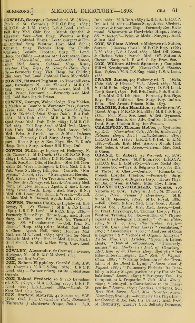 COWELL, Georgre,3 Cavendish pi. W. (Birm., Paris # St. George’s.) F.R.C.S.Eng. 1867 ; (M.R.C.S. & L.M. 1858; L.S.A.Lond. 1858.— (Fell. Roy. Med. Chir. Soc. ; Memb. Ophthal. & Harveian Socs.—Sen. Surg. Westmr. & Roy. Westmr. Ophthal. Hosps. ; Lectr. Surgery & Clin. .& Ophthal. Surg. Westmr. Hosp. Med. Schl. ; • Consult. Surg. Victoria Hosp. for Childr. • Chelsea; Consult. Ophthal. Surg. E. Lond. Hosp. for Childr.—Author of “ Lectures on Cata- ract” (Macmillan), 1883.—Contrib. Lancet, Brit. Med. Journ., Ophthal. Hosp. Reps., Westmr. Hosp. Reps., St. George’s Hosp. Reps. . 8fc.— Formerly Surg. Viet. Hosp. for Childr. ; • Clin. Asst. Roy. Lond. Ophthal. Hosp. Moorfields. iCOWEN, Edward Ingham, 10 Thornhill cres- cent, Barnsbury, N. (St. Thomas’.) M.R.C.S. lEng. 1882; L.R.C.P.Ed. 1882.—Asst. Med. Off. IH.M. Prison, Pentonville.—Formerly Asst. Med. Off. Cold Bath Fields Prison. iCOWEN, George, Walpole lodge, New Malden, iSt Malden & Coombe & Worcester Park, Surrey. | (Trin. Coll. Bub., Sir P. Bun's, Coombe Lying- in # St. Mark’s Ophthal. Hosps. Bub.) B. A.Dub. 11881; M.D.Dub. 1886; M.B. & B.Ch. 1883; Qual. State Med. Dub. Univ. 1885; L.M.R.C.P. llrel. 1883.—Fell. Roy. Acad, of Med. Irel.; Memb. -Dub. Univ. Biol. Soc., Brit. Med. Assoc., Irish Med. Schs. & Grads’. Assoc. & Med. Defence ! Union.—Formerly Civil Surg. Army Med. De- part. ; House Surg. & Res. Phys. Sir. P. Dun’s Hosp. Dub. ; Surg. Arbour Hill Hosp. Dub. COWEN, Philip, 7 Ingleby rd. Holloway, N. ■ (St. Thomas’.) M.D.Durh. 1882 ; M.R.C.S.Eng. 1864; L.S.A.Lond. 1864; D.P.H.Camb. 1883.— Memb. Soc.Med. Offs, of Health.—Med.Off.Corn- wallis Rd. Workh. Islington & Dist. Med. Off. & Pub. Vacc. St. Mary, Islington.—Contrib. “ Em- pyema,” Lancet, 1877; “ Strangulated Hernia,” Med. Exam. 1877 ; “ On Treatment of Wounds,” Braithwaite’s Retrosp. vol. lxxvii.-Formerly Med. Supt. Islington Infirm. ; Apoth. & Asst. House Surg. Great North. Hosp. ; Asst. Surg. R.N. ; Med. Off. Leominster Union & Workh.—Medall. in Mat. Med. & Chemist. Apoth. Hall, 1863. COWEN, Thomas Philip, 47 Ingleby rd. Hol- loway, N. (St. Thomas’.) M.B. & B.S.Lond. 1891 4 L.R.C.P. Lond.; M.R.C.S. Eng. 1889.— Formerly House Phys., House Surg., Asst. House Surg. & Clin. Asst. Ear Dept. St. Thomas’; •Surg. SS. “Dabulamanzi.” —Coll. Prize St. ‘.Thomas’ Hosp. 1884-5-6-7; Medall. Mat. Med. & Chem. Apoth. Hall, 1886; Honours Mat. Med. 1st. M.B. Lond. 1887 ; Qualified for Mead Medal in Med. 1887 ; Hon. in Med. & For. Med. ; Gold Medall. in Med. & Hon. Surg. Univ. Lond! 1891. - COWLEY, Alexander, 62 Cromwell avenue, Highgate, N.—M.B. & C.M.Aberd. 1883. 1 COX, see Roalfe-Cox. ; COX, Robert Hippisley, Guards’ club, S.W. (St. George’s.) M.R.C.S.Eng. 1879; L.R.C.P. Lond. 1885.—Formerly Surg. 1st Bn. Coldstream I Guards. ' COX. Roland Frederic, 10 & 146 Lewisham ] rd. S.E. (Guy’s.) M.R.C.S.Eng. 1879 ! L.R.C.P. Lond. 1882; L.S.A.Lond. 1882.— Memb. W. I - Kent Med. Chir. Soc. G9X’ Stafford Mouritz, 41 Sloane sq. S.W. (Trin. Coll. Bub., Carmichael Coll., Richmond, I Whitworth # Hardwicke Hosps. Bub.) A.B. Dub. 1887 ; M.B.Dub. 1887 ; L.R.C.S., L.R.C.P. Irel. & L.M. 1887.—House Surg. & Sec. Chelsea, Belgrave & Brompton Disp.—F'ormerly Res. Rich- mond, Whitworth & Hardwicke Hosps. ; Surg. SS. “ Hector.”—Prize. & Medal. Surgery, Anat. & Inst. Med. COX, William Alfred, 2 Mulgraverd. Sutton, Surrey. (Charing Cross.) M.R.C.S.Eng. 1866; L.M. 1867 ; L.S.A.Lond. 1869.—Med. Off. Kens. & Chelsea Schs. ; Paroch. Med. Off. Sutton & Cheam; Surg. to L. B. & S. C. Ry. Prov. Soc. COX, William Alfred Spencer, 5 Campden Hill rd. Kensington, W. (Owens Coll, # Manchr. Roy. Infirm.) M.R.C.S.Eng. 1888; L.S.A.Lond. 1888. CRABB, James, 409 Holloway rd. N. (Edin, Univ. Coll. 8f Vienna.) M.A. Aberd. 1869; M.B. & C.M.Edin. 1875; M.D. 1877; D.P.H.Lond, Conjt.Board, 1890.—Fell.Brit.Instit. Pub.Health. —Dist.Med. Off. Islington.—Formerly Res.Phys. Roy. Hosp. Childn. ; Res. Surg. Roy. Infirm. Edin.—Neil Arnott Prizem. Edin. 1873. CRAIGIE, John Hamilton, 13 Savilerow,W. (Lond. Hosp.) F.R.C.S.Ed. 1881 ; M.R.C.S.Eng. 1864.—Fell. Med. Soc. Lond. & Brit. Gynaecol. Soc. ; Hon. Memb. Soc. Adv. Oral Sci. Boston.— Dent. Surg. Chelsea Hosp. for Women. CRAMPTON, Thomas Hobbs, 30 Myddelton sq. E.C. (Carmichael Coll., Meath, Richmond# Rotunda Hosps. Bub.) L.M.Rotunda, 1879; L.R.C.S.Irel. 1880; L.K.Q.C.P.Irel. & L.M. 1881.—Memb. Brit. Med. Assoc. ; Memb. Irish Med. Schs. & Grad. Assoc.—Prizem. Mat. Med. & Chem. CRANE, C. Albert, 31 Warwick sq. S.W. (Edin.Univ.#Paris.) M.D.Edin.1866 ; L.R.C.P., L.R.C.S.Ed. & L.M. 1865.—Bronze Medal Roy Humane Soc.—Phys. S. Belgravia Disp. for Dis. of Throat & Chest.—Contrib. “Remarks on French Hospital Practice.”—Formerly Surg. Chelsea, Bromp. & Belgrave Disp. ; House Phys. for Dis. of Worn. & Childr. Edin. Roy. Infirm. CRANSTOTJN-CHARLES, Thomas, 106 Victoria st. S.W. (Belfast, Bub., St. Thomas’, Lond., Paris, Vienna # Heidelberg.) M.B. & M.Ch. Queen’s, 1869 ; M.D. Royal, 1880. —Fell. Chem. & Roy. Med. Chir. Socs. ; Memb. Pathol. Soc. ; Memb. Brit. Med. Assoc.—Lect. on Pract. Physiology, St. Thomas’ Hosp. ; Phys. Westmr. Training Coll. &c.—Author of “ Physio- logical & Pathological Chemistry” (Smith, Elder, 1884, & H. C. Lea, Philadelphia, 1885);— Contrib. Univ. Peel Prize Essays “Ventilation,” 1867 ; “ Anaesthetics,” 1868 ; “ Analyses of Coals & Lignites ” & “ Methods of Organic Analysis;” Philos. Mag. 1873 ; Articles, “ Specific & Latent Heats,” “Heat of Combination,” “Thermody- namics,” &c. Mackenzie's Bict. of Chemistry ; Med. Reps, of St. Thomas’ Hosp. 1876-78 ; “ Der Eiter-Untersuchungen, &c.” Zeit. f Physiol. Chem. 1880; “Working Schemata of the Circu- lation of the Blood & Lymph,” Journ. Anat. # Physiol. 1887 ; “Pulmonary Phthisis: Its Cura- bility in Early Stages, particularly by Hot Air In- halations,” Lancet, 1891; “Paraguay Tea: Its Composition & Properties,” Brit. Med. Journ. 1890; “Ichthyol., a Contribution to its Thera- peutics,” Lancet, 1891; Leaders, Critiques, &c., Brit. Med. Journ., Lond. Med. Recorder, Journ. Neurology,Brain,#c.—Formerly Res. Phys.Hosp. for Con tag. & Ac. Feb. Dis. Belfast; Asst. Prof, of Chemistry, Queen’s Coll. Belfast; Demonst.