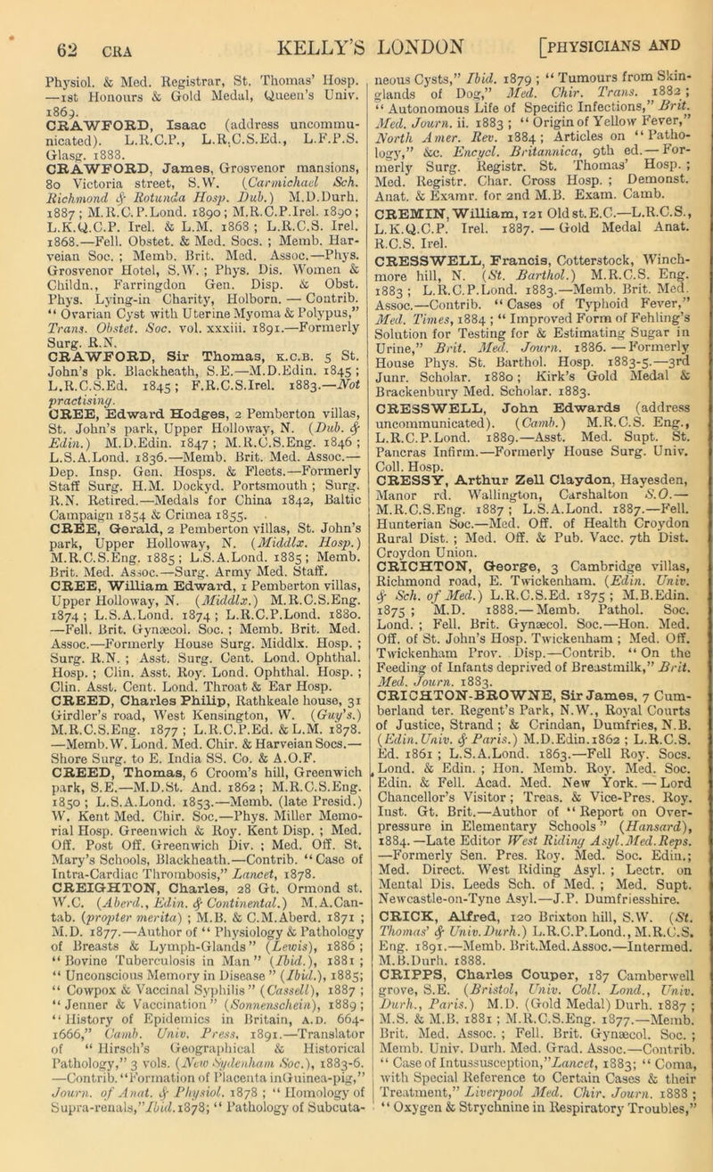 Physiol. & Med. Registrar, St. Thomas’ Hosp. —ist Honours & Gold Medal, Queen’s Univ. 1869. CRAWFORD, Isaac (address uncommu- nicated). L.R.C.P., L.R.C.S.Ed., L.F.P.S. Glasg. 1888. CRAWFORD, James, Grosvenor mansions, 80 Victoria street, S.W. (Carmichael Sch. Richmond Rotunda Hosp. Dub.) M.U.Durh. 1887; M.R.C.P.Lond. 1890; M.R.C.P.Irel. 1890; L.K.Q.C.P. Irel. & L.M. 1868 ; L.R.C.S. Irel. 1868.—Fell. Obstet. & Med. Socs. ; Memb. Har- veian Soc. ; Memb. Brit. Med. Assoc.—Phys. Grosvenor Hotel, S.W. ; Phys. Dis. Women & Childn., Farringdon Gen. Disp. & Obst. Phys. Lying-in Charity, Holborn. — Contrib. “ Ovarian Cyst with Uterine Myoma & Polypus,” Trans. Obstet. Soc. vol. xxxiii. 1891.—Formerly Surg. R.N. CRAWFORD, Sir Thomas, k.c.b. 5 St. John’s pk. Blackheath, S.E.—M.D.Edin. 1845 ; L.R.C.S.Ed. 1845; F.R.C.S.Irel. 1883 .—Hot practising. CREE, Edward Hodges, 2 Pemberton villas, St. John’s park, Upper Holloway, N. (Dub. Edin.) M.D.Edin. 1847; M.lt.C.S.Eng. 1846; L. S.A.Lond. 1836.—Memb. Brit. Med. Assoc.— Dep. Insp. Gen. Hosps. & Fleets.—Formerly Staff Surg. H.M. Dockyd. Portsmouth ; Surg. R.N. Retired.—Medals for China 1842, Baltic Campaign 1854 & Crimea 1855. CREE, Gerald, 2 Pemberton villas, St. John’s park, Upper Holloway, N. (Middlx. Hosp.) M. R.C.S.Eng. 1885; L.S.A.Lond. 1885; Memb. Brit. Med. Assoc.—Surg. Army Med. Staff. CREE, William Edwai-d, 1 Pemberton villas, Upper Holloway, N. (Middlx.) M.R.C.S.Eng. 1874 ; L.S.A.Lond. 1874 ; L.R.C.P.Lond. 1880. —Fell. Brit. Gynaecol. Soc. ; Memb. Brit. Med. Assoc.—Formerly House Surg. Middlx. Hosp. ; Surg. R.N. ; Asst. Surg. Cent. Lond. Ophthal. Hosp. ; Clin. Asst. Roy. Lond. Ophthal. Hosp. ; Clin. Asst. Cent. Lond. Throat & Ear Hosp. CREED, Charles Philip, Rathkeale house, 31 Girdler’s road, West Kensington, W. (Guy’s.) M.R.C.S.Eng. 1877; L.R.C.P.Ed. &L.M. 1878. —Memb.W. Lond. Med. Chir. & Harveian Socs.— Shore Surg. to E. India SS. Co. & A.O.F. CREED, Thomas, 6 Croom’s hill, Greenwich park, S.E.—M.D.St. And. 1862; M.R.C.S.Eng. 1850 ; L.S.A.Lond. 1853.—Memb. (late Presid.) W. Kent Med. Chir. Soc.—Phys. Miller Memo- rial Hosp. Greenwich & Roy. Kent Disp. ; Med. Off. Post Off. Greenwich Div. ; Med. Off. St. Mary’s Schools, Blackheath.—Contrib. “ Case of Intra-Cardiac Thrombosis,” Lancet, 1878. CREIGHTON, Charles, 28 Gt. Ormond st. W.C. (Aberd., Edin. Continental.) M.A.Can- tab. (propter merita) ; M.B. & C.M. Aberd. 1871 ; M.D. 1877.—Author of “ Physiology & Pathology of Breasts & Lymph-Glands ” (Lewis), 1886 ; “Bovine Tuberculosis in Man” (Ibid.), 1881 ; “ Unconscious Memory in Disease ” (Ibid.), 1885; “ Cowpox & Vaccinal Syphilis” (Cassell), 1887 ; “ Jenner & Vaccination” (Sonnenschein), 1889; “History of Epidemics in Britain, a.d. 664- 1666,” Camb. Univ. Press, 1891.—Translator of “ Hirsch’s Geographical & Historical Pathology,” 3 vols. (New Sydenham Soc.), 1883-6. —Contrib. “Formation of Placenta inGuinea-pig,” Journ. of Anat. f Physiol. 1878 ; “ Homology of Supra-renals,”/tu'd.i378; “ Pathology of Subcuta- neous Cysts,” Ibid. 1879 ; “ Tumours from Skin- glands of Dog,” Med. Chir. Trans. 1882 ; “ Autonomous Life of Specific Infections,” Brit. Med. Journ. ii. 1883; “ Origin of Yellow Fever,” North Amer. Rev. 1884; Articles on “Patho- logy,” &c. Encycl. Britannica, 9th ed.— for- merly Surg. Registr. St. Thomas’ Hosp. ; Med. Registr. Char. Cross Hosp. ; Demonst. Anat. & Examr. for 2nd M.B. Exam. Camb. CREMIN, William, 121 Old st.E.C.—L.R.C.S., L.K.Q.C.P. Irel. 1887. — Gold Medal Anat. R.C.S. Irel. CRESSWELL, Francis, Cotterstock, Winch- more hill, N. (St. Barthol.) M.R.C.S. Eng. 1883; L.R.C.P.Lond. 1883.—Memb. Brit. Med. Assoc.—Contrib. “ Cases of Typhoid Fever,” Med. Times, 1884 ; “ Improved Form of Fehling’s Solution for Testing for & Estimating Sugar in Urine,” Brit. Med.. Journ. 1886.—Formerly House Phys. St. Barthol. Hosp. 1883-5.—3rd Junr. Scholar. 1880; Kirk’s Gold Medal & Brackenbury Med. Scholar. 1883. CRESSWELL, John Edwards (address uncommunicated). (Camb.) M.R.C.S. Eng., L. R.C.P.Lond. 1889.—Asst. Med. Supt. St. Pancras Infirm.—Formerly House Surg. Univ. Coll. Hosp. CRESSY, Arthur Zell Claydon, Hayesden, Manor rd. Wallington, Carshalton S.O.— M. R.C.S.Eng. 1887; L.S.A.Lond. 1887.—Fell. Hunterian Soc.—Med. Off. of Health Croydon Rural Dist. ; Med. Off. & Pub. Vacc. 7th Dist. Croydon Union. CRICHTON, George, 3 Cambridge villas, Richmond road, E. Twickenham. (Edin. Univ. Sg Sch. of Med.) L.R.C.S.Ed. 1875; M.B.Edin. 1875 ; M.D. 1888.— Memb. Pathol. Soc. Lond. ; Fell. Brit. Gynaecol. Soc.—Hon. Med. Off. of St. John’s Hosp. Twickenham ; Med. Off. Twickenham Prov. Disp.—Contrib. “ On the Feeding of Infants deprived of Breastmilk,” Brit. Med. Journ. 1883. CRICHTON-BROWNE, Sir James. 7 Cum- berland ter. Regent’s Park, N.W., Royal Courts of Justice, Strand ; & Crindan, Dumfries, N.B. (Edin. Univ. Sg Paris.) M.D.Edin. 1862 ; L.R.C.S. Ed. 1861 ; L.S.A.Lond. 1863.—Fell Roy- Socs. , Lond. & Edin. ; Hon. Memb. Roy. Med. Soc. Edin. & Fell. Acad. Med. New York. — Lord Chancellor’s Visitor; Treas. & Vice-Pres. Roy. Inst. Gt. Brit.—Author of “Report on Over- pressure in Elementary Schools ” (Hansard), 1884.—Late Editor West Riding Asyl.Med.Reps. —Formerly Sen. Pres. Roy. Med. Soc. Edin.; Med. Direct. West Riding Asyl. ; Lectr. on Mental Dis. Leeds Sch. of Med. ; Med. Supt. Newcastle-on-Tyne Asyl.—J.P. Dumfriesshire. CRICK, Alfred, 120 Brixton hill, S.W. (St. Thomas’ Sg Univ.Durh.) L.R.C.P.Lond., M.R.C.S, Eng. 1891.—Memb. Brit.Med.Assoc.—Intermed. M.B.Durh. 1888. CRIPPS, Charles Couper, 187 Camberwell grove, S.E. (Bristol, Univ. Coll. Lond., Univ. Durh., Paris.) M.D. (Gold Medal) Durh. 1887 ; M.S. & M.B. 1881 ; M.R.C.S.Eng. 1877.—Memb. Brit. Med. Assoc. ; Fell. Brit. Gynaecol. Soc. ; Memb. Univ. Durh. Med. Grad. Assoc.—Contrib. “ Case of Intussusception,’’Lancet, 1883; “ Coma, with Special Reference to Certain Cases & their Treatment,” Liverpool Med. Chir. Journ. 1888 ; “ Oxygen & Strychnine in Respiratory Troubles,”