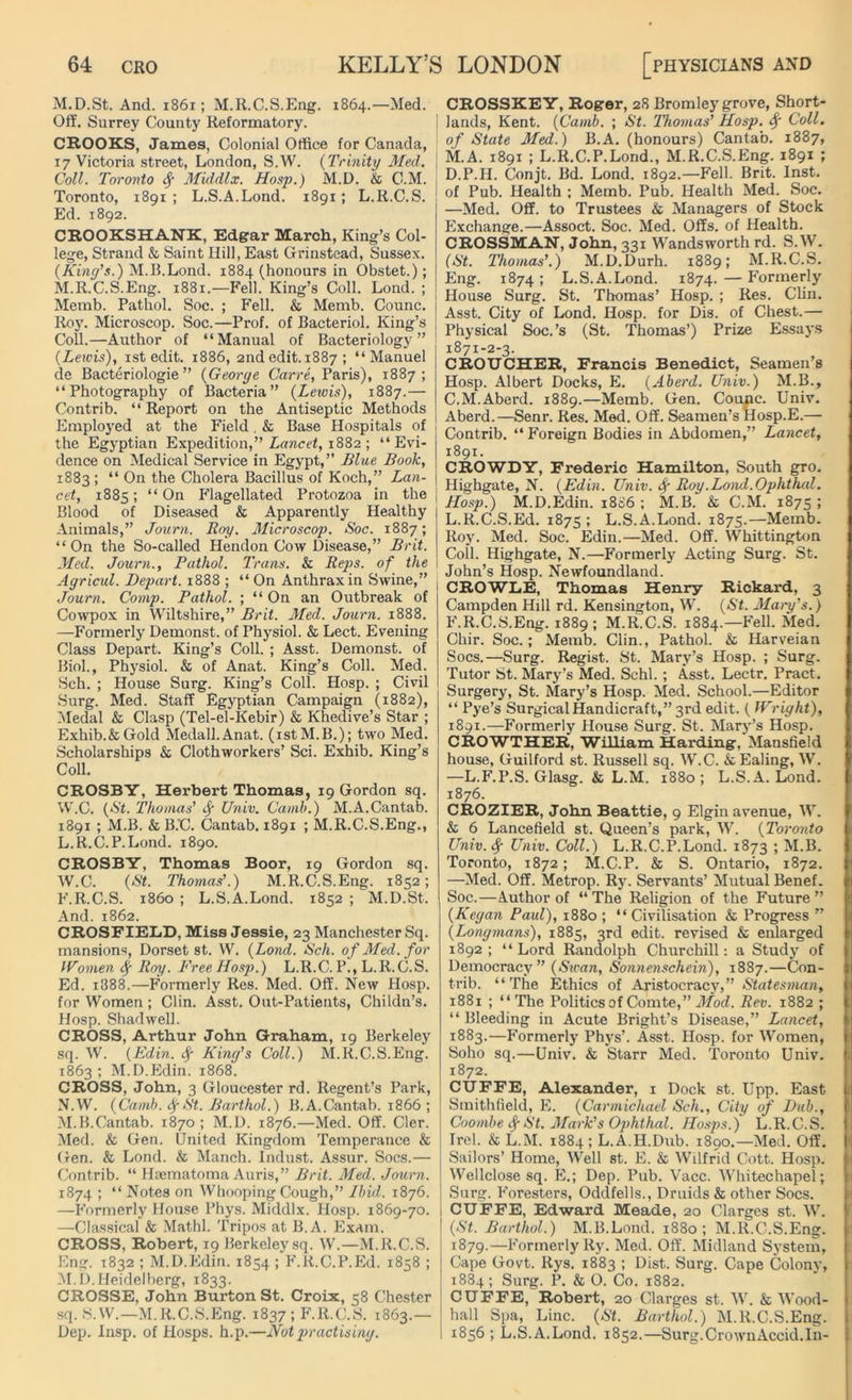 M.D.St. And. 1861; M.R.C.S.Eng. 1864.—Med. Off. Surrey County Reformatory. CROOKS, James, Colonial Office for Canada, 17 Victoria street, London, S.W. (Trinity Med. Coll. Toronto § Middlx. Hosp.) M.D. k C.M. Toronto, 1891; L.S.A.Lond. 1891; L.R.C.S. Ed. 1892. CROOKSHANK, Edgar March, King’s Col- lege, Strand & Saint Hill, East Grinstead, Sussex. (King's.) M.B.Lond. 1884 (honours in Obstet.); M. R.C.S.Eng. 1881.—Fell. King’s Coll. Lond. ; Memb. Pathol. Soc. ; Fell. & Memb. Counc. Roy. Microscop. Soc.—Prof, of Bacteriol. King’s Coll.—Author of “Manual of Bacteriology” (.Leivis), 1 st edit. 1886, 2ndedit.1887 ; “Manuel de Bacteriologie ” (George Carre, Paris), 1887; “Photography of Bacteria” {Lewis), 1887.— Contrib. “ Report on the Antiseptic Methods Employed at the Field. & Base Hospitals of the Egyptian Expedition,” Lancet, 1882 ; “Evi- dence on Medical Service in Egypt,” Blue Book, 1883 ; “ On the Cholera Bacillus of Koch,” Lan- cet, 1885; “On Flagellated Protozoa in the Blood of Diseased & Apparently Healthy | Animals,” Journ. Roy. Microscop. Soc. 1887; “ On the So-called Hendon Cow Disease,” Brit. Med. Journ., Pathol. Trans, k Reps, of the Agricul. Depart. 1888 ; “ On Anthrax in Swine,” Journ. Comp. Pathol. ; “ On an Outbreak of Cowpox in Wiltshire,” Brit. Med. Journ. 1888. —Formerly Demonst. of Physiol. & Lect. Evening Class Depart. King’s Coll. ; Asst. Demonst. of Biol., Physiol. & of Anat. King’s Coll. Med. Sch. ; House Surg. King’s Coll. Hosp. ; Civil Surg. Med. Staff Egyptian Campaign (1882), Medal & Clasp (Tel-el-Kebir) & Khedive’s Star ; Exhib.&Gold Medall.Anat. (istM.B.); two Med. Scholarships & Clothworkers’ Sci. Exhib. King’s Coll. CROSBY, Herbert Thomas, 19 Gordon sq. W.C. {St. Thomas' f Univ. Camh.) M.A.Cantab. 1891 ; M.B. & B.C. Cantab. 1891 ; M.R.C.S.Eng., L. R.C.P.Lond. 1890. CROSBY, Thomas Boor, 19 Gordon sq. W.C. {St. Thomas'.) M.R.C.S.Eng. 1852; F.R.C.S. i860 ; L.S.A.Lond. 1852 ; M.D.St. And. 1862. CROSFIELD, Miss Jessie, 23 Manchester Sq. mansions, Dorset st. W. {Lond. Sch. of Med. for Women fy Roy. Free Hosp.) L.R.C. P., L.R.C.S. Ed. 1888.—Formerly Res. Med. Off. New Hosp. for Women ; Clin. Asst. Out-Patients, Childn’s. Hosp. Shadwell. CROSS, Arthur John Graham, 19 Berkeley sq. W. {Edin. King’s Coll.) M.R.C.S.Eng. 1863; M.D.Edin. 1868. CROSS, John, 3 Gloucester rd. Regent’s Park, N. W. {Camh. St. Barthol.) B.A.Cantab. 1866 ; M. B.Cantab. 1870 ; M.D. 1876.—Med. Off. Cler. Med. & Gen. United Kingdom Temperance & Gen. & Lond. & Manch. Indust. Assur. Socs.— Contrib. “ Haematoma Auris,” Brit. Med. Journ. 1874 ; “ Notes on Whooping Cough,” Ibid. 1876. —Formerly House Phys. Middlx. Hosp. 1869-70. —Classical & Mathl. Tripos at B.A. Exam. CROSS, Robert, 19 Berkeley sq. W.—M.R.C.S. Eng. 1832 ; M.D.Edin. 1854 ; F.R.C.P.Ed. 1838 ; M.D. Heidelberg, 1833. CROSSE, John Burton St. Croix, 58 Chester sq. S.W.—M.R.C.S.Eng. 1837 ; F.R.C.S. 1863.— Dep. Insp. of Hosps. h.p.—Not practising. CROSSKEY, Roger, 28 Bromley grove, Short- I lands, Kent. {Camh. ; St. Thomas' Hosp. fy Coll, of State Med.) B.A. (honours) Cantab. 1887, M.A. 1891 ; L.R.C.P.Lond., M.R.C.S.Eng. 1891 ; D.P.H. Conjt. Bd. Lond. 1892.—Fell. Brit. Inst, of Pub. Health ; Memb. Pub. Health Med. Soc. —Med. Off. to Trustees k Managers of Stock Exchange.—Assoct. Soc. Med. Offs, of Health. CROSSMAN, John, 331 Wandsworth rd. S.W. (St. Thomas'.) M.D.Durh. 1889; M.R.C.S. Eng. 1874; L.S.A.Lond. 1874. — Formerly House Surg. St. Thomas’ Hosp. ; Res. Clin. Asst. City of Lond. Hosp. for Dis. of Chest.— Physical Soc.’s (St. Thomas’) Prize Essays 1871-2-3. CROUCHER, Francis Benedict, Seamen’s Hosp. Albert Docks, E. (Aherd. Univ.) M.B., C.M.Aberd. 1889.—Memb. Gen. Counc. Univ. Aberd.—Senr. Res. Med. Off. Seamen’s ilosp.E.— Contrib. “ Foreign Bodies in Abdomen,” Lancet, 1891. CROWDY, Frederic Hamilton, South gro. Highgate, N. (Edin. Univ. Sf Roy.Lond.Ophthal. Hosp.) M.D.Edin. 18S6 ; M.B. & C.M. 1875 ; L.R.C.S.Ed. 1875 ; L.S.A.Lond. 1875.—Memb. Roy. Med. Soc. Edin.—Med. Off. Whittington Coll. Highgate, N.—Formerly Acting Surg. St. John’s Hosp. Newfoundland. CROWLE, Thomas Henry Rickard, 3 Campden Hill rd. Kensington, W. (St. Mary’s.) F.R.C.S.Eng. 1889; M.R.C.S. 1884.—Fell. Med. Chir. Soc.; Memb. Clin., Pathol. & Harveian Socs.—Surg. Regist. St. Mary’s Hosp. ; Surg. Tutor St. Mary’s Med. Schl.; Asst. Lectr. Pract. Surgery, St. Mary’s Hosp. Med. School.—Editor “ Pye’s Surgical Handicraft,” 3rd edit. ( Wright), 1891.—Formerly House Surg. St. Mary’s Hosp. CROWTHER, William Harding, Mansfield house, Guilford st. Russell sq. W.C. k Ealing, W. —L.F.P.S. Glasg. k L.M. 1880; L.S.A.Lond. 1876. CROZIER, John Beattie, 9 Elgin avenue, W. k 6 Lancefield st. Queen’s park, W. (Toronto Univ.Sf Univ. Coll.) L.R.C.P.Lond. 1873 ; M.B. Toronto, 1872; M.C.P. & S. Ontario, 1872. —Med. Off. Metrop. Ry. Servants’ Mutual Benef. Soc.—Author of “The Religion of the Future” (Kegan Paul), 1880 ; “ Civilisation & Progress ” (Longmans), 1885, 3rd edit, revised & enlarged 1892 ; “ Lord Randolph Churchill: a Study of Democracy” (Swan, Sonnenschein), 1887.—Con- trib. “The Ethics of Aristocracy,” Statesman, 1881 ; “The Politics of Comte,” Mod. Rev. 1882 ; “ Bleeding in Acute Bright’s Disease,” Lancet, 1883.—Formerly Phys’. Asst. Hosp. for Women, Soho sq.—Univ. k Starr Med. Toronto Univ. 1872. CUFFE, Alexander, 1 Dock st. Upp. East Smithfield, E. (Carmichael Sch., City of Dub., Coombe Sf St. Mark’s Ophthal. Hosps.) L.R.C.S. Irel. & L.M. 1884; L.A.H.Dub. 1890.—Med. Off. Sailors’ Home, Well st. E. & Wilfrid Cott. Hosp. Wellclose sq. E.; Dep. Pub. Vacc. Whitechapel; Surg. Foresters, Oddfells., Druids & other Socs. CUFFE, Edward Meade, 20 Clarges st. W. (St. Barthol.) M.B.Lond. 1880; M.R.C.S.Eng. 1879.—Formerly Ry. Med. Off. Midland System, Cape Govt. Rys. 1883 ; Dist. Surg. Cape Colony, 1884; Surg. P. & O. Co. 1882. CUFFE, Robert, 20 Clarges st. W. k Wood- hall Spa, Line. (St. Barthol.) M.R.C.S.Eng. 1856 ; L.S.A.Lond. 1852.—Surg.CrownAccid.In-