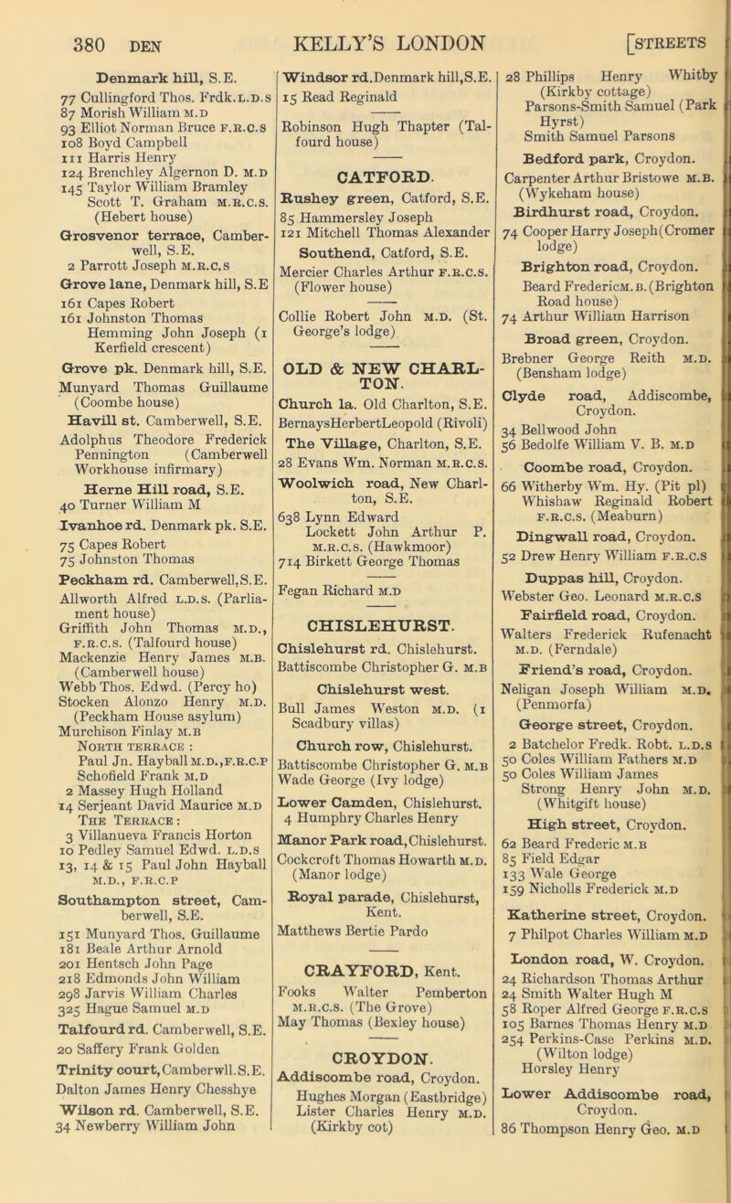 Denmark hill, S.E. 77 Cullingford Thos. Frdk.L.D.s 87 Morish William m.d 93 Elliot Norman Bruce f.r.c.s 108 Boyd Campbell hi Harris Henry 124 Brenchley Algernon D. m.d 145 Taylor William Bramley Scott T. Graham m.r.c.s. (Hebert house) Grosvenor terrace, Camber- well, S.E. 2 Parrott Joseph m.r.c.s Grove lane, Denmark hill, S.E 161 Capes Robert 161 Johnston Thomas Hemming John Joseph (1 Kerfield crescent) Grove pk. Denmark hill, S.E. Munyard Thomas Guillaume (Coombe house) Havill st. Camberwell, S.E. Adolphus Theodore Frederick Pennington (Camberwell Workhouse infirmary) Herne Hill road, S.E. 40 Turner William M Ivanhoe rd. Denmark pk. S.E. 75 Capes Robert 75 Johnston Thomas Peckham rd. Camberwell,S.E. Allworth Alfred l.d.s. (Parlia- ment house) Griffith John Thomas m.d., f.r.c.s. (Talfourd house) Mackenzie Henry James m.b. (Camberwell house) Webb Thos. Edwd. (Percy ho) Stocken Alonzo Henry m.d. (Peckham House asylum) Murchison Finlay m.b North terrace : Paul Jn. HayballM.D.,F.R.c.P Schofield Frank m.d 2 Massey Hugh Holland 14 Serjeant David Maurice m.d The Terrace: 3 Villanueva Francis Horton 10 Pedley Samuel Edwd. l.d.s 13, 14 & 15 Paul John Hayball M.D., F.R.C.P Southampton street, Cam- berwell, S.E. 151 Munyard Thos. Guillaume 181 Beale Arthur Arnold 201 Hentsch John Page 218 Edmonds John William 298 Jarvis William Charles 325 Hague Samuel m.d Talfourd rd. Camberwell, S.E. 20 Saffery Frank Golden Trinity court,Camberwll.S.E. Dalton James Henry Chesshye Wilson rd. Camberwell, S.E. 34 Newberry William John Windsor rd.Denmark hill,S.E. 15 Read Reginald Robinson Hugh Thapter (Tal- fourd house) CATEORD. Rushey green, Catford, S.E. 85 Hammersley Joseph 121 Mitchell Thomas Alexander Southend, Catford, S.E. Mercier Charles Arthur f.r.c.s. (Flower house) Collie Robert John m.d. (St. George’s lodge) OLD & NEW CHARL- TON. Church la. Old Charlton, S.E. BernaysHerbertLeopold (Rivoli) The Village, Charlton, S.E. 28 Evans Wm. Norman m.r.c.s. Woolwich road, New Charl- ton, S.E. 638 Lynn Edward Lockett John Arthur P. m.r.c.s. (Hawkmoor) 714 Birkett George Thomas Fegan Richard m.d CHISLEHURST. Chislehurst rd. Chislehurst. Battiscombe Christopher G. m.b Chislehurst west. Bull James Weston m.d. (i Scadbury villas) Church row, Chislehurst. Battiscombe Christopher G. m.b Wade George (Ivy lodge) Lower Camden, Chislehurst. 4 Humphry Charles Henry Manor Park road, Chislehurst. Cockcroft Thomas Howarth m.d. (Manor lodge) Royal parade, Chislehurst, Kent. Matthews Bertie Pardo CRAYEORD, Kent. Fooks Walter Pemberton m.r.c.s. (The Grove) May Thomas (Bexley house) CROYDON. Addiscombe road, Croydon. Hughes Morgan (Eastbridge) Lister Charles Henry m.d. (Kirkby cot) 28 Phillips Henry Whitby (Kirkby cottage) Parsons-Smith Samuel (Park Hyrst) Smith Samuel Parsons Bedford park, Croydon. Carpenter Arthur Bristowe m.b. (Wykeham house) Birdhurst road, Croydon. 74 Cooper Harry Joseph(Cromer lodge) Brighton road, Croydon. Beard FredericM.B. (Brighton Road house) 74 Arthur William Harrison Broad green, Croydon. Brebner George Reith m.d. (Bensham lodge) Clyde road, Addiscombe, Croydon. 34 Bellwood John 56 Bedolfe William V. B. m.d Coombe road, Croydon. 66 Witherby Wm. Hy. (Pit pi) Whishaw Reginald Robert f.r.c.s. (Meaburn) Dingwall road, Croydon. 52 Drew Henry William f.r.c.s Duppas hill, Croydon. Webster Geo. Leonard m.r.c.s Fairfield road, Croydon. Walters Frederick Rufenacht m.d. (Ferndale) Friend’s road, Croydon. Neligan Joseph William m.d. (Penmorfa) George street, Croydon. 2 Batchelor Fredk. Robt. l.d.s 50 Coles William Fathers m.d 50 Coles William James Strong Henry John m.d. (Whitgift house) High street, Croydon. 62 Beard Frederic xM.b 85 Field Edgar 133 Wale George 159 Nicholls Frederick m.d Katherine street, Croydon. 7 Philpot Charles William m.d London road, W. Croydon. 24 Richardson Thomas Arthur 24 Smith Walter Hugh M 58 Roper Alfred George f.r.c.s 105 Barnes Thomas Henry m.d 254 Perkins-Case Perkins M.D. (Wilton lodge) Horsley Henry Lower Addiscombe Croydon. 86 Thompson Henry Geo. road, M.D