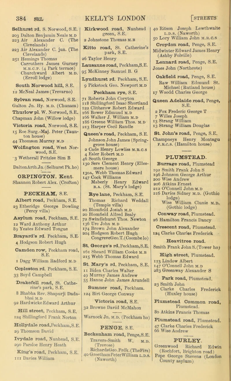 Selhurst rd. S. Norwood, S.E. 203 Dalton Benjamin Neale m.d 223 Air Alexander C. (The Clevelands) 223 Air Alexander C. jun. (The Clevelands) 251 Hemings Thomas Carruthers James Gurney m.r.c.p. (4 Park terrace) Churchward Albert M.D. (Erroll lodge) South Norwood hill, S.E. 12 McNeal James (Trevarno) Sylvan road, Norwood, S.E. Galton Jn. Hy. m.d. (Chunam) Thurlowpl. W. Norwood, S.E. Chapman John (Willow lodge) Victoria road, Norwood, S.E. 15 Roe Surg.-Maj. Peter (Taun- ton house) 44 Thomson Murray m.d Wolfingrton road, West Nor- wood, S.E. • 3 Wetherall Pritzlee Sim B DaltonArth.Jn. (Selhurst Pk.ho) ORPINGTON, Kent. Shannon Robert Alex. (Crofton) PECKHAM, S.E. Albert road, Peckham, S.E. 23 Etheridge George Dowling (Percy villa) Asylum road, Peckham, S.E. 12 Ward Anthony Arthur 89 Yeates Edward Tongue Brayard’s rd. Peckham, S.E- 4 Hodgson Robert Hugh Camden row, Peckham road, S.E. 1 Dagg William Radford m.d Copleston rd. Peckham, S.E. 33 Boyd Campbell Drakefell road, St. Cathe- rine’s park, S.E. 8 Bhabha Rev. Shapurji Dada- bhai m.d 92 Hardwicke Edward Arthur Hill street, Peckham, S.E. 124 Shillingford Frank Norton Hollydale road,Peckham,S.E. 29 Thomson David Ivydale road, Nunhead, S.E. 290 Parsloe Plenry Heath King’s road, Peckham, S.E. hi Davies William Kirkwood road, Nunhead green, S.E. 2 Johnstone Thomas m.b Kitto road, St. Catherine’s park, S.E. 26 Taylor Henry Lausanne road, Peckham,S.E. 95 McKinney Samuel B. G Lyndhurst rd. Peckham, S.E. 9 Pickstock Geo. Newport m.d Peckham rye, S.E. 71 Roberts John Coryton 118 Shillingford Isaac Shortland 122 Clitherow Robert Edward 166 Bower Edmund m.d 166 Walker J. William m.d 186 Greene William Thos. m.d 213 Harper Cecil Randle Queen’s road, Peckham, S.E. Johnson John James (Spring- grove house) 2 Cade Henry Lowliss m.r.c.s 4 Esler Robert m. d 46 South George 130 Sers Clement Henry (Elles- mere house) 130A, Webb Thomas Edward 147 Cock Williams Maberly Henry Edward b.a. (St. Mary’s lodge) Rye lane, Peckham, S.E. Thomas Richard Weddall (Temple villa) 20 Blomfield Josiah m.d 20 Blomfield Alfred Bealy 72 Swindlehurst Thos. Newton 136 Ure John m.d 174 Brown John Alexander 204 Hodgson Robert Hugh CongreveGeo.T. (Coombe lo) St. George’s rd.Peckham,S.E. 161 Sheard William Cooke m.b 215 Webb Thomas Edward St. Mary’s rd. Peckham, S.E. 11 Biden Charles Walter 49 Murray James Andrew 55 Hanne John James Arundell Sumner road, Peckham. 124 Birt George Conway Victoria road, S.E. 32 Browne David McMahon Warnock Jn. m.d. (Peckham ho) PENGE, S.E. Beckenham road, Penge,S.E. Travers-Smith W. m.d. (Trevose) RichardsGeo.Frdk.(TheFirs) 40 GreethamPeterWilliam l.d.s. I (Naworth) 40 Ritson Joseph Lewthwaite l.d.s. (Naworth) 50 Lory William John m.r.c.s Croydon road, Penge, S.E. Midwinter Edward James Henry (Ashby Folville) Lennard road, Penge, S.E. Jones John (Northcote) Oakfield road, Penge, S.E. Raw William Edmund St. Michael (Rutland house) 17 Woodd Charles George Queen Adelaide road, Penge, S.E. 2 Fox Frederic George T 7 Willes Joseph 13 Strang William 13 Strang William Douglas St. John’s road, Penge, S.E. Champneys Henry Montagu f.r.c.s. (Hamilton house) PLUMSTEAD. Burrage road, Plumstead 192 Smith Frank John S 196 Johnson George Arthur 200 Wise Andrew 206 Atkins Ernest 212 O’Connell John m.d 216 Davies Sidney m.d. (Gothic lodge) Wise William Clunie m.d. (Gothic lodge) Conway road, Plumstead. 26 Hamilton Francis Dancy Crescent road, Plumstead. 134 Clarke Charles Frederick Heavitree road. Smith Frank JohnS. (Tower ho) High street, Plumstead. 113 Lindow Albert 147 O’Connell John m.d 283 Greenway Alexander S Park road, Plumstead. 23 Smith John Clarke Charles Frederick (Huxley house) Plumstead Common road, Plumstead. 80 Atkins Francis Thomas Plumstead road, Plumstead. 47 Clarke Charles Frederick 66 Wise Andrew PURLEY. Greenwood Richard Edwin (Rochfort, Brighton road) Pope George Stevens (London County asylum)