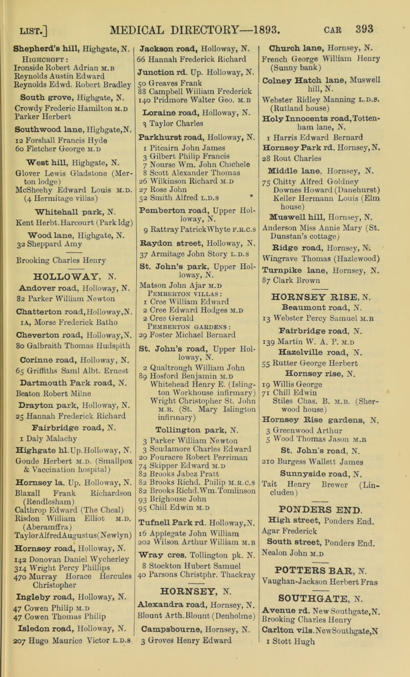 Shepherd’s hill, Highgate, N. Highcroft: Ironside Robert Adrian m. b Reynolds Austin Edward Reynolds Edwd. Robert Bradley South grove, Highgate, N. Crowdy Frederic Hamilton m.d Parker Herbert Southwood lane, Highgate,N. 12 Forshall Francis Hyde 6o Fletcher George m.d West hill, Highgate, N. Glover Lewis Gladstone (Mer- ton lodge) McSheehy Edward Louis m.d. (4 Hermitage villas) Whitehall park, N. Kent Herbt.Harcourt (Park Idg) Wood lane, Highgate, N. 32 Sheppard Amy Brooking Charles Henry HOLLOWAY, N. Andover road, Holloway, N. 82 Parker William Newton Chatterton road,Holloway,N. ia, Morse Frederick Batho Cheverton road, Holloway,N. 80 Galbraith Thomas Hudspith Corinne road, Hollo way, N. 65 Griffiths Sami Albt. Ernest Dartmouth Park road, N. Beaton Robert Milne Drayton park, Holloway, N. 25 Hannah Frederick Richard Fairbridge road, N. 1 Daly Malachy Highgate hi. Up. Holloway, N. Goude Herbert m.d. (Smallpox & Vaccination hospital) Hornsey la. Up. Holloway, N. Blaxall Frank Richardson (Rendlesham) Calthrop Edward (The Cheal) Risdon William Elliot m.d. (Aberamffra) TaylorAlfredAugustus(Newlyn) Hornsey road, Holloway, N. 142 Donovan Daniel Wycherley 314 Wright Percy Phillips 470 Murray Horace Hercules Christopher Ingleby road, Holloway, N. 47 Cowen Philip m.d 47 Cowen Thomas Philip Isledon road, Holloway, N. 207 Hugo Maurice Victor l.d.s Jackson road, Holloway, N. 66 Hannah Frederick Richard Junction rd. Up. Holloway, N. 50 Greaves Frank 88 Campbell William Frederick 140 Pridmore Walter Geo. m.b Loraine road, Holloway, N. 3 Taylor Charles Parkhurst road, Holloway, N. 1 Pitcairn John James 3 Gilbert Philip Francis 7 Nourse Wm. John Chichele 8 Scott Alexander Thomas 26 Wilkinson Richard m.d 27 Rose John 52 Smith Alfred l.d.s Pemberton road, Upper Hol- loway, N. 9 Rattray Patrick Why te f.r.c.s Raydon street, Holloway, N. 37 Armitage John Story l.d.s St. John’s park, Upper Hol- loway, N. Matson John Ajar m.d Pemberton villas : 1 Cree William Edward 2 Cree Edward Hodges m.d 2 Cree Gerald Pemberton gardens: 29 Foster Michael Bernard St. John’s road, Upper Hol- loway, N. 2 Qual trough William John 89 Hosford Benjamin m.d Whitehead Henry E. (Isling- ton Workhouse infirmary) Wright Christopher St. John m.b. (St. Mary Islington infirmary) Tollington park, N. 3 Parker William Newton 3 Scudamore Charles Edward 20 Fouracre Robert Perriman 74 Skipper Edward m.d 82 Brooks Jabez Pratt 82 Brooks Richd. Philip m.r.c.s 82 Brooks Richd. Wm.Tomlinson 93 Brighouse John 95 Chill Edwin m.d Tufnell Park rd. Holloway,N. 16 Applegate John William 202 Wilson Arthur William m.b Wray cres. Tollington pk. N. 8 Stockton Hubert Samuel 40 Parsons Christphr. Thackray HORNSEY, N. Alexandra road, Hornsey, N. Blount Arth.Blount (Denholme) Campsbourne, Hornsey, N. 3 Groves Henry Edward Church lane, Hornsey, N. French George William Henry (Sunny bank) Colney Hatch lane, Muswell hill, N. Webster Ridley Manning l.d.s. (Rutland house) Holy Innocents road, Totten- ham lane, N. 1 Harris Edward Bernard Hornsey Park rd. Hornsey, N. 28 Rout Charles Middle lane, Hornsey, N. 75 Chitty Alfred Goldney Downes Howard (Danehurst) Keller Hermann Louis (Elm house) Muswell hill, Hornsey, N. Anderson Miss Annie Mary (St. Dunstan’s cottage) Ridge road, Hornsey, N. Wingrave Thomas (Hazlewood) Turnpike lane, Hornsey, N. 87 Clark Brown HORNSEY RISE, N. Beaumont road, N. 13 Webster Percy Samuel m.b Fairbridge road, N. 139 Martin W. A. P. m.d HazelviUe road, N. 55 Rutter George Herbert Hornsey rise, N. 19 Willis George 71 Chill Edwin Stiles Chas. B. m.b. (Sher- wood house) Hornsey Rise gardens, N. 3 Greenwood Arthur 5 Wood Thomas Jason m.b St. John's road, N. 210 Burgess Wallett James Sunny side road, N. Tait Henry Brewer (Lin- cluden) PONDERS END. High street, Ponders End. Agar Frederick South street. Ponders End. Nealon John m.d POTTERS BAR, N. Vaughan-Jackson Herbert Fras SOUTHGATE, N. Avenue rd. New Southgate,N. Brooking Charles Henry Carlton vils.NewSouthgate,N 1 Stott Hugh