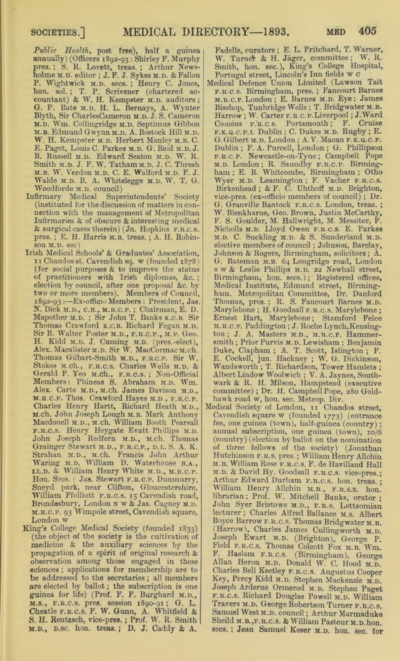 Public Health, post free), half a guinea annually) (Officers 1892-93 : Shirley F. Murphy pres. ; S. R. Lovett, treas. ; Arthur News- holme m.t>. editor ; J. F. J. Sykes m.d. & Fallon P. Wightwick m.d. secs. ; Henry C. Jones, hon. sol. ; T. P. Scrivener (chartered ac- countant) & W. H. Kempster m.d. auditors ; G. P. Bate m.d. H. L. Bernays, A. Wynter Blyth, Sir CharlesCameron m.d. J. S. Cameron m.d. Wm. Collingridge m.d. Septimus Gibbon m.b. Edmund Gwynn m.d. A. Bostock Hill m.d. W. H. Kempster m.d. Herbert Manley m.b. C. E. Paget, Louis C. Parkes m.d. G. Reid m.d. J. B. Russell m.d. Edward Seaton m.d. W. R. Smith m.d. J. F. W. TathamM.D. J. C. Thresh m.b. W. Verdon m.d. C. E. Walford m.d. F. J. Walde m.d. B. A. Whitelegge m.d. W. T. G. Woodforde m.d. council) Infirmary Medical Superintendents’ Society (instituted for the discussion of matters in con- nection with the management of Metropolitan Infirmaries & of obscure & interesting medical & surgical cases therein) (Jn. Hopkins f.r.c.s. pres. ; E. H. Harris m.b. treas. ; A. H. Robin- son m.d. sec) Irish Medical Schools’ & Graduates’ Association, 11 Chandosst. Cavendish sq. w (founded 1878) (for social purposes & to improve the status of practitioners with Irish diplomas, &c. ; election by council, after one proposal &c. by two or more members). Members of Council, 1892-93:—Ex-offici‘> Members : President, Jas. N. Dick m.d., c.b., m.r.c.p. ; Chairman, E. D. MapotherM.D. ; Sir John T. Banks k.c.b. Sir Thomas Crawford k.c.b. Richard Fegan m.d. Sir B. Walter Foster m.d., f.r.c.p., m.p. Geo. H. Kidd m.d. J. Cuming m.d. (pres.-elect), Alex. MacalisterM.D. Sir W. MacCormacM.ch. Thomas Gilbart-Smith m.d., f.r.c.p. Sir W. Stokes M.ch., f.r.c.s. Charles Wells m.d. & Gerald F. Yeo M.ch., f.r.c.s. ; Non-Official Members: Phineas S. Abraham m.d. Wm. Alex. Carte m.d., M.ch. James Davison m.d., m.r.c.p. Thos. Crawford Hayes m.d , f.r.c.p. Charles Henry Hartt, Richard Heath m.d., M.ch. John Joseph Lough m.b. Mark Anthony Macdonell m.d., M.ch. William Booth Pearsall f.r.c.s. Henry Heygate Evatt Phillips m.d. John Joseph Redfern m.d., M.ch. Thomas Grainger Stewart m.d., f.r.c.p., d.l. S. A. K. Strahan m.d., M.ch. Francis John Arthur Waring m.d. William D. Waterhouse b.a., bl.d. & William Henry White m.d., m.r.c.p. Hon. Secs. : Jas. Stewart f.r.c.p. Dunmurry, Sneyd park, near Clifton, Gloucestershire, William Ffolliott f.r.c.s. 15 Cavendish road, Brondesbury, London n w & Jas. Cagney m.d. m.r.c.p. 93 Wimpole street, Cavendish square, London w King’s College Medical Society (founded 1833) (the object of the society is the cultivation of medicine & the auxiliary sciences by the propagation of a spirit of original research & observation among those engaged in these sciences ; applications for membership are to be addressed to the secretaries; all members are elected by ballot; the subscription is one guinea for life) (Prof. F. F. Burghard m.d., m.s., f.r.c.s. pres, session 1890-91; G. L. Cheatle f.r.c.s. F. W. Gunn, A. Whitfield & S. H. Rentzsch, vice-pres. ; Prof. W. R. Smith m.d., d.sc. hon. treas.; D. J. Caddy & A. Fadelle, curators ; E. L. Pritchard, T. Warner, W. TurneV & H. Jager, committee ; W. R. Smith, hon. sec.), King’s College Hospital, Portugal street, Lincoln’s Inn fields w c Medical Defence Union Limited (Lawson Tait f.r.c.s. Birmingham, pres. ; Fancourt Barnes m.r.c.p. London ; E. Barnes m.d. Eye; James Bisshop, Tunbridge Wells ; T. Bridgwater m.b. Harrow ; W. Carter f.r.c.p.Liverpool ; J.Ward Cousins f.r.c.s. Portsmouth; F. Cruise f.k.q.c.p.i. Dublin; C. Dukes m.d. Rugby; E. G.Gilbert m.d. London ; A. V. Macan f.k.q.c.p. Dublin ; F. A. Purcell, London ; G. Phillipson f.r.c.p. Newcastle-on-Tyne; Campbell Pope m.d. London; R. Saundby f.r.c.p. Birming- ham ; E. B. Whitcombe, Birmingham ; Otho Wyer m.d. Leamington; F. Vacher f.r.c.s. Birkenhead ; & F. C. Uhthoff m.d. Brighton, vice-pres. (ex-officio members of council) ; Dr. G. Granville Bantock f.r.c.s. London, treas. ; W. Blenkharne, Geo. Brown, Justin McCarthy, F. S. Goulder, M. Hallwright, M. Messiter, F. Nicholls m.d. Lloyd Owen f.r.c.s. E. Parkes m.d. C. Suckling m.d. & S. Sunderland m.d. elective members of council ; Johnson, Barclay, Johnson & Rogers, Birmingham, solicitors; A. G. Bateman m.b. 64 Longridge road, London s w & Leslie Phillips m.d. 22 Newhall street, Birmingham, hon. secs.); Registered offices, Medical Institute, Edmund street, Birming- ham. Metropolitan Committee, Dr. Danford Thomas, pres. ; R. S. Fancourt Barnes m.d. Marylebone ; H. Goodsall f.r.c.s. Marylebone; Ernest Hart, Marylebone; Stamford Felce m.r.c.p. Paddington ; J. Roche Lynch,Kensing- ton ; J. A. Masters m.d., m.r.c.p. Hammer- smith ; Prior Purvis m.d. Lewisham ; Benjamin Duke, Clapham ; A. T. Scott, Islington ; F. E. Cockell, jun. Hackney ; W. G. Dickinson, Wandsworth ; T. Richardson, Tower Hamlets ; Albert Lindow Woolwich ; V. A. Jaynes, South- wark & R. H. Milson, Hampstead (executive committee) ; Dr. H. Campbell Pope, 280 Gold- hawk road w, hon. sec. Metrop. Div. Medical Society of London, 11 Chandos street, Cavendish square w (founded 1773) (entrance fee, one guinea (town), half-guinea (country); annual subscription, one guinea (town), 10/6 (country) (election by ballot on the nomination of three fellows of the society) (Jonathan Hutchinson f.r.s. pres.; William Henry Allchin m.b. William Rose f.r.c.s. F. de Havilland Hall m.d. & David Hy. Goodsall f.r.c.s. vice-pres.; Arthur Edward Durham f.r.c.s. hon. treas. ; William Henry Allchin m.b., f.r.s.e. hon. librarian; Prof. W. Mitchell Banks, orator ; John Syer Bristowe m.d., f.r.s. Lettsomian lecturer; Charles Alfred Ballance m.s. Albert Boyce Barrow f.r.c.s. Thomas Bridgwater m.b. (Harrowl, Charles James Cullingworth m.d. Joseph Ewart m.d. (Brighton), George P. Field f.r.c.s. Thomas Colcott Fox m.b. Wm. F. Haslam f.r.c.s. (Birmingham), George Allan Heron m.d. Donald W. C. Hood m.d. Charles Bell Keetley f.r.c.s. Augustus Cooper Key, Percy Kidd m.d. Stephen Mackenzie m.d. Joseph Arderne Ormerod m.d. Stephen Paget f.r.c.s. Richard Douglas Powell m.d. William Travers m.d. George Robertson Turner f.r.c.s. Samuel West m.d. council; Arthur Marmaduke Sheild m.b.,f.r.c.s. & William Pasteur m.d.hon. secs. ; Jean Samuel Keser m.d. hon. sec. for