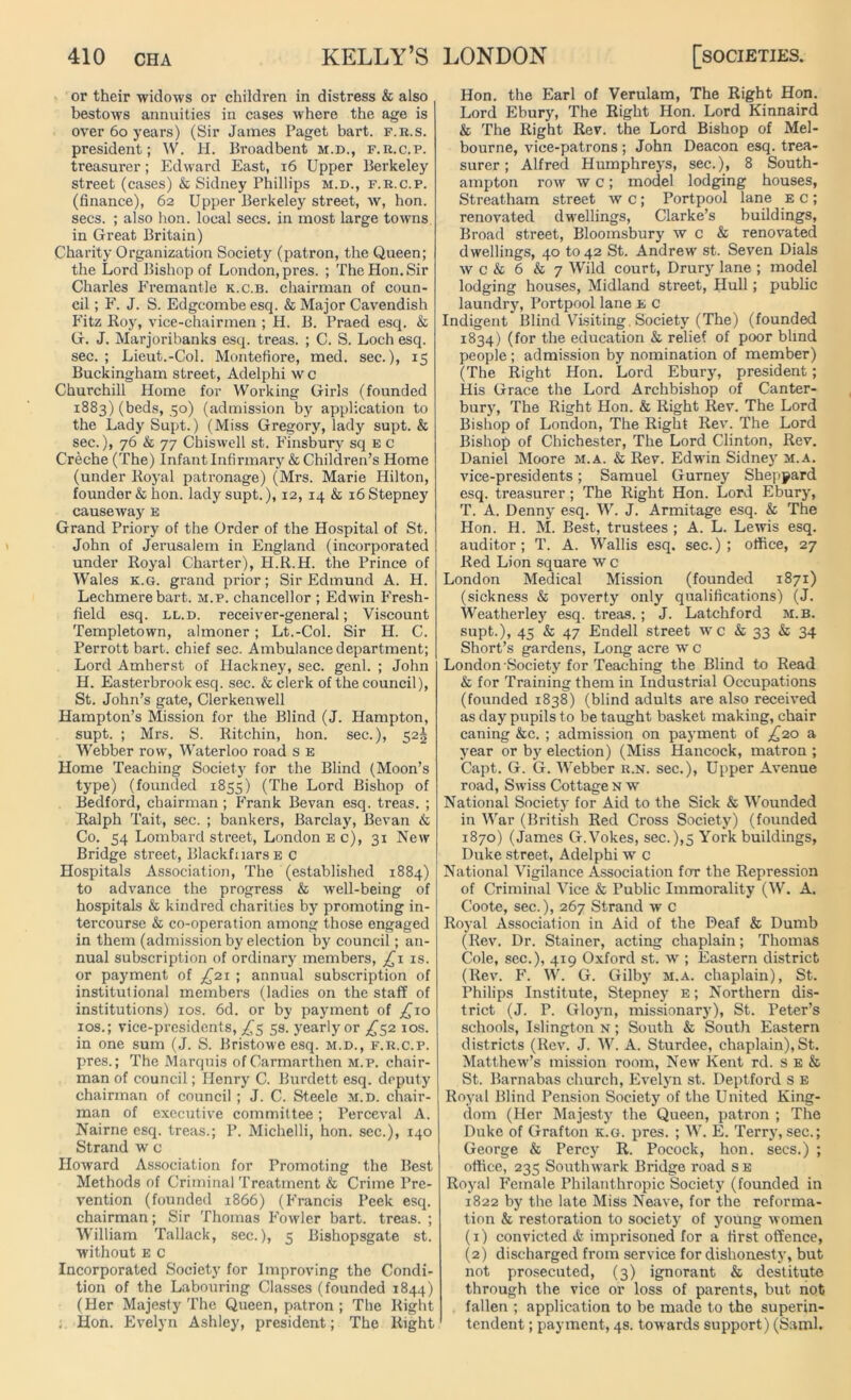 or their widows or children in distress & also bestows annuities in cases where the age is over 60 years) (Sir James Paget bart. f.r.s. president; W. H. Broadbent m.d., f.h.c.p. treasurer; Edward East, 16 Upper Berkeley street (cases) & Sidney Phillips m.d., f.r.c.p. (finance), 62 Upper Berkeley street, w, hon. secs. ; also hon. local secs, in most large towns in Great Britain) Charity Organization Society (patron, the Queen; the Lord Bishop of London, pres. ; The Hon. Sir Charles Fremantle k.c.b. chairman of coun- cil ; F. J. S. Edgcombe esq. & Major Cavendish Fitz Roy, vice-chairmen ; H. B. Praed esq. & G. J. Marjoribanks esq. treas. ; C. S. Loch esq. sec. ; Lieut.-Col. Montefiore, med. sec.), 15 Buckingham street, Adelphi w c Churchill Home for Working Girls (founded 1883) (beds, 50) (admission by application to the Lady Supt.) (Miss Gregory, lady supt. & sec.), 76 & 77 Cbiswell st. Finsbury sq e c Creche (The) Infant Infirmary & Children’s Home (under Royal patronage) (Mrs. Marie Hilton, founder & hon. lady supt.), 12, 14 & 16 Stepney causeway E Grand Priory of the Order of the Hospital of St. John of Jerusalem in England (incorporated under Royal Charter), H.R.H. the Prince of Wales k.g. grand prior; Sir Edmund A. H. Lechmere bart. m.p. chancellor ; Edwin Fresh- field esq. ll.d. receiver-general; Viscount Templetown, almoner; Lt.-Col. Sir H. C. Perrott bart. chief sec. Ambulance department; Lord Amherst of Hackney, sec. genl. ; John H. Easterbrookesq. sec. & clerk of the council), St. John’s gate, Clerkenwell Hampton’s Mission for the Blind (J. Hampton, supt. ; Mrs. S. Ritchin, hon. sec.), 52! Webber row, Waterloo road s E Home Teaching Society for the Blind (Moon’s type) (founded 1855) (The Lord Bishop of Bedford, chairman ; Frank Bevan esq. treas. ; Ralph Tait, sec. ; bankers, Barclay, Bevan & Co. 54 Lombard street, London e c), 31 New Bridge street, BlackfnarsE c Hospitals Association, The (established 1884) to advance the progress & well-being of hospitals & kindred charities by promoting in- tercourse & co-operation among those engaged in them (admission by election by council; an- nual subscription of ordinary members, _£i is. or payment of ^21 ; annual subscription of institutional members (ladies on the staff of institutions) 10s. 6d. or by payment of j£io ios.; vice-presidents, ^5 5s. yearly or ^52 10s. in one sum (J. S. Bristowe esq. m.d., f.r.c.p. pres.; The Marquis of Carmarthen m.p. chair- man of council; Henry C. Burdett esq. deputy chairman of council ; J. C. Steele m.d. chair- man of executive committee; Perceval A. Nairne esq. treas.; P. Michelli, hon. sec.), 140 Strand w c Howard Association for Promoting the Best Methods of Criminal Treatment & Crime Pre- vention (founded 1866) (Francis Peek esq. chairman; Sir Thomas Fowler bart. treas. ; William Tallack, sec.), c Bishopsgate st. without e c Incorporated Society for Improving the Condi- tion of the Labouring Classes (founded 1844) (Her Majesty The Queen, patron; The Right . Hon. Evelyn Ashley, president; The Right Hon. the Earl of Verulam, The Right Hon. Lord Ebury, The Right Hon. Lord Kinnaird & The Right Rev. the Lord Bishop of Mel- bourne, vice-patrons ; John Deacon esq. trea- surer ; Alfred Humphreys, sec.), 8 South- ampton row w c; model lodging houses, Streatham street w c ; Portpool lane e c ; renovated dwellings, Clarke’s buildings, Broad street, Bloomsbury w c & renovated dwellings, 40 to 42 St. Andrew st. Seven Dials w c & 6 & 7 Wild court, Drury lane ; model lodging houses, Midland street, Hull; public laundry, Portpool lane e c Indigent Blind Visiting, Society (The) (founded 1834) (for the education & relief of poor blind people ; admission by nomination of member) (The Right Hon. Lord Ebury, president; His Grace the Lord Archbishop of Canter- bury, The Right Hon. & Right Rev. The Lord Bishop of London, The Right Rev. The Lord Bishop of Chichester, The Lord Clinton, Rev. Daniel Moore m.a. & Rev. Edwin Sidney m.a. vice-presidents; Samuel Gurney Sheppard esq. treasurer; The Right Hon. Lord Ebury, T. A. Denny esq. W. J. Armitage esq. & The Hon. H. M. Best, trustees ; A. L. Lewis esq. auditor ; T. A. Wallis esq. sec.) ; office, 27 Red Lion square w c London Medical Mission (founded 1871) (sickness & poverty only qualifications) (J. Weatherley esq. treas.; J. Latchford m.b. supt.), 45 & 47 Endell street w c & 33 & 34 Short’s gardens, Long acre w c London Society for Teaching the Blind to Read & for Training them in Industrial Occupations (founded 1838) (blind adults are also received as day pupils to be taught basket making, chair caning &c. ; admission on payment of ^20 a year or by election) (Miss Hancock, matron ; Capt. G. G. Webber r.n. sec.), Upper Avenue road, Swiss Cottage n w National Society for Aid to the Sick & Wounded in War (British Red Cross Society) (founded 1870) (James G.Vokes, sec.),5 York buildings, Duke street, Adelphi w c National Vigilance Association for the Repression of Criminal Vice & Public Immorality (W. A. Coote, sec.), 267 Strand w c Royal Association in Aid of the Deaf & Dumb (Rev. Dr. Stainer, acting chaplain; Thomas Cole, sec.), 419 Oxford st. w ; Eastern district (Rev. F. W. G. Gilby m.a. chaplain), St. Philips Institute, Stepney e ; Northern dis- trict (J. P. Gloyn, missionary), St. Peter’s schools, Islington n ; South & South Eastern districts (Rev. J. W. A. Sturdee, chaplain), St. Matthew’s mission room, New Kent rd. s e & St. Barnabas church, Evelyn st. Deptford s E Royal Blind Pension Society of the United King- dom (Her Majesty the Queen, patron ; The Duke of Grafton k.g. pres. ; W. E. Terry, sec.; George & Percy R. Pocock, hon. secs.) ; office, 235 Southwark Bridge road s e Royal Female Philanthropic Society (founded in 1822 by the late Miss Neave, for the reforma- tion & restoration to society of young women (1) convicted & imprisoned for a first offence, (2) discharged from service for dishonesty, but not prosecuted, (3) ignorant & destitute through the vice or loss of parents, but not fallen ; application to be made to the superin- tendent ; payment, 4s. towards support) (Sami.