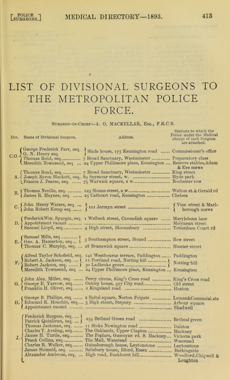 r POLICE -1 LSURGEONS.J MEDICAL DIRECTORY—1893. 413 LIST OF DIVISIONAL SURGEONS TO THE METROPOLITAN POLICE FORCE. Surgeon-in-Chief—A. 0. MACKELLAR, Esq., F.R.C.S. Div. Name of Divisional Surgeon. Address. Stations to which the Police under the Medical charge of each Surgeon are attached. T Gco^ge^Fmlermk harr, esq. j Slade house, 175 Kennington road Commissioner’s office C.O.< 'p}lomas egq 7 Broad Sanctuary, Westminster Preparatory class V Meredith Townsend, esq ... 24 Upper Phillimore place, Kensington ... Reserve stables,Adam & Eve mews f Thomas Bond, esq 7 Broad Sanctuary, Westminster King street A. j Joseph Byron Blackett, esq. 89 Seymour street, w Hyde park ^Francis J. Pearse, esq 75 Warwick square, s w Rochester row „ j Thomas Neville, esq 123 Sloane street, s.w Walton st.&Gerald rd ‘ ( James R. Haynes, esq 25 Cathcart road, Kensington Chelsea „ (John Henry Waters, esq. ... ) T . . C- { John Robert Kemp esq.q j 101 Jermyn street j Vine street & Mari- ta borough mews {FrederickWm. Spurgin, esq. 1 Welbeck street, Cavendish square Marylebone lane Appointment vacant Molyneux street Samuel Lloyd, esq 4 High street, Bloomsbury Tottenham Court rd E. |g™! Hamerton,'esq'..'.' | 3 Southampton street, Strand Bow street (.Thomas C. Murphy, esq. ... 28 Brunswick square Hunter street S Alfred Taylor Schofield, esq. 141 Westbourne terrace, Paddington Paddington Robert A. Jackson, esq. ... ) n Portland road, Nottinghill | „ . .... Robert Jackson, esq j 30 Ladbroke grove j 0 tin£ Meredith Townsend, esq ... 24 Upper Phillimore place, Kensington ... Kensington {John Alex. Miller, esq Percy circus, King’s Cross road King’s Cross road George E. Yarrow, esq Oakley house, 317 City road Old street Franklin H. Oliver, esq 2 Kingsland road Hoxton ( George B. Phillips, esq 2 Spital square, Norton Folgate Leman&Commcial.sts H. < Edmund K. Houchin, esq.... 3 High street, Stepney Arbour square ( Appointment vacant Shadwell J. 'Frederick Burgess, esq. .. Patrick Quinlivan, esq. .. Thomas Jackman, esq. ... CharlesT. Aveling, esq.... James H. Turtle, esq Frank Collins, esq Charles R. Walker, esq..., James Shimeld, esq Alexander Ambrose, esq. 254 Bethnal Green road Bethnal green ix Stoke Newington road Dalston The Oaklands, Upper Clapton Hackney The Poplars, Gascoyne rd. S. Hackney... Victoria park The Mall, Wanstead Wanstead Gainsborough house, Leytonstone Leytonstone Salisbury house, Ilford, Essex Barkingside High road, Buckhurst hill Woodford.Chigwell & Loughton