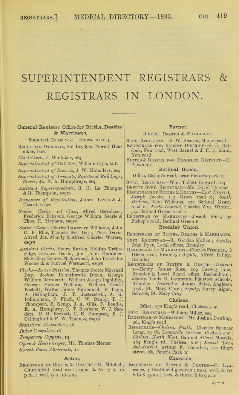 REGISTRARS.] MEDICAL DIRECTORY—1893. SUPERINTENDENT REGISTRARS & 0 REGISTRARS IN LONDON. General Register Office for Births, Deaths & Marriages. Somerset House w.c. Hours, io to 4. Registrar General, Sir Brydges Powell Hen- niker, bart Chief Clerk, E. Whitaker, esq Superintendent of Statistics, William Ogle, m.d Superintendent of Records, J. W. Maunders, esq Superintendent of Accounts, Registered Buildings, Stores, fc. N. A. Humphreys, esq Assistant Superintendents, R. H. La Thangue & R. Thompson, esqrs Inspectors of Registration, James Lewis & J. 'lizard, esqrs Senior Clerks, 1st Class, Alfred Bertolacci, Frederick Eckstein, George William Searle & Thos. H. Mayhew, esqrs Senior Clerks, Charles Lawrence Williams, John C. B. Ellis, Thomas Best Dore, Thos. Davis, Alfred Jas. Mundy & Alfred Charles Waters, esqrs Assistant Clerks, Henry Burton Holdup Tythe- ridge, Edward Bacon, jun. John Hampden Shoveller, George Micklewood, John Tresseder Woolcock & Samuel Westacott, esqrs Clerks—Lower Division, Thomas Storer Marshall Day, Joshua Rounthwaite Dixon, George William Bernhardt, William Joseph Ingoldby, George Horace Williams, William Ernest Beckett, Walter James McDonnell, F. Page, A. Bellingham, J. T. Jastrzebski, A. R. Bellingham, F. Finch, C. W. Danby, T. J. Thompson, E. Kemp, J. A. Ollis, F. Bendle, E. A. Humphrey, C. T. Iiawbone, W. J. San- ders, H. H. Beckett, C. E. Hampson, F. J. Callingford & F. W. Thomas, esqrs Statistical Abstractors, 16 Index Compilers, 16 Temporary Copyists, 14 Office ^ House keeper, Mr. Thomas Mercer Search Room Attendants, 11 Acton. Registrar of Births & Deaths—H. Mitchell, Churchfield road west; mon. & fri. 7 to 10 pin,; w’ed. 9 to 10 a.m. Barnet. Births, Deaths & Marriages. Supt. Registrar—G. W. Acason, Manor road Registrars for Barnet District—S. J. Bal- dock, New road, West Barnet & J. F. D. Main, New road Births & Deaths for Finchley District—C. Plowman Bethnal Green. Office, Bishop’s road, near Victoria park e. Supt. Registrar—Wm. Tullett Howard, esq Deputy Supt. Registrar—Mr. David Thomas Registrars of Births & Deaths—East District, Joseph Jacobs, 143 Grove road e ; South District, John Williams, 252 Bethnal Green road e ; North District, Charles Wm. Winter, 342 Bethnal Green road e Registrar of Marriages—Joseph Shea, 97 Bishop’s road, Bethnal Green e Bromley TJnion. Registrars of Births, Deaths & Marriages. Supt. Registrar—R. Gordon Mullen ; deputy, John Dyer, Local offices, Bromley Registrars of Marriages—Charles Freeman, 8 Glebe road, Bromley ; deputy, Alfred Bailey, Bromley Registrars of Births & Deaths—District 1—Henry James Rose, 109 Farwig lane, Bromley & Local Board office, Beckenham; deputy, Louis R. Laumann, Plaistow schools, Bromley. District 2—James Bates, Anglesea road, St. Mary Cray; deputy, Harry Algar, Schools, St. Mary Cray Chelsea. Office, 250 King’s road, Chelsea s w. Supt. Registrar—William Miller, esq Registrar of Marriages—Mr. Joshua Dowling, 264 King’s road Registrars—Chelsea, South, Charles Spencer Long, 19 St. Leonard’s terrace, Chelsea s w ; Chelsea, North West, Samuel Alfred Mowels, 264 King's rd. Chelsea, s w; Kensal Town Sub-district, Arthur F. Coombes, 120 Ilbert street, St. Peter’s Park w Chiswick. Registrar of Births & Deaths—C. Law- rence, 4 Heathtield gardens ; mon. wed. & fri. 6 to 8 p.m.; tues. & thurs. 8 to 9 a.m 27-2