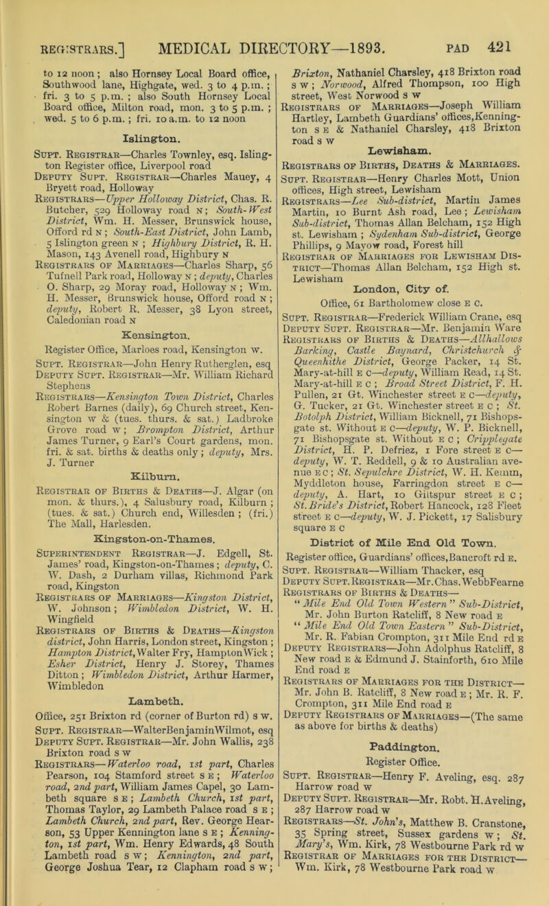 to 12 noon ; also Hornsey Local Board office, Southwood lane, Highgate, wed. 3 to 4 p.m. ; fri. 3 to s p.m. ; also South Hornsey Local Board office, Milton road, mon. 3 to 5 p.m. ; wed. 5 to 6 p.m.; fri. 10 a.m. to 12 noon Islington. Supt. Registrar—Charles Townley, esq. Isling- ton Register office, Liverpool road Deputy Supt. Registrar—Charles Mauey, 4 Bryett road, Holloway Registrars—Upper Holloway District, Chas. R. Butcher, 529 Holloway road n; South-West District, Wm. H. Messer, Brunswick house, Offord rd n ; South-East District, John Lamb, 5 Islington green n ; Highbury District, R. H. Mason, 143 Avenell road, Highbury n Registrars of Marriages—Charles Sharp, 56 Tufnell Park road, Holloway n ; deputy, Charles 0. Sharp, 29 Moray road, Holloway n ; Wm. H. Messer, Brunswick house, Offord road n ; deputy, Robert R. Messer, 38 Lyon street, Caledonian road n Kensington. Register Office, Marloes road, Kensington w. Supt. Registrar—John Henry Rutherglen, esq Deputy Supt. Registrar—Mr. William Richard Stephens Registrars—Kensington Town District, Charles Robert Barnes (daily), 69 Church street, Ken- sington w & (tues. thurs. & sat.) Ladbroke Grove road w; Brompton District, Arthur James Turner, 9 Earl’s Court gardens, mon. fri. & sat. births & deaths only; deputy, Mrs. J. Turner Kilbuim. Registrar of Births & Deaths—J. Algar (on mon. & thurs.), 4 Salusbury road, Kilburn ; (tues. & sat.) Church end, Willesden ; (fri.) The Mall, Harlesden. Kingston-on-Thames. Superintendent Registrar—J. Edgell, St. James’ road, Kingston-on-Thames ; deputy, C. W. Dash, 2 Durham villas, Richmond Park road, Kingston Registrars of Marriages—Kingston District, W. Johnson; Wimbledon District, W. H. Wingfield Registrars of Births & Deaths—Kingston district, John Harris, London street, Kingston ; Hampton District,^alter Fry, HamptonWiek ; Esher District, Henry J. Storey, Thames Ditton ; Wimbledon District, Arthur Harmer, Wimbledon Lambeth. Office, 251 Brixton rd (corner of Burton rd) s w. Supt. Registrar—WalterBenjaminWilmot, esq Deputy Supt. Registrar—Mr. John Wallis, 238 Brixton road s w Registrars—Waterloo road, 1st part, Charles Pearson, 104 Stamford street s e ; Waterloo road, 2nd part, William James Capel, 30 Lam- beth square s e ; Lambeth Church, 1st part, Thomas Taylor, 29 Lambeth Palace road s e ; Lambeth Church, 2nd part, Rev. George Hear- son, 53 Upper Kennington lane s e ; Kenning- ton, 1st part, Wm. Henry Edwards, 48 South Lambeth road s w; Kennington, 2nd part, George Joshua Tear, 12 Clapham road 3 w; Brixton, Nathaniel Charsley, 418 Brixton road s w ; Norwood, Alfred Thompson, 100 High street, West Norwood s w Registrars of Marriages—Joseph William Hartley, Lambeth Guardians’ offices,Kenning- ton s e & Nathaniel Charsley, 418 Brixton road s w Lewisham. Registrars of Births, Deaths & Marriages. Supt. Registrar—'Henry Charles Mott, Union offices, High street, Lewisham Registrars—Lee Sub-district, Martin James Martin, 10 Burnt Ash road, Lee ; Lewisham Sub-district, Thomas Allan Belcham, 132 High st. Lewisham ; Sydenham Sub-district, George Phillips, 9 Mayow road, Forest hill Registrar of Marriages for Lewisham Dis- trict—Thomas Allan Belcham, 152 High st. Lewisham London, City of. Office, 61 Bartholomew close e c. Supt. Registrar—Frederick William Crane, esq Deputy Supt. Registrar—Mr. Benjamin Ware Registrars of Births & Deaths—Allhallows Barking, Castle Baynard, Christchurch Queenhithe District, George Packer, 14 St. Mary-at-hill e c—deputy, William Read, 14 St. Mary-at-hill e c ; Broad Street District, F. H. Pullen, 21 Gt. Winchester street e c—deputy, G. Tucker, 21 Gt. Winchester street e c ; St. Botolph District, William Bicknell, 71 Bishops- gate st. Without e c—deputy, W. P. Bicknell, 71 Bishopsgate st. Without e c ; Cripplegate District, H, P. Defriez, 1 Fore street e c— deputy, W. T. Reddell, 9 & 10 Australian ave- nue ec ; St. Sepulchre District, W. H. Keimn, Myddloton house, Farringdon street e c—• deputy, A. Hart, 10 Giltspur street e c ; St. Bride’s District, Robert Hancock, 128 Fleet street e c—deputy, W. J. Pickett, 17 Salisbury square e c District of Mile End Old Town. Register office, Guardians’ offices,Bancroft rd e. Supt. Registrar—William Thacker, esq Deputy Supt.Registrar—Mr.Chas.WebbFearne Registrars of Births & Deaths— “Mile End Old Town Western” Sub-District, Mr. John Burton Ratcliff, 8 New road e “ Mile End Old Town Eastern ” Sub-District, Mr. R. Fabian Crompton, 311 Mile End rd e Deputy Registrars—John Adolphus Ratcliff, 8 New road e & Edmund J. Stainforth, 610 Mile End road e Registrars of Marriages for the District— Mr. John B. Ratcliff, 8 New road e ; Mr. R. F. Crompton, 311 Mile End road E Deputy Registrars of Marriages—(The same as above for births & deaths) Paddington. Register Office. Supt. Registrar—Henry F. Aveling, esq. 287 Harrow road w Deputy Supt. Registrar—Mr. Robt. H. Aveling, 287 Harrow road w Registrars—St. John's, Matthew B. Cranstone, 35 Spring street, Sussex gardens w; St. Mary’s, Wm. Kirk, 78 Westbourne Park rd w Registrar of Marriages for the District Wm. Kirk, 78 Westbourne Park road w