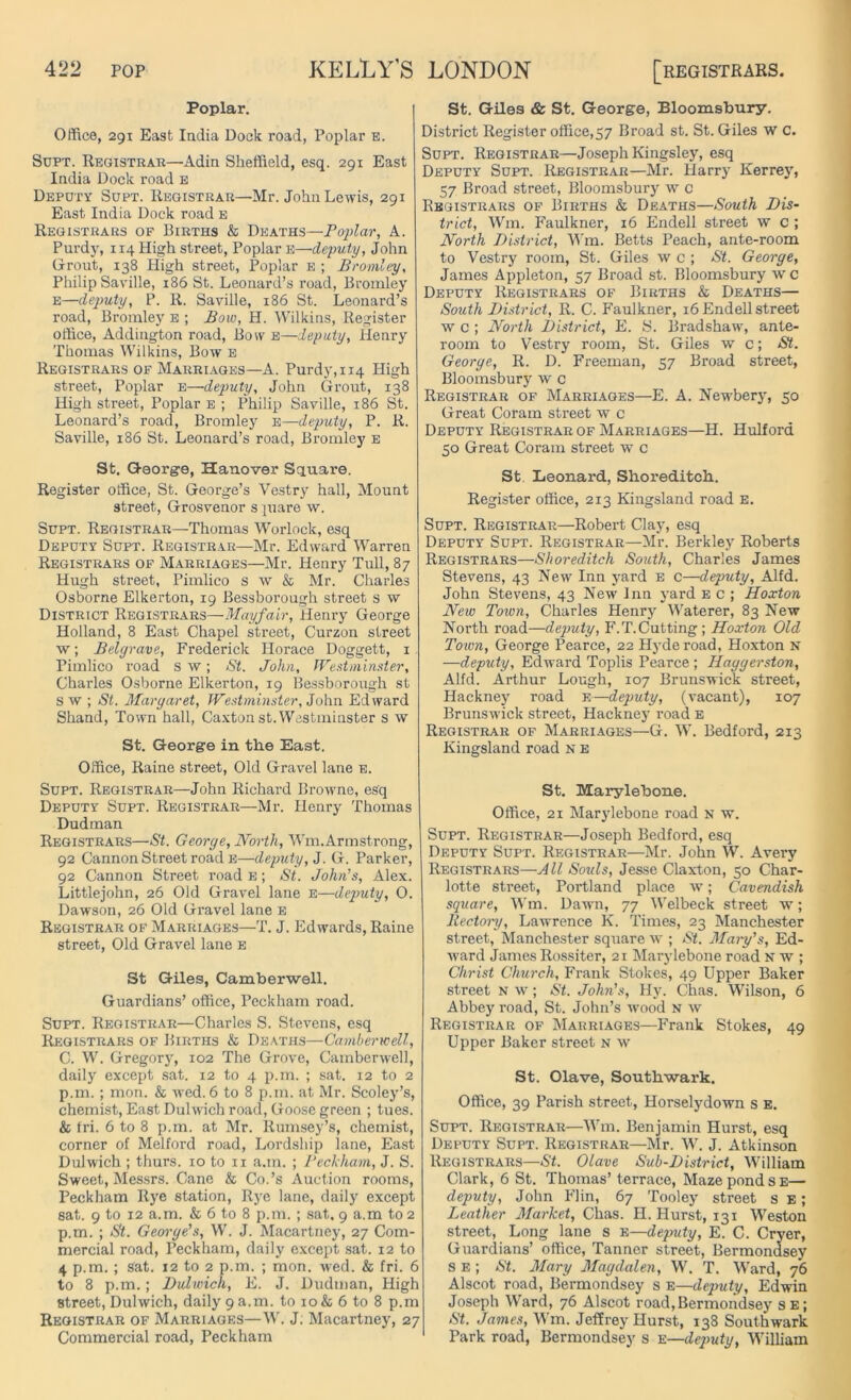 Poplar. Office, 291 East India Dock road, Poplar e. Supt. Registrar—Adin Sheffield, esq. 291 East India Dock road E Deputy Supt. Registrar—Mr. John Lewis, 291 East India Dock road e Registrars of Births & Deaths—Poplar, A. Purdy, 114 High street, Poplar E—deputy, John Grout, 138 High street, Poplar e ; Bromley, Philip Saville, 186 St. Leonard’s road, Bromley e—deputy, P. R. Saville, 186 St. Leonard’s road, Bromley e ; Bow, H. Wilkins, Register office, Addington road, Bow e—deputy, Henry Thomas Wilkins, Bow E Registrars of Marriages—A. Purdy, 114 High street, Poplar e—deputy, John Grout, 138 High street, Poplar e ; Philip Saville, 186 St. Leonard’s road, Bromley e—deputy, P. R. Saville, 186 St. Leonard’s road, Bromley e Sfc. George, Hanover Square. Register office, St. George’s Vestry hall, Mount street, Grosvenor s juare w. Supt. Registrar—-Thomas Worlock, esq Deputy Supt. Registrar—Mr. Edward Warren Registrars of Marriages—Mr. Henry Tull, 87 Hugh street, Pimlico s w & Mr. Charles Osborne Elkerton, 19 Bessborough street s w District Registrars—Mayfair, Henry George Holland, 8 East Chapel street, Curzon street w; Bely rave, Frederick Horace Doggett, 1 Pimlico road s w; St. John, Westminster, Charles Osborne Elkerton, 19 Bessborough st s w ; St. Margaret, Westminster, John Edward Shand, Town hall, Caxtonst. Westminster s w St. George in the East. Office, Raine street, Old Gravel lane e. Supt. Registrar—John Richard Browme, esq Deputy Supt. Registrar—Mr. Henry Thomas Dudman Registrars—St. George, North, Wm.Armstrong, 92 Cannon Street road E—deputy, J. G. Parker, 92 Cannon Street road E; St. John’s, Alex. Littlejohn, 26 Old Gravel lane e—deputy, 0. Dawson, 26 Old Gravel lane e Registrar of Marriages—T. J. Edwards, Raine street, Old Gravel lane e St Giles, Camberwell. Guardians’ office, Peckham road. Supt. Registrar—Charles S. Stevens, esq Registrars of Births & Deaths—Camberwell, C. W. Gregory, 102 The Grove, Cambenveh, daily except sat. 12 to 4 p.m. ; sat. 12 to 2 p.m.; mon. & wed. 6 to 8 p.m. at Mr. Scoley’s, chemist, East Dulwich road, Goose green ; tues. & fri. 6 to 8 p.m. at Mr. Rumsey’s, chemist, corner of Melford road, Lordship lane, East Dulwich ; thurs. 10 to 11 a.m. ; Beckham, J. S. Sweet, Messrs. Cane & Co.’s Auction rooms, Peckham Rye station, Rye lane, daily except sat. 9 to 12 a.m. & 6 to 8 p.m. ; sat, 9 a.m to 2 p.m. ; St. George’s, W. J. Macartney, 27 Com- mercial road, Peckham, daily except sat. 12 to 4 p.m. ; sat. 12 to 2 p.m. ; mon. wed. & fri. 6 to 8 p.m.; Dulwich, E. J. Dudman, High street, Dulwich, daily 9 a.m. to 10 & 6 to 8 p.m Registrar of Marriages—W. J. Macartney, 27 Commercial road, Peckham St. Giles & St. George, Bloomsbury. District Register office,57 Broad st. St. Giles w c. Supt. Registrar—Joseph Kingsley, esq Deputy Supt. Registrar—Mr. Harry Kerrey, 57 Broad street, Bloomsbury w c Registrars of Births & Deaths—South Dis- trict, Wm. Faulkner, 16 Endell street w c ; North District, Wm. Betts Peach, ante-room to Vestry room, St. Giles w c ; St. George, James Appleton, 57 Broad st. Bloomsbury w c Deputy Registrars of Births & Deaths— South District, R. C. Faulkner, 16 Endell street w c ; North District, E. S. Bradshaw, ante- room to Vestry room, St. Giles w c; St. George, R. D. Freeman, 57 Broad street, Bloomsbury w c Registrar of Marriages—E. A. Newbery, 50 Great Coram street w c Deputy Registrar of Marriages—H. Hulfora 50 Great Coram street w c St Leonard, Shoreditch. Register office, 213 Kingsland road E. Supt. Registrar—Robert Clay, esq Deputy Supt. Registrar—Mr. Berkley Roberts Registrars—Shoreditch South, Charles James Stevens, 43 New Inn yard E c—deputy, Alfd. John Stevens, 43 New Inn yard E c ; Hoxton New Town, Charles Henry Waterer, 83 New North road—deputy, F. T. Cutting; Hoxton Old Town, George Pearce, 22 Hyde road, Hoxton N —deputy, Edward Toplis Pearce; Haggerston, Alfd. Arthur Lough, 107 Brunswick street, Hackney road E—deputy, (vacant), 107 Brunswdck street, Hackney road e Registrar of Marriages—G. W. Bedford, 213 Kingsland road n e St. Marylebone. Office, 21 Marylebone road n w. Supt. Registrar—Joseph Bedford, esq Deputy Supt. Registrar—Mr. John W. Avery Registrars—All Souls, Jesse Claxton, 50 Char- lotte street, Portland place w; Cavendish square, Wm. Dawn, 77 Welbeck street w; Rectoiy, Lawrence K. Times, 23 Manchester street, Manchester square w ; St. Mary’s, Ed- ward James Rossiter, 21 Marylebone road n tv ; Christ Church, Frank Stokes, 49 Upper Baker street n w ; St. John's, Hy. Chas. Wilson, 6 Abbey road, St. John’s wood v w Registrar of Marriages—Frank Stokes, 49 Upper Baker street n w St. Olave, Southwark. Office, 39 Parish street, Horselydown s E. Supt. Registrar—Wm. Benjamin Hurst, esq Deputy Supt. Registrar—Mr. W. J. Atkinson Registrars—St. Olave Sub-District, William Clark, 6 St. Thomas’ terrace, Maze pond se— deputy, John FI in, 67 Tooley street s e ; Leather Market, Chas. H. Hurst, 131 Weston street, Long lane s e—deputy, E. C. Cryer, Guardians’ office, Tanner street, Bermondsey s e ; St. Mary Magdalen, W. T. Ward, 76 Alscot road, Bermondsey s e—deputy, Edwin Joseph Ward, 76 Alscot road,Bermondsey se; St. James, Wm. Jeffrey Hurst, 138 Southwark Park road, Bermondsey s e—deputy, William