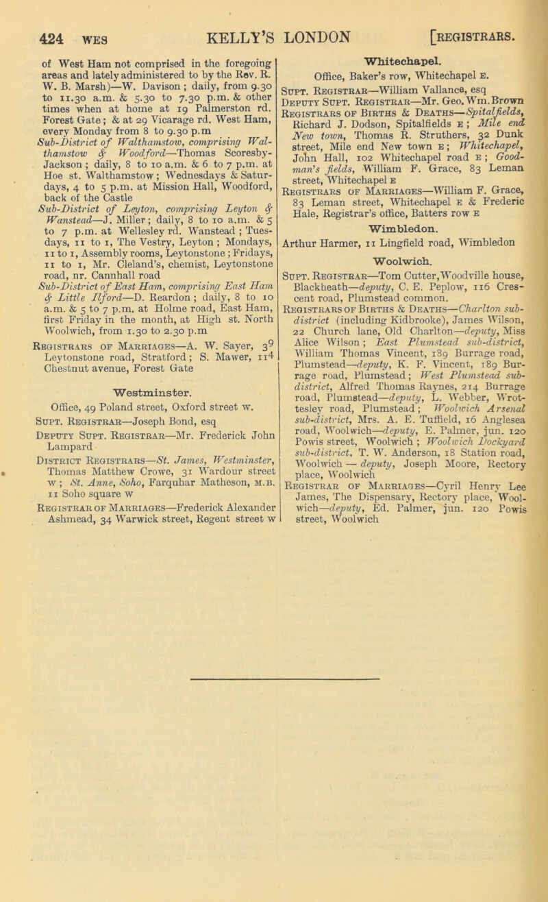 of West Ham not comprised in the foregoing areas and lately administered to by the Rev. R. W. B. Marsh)—W. Davison ; daily, from 9.30 to ix.30 a.m. & 5.30 to 7.30 p.m. & other times when at home at 19 Palmerston rd. Forest Gate; & at 29 Vicarage rd. West Ham, every Monday from 8 to 9.30 p.m Sub-District of Walthamstow, comprising Wal- thamstow Sf Woodford—Thomas Scoresby- Jackson ; daily, 8 to 10 a.m. & 6 to 7 p.m. at Hoe st. Walthamstow ; Wednesdays & Satur- days, 4 to 5 p.m. at Mission Hall, Woodford, back of the Castle Sub-District of Leyton, comprising Leyton fy Wanstead—J. Miller; daily, 8 to 10 a.m. & 5 to 7 p.m. at Wellesley rd. Wanstead ; Tues- days, 11 to 1, The Vestry, Leyton ; Mondays, 11 to 1, Assembly rooms, Leytonstone ; Fridays, 11 to 1, Mr. Cleland’s, chemist, Leytonstone road, nr. Cannhall road Sub-District of East Ham, comprising East Ham Sf Little Ilford—D. Reardon ; daily, 8 to 10 a.m. & 5 to 7 p.m. at Holme road, East Ham, first Friday in the month, at High st. North Woolwich, from 1.30 to 2.30 p.m Registrars of Marriages—A. W. Sayer, 39 Leytonstone road, Stratford; S. Mawer, n4 Chestnut avenue, Forest Gate Westminster. Office, 49 Poland street, Oxford street w. Supt. Registrar—Joseph Bond, esq Deputy Supt. Registrar—Mr. Frederick John Lampard District Registrars—St. James, Westminster, Thomas Matthew Crowe, 31 Wardour street w ; St. Anne, Soho, Farquhar Matheson, m.b. 11 Soho square w Registrar of Marriages—Frederick Alexander Ashmead, 34 Warwick street, Regent street w Whitechapel. Office, Baker’s row, Whitechapel e. Supt. Registrar—William Vallance, esq Deputy Supt. Registrar—Mr. Geo. Wm. Brown Registrars of Births & Deaths—Spitalfields, Richard J. Dodson, Spitalfields e ; Mile end New toxvn, Thomas R. Struthers, 32 Dunk street, Mile end New town e ; Whitechapel, John Hall, 102 Whitechapel road e ; Good- mail’s fields, William F. Grace, 83 Leman street, 'Whitechapel e Registrars of Marriages—William F. Grace, 83 Leman street, Whitechapel e & Frederic Hale, Registrar’s office, Batters row e Wimbledon. Arthur Harmer, 11 Lingfield road, Wimbledon Woolwich. Supt. Registrar—Tom Cutter,Woodville house, Blackheath—deputy, C. E. Peplow, 116 Cres- cent road, Plumstead common. Registrars of Births & Deaths—Charlton sub- district (including Kidbrooke), James Wilson, 22 Church lane, Old Charlton—deputy, Miss Alice Wilson; East Plumstead sub-district, William Thomas Vincent, 189 Burrage road, Plumstead—deputy, K. F. Vincent, 189 Bur- rage road, Plumstead; West Plumstead sub- district, Alfred Thomas Raynes, 214 Burrage road, Plumstead—deputy, L. Webber, Wrot- tesley road, Plumstead; Woolwich Arsenal sub-district, Mrs. A. E. Tuffield, 16 Anglesea road, Woolwich—deputy, E. Palmer, jun. 120 Powis street, Woolwich ; Woolwich Dockyard sub-district, T. W. Anderson, 18 Station road, Woolwich—deputy, Joseph Moore, Rectory place, Woolwich Registrar of Marriages—Cyril Henry Lee James, The Dispensary, Rectory place, Wool- wich—deputy, Ed. Palmer, jun. 120 Powis street, Woolwich