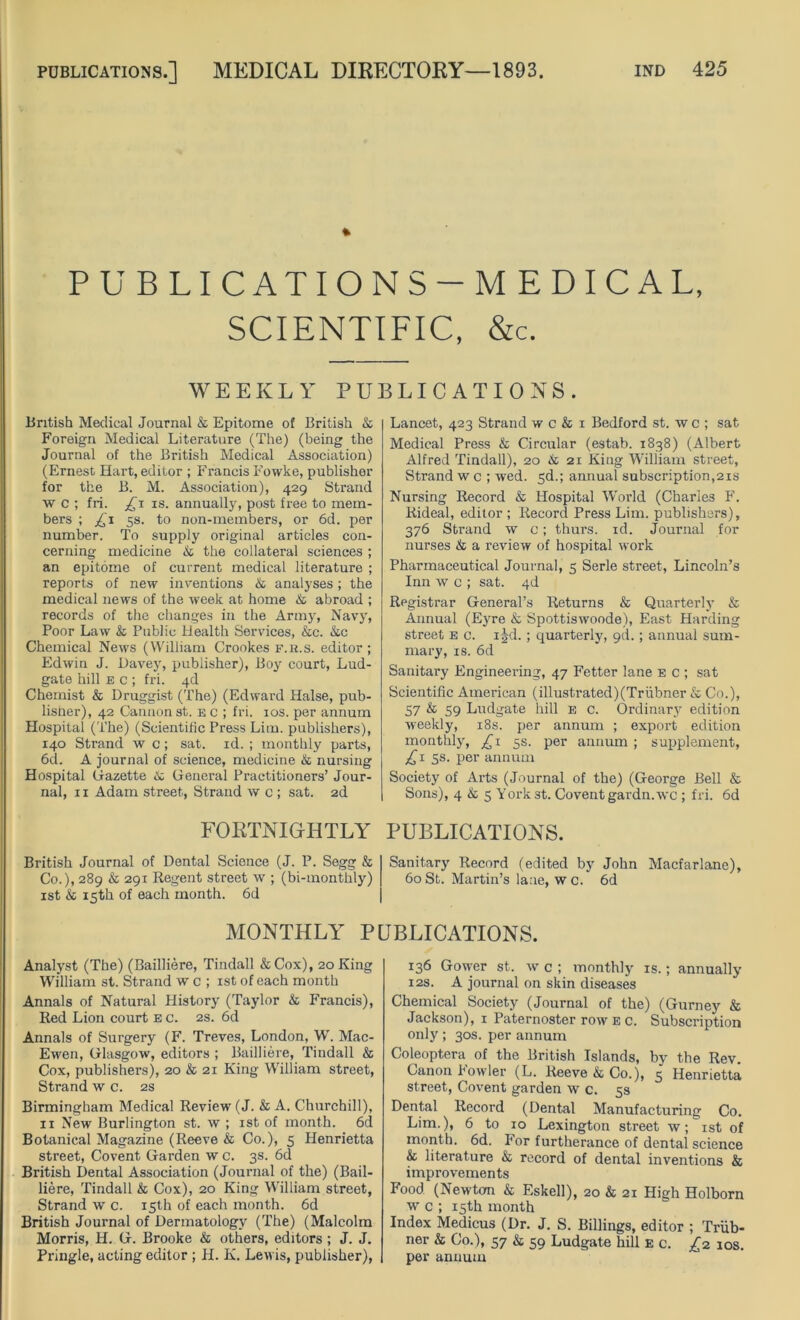 PUBLICATIONS — MEDICAL, SCIENTIFIC, &c. WEEKLY PUBLICATIONS. British Medical Journal k Epitome of British & Foreign Medical Literature (The) (being the Journal of the British Medical Association) (Ernest Hart, editor ; Francis Fowke, publisher for the B. M. Association), 429 Strand w c ; fri. £x is. annually, post free to mem- bers ; £x 5s. to non-members, or 6d. per number. To supply original articles con- cerning medicine k the collateral sciences ; an epitome of current medical literature ; reports of new inventions k analyses; the medical news of the week at home k abroad ; records of the changes in the Army, Navy, Poor Law k Public Health Services, &c. &c Chemical News (William Crookes f.h.s. editor; Edwin J. Davey, publisher), Boy court, Lud- gate hill e c ; fri. 4d Chemist & Druggist (The) (Edward Halse, pub- lisher), 42 Cannon st. b c ; fri. 10s. per annum Hospital (The) (Scientific Press Lim. publishers), 140 Strand w c; sat. id. ; monthly parts, 6d. A journal of science, medicine k nursing Hospital Gazette k General Practitioners’ Jour- nal, 11 Adam street, Strand w c ; sat. 2d Lancet, 423 Strand w c & 1 Bedford st. w c ; sat Medical Press & Circular (estab. 1838) (Albert Alfred Tindall), 20 k 21 King William street, Strand w c ; wed. sd.; annual subscription,21s Nursing Record & Hospital World (Charles F. Rideal, editor ; Record Press Lim. publishers), 376 Strand w c; thurs. id. Journal for nurses k a review of hospital work Pharmaceutical Journal, 5 Serle street, Lincoln’s Inn w c ; sat. 4d Registrar General’s Returns & Quarterly & Annual (Eyre & Spottiswoode), East Harding street e c. i^d.; quarterly, gd.; annual sum- mary, is. 6d Sanitary Engineering, 47 Fetter lane e c ; sat Scientific American (illustrated)(Triibner & Co.), 57 & 59 Ludgate hill e c. Ordinary edition weekly, 18s. per annum ; export edition monthly, £1 5s. per annum ; supplement, £1 5s. per annum Society of Arts (Journal of the) (George Bell & Sons), 4 & 5 York st. Coventgardn.wc ; fri. 6d FORTNIGHTLY PUBLICATIONS. British Journal of Dental Science (J. P. Segg & Sanitary Record (edited by John Macfarlane), Co.), 289 k 291 Regent street w ; (bi-monthly) 60 St. Martin’s lane, w c. 6d 1st k 15th of each month. 6d MONTHLY PUBLICATIONS. Analyst (The) (Bailliere, Tindall &Cox), 20 King William st. Strand w c ; 1st of each month Annals of Natural History (Taylor k Francis), Red Lion court e c. 2s. 6d Annals of Surgery (F. Treves, London, W. Mac- Ewen, Glasgow, editors ; Bailliere, Tindall & Cox, publishers), 20 & 21 King William street, Strand w c. 2s Birmingham Medical Review (J. & A. Churchill), 11 New Burlington st. w ; 1st of month. 6d Botanical Magazine (Reeve & Co.), 5 Henrietta street, Covent Garden w c. 3s. 6d British Dental Association (Journal of the) (Bail- liere, Tindall & Cox), 20 King William street, Strand w c. 15th of each month. 6d British Journal of Dermatology (The) (Malcolm Morris, H. G. Brooke & others, editors; J. J. Pringle, acting editor; H. K. Lewis, publisher), 136 Gower st. w c ; monthly is.; annually 12s. A journal on skin diseases Chemical Society (Journal of the) (Gurney & Jackson), 1 Paternoster row e c. Subscription only ; 30s. per annum Coleoptera of the British Islands, by the Rev. Canon Fowler (L. Reeve & Co.), 5 Henrietta street, Covent garden w c. 5s Dental Record (Dental Manufacturing Co. Lim.), 6 to 10 Lexington street w; 1st of month. 6d. For furtherance of dental science & literature & record of dental inventions & improvements Food (Newton & Eskell), 20 & 21 High Holborn w c ; 15th month Index Medicus (Dr. J. S. Billings, editor ; Triib- ner & Co.), 57 & 59 Ludgate hill E c. £2 10s. per annum