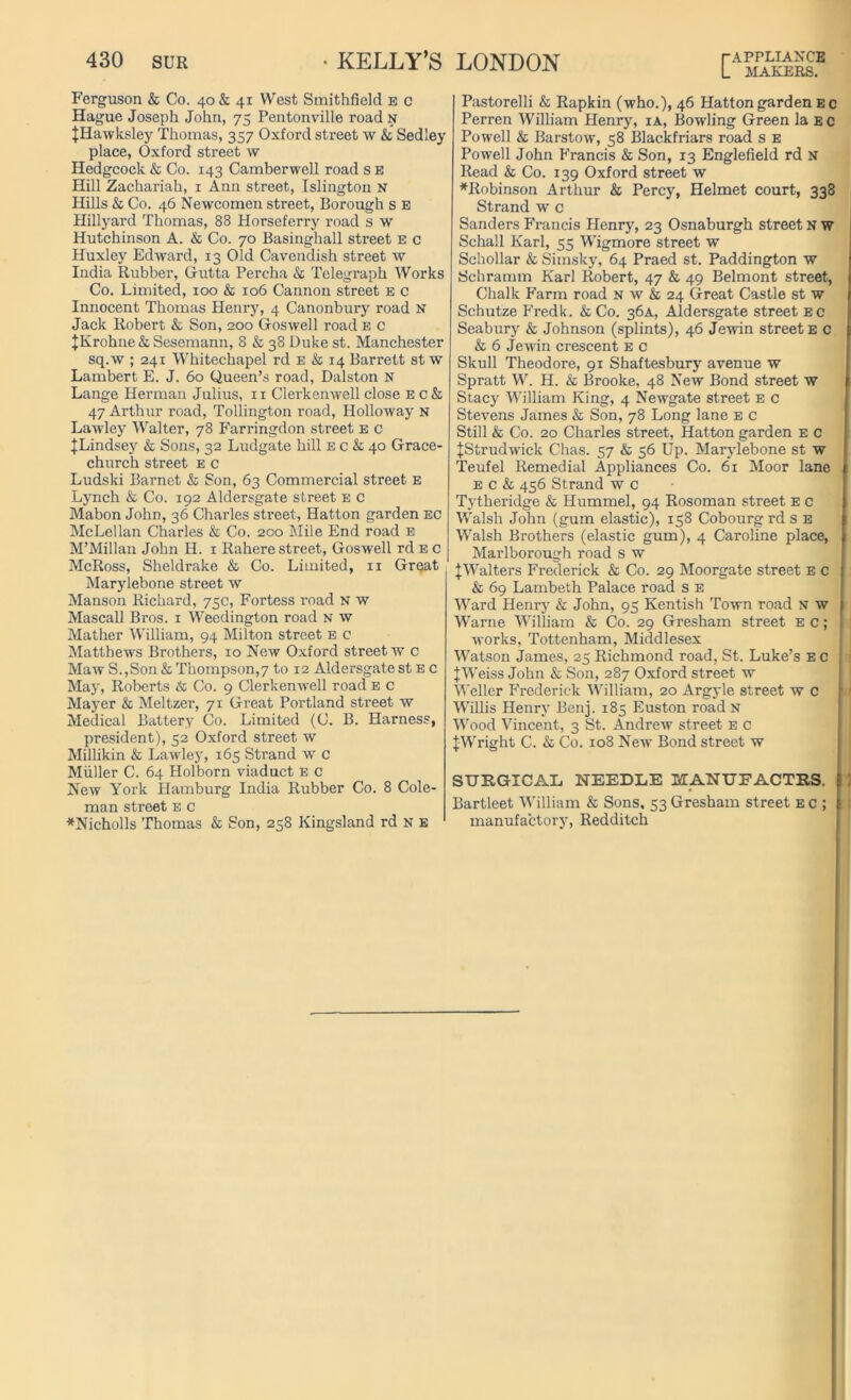 Ferguson & Co. 40 & 41 West Smithfielcl e c Hague Joseph John, 75 Pentonville road n JHawksley Thomas, 357 Oxford street w & Sedley place, Oxford street w Hedgcock & Co. 143 Camberwell road s E Hill Zachariah, 1 Ann street, Islington u Hills & Co. 46 Newcomen street, Borough s E Hillyard Thomas, 88 Horseferry road s w Hutchinson A. & Co. 70 Basinghall street E c Huxley Edward, 13 Old Cavendish street w India Rubber, Gutta Percha & Telegraph Works Co. Limited, 100 & 106 Cannon street e c Innocent Thomas Henry, 4 Canonbury road N Jack Robert & Son, 200 Goswell road e c JKrohne & Sesemann, 8 & 38 Duke st. Manchester sq.w ; 241 Whitechapel rd e & 14 Barrett st w Lambert E. J. 60 Queen’s road, Dalston N Lange Herman Julius, n Clerkenwell close E c & 47 Arthur road, Tollington road, Holloway n Lawley Walter, 78 Farringdon street e c JLindsey & Sons, 32 Ludgate hill e c & 40 Grace- church street e c Ludski Barnet & Son, 63 Commercial street E Lynch & Co. 192 Aldersgate street E c Mabon John, 36 Charles street, Hatton garden EC McLellan Charles & Co. 200 Mile End road e M’Millan John H. 1 Rahere street, Goswell rdE c McRoss, Sheldrake & Co. Limited, n Great Marylebone street w Manson Richard, 75c, Fortess road n w Mascall Bros. 1 Weedington road N w Mather William, 94 Milton street e c Matthews Brothers, 10 New Oxford street w c Maw S.,Son & Thompsons to 12 Aldersgate st e c May, Roberts & Co. 9 Clerkenwell road e c Mayer & Meltzer, 71 Great Portland street w Medical Battery Co. Limited (C. B. Harness, president), 52 Oxford street w Millikin & Lawley, 165 Strand w c Muller C. 64 Holborn viaduct e c New York Hamburg India Rubber Co. 8 Cole- man street e c *Nicholls Thomas & Son, 258 Kingsland rd n e L MAKERS. Pastorelli & Rapkin (who.), 46 Hatton garden ec Perren William Henry, ia, Bowling Green la ec Powell & Barstow, 58 Blackfriars road s E Powell John Francis & Son, 13 Englefield rd N Read & Co. 139 Oxford street w *Robinson Arthur & Percy, Helmet court, 338 Strand w c Sanders Francis Henry, 23 Osnaburgh street NW Schall Karl, 55 Wigmore street w Schollar & Simsky, 64 Praed st. Paddington w Schramm Karl Robert, 47 & 49 Belmont street, Chalk Farm road n w & 24 Great Castle st w Schutze Fredk. & Co. 36A, Aldersgate street ec Seabury & Johnson (splints), 46 Jewin street e c & 6 Jewin crescent E c Skull Theodore, 91 Shaftesbury avenue w Spratt W. H. & Brooke, 48 New Bond street w Stacy William King, 4 Newgate street e c Stevens James & Son, 78 Long lane e c Still & Co. 20 Charles street, Hatton garden e c |Strudwick Chas. 57 & 56 Up. Marylebone st w Teufel Remedial Appliances Co. 61 Moor lane E c & 456 Strand w c Tytheridge & Hummel, 94 Rosoman street E c Walsh John (gum elastic), 158 Cobourg rds E Walsh Brothers (elastic gum), 4 Caroline place, Marlborough road s w ^Walters Frederick & Co. 29 Moorgate street E c & 69 Lambeth Palace road s e Ward Henry & John, 95 Kentish Town road N w Warne William & Co. 29 Gresham street E c; works, Tottenham, Middlesex Watson James, 25 Richmond road, St. Luke’s E c J Weiss John & Son, 287 Oxford street w Weller Frederick William, 20 Argyle street w c W'illis Henry Benj. 185 Euston road n Wood Vincent, 3 St. Andrew street e c |Wright C. & Co. 108 New Bond street w SURGICAL NEEDLE KANUFACTRS. Bartleet William & Sons, 53 Gresham street e c ; manufactory, Redditch