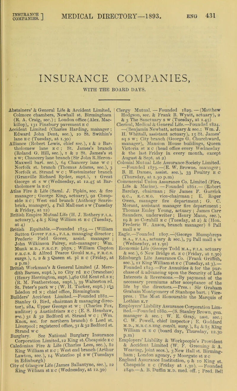 INSURANCE COMPANIES, WITH THE BOARD DAYS. Abstainers’ & General Life & Accident Limited, Colmore chambers, Newhall st. Birmingham (R. A. Craig, sec.) ; London office (Alex. Mac- killop), 131 Finsbury pavement e c Accident Limited (Charles Harding, manager; Edward John Dent, sec.), io St. Swithin’s j lane e c (Tuesday, at 1.30) Alliance (Robert Lewis, chief sec.), 1 & 2 Bar- tholomew lane ec ; St. James’s branch (Roland G. Hill, sec.), 1 & 2 St. James’s st s w; Chancery lane branch (Sir John R.Heron- Maxwell hart, sec.), 64 Chancery lane w c ; Norfolk st. branch (Thomas Adams, sec.), 3 Norfolk st. Strand w c ; Westminster branch (Granville Richard Ryder, supt.), 1 Great George st s w (Wednesday, at 12.45 at Bar- tholomew la e c) Atlas Fire & Life (Sami. J. Pipkin, sec. & fire manager; George King, actuary), 92 Cheap- side e c ; West end branch (Anthony Scaris- brick, manager), 4 Pall Mall east s w (Tuesday & Friday, at 12) British Empire Mutual Life (H. J. Rothery f.i.a. actuary), 4 & 5 King William st e c (Tuesday, at 4) British Equitable.—Founded 1854.— (William Sutton Gover f.s.s., f.i.a. managing director ; Frederic Field Gover, assist, manager ; John Wilkinson Fairey, sub-manager; Wm. Munk m.d., f.r.c.p. phys, ; William Clapton f.r.c.s. & Alfred Pearce Gould m.s., f.r.c.s. surgs.), 1, 2 & 3 Queen st. pi e c (Friday, at 2 p.m) British Workman’s & General Limited (J. Mere- dith Barnes, supt.), 10 City rd ec (branches) (Henry Herrington, supt.),462 Old Kent rd.s e ; (R. M. Featherstone, supt.), 39 Walterton rd. St. Peter’s park w ; (W. H. Tucker, supt.) 163 Isledon rd n ; chief office, Birmingham Builders’ Accident Limited.—Founded 1881.— Stanley G. Bird, chairman & managing direc- tor), 28A, Upper George st w ; (Charles Fox, auditor) 9 Austinfriars e c ; (E. S. Henshaw, 3“c.) 31 & 32 Bedford st. Strand w c ; (Wm. Knox, sec. for northern branch) 6 Lord st. Liverpool; registered office, 31 & 32 Bedford st. Strand w c Burglary. See National Burglary Insurance Corporation Limited, 12 King st.Cheapside e c Caledonian F'ire & Life (Charles Lees, sec.), 82 King William st E c ; West end branch (Arthur Lawton, sec.), 14 Waterloo pi sw (Tuesdays in Edinburgh) City of Glasgow Life (James Ballantyne, sec.), 12 King William st E c (Wednesday, at 12.30) Clergy Mutual.—Founded 1829. — (Matthew Hodgson, sec. & Frank B. Wyatt, actuary), 2 & 3 The Sanctuary s w (Tuesday, at 1.45) Clerical, Medical & General Life.—F'ounded 1824. —(Benjamin Newbatt, actuary & sec.; Wm. J. j H. Whittall, assistant actuary), 15 St. James’ sq s w; City branch (George G. Churchward, manager), Mansion House buildings, Queen Victoria st e c (head office every Wednesday & the last Friday in every month, except August & Sept, at 2) Colonial Mutual Life Assurance Society Limited. —Founded 1873.—(E. W. Browne, manager; B. H. Dames, assist, sec.), 33 Poultry e c (Thursday, at 1.30 p.m) Commercial Union Assurance Co. Limited (Fire, Life & Marine).—F'ounded 1861.— (Robert Barclay, chairman; Sir James F. Garrick Q.c., k.c.m.g. vice-chairman ; E. Roger Owen, manager tire department; G. C. Morant, assistant manager fire department; Thomas Emley Young, actuai’y ; James Carr Saunders, underwriter ; Henry Mann, sec.), 19 & 20 Cornhill e c (Tuesday, at 2) & (Hon. Frederic W. Anson, branch manager) 8 Pall mall s w Eagle.—Founded 1807.—(George Humphreys m.a., f.i.a., actuary & sec.), 79 Pall mall s w (Wednesday, at 1.30) Economic Life (George Todd m.a., f.i.a. actuary & sec.), 6 New Bridge st. e c (Friday, at 1.30) Edinburgh Life Assurance Co. (Frank Griffith, sec.), 11 King William st ec (Tuesday, at 3).— Founded 1823.—For Annuities & for the pur- chase of & advancing upon the Security of Life Interests & Reversions.—By payment of the necessary premiums after acceptance of the life by the directors.—Pres.: Sir Graham Graham Montgomery of Stanhope bart. ; Vice- pres. : The Most Honourable the Marquis of Lothian k.t Employers’ Liability Assurance Corporation Lim- ited.—Founded 1880.—(S. Stanley Brown, gen manager & sec.; W. E. Gray, asst, sec.; C. W. Powell, chief inspector; E. Goddard m.d., M.R.c.s.Eng. conslt. surg.), 84 & 85 King William st e c (board day, Thursday, 12.30 p.m) Employers’ Liability & Workpeople’s Provident & Accident Limited (W. F. Greening & A Weaving, joint secs.), 3 New Hall st. Birmingl ham ; London agency, 7 Moorgate st ec England Assurance Institution, 9 & 10 Kino- st. Cheapside e c (Friday at 1.30). —F'ounded 1840.—A. B. Duffin m.d. med. off. ; Fred. Bell