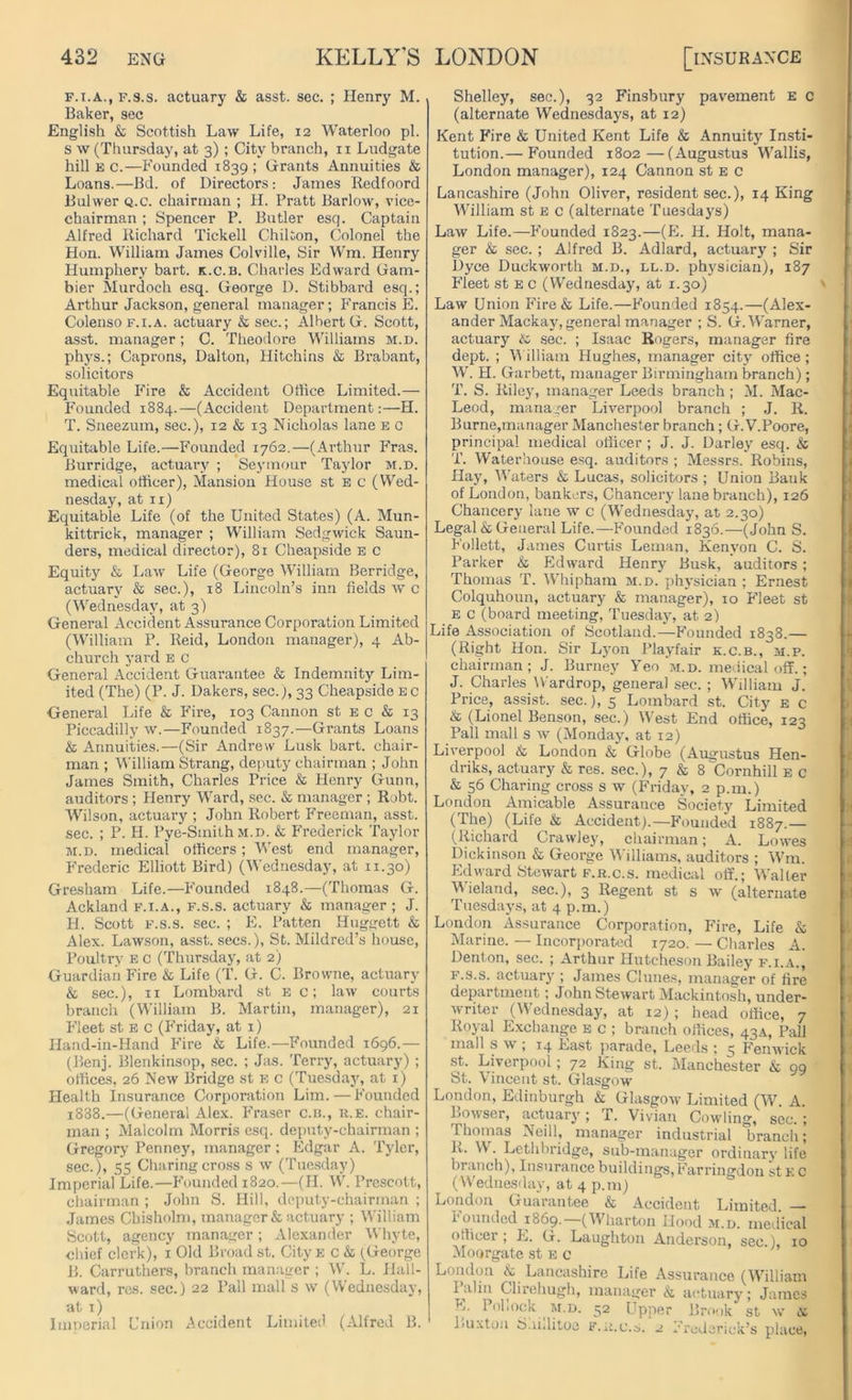 f.i.a., f.s.s. actuary & asst. sec. ; Henry M. Baker, sec English & Scottish Law Life, 12 Waterloo pi. s w (Thursday, at 3); City branch, n Ludgate hill e c.—Founded 1839 ; Grants Annuities & Loans.—Bd. of Directors: James Redfoord Bulwer Q.c. chairman ; H. Pratt Barlow, vice- chairman ; Spencer P. Butler esq. Captain Alfred Richard Tickell Chilton, Colonel the Hon. William James Colville, Sir Wm. Henry Humphery bart. k.c.b. Charles Edward Gam- bier Murdoch esq. George D. Stibbard esq.; Arthur Jackson, general manager; Francis E. Colenso f.i.a. actuary & sec.; Albert G. Scott, asst, manager; C. Theodore Williams m.d. phys.; Caprons, Dalton, Hitchins & Brabant, solicitors Equitable Fire & Accident Office Limited.— Founded 1884.—(Accident Department:—H. T. Sneezum, sec.), 12 & 13 Nicholas lane e c Equitable Life.—Founded 1762.—(Arthur Fras. Burridge, actuary ; Seymour Taylor m.d. medical officer), Mansion House st E c (Wed- nesday, at n) Equitable Life (of the United States) (A. Mun- kittrick, manager ; William Sedgwick Saun- ders, medical director), 81 Cheapside e c Equity & Law Life (George William Berridge, actuary & sec.), 18 Lincoln’s inn fields w c (Wednesday, at 3) General Accident Assurance Corporation Limited (William P. Reid, London manager), 4 Ab- church yard E c General Accident Guarantee & Indemnity Lim- ited (The) (P. J. Dakers, sec.), 33 Cheapside e c General Life & Fire, 103 Cannon st e c & 13 Piccadilly w.—Founded 1837.—Grants Loans & Annuities.—(Sir Andrew Lusk bart. chair- man ; William Strang, deputy chairman ; John James Smith, Charles Price & Henry Gunn, auditors ; Henry Ward, sec. & manager ; Robt. Wilson, actuary ; John Robert Freeman, asst, sec. ; P. H. Pye-Smith m.d. & Frederick Taylor m.d. medical officers; West end manager, Frederic Elliott Bird) (Wednesday, at 11.30) Gresham Life.—Founded 1848.—(Thomas G. Ackland f.i.a., f.s.s. actuary & manager; J. H. Scott f.s.s. sec. ; E. Patten Huggett & Alex. Lawson, asst, secs.), St. Mildred’s house, Poultry e c (Thursday, at 2) Guardian Fire & Life (T. G. C. Browne, actuary & sec.), 11 Lombard st e c; law courts branch (William B. Martin, manager), 21 Fleet st e c (Friday, at 1) Hand-in-Hand Fire & Life.—Founded 1696.— (Benj. Blenkinsop, sec. ; Jas. Terry, actuary) ; offices, 26 New Bridge st e c (Tuesday, at 1) Health Insurance Corporation Lim.—Founded 1888.—(General Alex. F’raser c.n., r.e. chair- man ; Malcolm Morris esq. deputy-chairman ; Gregory Penney, manager ; Edgar A. Tyler, sec.), 55 Charing cross s w (Tuesday) Imperial Life.—F'ounded 1820.—(H. W. Prescott, chairman ; John S. Hill, deputy-chairman ; James Chisholm, manager & actuary ; William Scott, agency manager; Alexander Whyte, chief clerk), 1 Old Broad st. City E c & (George B. Carruthers, branch manager ; W. L. Hall- ward, res. sec.) 22 Pall mall s w (Wednesday, at 1) Imperial Union Accident Limited (Alfred B. Shelley, sec.), 32 Finsbury pavement e c (alternate Wednesdays, at 12) Kent Fire & United Kent Life & Annuity Insti- tution.— Founded 1802—(Augustus Wallis, London manager), 124 Cannon st e c Lancashire (John Oliver, resident sec.), 14 King William st E c (alternate Tuesdays) Law Life.—F'ounded 1823.—(E. H. Holt, mana- ger & sec. ; Alfred B. Adlard, actuary ; Sir Dyce Duckworth m.d., ll.d. physician), 187 Fleet st e c (Wednesday, at 1.30) Law Union F'ire& Life.—F'ounded 1854.—(Alex- ander Mackay, general manager ; S. G. Warner, actuary & sec. ; Isaac Rogers, manager fire dept. ; William Hughes, manager city office; W. H. Garbett, manager Birmingham branch); T. S. Riley, manager Leeds branch; M. Mac- Leod, manager Liverpool branch ; J. R. Burne,manager Manchester branch; G. V.Poore, principal medical officer ; J. J. Darley esq. & T. Waterhouse esq. auditors ; Messrs. Robins, Hay, Waters & Lucas, solicitors ; Union Bank of London, bankers, Chancery lane branch), 126 Chancery lane w c (Wednesday, at 2.30) Legal & General Life.—F'ounded 1836.—(John S. Follett, James Curtis Leman, Kenyon C. S. Parker & Edward Henry Busk, auditors; Thomas T. Whipham m.d. physician ; Ernest Colquhoun, actuary & manager), 10 Fleet st e c (board meeting, Tuesday, at 2) Life Association of Scotland.—Founded 1838.— (Right Hon. Sir Lyon Playfair k.c.b., m.p. chairman; J. Burney Yeo m.d. medical off.; J. Charles Wardrop, general sec. ; William J. Price, assist, sec.), 5 Lombard st. City e c & (Lionel Benson, sec.) West End office, 123 Pall mall s w (Monday, at 12) Liverpool & London & Globe (Augustus Hen- driks, actuary & res. sec.), 7 & 8'Cornhill e c & 56 Charing cross s w (Friday, 2 p.m.) London Amicable Assurance Society Limited (The) (Life & Accident).—Founded 1887.— (Richard Crawley, chairman; A. Lowes Dickinson & George Williams, auditors ; Wm. Edward Stewart f.r.c.s. medical off.; Walter Wielaud, sec.), 3 Regent st s w (alternate Tuesdays, at 4 p.m.) London Assurance Corporation, Fire, Life & Marine. — Incorporated 1720. — Charles A. Denton, sec. ; Arthur Hutcheson Bailey f.i.a., f.s.s. actuary ; James Clunes, manager of fire department; John Stewart Mackintosh, under- writer (Wednesday, at 12) ; head office, 7 Royal Exchange E c ; branch offices, 43A, Pall mall s w , 14 Last parade, Leeds ; 5 F'enwick st. Liverpool; 72 King st. Manchester & 99 St. Vincent st. Glasgow London, Edinburgh & Glasgow Limited (W. A. Bowser, actuary; T. Vivian Cowling, sec. ; Thomas Neill, manager industrial branch; R. W. Lethbridge, sub-manager ordinary life branch), Insurance buildings, Farringdon st k c (Wednesday, at 4 p.m) London Guarantee & Accident Limited. — I 0umled 1869. (Wharton Hood m.d. medical officer; E. G. Laughton Anderson, sec.), 10 Moorgate st e c London & Lancashire Life Assurance (William lalin Glirehugh, manager & actuary; James L. 1 ohock m.d. 52 Upper Brook st w <ic Buxton Shillitoe f.r.c.s. '2 Frederick’s place,