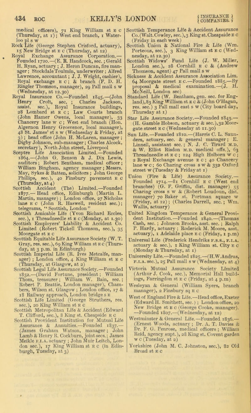 medical officers), 71 King William st e c (Thursday, at 1); West end branch, 1 Water- loo pi s w Rock Life (George Stephen Crisford, actuary), 15 New Bridge st e c (Thursday, at 12) Royal Exchange Assurance Corporation.— Founded 1720.—(E. R. Handcock, sec.; Gerald H. Ryan, actuary ; J. Heron Duncan, fire man- ager ; StockdaleToulmin, underwriter ; Alfred Lawrence, accountant; J. J. Wright, cashier), Royal exchange e c ; & branch (F. D. H. Ringler Thomson, manager), 29 Pall maU s w (Wednesday, at 12.30) Royal Insurance Co.—Founded 1845.—(John Henry Croft, sec. ; Charles Jackson, assist, sec.), Royal Insurance buildings, 28 Lombard st e c ; Law Courts branch (John Hamer Owens, local manager), 33 Chancery lane w c; West end branch (Hon. Algernon Henry Grosvenor, local manager), 48 St. James’ st s w (Wednesday & Friday, at 3); head office (John H. McLaren, manager ; Digby Johnson, sub-manager; Charles Alcock, secretary), North John street, Liverpool Sceptre Life Association Limited.—Founded 1864.—(John G. Benson & J. Dix Lewis, auditors ; Robert Bentham, medical officer ; William Bingham, agency manager ; Messrs. May, Sykes & Batten, solicitors ; John George Phillips, sec.), 40 Finsbury pavement e c (Thursday, at 4) Scottish Accident (The) Limited.—Founded 1877.— Head office, Edinburgh (Marlin L. Martin, manager) ; London office, 27 Nicholas lane e c (John R. Haswell, resident sec.); telegrams, “Scottish, London” Scottish Amicable Life (Yvon Richard Eccles, sec.), 1 Threadneedle st e c(Monday, at 1.30) Scottish Employers’ Liability & Accident Co. Limited (Robert Tickell Thomson, sec.), 35 Moorgate st e c Scottish Equitable Life Assurance Society (W. T. Gray, res. sec.), 69 King William st e c (Thurs- day, at 3 p.m. in Edinburgh) Scottish Imperial Life (R. Ives Metcalfe, man- ager) ; London office, 4 King William st E c (Thursday, at Glasgow, at 2) Scottish Legal Life Assurance Society.—Founded 1852.—(David Fortune, president; William Thom, treasurer; William W. Bain, sec. ; Robert P. Beattie, London manager), Cham- bers, Wilson st. Glasgow ; London office, 17 & 18 Railway approach, London bridges e Scottish Life Limited (George Struthers, res. sec.), 20 King William st e c Scottish Metropolitan Life & Accident (Edward T. Clifford, sec.), 8 King st. Cheapside e c Scottish Provident Institution for Mutual Life Assurance & Annuities.—Founded 1837.— (James Graham Watson, manager; John Lamb & Henry R. Cockburn, joint secs.; James Meikle f.i.a, actuary ; John Muir Leitch, Lon- don sec.), 17 King William st EC (in Edin- burgh, Tuesday, at 3) INSURANCE ) Scottish Temperance Life & Accident Assurance Co.(Walt.Cowley, sec.),3 King st.Cheapside e c (Friday in each week) Scottish Union & National Fire & Life (Win. Porteous, sec.), 3 King William st E c (Wed- nesday, at 12.30) Scottish Widows’ Fund Life (J. W. Miller, London sec.), 28 Cornhill E c & (Andrew Thomson, agent) 47 Pall mall s w Sickness & Accident Assurance Association Lim. 64 Moorgate street e c.—Founded 1885.—By proposal & medical examination.—(J. H. McNeill, London sec) Standard Life (W. Bentham, gen. sec. for Eng- land), 83 King William st E c & (John O’Hagan, res. sec.) 3 Pall mall east s w (City board day, Thursday at 1) Star Life Assurance Society.—Founded 1843.— (H. Gamble Hobson, actuary & sec.),32Moor- gate street e c (Wednesday at 11.30) Sun Life.—Founded 1810.—(Harris C. L. Saun- ders, actuary, sec. & general manager; E. Linnell, assistant sec. ; N. J. C. Tirard m.d. & W. Elliot Risdon m.d. medical offs.), 63 Threadneedle st e c ; 124 High Holborn w c ; 2 Royal Exchange avenue e c ; 40 Chancery lane w c ; 60 Charing cross s w & 332 Oxford street w (Tuesday & Friday at 1) Union (Fire & Life) Assurance Society.— Founded 1714.—81 Cornhill e c (West end branches) (G. F. Griffin, dist. manager) 55 Charing cross s w & (Robert Loudoun, dist. manager) 70 Baker st. Portman square w (Friday, at 12); (Charles Darrell, sec. ; Wm. Wallis, actuary) United Kingdom Temperance & General Provi- dent Institution.—Founded 1840.—(Thomas Cash, sec. ; Johnson Brooks, asst. sec. ; Ralph P. Hardy, actuary ; Roderick M. Moore, asst, actuary), 1 Adelaide place e c (Friday, 1 p.m) Universal Life (Frederick Hendriks f.s.s., f.i.a. actuary & sec.), 1 King William st. City e c (Monday & Thursday, at 1) University Life.—Founded 1825.—(H.W.Andras, f.i.a. sec.), 25 Pall mall s w (Wednesday, at 4) Victoria Mutual Assurance Society Limited (Arthur J. Cook, sec.), Memorial Hall build- ings, Farringdon st E c (Friday, at 4 p.m) Wesleyan & General (William Syers, branch manager), 2 Finsbury sq E c West of England Fire & Life.—Head office, Exeter (Edward H. Smithett, sec.) ; London office, 20 New Bridge st e c (George Cooke, manager). —Founded 1807.—(Wednesday, at 12) Westminster & General Life.—Founded 1836.— (Ernest Woods, actuary ; Dr. A. T. Davies & Dr. F. G. Penrose, medical officers ; William Reid, agency supt.), 28 King st. Covent garden w c (Tuesday, at 2) Yorkshire (John M. C. Johnston, sec.), 82 Old Broad st e c