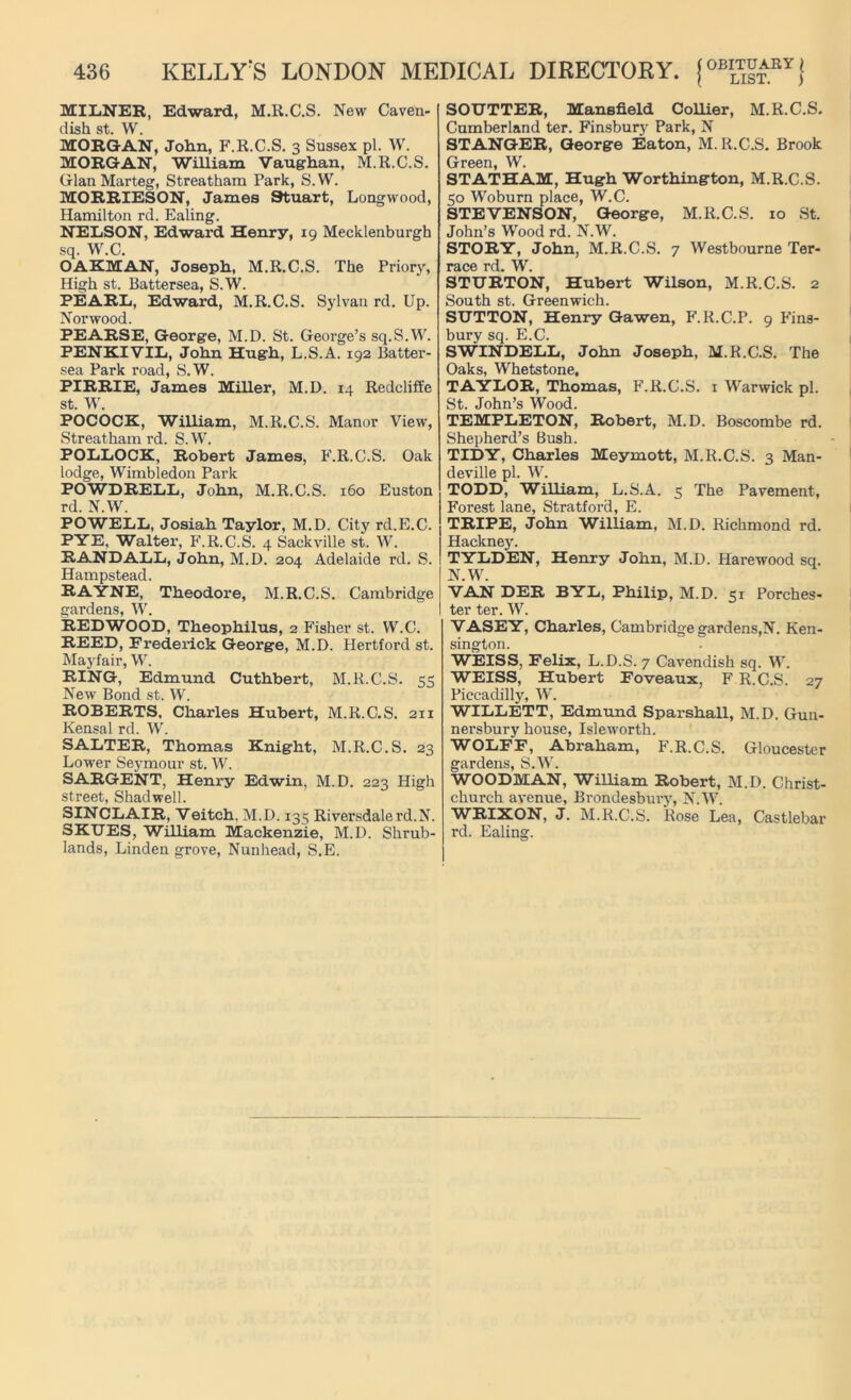 MILNER, Edward, M.R.C.S. New Caven- dish st. W. MORGAN, John, F.R.C.S. 3 Sussex pi. W. MORGAN, William Vaughan, M.R.C.S. Gian Marteg, Streatham Park, S.W. MORRIESON, James Stuart, Longwood, Hamilton rd. Ealing. NELSON, Edward Henry, 19 Mecklenburgh sq. W.C. OAKMAN, Joseph, M.R.C.S. The Priory, High st. Battersea, S.W. PEARL, Edward, M.R.C.S. Sylvan rd. Up. Norwood. PEARSE, George, M.D. St. George’s sq.S.W. PENKIVIL, John Hugh, L.S.A. 192 Batter- sea Park road, S.W. PIRRIE, James Miller, M.D. 14 Redcliffe st. W. POCOCK, William, M.R.C.S. Manor View, Streatham rd. S. W. POLLOCK, Robert James, F.R.C.S. Oak lodge, Wimbledon Park POWDRELL, John, M.R.C.S. 160 Euston rd. N.W. POWELL, Josiah Taylor, M.D. City rd.E.C. PYE, Walter, F.R.C.S. 4 Sackville st. W. RANDALL, John, M.D. 204 Adelaide rd. S. Hampstead. RAYNE, Theodore, M.R.C.S. Cambridge gardens, W. REDWOOD, Theophilus, 2 Fisher st. W.C. REED, Frederick George, M.D. Hertford st. Mayfair, W. RING, Edmund Cuthbert, M.R.C.S. 55 New Bond st. W. ROBERTS, Charles Hubert, M.R.C.S. 211 Kensal rd. W. SALTER, Thomas Knight, M.R.C.S. 23 Lower Seymour st. W. SARGENT, Henry Edwin, M.D. 223 High street, Shadwell. SINCLAIR, Veitch, M.D. 135 Riversdalerd.N. SKTJES, William Mackenzie, M.D. Shrub- lands, Linden grove, Nunhead, S.E. SOTJTTER, Mansfield Collier, M.R.C.S. Cumberland ter. Finsbury Park, N STANGER, George Eaton, M.R.C.S. Brook Green, W. STATHAM, Hugh Worthington, M.R.C.S. 50 Woburn place, W.C. STEVENSON, George, M.R.C.S. 10 St. John’s Wood rd. N.W. STORY, John, M.R.C.S. 7 Westbourne Ter- race rd. W. STURTON, Hubert Wilson, M.R.C.S. 2 South st. Greenwich. SUTTON, Henry Gawen, F.R.C.P. 9 Fins- bury sq. E.C. SWINDELL, John Joseph, M.R.C.S. The Oaks, Whetstone, TAYLOR, Thomas, F.R.C.S. 1 Warwick pi. St. John’s Wood. TEMPLETON, Robert, M.D. Boscombe rd. Shepherd’s Bush. TIDY, Charles Meymott, M.R.C.S. 3 Man- deville pi. W. TODD, William, L.S.A. 5 The Pavement, Forest lane, Stratford, E. TRIPE, John William, M.D. Richmond rd. Hackney. TYLDEN, Henry John, M.D. Harewood sq. N.W. VAN DER BYL, Philip, M.D. 51 Porches- ter ter. W. VASEY, Charles, Cambridge gardens,N. Ken- sington. WEISS, Felix, L.D.S. 7 Cavendish sq. W. WEISS, Hubert Foveaux, F R.C.S. 27 Piccadilly, W. WILLETT, Edmund Sparshall, M.D. Gun- nersbury house, Isleworth. WOLFF, Abraham, F.R.C.S. Gloucester gardens, S.W. WOODMAN, William Robert, M.D. Christ- church avenue, Brondesbury, N.W. WRIXON, J. M.R.C.S. Rose Lea, Castlebar rd. Ealing.