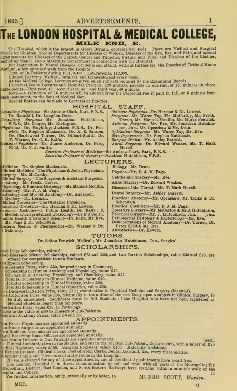 The LONDON HOSPITAL & MEDICAL COLLEGE, MILE END, E. The Hospital, which is the largest in Great Britain, contains 800 Beds. There are Medical and Surgical Wards for Children. Special Departments for Diseases of Women, Diseases of the Bye, Ear, and Skin, and special : ..rrangements for Diseases of the Throat, Cancer and Tumours, Fistula and Piles, and Diseases of the Bladder, including Stone; also a Maternity Department in connection with the Hospital. For Instruction in Mental Diseases, Students can attend, without further fee, the Practice of Bethnal House A.gylum, a few minutes’ walk from the Hospital. Total of In-Patients during 1891, 9,458 ; Out-Patients, 112,092. Clinical Lectures, Medical, Surgical, and Gynaecological every week. At the Medical College, Lectures are given on all subjects required by the Examining Boards. Perpetual Fee to Lectures and Hospital Practice, 120 guineas, payable in one sum, or 130 guineas in three instalments—First year, 45 ; second year, 45 ; and third year. 40 guineas. Note.—A reduction of 15 guineas will be allowed from the Perpetual Fee if paid in full, or 5 guineas from Each instalment, to the Sons of Medical Men. Special Entries can be made to Lectures or Practice. HOSPITAL STAFF. ‘onsulting Physicians—Sir Andrew Clark, Bart.,F.R.S., Dr. Ramskill, Dr. Langdon-Down onsulting Surgeons—Mr. Jonathan Hutchinson, F.R.S., Mr. Couper, Mr. Rivington. Physicians—Dr. Hughlings-Jackson, F.R.S., Dr. Fen- wick, Dr. Stephen Mackenzie, Dr. A. E. Sansom, Dr. Charlewood Turner, Dr. Gilbart-Smith, Dr. F. Warner, Dr. C. H. Ralfe. assistant Physicians—Dr. James Anderson, Dr. Percy Kidd, Dr. F. J. Smith. Obstetric Physicians—Dr. Herman Si Dr. Lewers. Surgeons—Mr. Waren Tay, Mr, McCarthy, Mr. Fredk. Treves, Mr. Mansell-Moullin, Mr. Hurry Fenwick. Assistant Surgeons—Mr. Eve, Mr. Jonathan Hutchin- son, Jun., Mr. Openshaw & Mr. Dean. Ophthalmic Surgeons—Mr. Waren Tay, Mr. Eve. Skin Department—Dr. Stephen Mackenzie. Surgeon-Dentist—Mr. Ashley Barrett. Aural Surgeons -Dr. Edward Woakes, Mr. T. Mark Ho veil. Emeritus Professor of Medicine—Sir Andrew Clark, Bart., F.R.S. Emeritus Professor of Surgery—Jonathan Hutchinson, F.R.S. LECTURERS. ledicine—Dr. Stephen Mackenzie. linical Medicine—The Physicians Si Assist.Physicians. urgery—Mr. McCarthy. linical Surgery—The Surgeons & Assistant Surgeons, rnatomy—Mr Fredk. Treves. hysiology & PracticalHistology—Mr. Mansell-Moullin. hemistry—Mr. F. J. M. Page. athology and Morbid Anatomy—Dr. Anderson. Midwifery—Dr. Herman. linical Obstetrics—The Obstetric Physician. Tactical Obstetrics—Dr. Herman & Dr. Lewers. nrensic Medicine—1, Public Health, Dr. Ralfe; 2, Medicine Jurisprudence* Toxicology—Dr.F. J.Smith. iiblic Health & Sanitary Science—Dr. Ralfe, Mr. Eve, 1 Mr. Page Si Dr. Schorstein. [I materia Medica Si Therapeutics—Dr. Warner & Dr. 11 Galloway. Biology—Mr. Dean. Physics—Mr. F. J. M. Page. Ophthalmic Surgery—Mr. Eve. Aural Surgery—Dr. Edward Woakes. Diseases of the Throat—Mr. T. Mark Hovell. Dental Surgery—Mr. Ashley Barrett. Practical Anatomy—Mr. Openshaw, Mr. Tonks & Dr. Schorstein. Practical Chemistry—Mr. F. J. M. Page. Operative Surgery—Mr. McCarthy Si Mr.J. Hutchinson, Practical Surgery—Mr. J. Hutchinson, Jun. [Jun. Pathological Histology & Bacteriology—Mr. Eve. Demonstrations of Morbid Anatomy—Dr, Turner, Dr. Percy Kidd & Mr. Eve. Anaesthetics—Dr. Hewitt. TUTORS. Dr. Soltau Fenwick, Medical; Mr. Jonathan Hutchinson, Jun., Surgical. SCHOLARSHIPS. wo Price Scholarships, value £ wo Entrance Science Scholarships, valued £75 and £50, and two Buxton Scholarships, value £30 and £20, are offered for competition to new Students, n Epsom Scholarship. ne Letheby Prize, value £30, for proficiency in Chemistry. Scholarship in Human Anatomy and Physiology, value £20. Scholarship in Anatomy, Physiology, and Chemistry, value £25. Hospital Scholarship in Clinical Medicine, value £20. Hospital Scholarship in Clinical Surgery, value £20. Hospital Scholarship in Clinical Obstetrics, value £20. jie Duckworth-Nelson Prize, value £10 ; examination in Practical Medicine and Surgery (biennial), ne Hutchison Prize, value £35, triennially to the author of the best Essay upon a subject in Clinical Surgery, to ibe duly announced. Candidates must be full Students of the Hospital who have not been registered as Medical Students longer than ten years, ue Sutton Prize, value £20, in Pathology, iizes to the value of £60 to Dressers of Out-Patients, tical Anatomy Prizes, value £6 and £4. APPOINTMENTS. :n House Physicians are appointed annually. :n House Surgeons are appointed annually. *'0 Resident Accoucheurs are appointed annually. II ght Receiving Room Officers are appointed annually. *| jit Senior Dressers to Out-Patients are appointed annually. [each. = Clinical Assistants (two in the Medical and one in the Surgical Out-Patient, Department), with a salary of £80 -dical Registrar, salary £100. Surgical Registrar, salary £100. Maternity Assistants. Patient Dressers, Clinical Clerks, Post-Mortem Clerks, Dental Assistant, &c., every three months, ternity Pupils and Dressers constantly reside in the Hospital. No fee is charged for any of these appointments, and all Resident Appointments have board free. The London Hospital is in direct communication by rail and tram with all parts of the Metropolis; the ctropolitan, District, East London, and South-Eastern Railways have stations within a minute’s walk of the spital and College. ] ] For further information, apply, personally or by letter, to MUNRO SCOTT, Warden. a MED