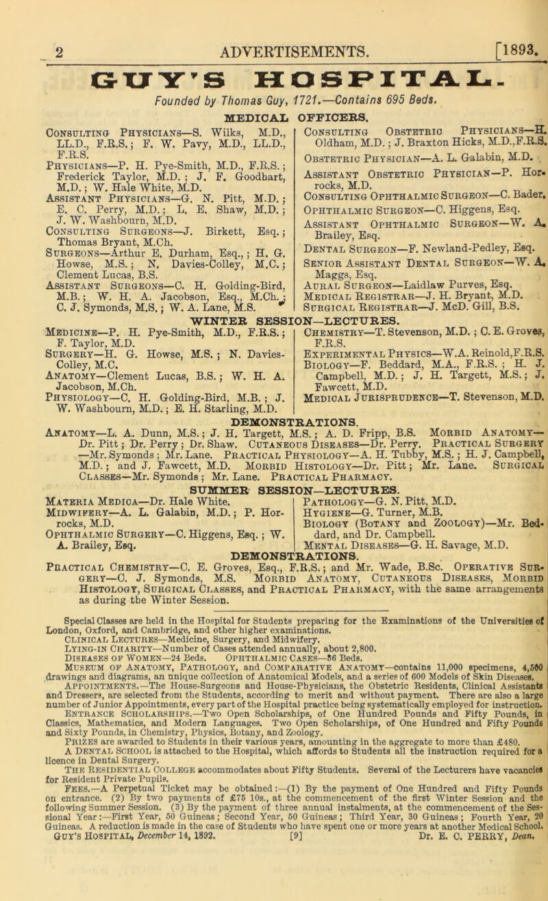 GUY’S HOSPITAL. Founded by Thomas Guy, 1721.—Contains 695 Beds. MEDICAL Consulting Physicians—S. Wilks, M.D., LL.D., F.R.S.; F. W. Pavy, M.D., LL.D., F.R.S. Physicians—P. H. Pye-Smith, M.D., F.R.S.; Frederick Taylor, M.D. ; J. F. Goodhart, M.D.; W. Hale White, M.D. Assistant Physicians—G. N. Pitt, M.D.; E. C. Perry, M.D.; L. E. Shaw, M.D. ; J. W. Washbourn, M.D. Consulting Surgeons—J. Birkett, Esq.; Thomas Bryant, M.Ch. Surgeons—Arthur E. Durham, Esq.,; H. G. Howse, M.S. ; N. Davies-Colley, M.C.; Clement Lucas, B.S. Assistant Surgeons—C. H. Golding-Bird, M.B.; W. H. A. Jacobson, Esq., M.Ch. : C. J. Symonds, M.S.; W. A. Lane, M.S. WINTER SESS: Medicine—P. H. Pye-Smith, M.D., F.R.S.; F. Taylor, M.D. Surgery—H. G. Howse, M.S. ; N. Davies- Colley, M.C. Anatomy—Clement Lucas, B.S.; W. H. A. Jacobson, M.Ch. Physiology—C. H. Golding-Bird, M.B.; J. W. Washbourn, M.D.; E. H. Starling, M.D. OFFICERS. Consulting Obstetric Physicians—H. Oldham, M.D.; J. Braxton Hicks, M.D.,F.R.S. Obstetric Physician—A. L. Galabin, M.D. Assistant Obstetric Physician—P. Hor« rocks, M.D. Consulting Ophthalmic Surgeon—C. Bader, Ophthalmic Surgeon—C. Higgens, Esq. Assistant Ophthalmic Surgeon—W. A. Brailey, Esq. Dental Surgeon—F. Newland-Pedley, Esq. Senior Assistant Dental Surgeon—W. A, Maggs, Esq. Aural Surgeon—Laidlaw Purves, Esq. Medical Registrar—J. H. Bryant, M.D. Surgical Registrar—J. McD. Gill, B.S. DN—LECTURES. Chemistry—T. Stevenson, M.D. ; C. E. Groves, F.R.S. Experimental Physics—W.A. Reinold,F.R.S. Biology—F. Beddard, M.A., F.R.S. ; H. J. Campbell, M.D.; J. H. Targett, M.S.; J. Fawcett, M.D. Medical Jurisprudence—T. Stevenson, M.D. DEMONSTRATIONS. Anatomy—L. A. Dunn, M.S.; J. H. Targett, M.S.; A. D. Fripp, B.S. Morbid Anatomy— Dr. Pitt; Dr. Perry; Dr. Shaw. Cutaneous Diseases—Dr. Perry. Practical Surgery —Mr. Symonds ; Mr. Lane. Practical Physiology—A. H. Tubby, M.S.; H. J. Campbell, M.D.; and J. Fawcett, M.D. Morbid Histology—Dr. Pitt; Mr. Lane. Surgical Classes—Mr. Symonds ; Mr. Lane. Practical Pharmacy. SUMMER SESSION—LECTURES. Materia Medioa—Dr. Hale White. Midwifery—A. L. GalabiD, M.D.; P. Hor- rocks, M.D. Ophthalmic Surgery—C. Higgens, Esq.; W. A. Brailey, Esq. Pathology—G. N. Pitt, M.D. Hygiene—G. Turner, M.B. Biology (Botany and Zoology)—Mr. Bed- dard, and Dr. Campbell. Mental Diseases—G. H. Savage, M.D. DEMONSTRATIONS. Practical Chemistry—C. E. Groves, Esq., F.R.S.; and Mr. Wade, B.Sc. Operative Sur- gery—0. J. Symonds, M.S. Morbid Anatomy, Cutaneous Diseases, Morbid Histology, Surgical Classes, and Practical Pharmacy, with the same arrangements as during the Winter Session. Special Classes are held in the Hospital for Students preparing for the Examinations of the Universities of London, Oxford, and Cambridge, and other higher examinations. Clinical Lectures—Medicine, Surgery, and Midwifery. Lying-in Charity—Number of Cases attended annually, about 2,800. Diseases of Women—24 Beds. Ophthalmic Cases—86 Beds. Museum of Anatomy, Pathology, and Comparative Anatomy—contains 11,000 specimens, 4,590 drawings and diagrams, an unique collection of Anatomical Models, and a series of GOO Models of Skin Diseases. Appointments.—The House-Surgeons and House-Physicians, the Obstetric Residents, Clinical Assistants and Dressers, are selected from the Students, according to merit and without payment. There are also a large number of Junior Appointments, every part of the Hospital practice being systematically employed for instruction. Entrance Scholarships.—Two Open Scholarships, of One Hundred Pounds and Fifty Pounds, in i Classics, Mathematics, and Modern Languages. Two Open Scholarships, of One Hundred and Fifty Pounds i and Sixty Pounds, in Chemistry, Physics, Botany, and Zoology. Prizes are awarded to Students in their various years, amounting in the aggregate to more than £480. A Dental School is attached to the Hospital, which affords to Students all the instruction required for a licence in Dental Surgery. The Residential College accommodates about Fifty Students. Several of the Lecturers have vacancies for Resident Private Pupilp. Fees.—A Perpetual Ticket may be obtained:—(1) By the payment of One Hundred and Fifty Pounds on entrance. (2) By two payments of £75 10s., at the commencement of the first Winter Session and the following Summer Session. (3) By the payment of three annual instalments, at the commencement of the Ses- sional Year:—First Year, 50 Guineas; Second Year, 60 Guineas; Third Year, 30 Guineas; Fourth Year, 20 Guineas. A reduction is made in the case of Students who have spent one or more years at another Medical School. GUY’S HOSPITAL, December 14, 1892. [9] Dr. E. C. PERRY, Dean.