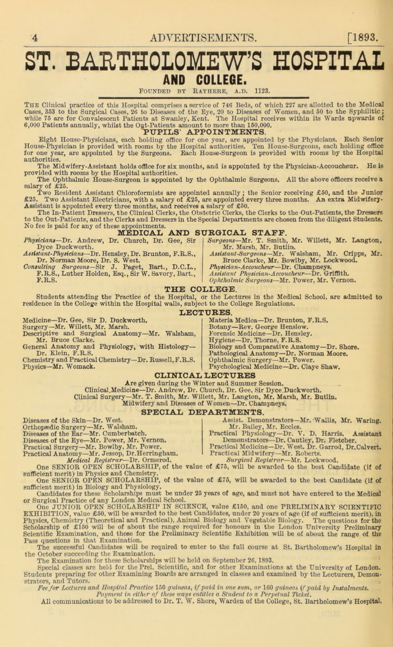 ST. BARTHOLOMEW’S HOSPITAL AND COLLEGE. Founded by Rayhere, a.d. 1123. The Clinical practice of this Hospital comprises a service of 746 Beds, of which 227 are allotted to the Medical Cases, 353 to the Surgical Cases, 26 to Diseases of the Eye, 20 to Diseases of Women, and 50 to the Syphilitic; while 75 are for Convalescent Patients at Swanley, Kent. The Hospital receives within its Wards upwards of 6,000 Patients annually, whilst the Out-Patients amount to more than 150,000. PUPILS’ APPOINTMENTS. Eight House-Physicians, each holding office for one year, are appointed by the Physicians. Each Senior House-Physician is provided with rooms by the Hospital authorities. Ten House-Surgeons, each holding office for one year, are appointed by the Surgeons. Each House-Surgeon is provided with rooms by the Hospital authorities. The Midwifery-Assistant holds office for six months, and is appointed by the Physician-Accoucheur. He is provided with rooms by the Hospital authorities. The Ophthalmic House-Surgeon is appointed by the Ophthalmic Surgeons. All the above officers receive a salary of £25. Two Resident Assistant Chloroformists are appointed annually; the Senior receiving £50, and the Junior £25. Two Assistant Electricians, with a salary of £25, are appointed every tliree months. An extra Midwifery- Assistant is appointed every three months, and receives a salary of £50. The In-Patient Dressers, the Clinical Clerks, the Obstetric Clerks, the Clerks to the Out-Patients, the Dressers to the Out-Patients, and the Clerks and Dressers in the Special Departments are chosen from the diligent Students. No fee is paid for any of these appointments. MEDICAL AND SURGICAL STAFF. Phyticians—Dr. Andrew, Dr. Church, Dr. Gee, Sir Dyce Duckworth. Assistant-Physicians-— Dr. Hensley, Dr. Brunton, F.R.S., Dr. Norman Moore, Dr. S. West. Consulting Surgeons—Sir J. Paget, Bart., D.C.L., F.R.S., Luther Holden, Esq., Sir W. Savory, Bart., F.R.S. Surgeons—Mr. T. Smith, Mr. Willett, Mr. Langton, Mr. Marsh, Mr. Butlin. Assistant-Surgeons—Mr. Walsham, Mr. Cripps, Mr. Bruce Clarke, Mr. Bowlby, Mr. Lockwood. Physician-Accoucheur—Dr. Champneys. Assistant Physician-Accoucheur—Dr. Griffith. Ophthalmic Surgeons—Mr. Power, Mr. Vernon. THE COLLEGE. Students attending the Practice of the Hospital, or the Lectures in the Medical School, are admitted to residence in the College within the Hospital walls, subject to the College Regulations. LECTURES. Medicine—Dr. Gee, Sir D. Duckworth. Surgery—Mr. Willett, Mr. Marsh. Descriptive and Surgical Anatomy—Mr. Walsham, Mr. Bruce Clarke. General Anatomy and Physiology, with Histology- Dr. Klein, F.R.S. Chemistry and Practical Chemistry—Dr. Russell, F.R.S. Physics—Mr. Womack. Materia Medica—Dr. Brunton, F.R.S. Botany—Rev. George Henslow. Forensic Medicine—Dr. Hensley. Hygiene—Dr. Thorne, F.R.S. Biology and Comparative Anatomy—Dr. Shore. Pathological Anatomy—Dr. Norman Moore. Ophthalmic Surgery—Mr. Power. Psychological Medicine—Dr. Claye Shaw. CLINICAL LECTURES Are given during the Winter and Summer Session. Clinical.Medicine—Dr. Andrew, Dr. Church, Dr. Gee, Sir Dyce.Duckworth. Clinical Surgery—Mr. T. Smith, Mr. Willett, Mr. Langton, Mr. Marsh, Mr. Butlin. Midwifery and Diseases of Women—Dr. Champneys. SPECIAL DEPARTMENTS. Diseases of the Skin—Dr. West. Orthopaedic Surgery—Mr. Walsham. Diseases of the Ear—Mr. Cumberbatch. Diseases of the Eye—Mr. Power, Mr. Vernon. Practical Surgery—Mr. Bowlby, Mr. Power. Practical Anatomy—Mr. Jessop, Dr.Herringham. Medical Registrar—Dr. Ormerod. Assist. Demonstrators—Mr. Wallis, Mr. Waring. Mr. Bailey, Mr. Eccles. Practical Physiology—Dr. V. D. Harris. Assistant Demonstrators—Dr. Cautley, Dr. Fletcher. Practical Medicine—Dr. West. Dr. Garrod, Dr.Calvert. Practical Midwifery—Mr. Roberts. Surgical Registrar—Mr. Lockwood. One SENIOR OPEN SCHOLARSHIP, of the value of £76, will be awarded to the best Candidate (if of sufficient merit) in Physics and Chemistry. One SENIOR OPEN SCHOLARSHIP, of the value of £75, will be awarded to the best Candidate (if of sufficient merit) in Biology and Physiology. Candidates for these Scholarships must be under 25 years of age, and must not have entered to the Medical or Surgical Practice of any London Medical School. One JUNIOR OPEN SCHOLARSHIP IN SCIENCE, value £150, and one PRELIMINARY SCIENTIFIC EXHIBITION, value £50, will be awarded to the best Candidates, under 20 years of age (if of sufficient merit), in Physics, Chemistry (Theoretical and Practical), Animal Biology and Vegetable Biology. The questions for the Scholarship of £150 will be of about the range required for honours in the London University Preliminary Scientific Examination, and those for the Preliminary Scientific Exhibition will be of about the range of the Pass questions in that Examination. The successful Candidates will be required to enter to the full course at St. Bartholomew’s Hospital in the October succeeding the Examination. The Examination for these Scholarships will be held on September 26,1893. Special classes are held for the Prel. Scientific, and for other Examinations at the University of London. Students preparing for other Examining Boards are arranged in classes and examined by the Lecturers, Demon- strators, and Tutors. Fee for Lectures and Ilosjntal Practice 150 guineas, if paid in one sum, or 160 guineas if paid by Instalments. Payment in either of these vans entitles a Student to a Perpetual Ticket. All communications to be addressed to Dr. T. W. Shore, Warden of the College, St. Bartholomew’s Hospital.