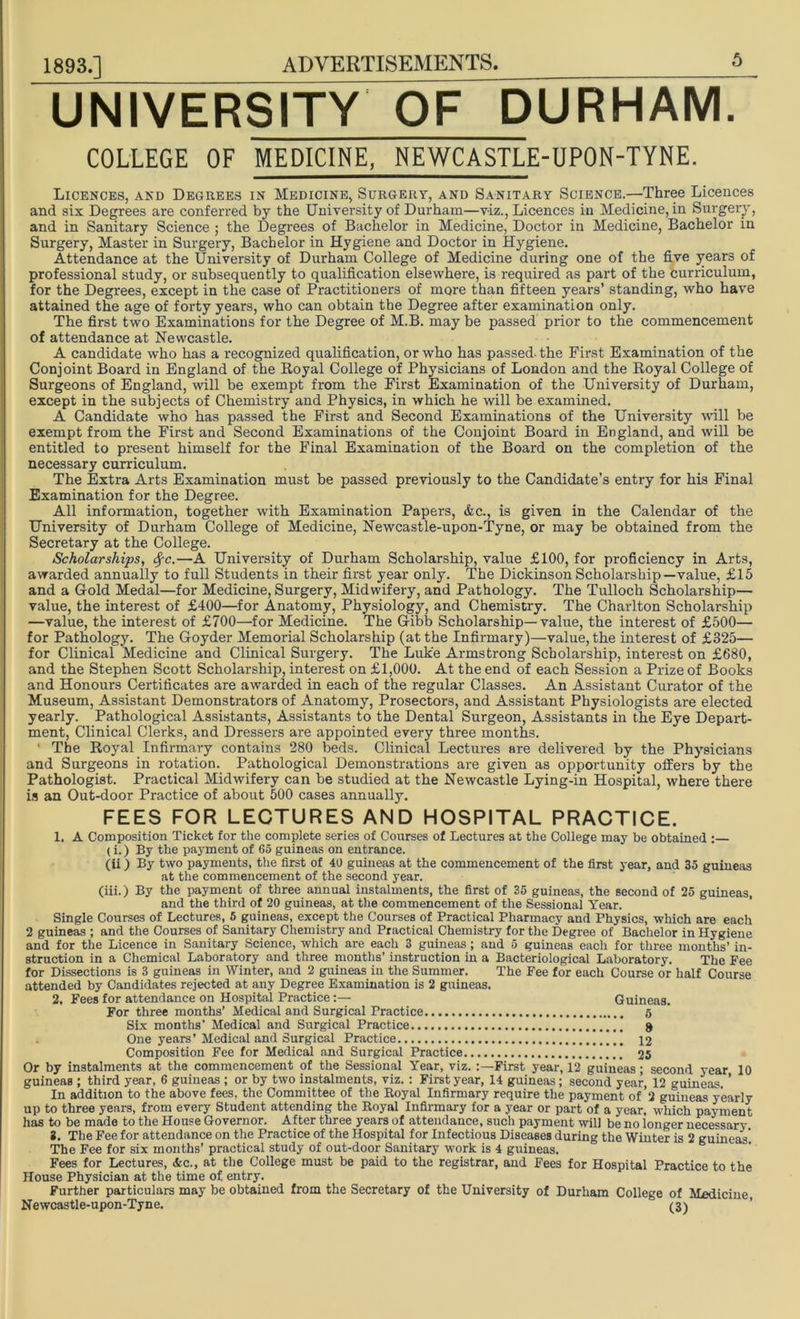 UNIVERSITY OF DURHAM. COLLEGE OF MEDICINE, NEWCASTLE-UPON-TYNE. Licences, and Degrees in Medicine, Surgery, and Sanitary Science.—Three Licences and six Degrees are conferred by the University of Durham—viz., Licences in Medicine, in Surgery, and in Sanitary Science ; the Degrees of Bachelor in Medicine, Doctor in Medicine, Bachelor in Surgery, Master in Surgery, Bachelor in Hygiene and Doctor in Hygiene. Attendance at the University of Durham College of Medicine during one of the five years of professional study, or subsequently to qualification elsewhere, is required as part of the curriculum, for the Degrees, except in the case of Practitioners of more than fifteen years’ standing, who have attained the age of forty years, who can obtain the Degree after examination only. The first two Examinations for the Degree of M.B. may be passed prior to the commencement of attendance at Newcastle. A candidate who has a recognized qualification, or who has passed, the First Examination of the Conjoint Board in England of the Royal College of Physicians of London and the Royal College of Surgeons of England, will be exempt from the First Examination of the University of Durham, except in the subjects of Chemistry and Physics, in which he will be examined. A Candidate who has passed the First and Second Examinations of the University will be exempt from the First and Second Examinations of the Conjoint Board in England, and will be entitled to present himself for the Final Examination of the Board on the completion of the necessary curriculum. The Extra Arts Examination must be passed previously to the Candidate’s entry for his Final Examination for the Degree. All information, together with Examination Papers, &c., is given in the Calendar of the University of Durham College of Medicine, Newcastle-upon-Tyne, or may be obtained from the Secretary at the College. Scholarships, fyc.—A University of Durham Scholarship, value £100, for proficiency in Arts, awarded annually to full Students in their first year only. The Dickinson Scholarship—value, £15 and a Gold Medal—for Medicine, Surgery, Midwifery, and Pathology. The Tulloch Scholarship— value, the interest of £400—for Anatomy, Physiology, and Chemistry. The Charlton Scholarship —value, the interest of £700—for Medicine. The Gibb Scholarship—value, the interest of £500— for Pathology. The Goyder Memorial Scholarship (at the Infirmary)—value, the interest of £325— for Clinical Medicine and Clinical Surgery. The Luke Armstrong Scholarship, interest on £680, and the Stephen Scott Scholarship, interest on £1,000. At the end of each Session a Prize of Books and Honours Certificates are awarded in each of the regular Classes. An Assistant Curator of the Museum, Assistant Demonstrators of Anatomy, Prosectors, and Assistant Physiologists are elected yearly. Pathological Assistants, Assistants to the Dental Surgeon, Assistants in the Eye Depart- ment, Clinical Clerks, and Dressers are appointed every three months. ' The Royal Infirmary contains 280 beds. Clinical Lectures are delivered by the Physicians and Surgeons in rotation. Pathological Demonstrations are given as opportunity offers by the Pathologist. Practical Midwifery can be studied at the Newcastle Lying-in Hospital, where there is an Out-door Practice of about 500 cases annually. FEES FOR LECTURES AND HOSPITAL PRACTICE. 1. A Composition Ticket for the complete series of Courses of Lectures at the College may be obtained :— (i.) By the payment of 65 guineas on entrance. (ii) By two payments, the first of 40 guineas at the commencement of the first year, and 35 guineas at the commencement of the second year. (iii.) By the payment of three annual instalments, the first of 35 guineas, the second of 25 guineas, and the third of 20 guineas, at the commencement of the Sessional Year. Single Courses of Lectures, 5 guineas, except the Courses of Practical Pharmacy and Physics, which are each 2 guineas ; and the Courses of Sanitary Chemistry and Practical Chemistry for the Degree of Bachelor in Hygiene and for the Licence in Sanitary Science, which are each 3 guineas; and 5 guineas each for three months’ in- struction in a Chemical Laboratory and three months’ instruction in a Bacteriological Laboratory. The Pee for Dissections is 3 guineas in Winter, and 2 guineas in the Summer. The Fee for each Course or half Course attended by Candidates rejected at any Degree Examination is 2 guineas. 2. Fees for attendance on Hospital PracticeGuineas. For three months’ Medical and Surgical Practice 5 Six months’ Medical and Surgical Practice g One years’Medical and Surgical Practice 12 Composition Fee for Medical and Surgical Practice 25 Or by instalments at the commencement of the Sessional Year, viz.First year, 12 guineas; second year 10 guineas ; third year, 6 guineas ; or by two instalments, viz.: First year, 14 guineas; second year, 12 guineas. ’ In addition to the above fees, the Committee of the Royal Infirmary require the payment of 2 guineas yearly up to three years, from every Student attending the Royal Infirmary for a year or part of a year, which payment has to be made to the House Governor. After three years of attendance, such payment will be no longer necessary i. The Fee for attendance on the Practice of the Hospital for Infectious Diseases during the Winter is 2 guineas' The Fee for six months’ practical study of out-door Sanitary work is 4 guineas. Fees for Lectures, &c., at the College must be paid to the registrar, and Fees for Hospital Practice to the House Physician at the time of entry. Further particulars may be obtained from the Secretary of the University of Durham College of Medicine Newcastle-upon-Tyne. (3)
