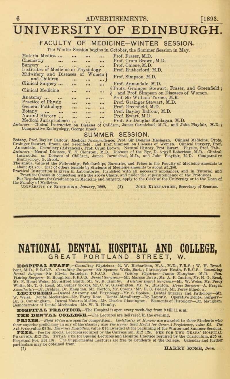 UNIVERSITY OF EDINBURGH. FACULTY OF MEDICINE-WINTER SESSION. The Winter Session begins in October, the Summer Session in May. Materia Medica Chemistry Surgery Institutes of Medicine or Physiology Midwifery and Diseases of Women) and Children Clinical Surgery ... Clinical Medicine Anatomy Practice of Physic General Pathology Botany Natural History ... Medical Jurisprudence Lecturers.—Clinical Instruction I Prof. Fraser, M.D. Prof. Crum Brown, M.D. Prof. Chiene, M.D. Prof. Rutherford, M.D. Prof. Simpson, M.D. Comparative Embryology, George Brook. Prof. Annandale, M.D. f Profs. Grainger Stewart, Fraser, and Greenfield ( and Prof. Simpson on Diseases of Women. Prof. Sir William Turner, M.B. Prof. Grainger Stewart, M.D. Prof. Greenfield, M.D. Prof. Bayley Balfour, M.D. Prof. Ewart, M.D. Prof. Sir Douglas Maclagan, M.D. on Diseases of Children, James Carmichael, M.D., and John Playfair, M.D. SUMMER SESSION. Botany, Prof. Bayley Balfour. Medical Jurisprudence, Prof. Sir Douglas Maclagan. Clinical Medicine, Profs. Grainger Stewart, Fraser, and Greenfield ; and Prof. Simpson on Diseases of Women. Clinical Surgery, Prof. Annandale. Chemistry (Advanced), Prof. Crum Brown. Natural History, Prof. Ewart. Physics, Prof. Tait. Lecturers.—Mental Diseases, T. S. Clouston, M.D. Diseases of the Eye, D. Argyll Robertson, M.D. Clinical Instruction on Diseases of Children, James Carmichael, M.D., and John Playfair, M.D. Comparative Embryology, G. Brook. The annual value of the Fellowships, Scholarships, Bursaries, and Prizes in the Faculty of Medicine amounts to about £3,750 ; that of others tenable by Students of Medicine amounts to about £1,250. Practical Instruction is given in Laboratories, furnished with all necessary appliances, and in Tutorial and Practical Classes in connection with the above Chairs, and under the superintendence of the Professors. For Regulations for Graduation in Medicine and Surgery, apply to the Clerk of the University or to the Dean of the Faculty of Medicine. University of Edinburgh, January, 1892, (3) John Kirkpatrick, Secretary of Senatus. NATIONAL DENTAL HOSPITAL AND COLLEGE, GREAT PORTLAND STREET, W. : -i .I I—.. - ..I i . HOSPITAL STATP,—Consulting Physicians—B. W. Richardson, M.A., M.D., F.R.S. ; W. H. Broad- bent, M.D., F.R.C.P. Consulting Surgeons—Sir Spencer Wells, Bart.; Christopher Heath, F.R.C.S. Consulting Dental Surgeon—Sir Edwin Saunders, F.R.C.S. Hon. Visiting Physician—James Maughan, M.D. Hon, Visiting Surgeon—E. Roughton, F.R.C.S. Dental Surgeons—Mr. Marcus Davis, Mr. A. F. Canton, Mr. H. G. Read, Mr. F. Henri Weiss, Mr. Alfred Smith, Mr. W. R. Humby. Assistant Dental Surgeons—Mr. W. Weiss, Mr. Percy White, Mr. T. G. Read, Mr. Sidney Spokes, Mr. C. W. Glassington, Mr. W. Rushton. House Surgeon—A. Prager. Anaesthetists—Dr. Bridger, Dr. Maughan, Mr. Norton, Mr. Cosens, 'Mr. R. S. Pedley, Mr. Percy Edgelow. LECTURERS.—Dental Anatomy and Physiology—Mr. S. Spokes. Dental Surgery and Pathology—Mr. W. Weiss. Dental Mechanics—Mr. Harry Rose. Dental Metallurgy—Dr. Lapraik. Operative Dental Surgery- Dr. G. Cunningham. Dental Materia Medica—Mr. Charles Glassington. Elements of Histology—Dr. Maughan. Demonstrator of Dental Mechanics—Mr. W. R. Humby. HOSPITAL PRACTICE.—The Hospital isopen every week-day from 9 till 11 a.m. THE DENTAL COLLEGE.—The Lectures are delivered in the evening. PRIZES.—Eight Prices are open for competition. Certificates of Honour are awarded to those Students who show superior proficiency in any of the classes ; also The Jlymer Gold Medal for General Proficiency, value £5. The Ash Prize,value £3 3s. Entrance Exhibition,vaiue £15,awarded at the beginning of the Winter and Summer Session*. TEES,—Fee for Special Lectures required by the Curriculum, £12 12s. Fee for Two Years’ Hospital Practice, £12 12s. Total Fee for Special Lectures and Hospital Practice required by the Curriculum, £25 4*. Perpetual Fee, £31 10s. The Supplemental Lectures are free to Students of the College. Calendar and further particulars may be obtained from (7) HARRY ROSE, Dean,