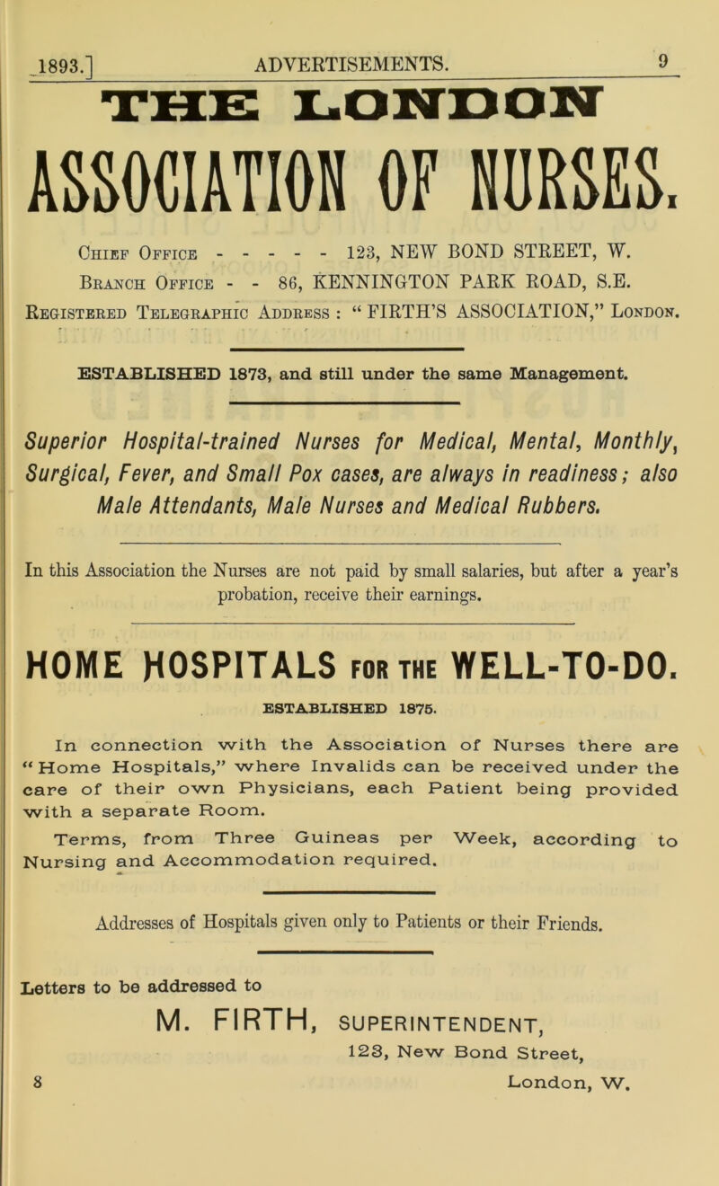 THE LONDON ASSOCIATION OF NORSES. Chief Office 123, NEW BOND STREET, W. Branch Office - - 86, KENNINOTON PARK ROAD, S.E. Registered Telegraphic Address : “ FIRTH’S ASSOCIATION,” London. ESTABLISHED 1873, and still under the same Management. Superior Hospital-trained Nurses for Medical, Mental, Monthly, Surgical, Fever, and Small Pox cases, are always in readiness; also Male Attendants, Male Nurses and Medical Rubbers. In this Association the Nurses are not paid by small salaries, but after a year’s probation, receive their earnings. HOME HOSPITALS for the WELL-TO-DO. ESTABLISHED 1875. In connection with the Association of Nurses there are “ Home Hospitals,” where Invalids can be received under the care of their own Physicians, each Patient being provided with a separate Room. Terms, from Three Guineas per Week, according to Nursing and Accommodation required. Addresses of Hospitals given only to Patients or their Friends. Letters to be addressed to M. FIRTH, SUPERINTENDENT, 123, New Bond Street, 8 London, W.